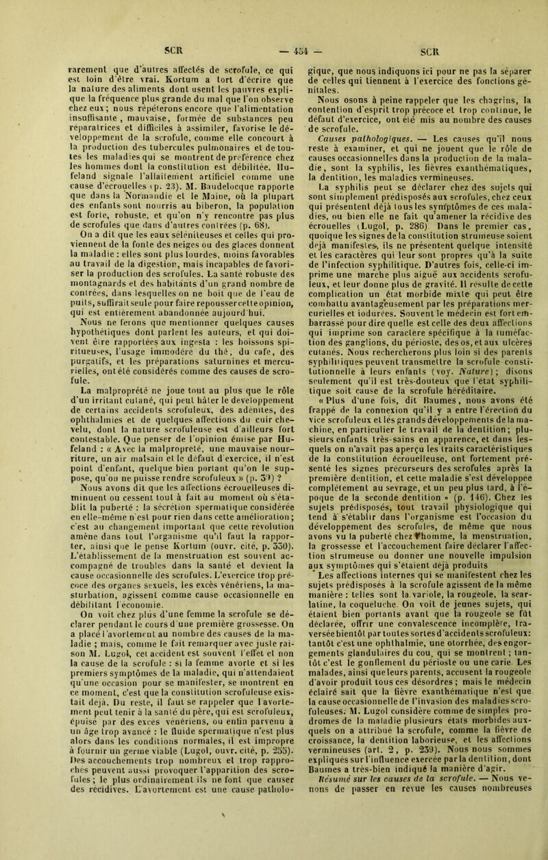 rarement que d’autres affectés de scrofule, ce qui est loin d'être vrai. Kortum a tort d’écrire que la nature des aliments dont usent les pauvres expli- que la fréquence plus grande du mal que l’on observe chez eux; nous répéterons encore que l'alimentation insuffisante , mauvaise, formée de substances peu réparatrices et difficiles à assimiler, favorise le dé- veloppement de la scrofule, comme elle concourt à la production des tubercules pulmonaires et de tou- tes les maladies qui se montrent de préférence chez les hommes dont la constitution est débilitée. Ilu- f'eland signale l'allaitement artificiel comme une cause d’écrouelles <p. 23). M. Baudelocque rapporte que dans la Normandie et le Maine, où la plupart des enfants sont nourris au biberon, la population est forte, robuste, et qu'on n'y rencontre pas plus de scrofules que dans d’autres conlrées (p. 68). On a dit que les eaux sélénitcuses et colles qui pro- viennent de la fonte des neiges ou des glaces donnent la maladie : elles sont plus lourdes, moins favorables au travail de la digestion, mais incapables de favori- ser la production des scrofules. La santé robuste des montagnards et des habitants d’un grand nombre de conlrées, dans lesquelles on ne boit que de l’eau de puits, sufïirailseule pour faire repoussercelteopinion, qui est entièrement abandonnée aujourd hui. Nous ne ferons que mentionner quelques causes hypothétiques dont parlent les auteurs, et qui doi- vent être rapportées aux ingesta : les boissons spi- ritueu-es, l'usage immodéré du thé, du café, des purgatifs, et les préparations saturnines et mercu- rielles, ont été considérés comme des causes de scro- fule. La malpropreté ne joue tout au plus que le rôle d’un irritant culané, qui peut hâter le développement de certains accidents scrofuleux, des adénites, des ophthalmics et de quelques affections du cuir che- velu, dont la nature scrofuleuse est d'ailleurs fort contestable. Que penser de l'opinion émise par Hu- feland : « Avec la malpropreté, une mauvaise nour- riture, un air malsain et le defaut d exercice, il n'est point d'enf.mt, quelque bien portant qu’on le sup- pose, qu'on ne puisse rendre scrofuleux » (p. 59) ? Nous avons dit que les atfedions éerouelleuses di- minuent ou cessent tout à fait au moment où s'éta- blit la puberté : la sécrétion spermatique considérée en elle-même n'est pour rien dans cette amélioration ; c'est au changement important que cette révolution amène dans tout l’organisme qu’il faut la rappor- ter, ainsi que le pense Kortum (ouvr. cité, p. 330). L’établissement de la menstruation est souvent ac- compagné de troubles dans la santé et devient la cause occasionnelle des scrofules. L’exercice trop pré- coce des organes sexuels, les excès vénériens, la ma- sturbation, agissent comme cause occasionnelle en débilitant l'économie. On voit chez plus d’une femme la scrofule se dé- clarer pendant le cours d une première grossesse. On a placé I avortement au nombre des causes de la ma- ladie ; mais, comme le fait remarquer avec juste rai- son M. Lugol, cet accident est souvent l’effet et non la cause de la scrofule : si la femme avorte et si les premiers symptômes de la maladie, qui n'attendaient qu'une occasion pour se manifester, se montrent en ce moment, c’est que la constitution scrofuleuse exis- tait déjà. Du reste, il faut se rappeler que 1 avorte- ment peut tenir à la santé du père, qui est scrofuleux, épuisé par des exces vénériens, ou enfin parvenu à un âge trop avancé : le fluide spermatique n'est plus alors dans les conditions normales, il est impropre à fournir un germe viable (Lugol, ouvr. cité, p. 235). Des accouchements trop nombreux et trop rappro- ches peuvent aussi provoquer l’apparition des scro- fules; le plus ordinairement ils ne font que causer des récidives. L'avortement est une cause patholo- gique, que nous indiquons ici pour ne pas la séparer de celles qui tiennent à l'exercice des fonctions gé- nitales. Nous osons à peine rappeler que les chagrins, la contention d'esprit trop précoce et trop continue, le défaut d’exercice, ont été mis au nombre des causes de scrofule. Cames pathologiques. — Les causes qu’il nous reste à examiner, et qui ne jouent que le rôle de causes occasionnelles dans la production de la mala- die, sont la syphilis, les fièvres exanthématiques, la dentition, les maladies vermineuses. La syphilis peut se déclarer chez des sujets qui sont simplement prédisposés aux scrofules, chez ceux qui présentent déjà tous les symptômes de ces mala- dies, ou bien elle ne fait qu'amener la récidive des écrouelles (Lugol, p. 286) Dans le premier cas, quoique les signes de la constitution strumeuse soient déjà manifestes-, ils ne présentent quelque intensité et les caractères qui leur sont propres qu’à la suite de l’infection syphilitique. D’autres fois, celle-ci im- prime une marche plus aiguë aux accidents scrofu- leux, et leur donne plus de gravité. Il résulte de cette complication un état morbide mixte qui peut être combattu avantageusement par les préparations mer- curielles et iodurées. Souvent le médecin est fort em- barrassé pour dire quelle est celle des deux affections qui imprime son caractère spécifique à la tuméfac- tion des ganglions, du périoste, des os, et aux ulcères cutanés. Nous rechercherons plus loin si des parents syphilitiques peuvent transmettre la scrofule consti- tutionnelle à leurs enfants (voy. Nature); disons seulement qu'il est très-douteux que l'état syphili- tique soit cause de la scrofule héréditaire. «Plus d'une fois, dit Baumes, nous avons été frappé de la connexion qu’il y a entre l'érection du vice scrofuleux et les grands développements de la ma- chine, en particulier le travail de la dentition; plu- sieurs enfants très-sains en apparence, et dans les- quels on n’avait pas aperçu les traits caractéristiques de la constitution écrouelleuse, ont fortement pré- senté les signes précurseurs des scrofules après la première dentition, et celte maladie s’est développée complètement au sevrage, et un peu plus tard, à l’é- poque de la seconde dentition » (p. ldG). Chez les sujets prédisposés, tout travail physiologique qui tend à s’établir dans l’organisme est l’occasion du développement des scrofules, de même que nous avons vu la puberté chez f homme, la menstruation, la grossesse et l'accouchement faire déclarer l'affec- tion strumeuse ou donner une nouvelle impulsion aux symptômes qui s’étaient déjà produits ' Les affections internes qui se manifestent chez les sujets prédisposés à la scrofule agissent de la même manière : telles sont la variole, la rougeole, la scar- latine, la coqueluche On voit de jeunes sujets, qui étaient bien portants avant que la rougeole se fût déclarée, offrir une convalescence incomplète, tra- versée bientôt par toutes sortes d’accidents scrofuleux: tantôt c’est une ophthalmie, une otorrhée, des engor- gements glandulaires du cou, qui se montrent ; tan- tôt c’est ie gonflement du périoste ou une carie. Les malades, ainsi que leurs parents, accusent la rougeole d'avoir produit tous ces désordres; mais le médecin éclairé sait que la fièvre exanthématique n’est que la cause occasionnelle de l’invasion des maladies scro- fuleuses. M. Lugol considère comme de simples pro- dromes de la maladie plusieurs étals morbides aux- quels on a attribué la scrofule, comme la fièvre de croissance, la dentition laborieuse, et les affcclions vermineuses (art. 2, p. 239). Nous nous sommes expliqués sur l'influence exercée par la dentition, dont Baumes a très-bien indiqué la manière d’agir. hesumé sur les causes de la scrofule. — Nous ve- nons de passer en revue les causes nombreuses x