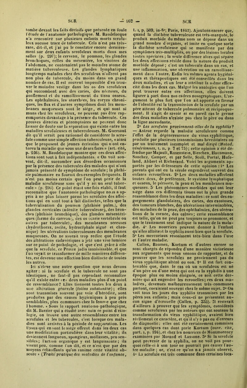 tombe devant les faits décisifs que présente en foule l'élude de l'anatomie pathologique. M. Baudelocque n’a rencontré sur plusieurs enfants morts scrofu- leux aucune trace de tubercule. Cela n'est pas très- rare, dit-il, et j'ai pu le constater encore dernière- ment sur deux enfants scrofuleux morts dans mes salles (p. 297); le cerveau, le poumon, les glandes bronchiques, celles du mésentère, les viscères de l'abdomen, ne contenaient pas le moindre atome de matière tuberculeuse. Les glandes lymphatiques longtemps malades chez des scrofuleux n’olfrenl pas non plus de tubercule, du moins dans un grand nombre de cas. Il est souvent impossible d'en trou- ver le moindre vestige dans les os des scrofuleux qui succombent avec des caries, des nécroses, du gonflement et du ramollissement du tissu osseux. Les opbthalmies, les otorrhées, les coryza chroni- ques, les flux et d’auires symptômes dont les mem- branes muqueuses sont le siège, et qui sont si muns chez les scrofuleux, ne peuvent pas être rap- componés davantage à la présence du tubercule. Ces preuves directes et péremptoires ne peuvent donc laisser de doute sur la séparation qui existe entre les maladies scrofuleuses et tuberculeuses. M. Guersant dit qu’il serait peu rationnel de considérer la scro- fule comme une simple affection tuberculeuse, « ainsi que le proposent de jeunes écrivains qui n ont en- trevu la maladie que sous une deses faces » (art. cité, p. 226). M. Baudelocque montre que ces deux affec- tions sont tout à fait indépendantes. « On voit sou- vent, dit-il, succomber aux désordres occasionnes par la présence des tubercules des malades qui n'ont jamais présenté de symptôme de scrofule; la phthi- sie pulmonaire en fournit des exemples fréquents. Il n'est pas moins certain que l'on peut périr de la maladie scrofuleuse sans qu’il y ait un seul tuber- cule » (p. 29o) Ce point étant une fois établi, il faut reconnaître que l'anatomie pathologique nojs a ap- pris à ne plus laisser parmi les scrofules des affec- tions qui en sont tout à fait distinctes, telles que la tuberculisation du poumon (phthisie pulm.), des glandes cervicales (adenite tuberculeuse), des bron- ches (phthisie bronchique), des glandes mésentéri- ques (forme du carreau), des os (carie vertébrale ou autres par tubercule), des membranes séreuses (hydrolhorax, ascite, hydrocéphale aiguè et chro- nique) les ulcérations tuberculeuses des membranes muqueuses. On ne saurait trop redire que l'étude des altérations cadavériques a jeté une vive lumière sur ce point de pathologie, et que c’est grâce à elle que la sciofule, ce Protee jadis insaisissable, et que l’on voyait se transformer de mille manières differen- tes, est devenue une affection bien distincte de toutes les autres. Ici s'élève une autre question que nous devons agiter : si la scrofule et le tubercule ne sont pas identiques, ne faut-il pas cependant reconnaître qu’il existe entre i es deux maladies plus d’un point de ressemblance? Elles tiennent toutes les deux à une altération générale (tolius subslunliœ) ; elles sont transmises souvent pat voie d'hérédité, sont produites par des causes hygiéniques à peu près semblables, plus communes chez la femme que chez 1 homme. « Sous le rappurl anatomo-pathologique, dit M. Barrier qui a étudié avec soin ce point d étio- logie, on trouve une autre ressemblance entre les scrofules et les tubercules, c’est lorsque ces mala- dies sont arrivées à la période de suppuration. Les tissus qui en sont le siège offrent dans les deux cas une modification particulière dans leur vitalité ; ils deviennent fongueux, spongieux, mollasses, peu sen- sibles; l'action organique y est languissante; ils vivent peu, comme l'on dit, et ce n'est que par des moyens échauffants qu’on lanime celle vitalité ob- scure » (Traite pratique des maladies de l'enfance, t. i, p. 509, in-S°; Paris, 1842). A jouions encore que, quand la diathèse tuberculeuse est très-marquée, le produit morbide du même nom se dépose dans un grand nombre d'organes, et imite en quelque sorte la diathèse scrofuleuse qui se manifeste par des symptômes très-multipliés, ou par des lésions locales toutes spéciales ; la seule différence alors qui sépare les deux affecuons réside dans la nature du produit morbide déposé; c’est un tubercule dans un cas, et une inflammation, une ulcération ou un ramollisse- ment dans l'autre. Enfin les mêmes agents hygiéni- ques et thérapeutiques ont été conseillés dans les deux maladies, et on leur a attribué la même effica- cité dans les deux cas. Malgré les analogies que l’on peut trouver entre ces affections, elles doivent figurer à part dans nos cadres nosographiques. L’ar- gument le plus fort que l'on ait apporté en faveur de l'identité est la transmission de la scrofule par un père atteint de tubercule pulmonaire et réciproque- ment. Il s’agit de savoir si en pareil cas le germe des deux maladies n’existe pas chez le père ou dans la ligne ascendante. 2° Les scrofules proviennent-elles de la syphilis ? — Aslruc regarde la maladie scrofuleuse comme l’effet de la dégénérescence du virus syphilitique, produite par plusieurs transmissions héréditaires ou par un traitement incomplet cl mal dirigé (Malad. vénériennes, t. n, p 7 et 75); celte opinion a été dé- fendue parMajault,Rosenstein,Bierchen, Uausmann, Sanchez, Camper, et par Selle, Stoll, Portai, Hufe- land, Alibert et Richerand. Voici les arguments ap- portés par les défenseurs de cette opinion : 1° Les parents qui ont eu la vérole engendrent souvent des enfants ecrouelleux. 2° Les deux maladies affectent toutes deux, de préférence, le système lymphatique et osseux, le périoste, la peau et les membranes mu- queuses. 5 Les phénomènes morbides qui ont leur siège dans ces différents tissus ont la plus grande ressemblance dans les deux maladies : ce sont des en- gorgements glandulaires, des caries, des exostoses, des tumeurs blanches, des ulcérations interminables, des maladies de la peau, des ophlhalmies, des ulcéra- tions de la cornee, des ozènes; celle ressemblance est telle, qu’on ne peut pas toujours se prononcer, et que le traitement seul indique la nature de la mala- die. 4 Les nourrices peuvent donner à l’enfant qu’elles allaitent la syphilis aussi bien quela scrofule. 5° Les mereuriaux réussissent très-bien dans l’uae et l'autre maladie. Cullen, Baumes, Kortum et d’autres encore se sont chargés de répondre d'une manière victorieuse aux arguments que nous venons de rapporter, et de prouver que les scrofules ne proviennent pas du virus syphilitique altéré ou non. 1° Il est fort con- testable que, dans le cas où un scrofuleux est né d’un père ou d'une mère qui ont eu la syphilis à une époque plus ou moins éloignée, ce soit cette der- nière qui ait engendré les écrouelles; ces deux ma- ladies, devenues malheureusement très-communes partout, coexistent souvent chez le même sujet. 2° On voit tous les jours des syphilis transmises par les pères aux enfants; mais ceux-ci ne présentent au- cun signe d’écrouelle (Cullen, p. 5ôo). Il resterait d'ailleurs à prouver que les symptômes, considérés comme scrofuleux par les auteurs qui ont soutenu la transformation du virus syphilitique, avaient bien réellement ce caractère, et qu'il n’v a pas eu d'erreurs de diagnostic; elles ont été certainement commises dans quelques cas dont parle Kortum (ouvr. cité, part. î, p. 194), cl chez les nourrices de Montmorency examinées par Morand et Lassone. 5° Si la scrofule peut provenir de la syphilis, on ne voit pas pour- quoi celle-ci à son tour ne pourrait pas causer l'au- tre maladie; or, c'est ce qu’on na jamais observé. 4° La scrofule est très commune dans certaines loca-