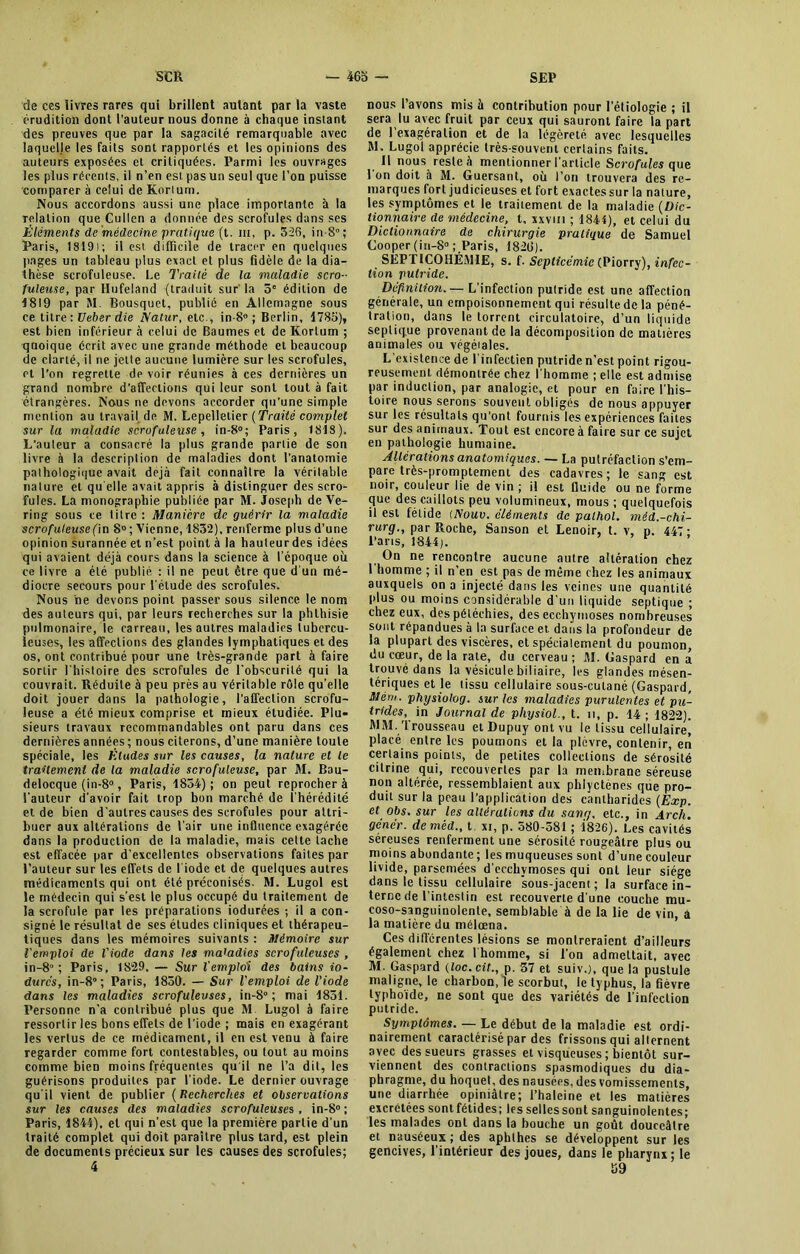 de ces livres rares qui brillent autant par la vaste érudition dont l'auteur nous donne à chaque instant des preuves que par la sagacité remarquable avec laquelle les faits sont rapportés et les opinions des auteurs exposées et critiquées. Parmi les ouvrages les plus récents, il n’en est pas un seul que l'on puisse comparer à celui de Korlum. Nous accordons aussi une place importante à la relation que Cullen a donnée des scrofules dans ses Éléments de médecine 'pratique (t. in, p. 326, in-8°; Paris, 1819); il est difficile de tracer en quelques pages un tableau plus exact et plus fidèle de la dia- thèse scrofuleuse. Le Traité de la maladie scro- fuleuse, par Hufeland (traduit sur la 5e édition de 1819 par M. Bousquet, publié en Allemagne sous ce titre ; Ueber die Matur, etc., in-8° ; Berlin, 178o), est bien inférieur à celui de Baumes et de Korlum ; quoique écrit avec une grande méthode et beaucoup de clarté, il ne jette aucune lumière sur les scrofules, et l’on regrette de voir réunies à ces dernières un grand nombre d’affections qui leur sont tout à fait étrangères. Nous ne devons accorder qu'une simple mention au lravail.de M. Lepellelier (Traité complet sur la maladie scrofuleuse , in-8°; Paris, 1818). L’auteur a consacré la plus grande partie de son livre à la description de maladies dont l’anatomie pathologique avait déjà fait connaître la véritable nature et qu elle avait appris à distinguer des scro- fules. La monographie publiée par M. Joseph de Ve- ring sous ce titre: Manière de guérir la maladie scrofuleuse (in 8°; Vienne, 1832), renferme plus d’une opinion surannée et n’est point à la hauteurdes idées qui avaient déjà cours dans la science à l’époque où ce livre a été publié : il ne peut être que d'un mé- diocre secours pour l’étude des scrofules. Nous ne devons point passer sous silence le nom des auteurs qui, par leurs recherches sur la phthisie pulmonaire, le carreau, les autres maladies tubercu- leuses, les affections des glandes lymphatiques et des os, ont contribué pour une très-grande part à faire sortir l’histoire des scrofules de l'obscurité qui la couvrait. Réduite à peu près au véritable rôle qu’elle doit jouer dans la pathologie, l’affection scrofu- leuse a été mieux comprise et mieux étudiée. Plu- sieurs travaux recommandables ont paru dans ces dernières années ; nous citerons, d’une manière toute spéciale, les Éludes sur les causes, la nature et le traitement de la maladie scrofuleuse, par M. Bau- delocque (in-8°, Paris, 1834) ; on peut reprocher à l'auteur d’avoir fait trop bon marché de l’hérédité et de bien d'autres causes des scrofules pour attri- buer aux altérations de l’air une influence exagérée dans la production de la maladie, mais cette tache est effacée par d’excellentes observations faites par l’auteur sur les effets de l’iode et de quelques autres médicaments qui ont été préconisés. M. Lugol est le médecin qui s’est le plus occupé du traitement de la scrofule par les préparations iodurées ; il a con- signé le résultat de ses études cliniques et thérapeu- tiques dans les mémoires suivants : mémoire sur l'emploi de l'iode dans les maladies scrofuleuses , in-8 ; Paris, 1829. — Sur l'emploi des bains io- durcs, in-8°; Paris, 1830. — Sur l'emploi de l'iode dans les maladies scrofuleuses, in-8° ; mai 1831. Personne n’a contribué plus que M Lugol à faire ressortir les bons effets de l’iode ; mais en exagérant les vertus de ce médicament, il en est venu à faire regarder comme fort contestables, ou tout au moins comme bien moins fréquentes qu il ne l’a dit, les guérisons produites par l’iode. Le dernier ouvrage qu'il vient de publier ( Recherches et observations sur les causes des maladies scrofuleuses, in-8° ; Paris, 1841), et qui n’est que la première partie d'un traité complet qui doit paraître plus tard, est plein de documents précieux sur les causes des scrofules; 4 nous l’avons mis à contribution pour l’étiologie ; il sera lu avec fruit par ceux qui sauront faire la part de 1 exagération et de la légèreté avec lesquelles RI. Lugol apprécie très-souvent certains faits. Il nous reste à mentionner l’article Scrofules que 1 on doit à M. Guersant, où l’on trouvera des re- marques fort judicieuses et fort exactes sur la nature, les symptômes et le traitement de la maladie (Dic- tionnaire de médecine, t, xxvm ; 1841), et celui du Dictionnaire de chirurgie pratique de Samuel Cooper (in-8° ; Paris, 1826). SEP riCOHÉMlE, s. f. Septicémie (Piorry), infec- tion putride. Définition.— L’infection putride est une affection générale, un empoisonnement qui résulte de la péné- tration, dans le torrent circulatoire, d’un liquide septique provenant de la décomposition de matières animales ou végéiales. L’existence de l'infectien putride n’est point rigou- reusement démontrée chez l'homme ; elle est admise par induction, par analogie, et pour en faire l'his- toire nous serons souvent obligés de nous appuyer sur les résultats qu’ont fournis les expériences faites sur des animaux. Tout est encore à faire sur ce sujet en pathologie humaine. Allerations anatomiques. — La putréfaction s’em- pare très-promptement des cadavres; le sang est noir, couleur lie de vin ; il est fluide ou ne forme que des caillots peu volumineux, mous ; quelquefois il est fétide (Nouv. cléments de palhol. méd.-chi- rurg., par Roche, Sanson et Lenoir, t. v, p. 447 - Paris, 1844). On ne rencontre aucune autre altération chez 1 homme ; il n’en est pas de même chez les animaux auxquels on a injecté dans les veines une quantité plus ou moins considérable d’un liquide septique ; chez eux, des pétéchies, des ecchymoses nombreuses sont répandues à la surface et dans la profondeur de la plupart des viscères, et spécialement du poumon, du cœur, de la raie, du cerveau ; RL Gaspard en a trouvé dans la vésicule biliaire, les glandes mésen- tériques et le tissu cellulaire sous-eulané (Gaspard, hlèm. physiolog. sur les maladies purulentes et pu- trides, in Journal de physiol., t. h, p. 14 ; 1822). MM. Trousseau etDupuyontvu le tissu cellulaire, placé entre les poumons et la plèvre, contenir, en certains points, de petites collections de sérosité cilrine qui, recouvertes par la membrane séreuse non altérée, ressemblaient aux phiyctenes que pro- duit sur la peau l’application des cantharides (Exp. et obs. sur les altérations du sang, etc., in Arcli. gêner, demêd., t xi, p. 580-581 ; 1826). Les cavités séreuses renferment une sérosité rougeâtre plus ou moins abondante ; les muqueuses sont d’une couleur livide, parsemées d'ecchymoses qui ont leur siège dans le tissu cellulaire sous-jacent; la surface in- terne de l’intestin est recouverte d'une couche mu- coso-sanguinolenle, semblable à de la lie de vin, a la matière du mélœna. Ces différentes lésions se montreraient d’ailleurs également chez lhomme, si l’on admettait, avec M. Gaspard (loc.cit., p. 37 et suiv.), que la pustule maligne, le charbon, le scorbut, le typhus, la fièvre typhoïde, ne sont que des variétés de l'infection putride. Symptômes. — Le début de la maladie est ordi- nairement caractérisé par des frissons qui alternent avec des sueurs grasses et visqueuses ; bientôt sur- viennent des contractions spasmodiques du dia- phragme, du hoquet, des nausées, des vomissements, une diarrhée opiniâtre; l’haleine et les matières excrétées sontfétides; les selles sont sanguinolentes; les malades ont dans la bouche un goût douceâtre et nauséeux ; des aphthes se développent sur les gencives, l'intérieur des joues, dans le pharynx; le 39