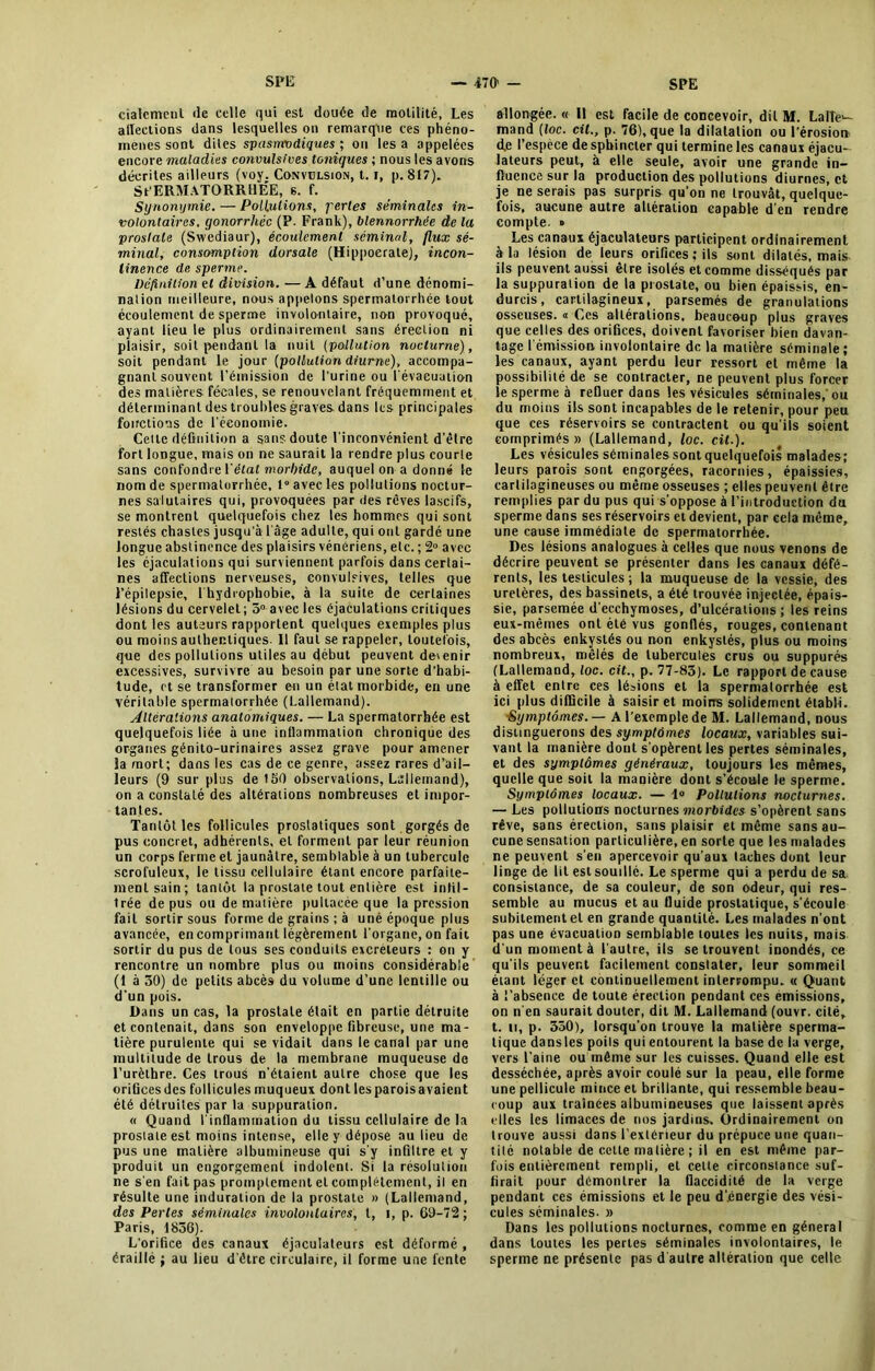 cialcmeul (le celle qui est douée de motilité, Les alTeetions dans lesquelles on remarque ces phéno- mènes sont diles spasmodiques ; on les a appelées encore maladies convulsives toniques ; nous les avons décrites ailleurs (voy. Convulsion, 1.1, p. 817). SPERMATORRHÉE, s. f. Synonymie. — Pollutions, ferles séminales in- volontaires. gonorrhée (P. Frank), blennorrhêe de la prostate (Swediaur), écoulement séminal, flux sé- minal, consomption dorsale (Hippocrate), incon- tinence de sperme. Définition et division. — A défaut d’une dénomi- nation meilleure, nous appelons spermatorrhée tout écoulement de sperme involontaire, non provoqué, ayant lieu le plus ordinairement sans érection ni plaisir, soit pendant la nuit (pollution nocturne), soit pendant le jour [pollution diurne), accompa- gnant souvent l’émission de l'urine ou l'évacuation des matières fécales, se renouvelant fréquemment et déterminant des troubles graves dans les principales fonctions de l’économie. Cette définition a sans doute l’inconvénient d’être fort loDgue, mais on ne saurait la rendre plus courte sans confondre Vêlât morbide, auquel on a donné le nom de spermatorrhée, 1° avec les pollutions noctur- nes salutaires qui, provoquées par des rêves lascifs, se montrent quelquefois chez les hommes qui sont restés chastes jusqu’à l’âge adulte, qui ont gardé une longue abstinence des plaisirs vénériens, etc. ; 2° avec les éjaculations qui surviennent parfois dans certai- nes affections nerveuses, convulsives, telles que l’épilepsie, lhydrophobie, à la suite de certaines lésions du cervelet; 5° avec les éjaculations critiques dont les auteurs rapportent quelques exemples plus ou moins authentiques. Il faut se rappeler, toutefois, que des pollutions utiles au début peuvent devenir excessives, survivre au besoin par une sorte d’habi- tude, et se transformer en un étal morbide, en une véritable spermatorrhée (Lallemand). Altérations anatomiques. — La spermatorrhée est quelquefois liée à une inflammation chronique des organes génito-urinaires assez grave pour amener la mort; dans les cas de ce genre, assez rares d’ail- leurs (9 sur plus de ISO observations, Lallemand), on a constaté des altérations nombreuses et impor- tantes. Tantôt les follicules prostatiques sont gorgés de pus concret, adhérents, et forment par leur réunion un corps ferme et jaunâtre, semblable à un tubercule scrofuleux, le tissu cellulaire étant encore parfaite- ment sain; tantôt la prostate tout entière est inlil- Irée de pus ou de matière pultacée que la pression fait sortir sous forme de grains ; à unè époque plus avancée, en comprimant légèrement l’organe, on fait sortir du pus de tous ses conduits excréteurs : on y rencontre un nombre plus ou moins considérable (1 à 50) de petits abcès du volume d’une lentille ou d’un pois. Dans un cas, la prostate était en partie détruite et contenait, dans son enveloppe fibreuse, une ma- tière purulente qui se vidait dans le canal par une multitude de trous de la membrane muqueuse de l’urèthre. Ces trous n’étaient autre chose que les orifices des follicules muqueux dont les parois avaient été détruites par la suppuration. « Quand l'inflammation du tissu cellulaire de la prostate est moins intense, elle y dépose au lieu de pus une matière albumineuse qui s’y infiltre et y produit un engorgement indolent. Si la résolution ne s'en fait pas promptement et complètement, il en résulte une induration de la prostate » (Lallemand, des Perles séminales involoiUaires, l, i, p. 69-72 ; Paris, 1856). L'orifice des canaux éjaculateurs est déformé , éraillé ; au lieu d’être circulaire, il forme une fente allongée. « Il est facile de concevoir, dit M. Lalle- mand [loc. cil., p. 76), que la dilatation ou l’érosion de l’espèce de sphincter qui termine les canaux éjacu- lateurs peut, à elle seule, avoir une grande in- fluence sur la production des pollutions diurnes, et je ne serais pas surpris qu’on ne trouvât, quelque- fois, aucune autre altération capable d en rendre compte, o Les canaux éjaculateurs participent ordinairement à la lésion de leurs orifices ; ils sont dilatés, mais ils peuvent aussi être isolés et comme disséqués par la suppuration de la prostate, ou bien épaissis, en- durcis, cartilagineux, parsemés de granulations osseuses. « Ces altérations, beaucoup plus graves que celles des orifices, doivent favoriser bien davan- tage l'émission involontaire de la matière séminale ; les canaux, ayant perdu leur ressort et même la possibilité de se contracter, ne peuvent plus forcer le sperme à refluer dans les vésicules séminales,'ou du moins ils sont incapables de le retenir, pour peu que ces réservoirs se contractent ou qu’ils soient comprimés» (Lallemand, loc. cit.). Les vésicules séminales sont quelquefois malades; leurs parois sont engorgées, racornies, épaissies, cartilagineuses ou même osseuses ; elles peuvent être remplies par du pus qui s’oppose à l’introduction du sperme dans ses réservoirs et devient, par cela même, une cause immédiate de spermatorrhée. Des lésions analogues à celles que nous venons de décrire peuvent se présenter dans les canaux défé- rents, les testicules ; la muqueuse de la vessie, des uretères, des bassinets, a été trouvée injectée, épais- sie, parsemée d’ecchymoses, d’ulcérations ; les reins eux-mêmes ont été vus gonflés, rouges, contenant des abcès enkystés ou non enkystés, plus ou moins nombreux, mêlés de tubercules crus ou suppures (Lallemand, loc. cit., p. 77-85). Le rapport de cause à effet entre ces lésions et la spermatorrhée est ici plus difficile à saisir et moins solidement établi. ■Symptômes. — A l’exemple de M. Lallemand, nous distinguerons des symptômes locaux, variables sui- vant la manière dont s'opèrent les pertes séminales, et des symptômes généraux, toujours les mêmes, quelle que soit la manière dont s’écoule le sperme. Symptômes locaux. — 1° Pollutions nocturnes. — Les pollutions nocturnes morbides s’opèrent sans rêve, sans érection, sans plaisir et même sans au- cune sensation particulière, en sorte que les malades ne peuvent s’en apercevoir qu’aux taches dont leur linge de lit est souillé. Le sperme qui a perdu de sa consistance, de sa couleur, de son odeur, qui res- semble au mucus et au fluide prostatique, s'écoule subitement et en grande quantité. Les malades n’ont pas une évacuation semblable toutes les nuits, mais d’un moment à l’autre, ils se trouvent inondés, ce qu’ils peuvent facilement constater, leur sommeil étant léger et continuellement interrompu. « Quant à l’absence de toute érection pendant ces émissions, on n’en saurait douter, dit M. Lallemand (ouvr. cité, t. il, p. 550), lorsqu'on trouve la matière sperma- tique dans les poils qui entourent la base de la verge, vers l’aine ou même sur les cuisses. Quand elle est desséchée, après avoir coulé sur la peau, elle forme une pellicule mince et brillante, qui ressemble beau- coup aux traînées albumineuses que laissent après elles les limaces de nos jardins. Ordinairement on trouve aussi dans l’extérieur du prépuce une quan- tité notable de cette matière ; il en est même par- fois entièrement rempli, et celle circonstance suf- firait pour démontrer la flaccidité de la verge pendant ces émissions et le peu d’énergie des vési- cules séminales. » Dans les pollutions nocturnes, comme en général dans toutes les pertes séminales involontaires, le sperme ne présente pas d autre altération que celle