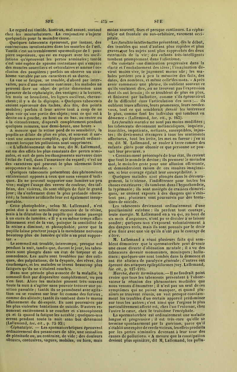 Le regard est timide, honteux, mal assuré, surtout chez les masturbateurs, La conjonctive s’injecte quelquefois pour la moindre cause. Quelques labescents éprouvent, par instant, des contractions involontaires dans les muscles de l’œil. Tantôt c’est un tremblement spasmodique de I pau- pière supérieure, qui est en rapport avec les oscil- lations qu’éprouvent les pertes séminales; tantôt c’est une espèce de spasme instantané qui s'empare des muscles sourciliers et orbiculaires et amène l'oc- clusion des paupières; parfois on observe un stia- bisme variable par ses caractères et sa durée. La vue se fatigue, se trouble, d’abord par inter- valles, puis d'une manière continue ; les malades ne peuvent fixer un objet de petite dimension sans éprouver de la céphalalgie, des vertiges ; à la lecture, les mots se brouilleht, les lignes oscillent, chevau- chent; il y a de la diplopie. « Quelques labescents croient apercevoir des taches, des fils, des points mobiles; parfois il leur arrive tout à coup de ne plus voir qu’une partie des objets ; tout ce qui est à droite ou à gauche, en haut ou en bas, au centre ou à la circonférence, disparaît complètement pendant quelques minutes, une demi-heure, une heure. » A mesure que la rétine perd de sa sensibilité, la pupille se dilate de plus en plus, et souvent il sur- vient une amaurose complète, qui disparaît ordinai- rement lorsque les pollutions sont supprimées. « L’affaiblissement de la vue, dit M. Lallemand, est un des effets les plus constants des pertes sémi- nales, et suit de près les changements survenus dans l'éclat de l'œil, dans l’assurance du regard ; c’est un des caractères qui peuvent le plus sûrement faire soupçonner la maladie. » Quelques tabescenls présentent des phénomènes entièrement opposés à ceux que nous venons d’indi- quer. Ils ne peuvent supporter une lumière un peu vive; malgré l'usage des verres de couleur, des taf- fetas, des visières, ils sont obligés de fuir le grand jour; ils s’enferment dans la plus profonde obscu- rité; la lumière artificielle leur est également insup- portable. Cette photophobie, selon M. Lallemand, n’est point due à une sensibilité excessive de la rétine, mais à la dilatation de la pupille qui donne passage à un excès de lumière. « 11 y a en même temps affai- blissement réel de la vue, puisque la sensibilité de la rétine a diminué, et photophobie, parce que la pupille laisse pénétrer jusqu'à la membrane nerveuse beaucoup plus de lumière qu’elle n'en peut suppor- ter. » Le sommeil est troublé, inlerrompu, presque nul pendant la nuit, tandis que, durant le jour, les tabes- cenls sont plongés dans un état de torpeur et de somnolence. Les nuits sont troublées par des coli- ques, des palpitations, de la dyspnée, des rêves, des cauchemars, et les malades se lèvent beaucoup plus fatigués qu’ils ne s’étaient couchés. Dans une période plus avancée de la maladie, le sommeil finit par disparaître complètement, ou peu s’en faut. Alors les malades passent très-souvent toute la nuit à s’agiter sans pouvoir trouver une po- sition passable; tantôt ils se promènent avec agita- tion ou se roulent sur leur lit comme des furieux, comme des aliénés; tantôt ils tombent dans le morne affaissement du dé-espoir. Ils sont poursuivis par les plus violentes tentations de suicide. D autres re- noncent entièrement à se coucher et s’assoupissent çà et là quand la fatigue les accable ; quelques-uns errent pendant toute la nuit sans but déterminé (Lallemand, loc. cit., p. 7a 93); Céphalalgie. — Les sperrnatorrhéiques éprouvent ordinairement des pesanteurs de tête, une sensation de plénitude ou, au contraire, de vide ; des douleurs obtuses, contusives, vagues, mobiles, ou bien, mais moins souvent, fixes et presque continues. La cépha- lalgie est frontale ou sus-orbitaire, rarement occi- pitale. Les facultés intellectuelles présentent, dès le début, des troubles qui sont d’autant plus rapides et plus graves^que les sujets sont plus rapprochés des deux extrémités de la vie; des enfants très-intelligents tombent promptement dans l’idiotisme. On constate une diminution progressive dans la clarté et l’enchaînement des idées; l’imagination de- vient moins vive, le jugement moins sûr; les ma- lades perdent j>eu à peu la mémoire des faits, des dates, des nombres, et môme celle*des mots. « Après avoir commencé une phrase, ils oublient souvent ce qu’ils voulaient dire,,ou ne trouvent pas l’expression dont ils ont besoin; ils se troublent de plus en plus, et finissent par balbutier, comme s’ils éprouvaient de la difficulté dans l’articulation des sous ;... ils oublient leurs affaires, leurs promesses, leurs rendez- vous, tout ce qui semblerait .devoir les intéresser le plus, comme font les individus qui tombent en démence » (Lallemand, loc. cit., p. 163). Les facultés morales ne sont pas moins modifiées ; les labescents deviennent mélancoliques, inquiets, irascibles, impatients, méfiants, susceptibles, injus- tes ; ils deviennent étrangers à tous les sentiments affectueux, tout les irrite, les met en fureur : j’en ai vu, dit M. Lallemand, se rouler à terre comme des enfants gâtés pour obtenir ce que personne ne pou- vait leur procurer. » « Constamment préoccupés de leur état, ils croient que tout le monde le devine ; ils prennent le moindre mot, le moindre geste pour une allusion offensante, et demanderaient raison de ces insultes imaginai- res, si leur courage égalait leur susceptibilité. » Quelques malades sont plongés dans le découra- gement, la tristesse, l’indifférence pour toutes les choses extérieures ; ils tombent dans l'hypochondrie, la lypémanie ; ils sont assiégés de craintes chiméri- ques, se croient exposés à des dangers qui n’exis- tent pas; plusieurs sont poursuivis par des tenta- tions de suicide. Les labescents deviennent ordinairement d’une pusillanimité extrême : ils perdent tout courage , toute énergie. M. Lallemand en a vu qui, au bout de six mois d’angoisses, n’ont pu se décider à se laisser sonder; quelques-uns s’exposent volontairement à des dangers reels, mais ils sont poussés par le désir d’en finir avec une vie qu'ils n’ont pas le courage de s’ôter. M. Lallemand a réuni plusieurs faits qui sem- blent démontrer que la spermatorrhée peut devenir une cause directe d'aliénation mentale ; il a vu des tabescents devenir monomanes, maniaques ; hallu- cinés ; quelques-uns sont tombés dans la démence et ont été atteints de paralysie générale; d’autres ont éprouvé des attaques épileptiformes (voy. Lallemand, loc. cit., p. 127-199). Marche, durée terminaison.— Il ne faudrait point croire que tous les tabescents présentent à l’obser- vateur la réunion des phénomènes morbides que nous venons d'énumérer ; il n’est pas un seul de ces symptômes qui ne puisse manquer, et quand plu- siiurs se trouvent réunis, on voit presque constam- ment les troubles d’un certain appareil prédominer sur tous les autres; c’est ainsi que l’organe le plus particulièrementalfecté est, chez l'un l'estomac, chez l’autre le cœur, chez le troisième l’encéphale. La spermatorrhée est ordinairement une maladie longue et progressive ; il est très-rare qu elle se termine spontanément par la guérison, parce qu’il s’établi tune espèce de cercle vicieux, les effets produits par les pertes séminales devenant à leur tour des causes de pollutions. « À mesure que la constipation devient plus opiniâtre, dit M, Lallemand, les poilu-