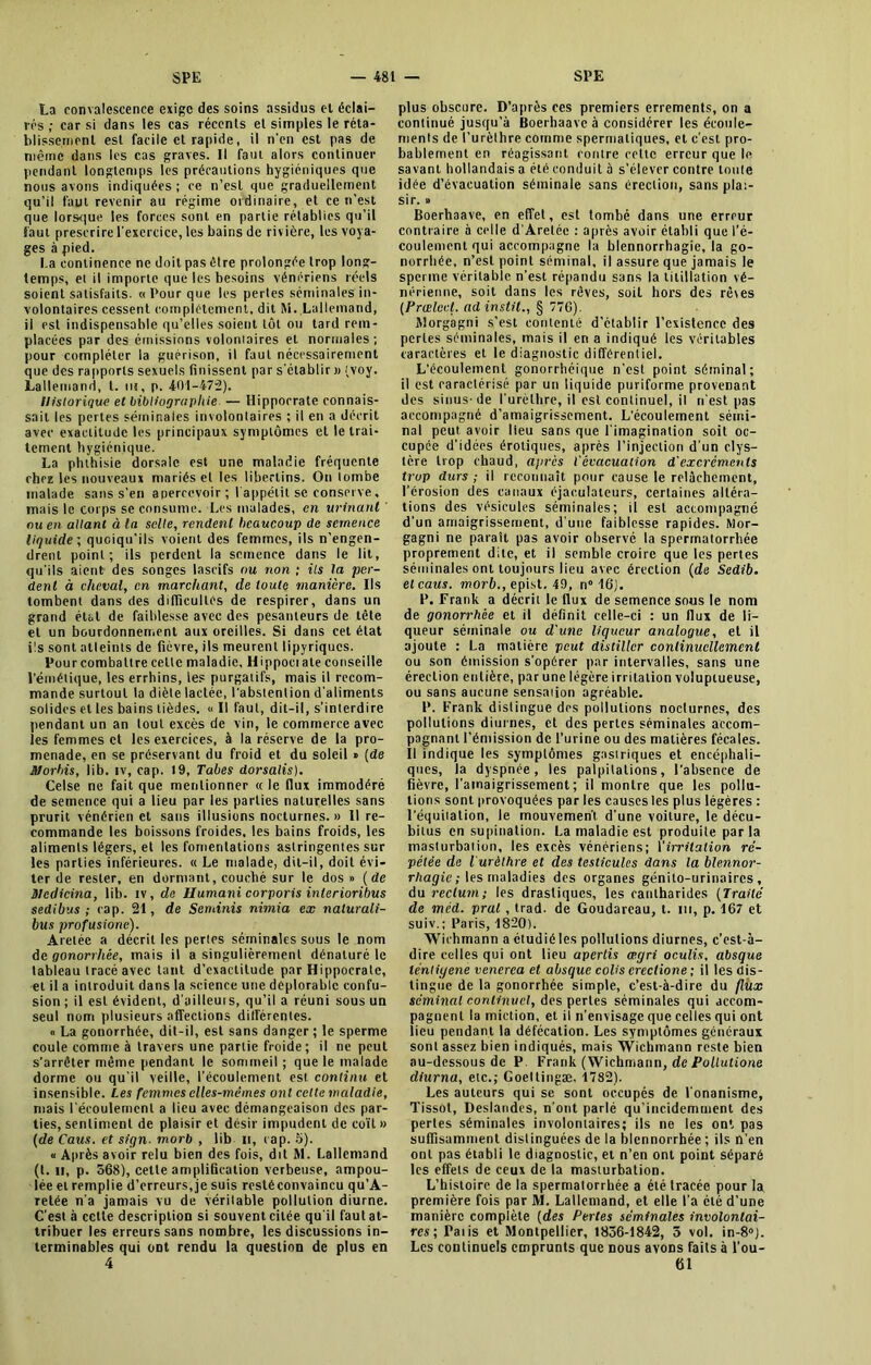 La convalescence exige des soins assidus el éclai- res ; car si dans les cas récents et simples le réta- blissement est facile et rapide, il n'en est pas de même dans les cas graves. Il faut alors continuer pendant longtemps les précautions hygiéniques que nous avons indiquées; ce n’est que graduellement qu’il faut revenir au régime ordinaire, et ce n’est que lorsque les forces sont en partie rétablies qu’il faut prescrire l'exercice, les bains de rivière, les voya- ges à pied. La continence ne doit pas être prolongée trop long- temps, et il importe que les besoins vénériens réels soient satisfaits. «Pour que les pertes séminales in- volontaires cessent complètement, dit M. Lallemand, ii est indispensable qu’elles soient tôt ou tard rem- placées par des émissions voloniaires et normales; pour compléter la guérison, il faut nécessairement que des rapports sexuels finissent par s'établir )> (voy. Lallemand, t. ni, p. 401-472). Historique et bibliographie — Hippocrate connais- sait les pertes séminales involontaires ; il en a décrit avec exactitude les principaux symptômes et le trai- tement hygiénique. La phthisie dorsale est une maladie fréquente chez les nouveaux mariés et les libertins. On tombe malade sans s’en apercevoir; I appétit se conserve, mais le corps se consume. Les malades, en urinant ou en allant à la selle, rendent beaucoup de semence liquide', quoiqu’ils voient des femmes, ils n’engen- drent point; ils perdent la semence dans le lit, qu'ils aient des songes lascifs ou non ; ils la per- dent à cheval, en marchant, de toute manière. Ils tombent dans des difficultés de respirer, dans un grand état de faiblesse avec des pesanteurs de tête el un bourdonnement aux oreilles. Si dans cet état ils sont atteints de fièvre, ils meurent lipyriques. Pour combattre celte maladie, Hippoei ale conseille l'émétique, les errhins, le? purgatifs, mais il recom- mande surtout la diète lactée, l'abstention d'aliments solides et les bains tièdes. « Il faut, dit-il, s’interdire pendant un an tout excès de vin, le commerce avec les femmes et les exercices, à la réserve de la pro- menade, en se préservant du froid et du soleil » [de SJorhis, lib. iv, cap. 19, Tabes dorsalis). Celse ne fait que mentionner « le flux immodéré de semence qui a lieu par les parties naturelles sans prurit vénérien et sans illusions nocturnes. » Il re- commande les boissons froides, les bains froids, les aliments légers, et les fomentations astringentes sur les parties inférieures. « Le malade, dit-il, doit évi- ter de rester, en dormant, couché sur le dos » [de Blcdicina, lib. iv, de Uumani corporis inlerioribus sedibus ; cap. 21, de Seminis nimia ex nalurali- bus profusiorie). Aretée a décrit les pertes séminales sous le nom de gonorrhée, mais il a singulièrement dénaturé le tableau tracé avec tant d’exactitude par Hippocrate, et il a introduit dans la science une déplorable confu- sion ; il est évident, d’ailleurs, qu’il a réuni sous un seul nom plusieurs affections différentes. » La gonorrhée, dit-il, est sans danger ; le sperme coule comme à travers une partie froide; il ne peut s'arrêter même pendant le sommeil; que le malade dorme ou qu’il veille, l'écoulement est continu et insensible. Les femmes elles-mêmes ont cette maladie, mais l'écoulement a lieu avec démangeaison des par- ties, sentiment de plaisir et désir impudent de coït » [de Caus. et sign■ morb , lib n, rap. 5). « Après avoir relu bien des fois, dit M. Lallemand (t. ii, p. 568), cette amplification verbeuse, ampou- lée et remplie d’erreurs, je suis rcstéconvaincu qu’A- retée n'a jamais vu de véritable pollution diurne. C'est à cette description si souvent citée qu'il faut at- tribuer les erreurs sans nombre, les discussions in- terminables qui ont rendu la question de plus en 4 plus obscure. D’après ces premiers errements, on a continué jusqu'à Boerhaave à considérer les écoule- ments de l’urèthre comme spermatiques, el c’est pro- bablement en réagissant contre celte erreur que le savant hollandais a été conduit à s’élever contre toute idée d’évacuation séminale sans érection, sans plai- sir. » Boerhaave, en effet, est tombé dans une erreur contraire à celle d’Aretée : après avoir établi que l’é- coulement qui accompagne la blennorrhagie, la go- norrhée, n’est point séminal, il assure que jamais le sperme véritable n’est répandu sans la titillation vé- nérienne, soit dans les rêves, soit hors des rê\es [Prœlcet. adinstit., § 770). Morgagni s’est contenté d’établir l’existence des perles séminales, mais il en a indiqué les véritables caractères et le diagnostic différentiel. L’écoulement gonorrhéique n’est point séminal; il est caractérisé par un liquide puriforme provenant des sinus- de l urèlbre, il est continuel, il n'est pas accompagné d’amaigrissement. L’écoulement sémi- nal peut avoir lieu sans que l'imagination soit oc- cupée d’idées érotiques, après l’injection d'un clys- tère trop chaud, apres l'évacuation d'excréments trop durs ; il reconnaît pour cause le relâchement, l’érosion des canaux éjac.ulateurs, certaines altéra- tions des vésicules séminales; il est accompagné d'un amaigrissement, d’une faiblesse rapides. Mor- gagni ne paraît pas avoir observé la spermatorrhée proprement dite, et il semble croire que les pertes séminales ont toujours lieu avec érection [de Sedib. elcaus. morb., epist. 49, n° 16). F. Frank a décrit le flux de semence sous le nom de gonorrhée et il définit celle-ci : un flux de li- queur séminale ou d'une liqueur analogue, et il ajoute : La matière peut distiller continuellement ou son émission s'opérer par intervalles, sans une érection entière, par une légère irritation voluptueuse, ou sans aucune sensaiion agréable. F. Frank distingue des pollutions nocturnes, des pollutions diurnes, et des pertes séminales accom- pagnant l’émission de l’urine ou des matières fécales. Il indique les symptômes gastriques et encéphali- ques, la dyspnée, les palpitations, l’absence de fièvre, l’amaigrissement; il montre que les pollu- tions sont provoquées par les causes les plus légères : l’équitation, le mouvement, d’une voiture, le décu- bitus en supination. La maladie est produite parla masturbation, les excès vénériens; l'irritation ré- pétée de l'urèthre et des testicules dans la blennor- rhagie; les maladies des organes génito-urinaires, du rectum; les drastiques, les cantharides [Traité de méd. pral, trad. de Goudareau, t. m, p. 167 et suiv.; Paris, 1820). Wichmann a étudié les pollutions diurnes, c’est-à- dire celles qui ont lieu apertis œgri oculis, absque léntiyene vencrea et absque colis creclione ; il les dis- tingue de la gonorrhée simple, c’est-à-dire du flux séminal continuel, des pertes séminales qui accom- pagnent la miction, et il n’envisage que celles qui ont lieu pendant la défécation. Les symptômes généraux sont assez bien indiqués, mais Wichmann reste bien au-dessous de P. Frank (Wichmann, de Pollutione diurna, etc.; Goeltingæ. 1782). Les auteurs qui se sont occupés de l'onanisme, Tissot, Deslandcs, n’ont parlé qu'incidemment des pertes séminales involontaires; ils ne les ont pas suffisamment dislinguées de la blcnnorrhée ; ils n’en ont pas établi le diagnostic, et n’en ont point séparé les effets de ceux de la masturbation. L’histoire de la spermalorrhée a été Iracée pour la première fois par M. Lallemand, et elle l’a été d’une manière complète [des Pertes séminales involontai- res-, Paiis et Montpellier, 1856-1842, 5 vol. in-8°J. Les continuels emprunts que nous avons faits à l’ou- 61