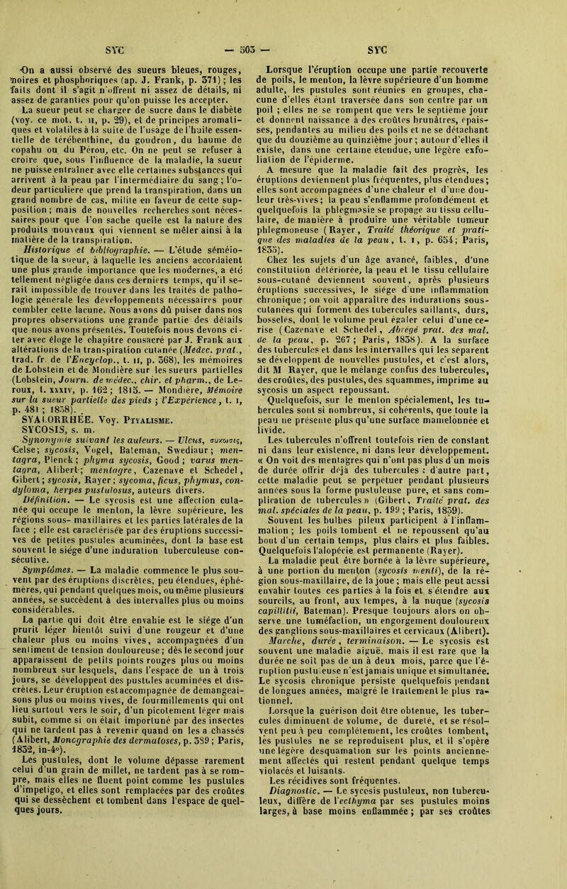 On a aussi observé des sueurs bleues, rouges, moires et phosphoriques (ap. J. Frank, p. 371) ; les faits dont il s’agit n'offrent ni assez de détails, ni assez de garanties pour qu’on puisse les accepter. La sueur peut se charger de sucre dans le diabète (voy. ce mot, t. n, p. 29), et de principes aromati- ques et volatiles à la suite de l’usàge de l’huile essen- tielle de térébenthine, du goudron, du baume de copahu ou du Pérou, etc. On ne peut se refuser à croire que, sous l'influence de la maladie, la sueur ne puisse entraîner avec elle certaines substances qui arrivent à la peau par l’intermédiaire du sang; l’o- deur particulière que prend la transpiration, dans un grand nombre de cas, milite en faveur de celte sup- position ; mais de nouvelles recherches sont néces- saires pour que l’on sache quelle -est la nalure des produits nouveaux qui viennent se mêler ainsi à la matière de la transpiration. Historique et bibliographie. — L’étude séméio- tique de la sueur, à laquelle les anciens accordaient une plus grande importance que les modernes, a été tellement négligée dans ces derniers temps, qu’il se- rait impossible de trouver dans les traités de patho- logie générale les développements nécessaires pour combler cette lacune. Nous avons dû puiser dans nos propres observations une grande partie des détails que nous avons présentés. Toutefois nous devons ci- ter avec éloge le chapitre consacré par J. Frank aux altérations delà transpiration cutanée (Medec. prat., trad. fr de I’Encyclop., t. u, p. 368), les mémoires de Lobstein et de Mondière sur les sueurs partielles (Lobslein, Journ. dernédec., chir. et pharm., de Le- roux, t. xxxiv, p. 162; 1815. — Mondière, mémoire sur la sueur partielle des pieds ; VExpérience, t. i, p. 481 ; 1858). . SYAl.ORRHÉE. Voy. Ptyalisme. SYCOSIS, s. m. Synonymie suivant les auteurs. — Viens, luxtams, Celse; sycosis, Vogel, Bateman, Swediaur; men- tagra, Plenck ; pliyma sycosis, Good ; varus men- iagra, Alibert; menlagre, Cazenave et Schedel, Gibert ; sycosis, Rayer ; sycoma, ficus, phyrnus, con- dyloma, herpes puslulosus, auteurs divers. Définition. — Le sycosis est une affection cuta- née qui occupe le menton, la lèvre supérieure, les régions sous- maxillaires et les parties latérales de la face ; elle est caractérisée par des éruptions successi- ves de petites pustules acuminées, dont la base est souvent le siège d’une induration tuberculeuse con- sécutive. Symptômes. — La maladie commence le plus sou- vent par des éruptions discrètes, peu étendues, éphé- mères, qui pendant quelques mois, ou même plusieurs années, se succèdent à des intervalles plus ou moins considérables. La partie qui doit être envahie est le siège d’un prurit léger bientôt suivi d'une rougeur et d’une chaleur plus ou moins vives, accompagnées d'un sentiment de tension douloureuse; dès le second jour apparaissent de petits points rouges plus ou moins nombreux sur lesquels, dans l’espace de un à trois jours, se développent des pustules acuminées et dis- crètes. Leur éruption estaccompagnée de démangeai- sons plus ou moins vives, de fourmillements qui ont lieu surtout vers le soir, d’un picotement léger mais subit, comme si on était importuné par des insectes qui ne tardent pas à revenir quand on les a chassés ( Alibert, Monographie des dermatoses, p. 389 ; Paris, 1852, in-4°). Les pustules, dont le volume dépasse rarement celui d’un grain de millet, ne tardent pas à se rom- pre, mais elles ne fluent point comme les pustules d’impetigo, et elles sont remplacées par des croûtes qui se dessèchent et tombent dans l'espace de quel- ques jours. Lorsque l’éruption occupe une partie recouverte de poils, le menton, la lèvre supérieure d’un homme adulte, les pustules sont réunies en groupes, cha- cune d'elles étant traversée dans son centre par un poil ; elles ne se rompent que vers le septième jour et donnent naissance à des croûtes brunâtres, épais- ses, pendantes au milieu des poils et ne se détachant que du douzième au quinzième jour ; autour d’elles il existe, dans une certaine étendue, une légère exfo- lialion de l’épidenne. A mesure que la maladie fait des progrès, les éruptions deviennent plus fréquentes, plus étendues ; elles sont accompagnées d’une chaleur et d une dou- leur très-vives; la peau s’enflamme profondément et quelquefois la phlegmasie se propage au tissu cellu- laire, de manière à produire une véritable tumeur phlegmoneuse (Rayer, Traité théorique et prati- que des maladies de la peau, t. i, p. 654; Paris, 1835). Chez les sujets d'un âge avancé, faibles, d’une constitution détériorée, la peau et le tissu cellulaire sous-cutané deviennent souvent, après plusieurs éruptions successives, le siège d'une inflammation chronique; on voit apparaître des indurations sous- cutanées qui forment des tubercules saillants, durs, bosselés, dont le volume peut égaler celui d’une ce- rise (Cazenave et Schedel, Abrégé prat. des mal. de la peau, p. 267; Paris, 1838). A la surface des tubercules et dans les intervalles qui les séparent se développent de nouvelles pustules, et c’est alors, dit M Rayer, que le mélange confus des tubercules, des croûtes, des pustules, des squammes, imprime au sycosis un aspect repoussant. Quelquefois, sur le menton spécialement, les tu- bercules sont si nombreux, si cohérents, que toute la peau ne présente plus qu’une surface mamelonnée et livide. Les tubercules n’offrent toutefois rien de constant ni dans leur existence, ni dans leur développement. « On voit des mentagres qui n’ont pas plus d'un mois de durée offrir déjà des tubercules; d'autre part, celte maladie peut se perpétuer pendant plusieurs années sous la forme pustuleuse pure, et sans com- plication de tubercules» (Gibert, Traité prat. des mal. spéciales de la peau, p. 199 ; Paris, 1859). Souvent les bulbes pileux participent à l'inflam- mation ; les poils tombent et ne repoussent qu’au bout d'un certain temps, plus clairs et plus faibles. Quelquefois l’alopécie est permanente (Rayer). La maladie peut être bornée à la lèvre supérieure, à une portion du menton (sycosis menti), de la ré- gion sous-maxillaire, de la joue ; mais elle peut aussi envahir toutes ces parties à la fois et s'étendre aux sourcils, au front, aux tempes, à la nuque (sycosis capillilii, Bateman). Presque toujours alors on ob- serve une tuméfaction, un engorgement douloureux des ganglions sous-maxillaires et cervicaux (Alibert). Marche, durée, terminaison. — Le sycosis est souvent une maladie aiguë, mais il est rare que la durée ne soit pas de un à deux mois, parce que l'é- ruption pustuleuse n’est jamais unique et simultanée. Le sycosis chronique persiste quelquefois pendant de longues années, malgré le traitement le plus ra- tionnel. Lorsque la guérison doit être obtenue, les tuber- cules diminuent de volume, de dureté, et se résol- vent peu à peu complètement, les croûtes tombent, les pustules ne se reproduisent plus, et il s’opère une légère desquamation sur les points ancienne- ment affectés qui restent pendant quelque temps violacés et luisants. Les récidives sont fréquentes. Diagnostic. — Le sycosis pustuleux, non tubercu- leux, diffère de Veclhyma par ses pustules moins larges, à base moins enflammée ; par ses croûtes