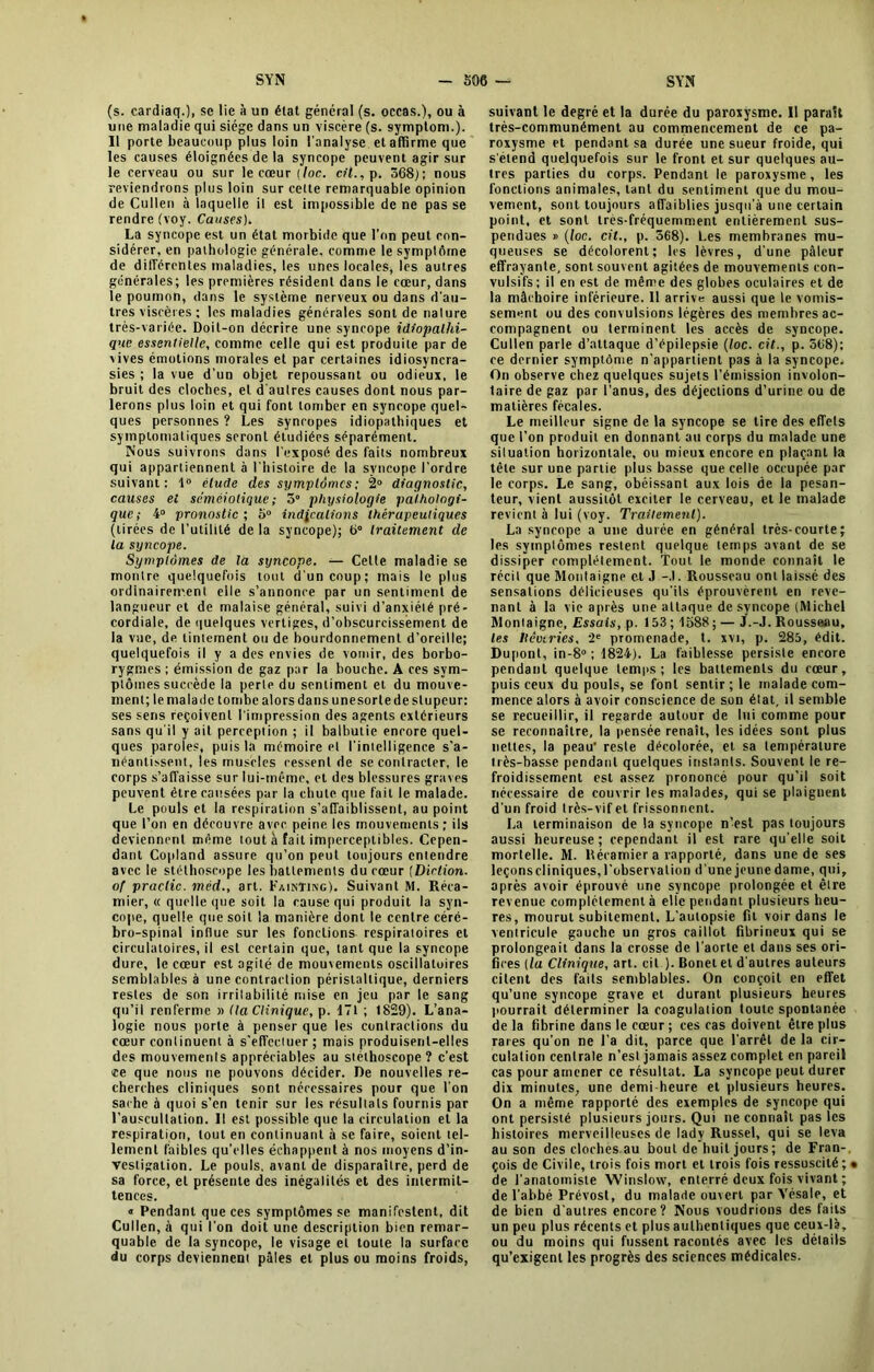 (s. cardiaq.), se lie à un état général (s. occas.), ou à une maladie qui siège dans un viscère (s. symptom.). 11 porte beaucoup plus loin l'analyse et affirme que les causes éloignées de la syncope peuvent agir sur le cerveau ou sur le cœur [loc. cil., p. 568); nous reviendrons plus loin sur cette remarquable opinion de Cullen à laquelle il est impossible de ne pas se rendre (voy. Causes). La syncope est un état morbide que l’on peut con- sidérer, en pathologie générale, comme le symptôme de differentes maladies, les unes locales, les autres générales; les premières résident dans le cœur, dans le poumon, dans le système nerveux ou dans d’au- tres viscères ; les maladies générales sont de nalure très-variée. Doit-on décrire une syncope idiopathi- que essentielle, comme celle qui est produite par de vives émotions morales et par certaines idiosyncra- sies ; la vue d’un objet repoussant ou odieux, le bruit des cloches, et d'autres causes dont nous par- lerons plus loin et qui font tomber en syncope quel- ques personnes ? Les syncopes idiopathiques et symptomatiques seront étudiées séparément. Nous suivrons dans l’exposé des faits nombreux qui appartiennent à l’histoire de la syncope l’ordre suivant: 1° étude des symptômes ; 2° diagnostic, causes el séméiotique ; 5° physiologie pathologi- que; 4° pronostic; 5° indications thérapeutiques (tirées de l’utilité de la syncope); 6° traitement de la syncope. Symptômes de la syncope. — Cette maladie se montre quelquefois tout d’un coup; mais le plus ordinairement elle s’annonce par un sentiment de langueur et de malaise général, suivi d’anxiété pré- cordiale, de quelques vertiges, d’obscurcissement de la vue, de tintement ou de bourdonnement d’oreille; quelquefois il y a des envies de vomir, des borbo- rygmes ; émission de gaz par la bouche. A ces sym- ptômes succède la perte du sentiment et du mouve- ment; le malade tombe alors dans unesortede stupeur: ses sens reçoivent l'impression des agents extérieurs sans qu'il y ait perception ; il balbutie encore quel- ques paroles, puis la mémoire el l’intelligence s’a- néantissent, les muscles cessent de se contracter, le corps s’affaisse sur lui-méme, et des blessures graves peuvent être causées par la chute que fait le malade. Le pouls et la respiration s'affaiblissent, au point que l’on en découvre avec peine les mouvements ; ils deviennent même tout à fait imperceptibles. Cepen- dant Copland assure qu’on peut toujours entendre avec le stéthoscope les battements du cœur (Diction. of praclic. méd., art. Faintikg). Suivant M. Réca- mier, « quelle que soit la cause qui produit la syn- cope, quelle que soit la manière dont le centre céré- bro-spinal influe sur les fonctions respiratoires et circulatoires, il est certain que, tant que la syncope dure, le cœur est agité de mouvements oscillatoires semblables à une contraction péristaltique, derniers restes de son irritabilité mise en jeu par le sang qu’il renferme » lia Clinique, p. 171 ; 1829). L’ana- logie nous porte à penser que les contractions du cœur continuent à s'effectuer; mais produisent-elles des mouvements appréciables au stéthoscope? c’est ce que nous ne pouvons décider. De nouvelles re- cherches cliniques sont nécessaires pour que l’on sache à quoi s’en tenir sur les résultats fournis par l'auscultation. Il est possible que la circulation et la respiration, tout en continuant à se faire, soient tel- lement faibles qu’elles échappent à nos moyens d’in- vestigation. Le pouls, avant de disparaître, perd de sa force, et présente des inégalités et des intermit- tences. « Pendant que ces symptômes se manifestent, dit Cullen, à qui l’on doit une description bien remar- quable de la syncope, le visage et toute la surface du corps deviennent pâles et plus ou moins froids, suivant le degré et la durée du paroxysme. Il paraît très-communément au commencement de ce pa- roxysme et pendant sa durée une sueur froide, qui s'étend quelquefois sur le front et sur quelques au- tres parties du corps. Pendant le paroxysme, les fonctions animales, tant du sentiment que du mou- vement, sont toujours affaiblies jusqu’à une certain point, et sont très-fréquemment entièrement sus- pendues » (loc. cit., p. 568). Les membranes mu- queuses se décolorent; les lèvres, d’une pâleur effrayante, sont souvent agitées de mouvements con- vulsifs; il en est de même des globes oculaires et de la mâchoire inférieure. 11 arrive aussi que le vomis- sement ou des convulsions légères des membres ac- compagnent ou terminent les accès de syncope. Cullen parle d’attaque d’épilepsie (loc. cit., p. 568); ee dernier symptôme n’appartient pas à la syncope. On observe chez quelques sujets l’émission involon- taire de gaz par l’anus, des déjections d’urine ou de matières fécales. Le meilleur signe de la syncope se tire des effets que l’on produit en donnant au corps du malade une situation horizontale, ou mieux encore en plaçant la tête sur une partie plus basse que celte occupée par le corps. Le sang, obéissant aux lois de la pesan- teur, vient aussitôt exciter le cerveau, et le malade revient à lui (voy. Traitement'}. La syncope a une durée en général très-courte; les symptômes restent quelque temps avant de se dissiper complètement. Tout le monde connaît le récit que Montaigne et J -.). Rousseau ont laissé des sensations délicieuses qu'ils éprouvèrent en reve- nant à la vie après une attaque de syncope (Michel Moniaigne, Essais, p. 153 ; 1588 ; — J.-J. Rousseau, les Hêviries, 2e promenade, t. xvi, p. 285, édit. Dupont, in-8° ; 1824). La faiblesse persiste encore pendant quelque temps; les battements du cœur, puis ceux du pouls, se font sentir ; le malade com- mence alors à avoir conscience de son état, il semble se recueillir, il regarde autour de lui comme pour se reconnaître, la pensée renaît, les idées sont plus nettes, la peau reste décolorée, et sa température très-basse pendant quelques instants. Souvent le re- froidissement est assez prononcé pour qu’il soit nécessaire de couvrir les malades, qui se plaignent d'un froid très-vif et frissonnent. La terminaison de la syncope n’est pas toujours aussi heureuse; cependant il est rare qu'elle soit mortelle. M. ltécamier a rapporté, dans une de ses leçonscliniques, l'observation d’une jeune dame, qui, après avoir éprouvé une syncope prolongée et être revenue complètement à elle pendant plusieurs heu- res, mourut subitement. L’autopsie fit voir dans le ventricule gauche un gros caillot fibrineux qui se prolongeait dans la crosse de l’aorte et dans ses ori- fices (la Clinique, art. cil ). Bonel et d'autres auteurs citent des faits semblables. On conçoit en effet qu’une syncope grave et durant plusieurs heures pourrait déterminer la coagulation toute spontanée de la fibrine dans le cœur ; ces cas doivent être plus rares qu’on ne l’a dit, parce que l'arrêt de la cir- culation centrale n’est jamais assez complet en pareil cas pour amener ce résultat. La syncope peut durer dix minutes, une demi-heure et plusieurs heures. On a même rapporté des exemples de syncope qui ont persisté plusieurs jours. Qui ne connaît pas les histoires merveilleuses de lady Russel, qui se leva au son des cloches au bout de huit jours ; de Fran- çois de Civile, trois fois mort et trois fois ressuscité ; • de l’anatomiste Winsloxv, enterré deux fois vivant ; de l'abbé Prévost, du malade ouvert par Vésale, et de bien d’autres encore? Nous voudrions des faits un peu plus récents et plus authentiques que ceux-là, ou du moins qui fussent racontés avec les détails qu’exigent les progrès des sciences médicales.