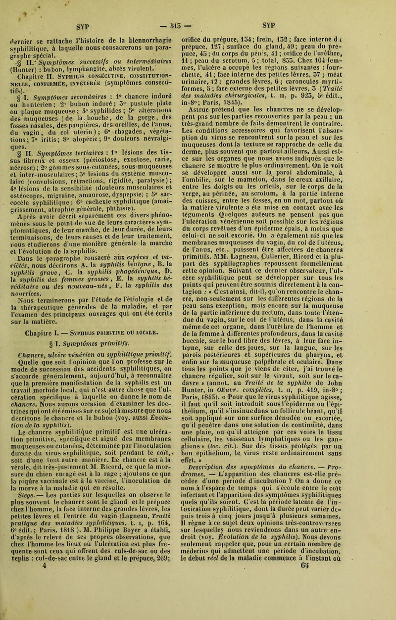 ■v dernier se rattache l’histoire de la blennorrhagie syphilitique, à laquelle nous consacrerons un para- graphe spécial. g IL- Symptômes successifs ou intermediaires (Ilunter) : bubon, lymphangite, abcès virulent. Chapitre II. Syphilis consécutive, constitution- nelle, confirmée, invétérée (symptômes consécu- tifs,). ... § I. Symptômes secondaires : 1 chancre induré ou hunlérien; 2° bubon induré; 5° pustule plate ou plaque muqueuse; 4° syphilides ; 5° altérations des muqueuses (de la. bouche, de la gorge, des fosses nasales, des paupières, des oreilles, de l’anus, du vagin, du col utérin); 6° rhagades, végéta- tions; 7° iritis; 8° alopécie; 9° douleurs névralgi- ques. g II. Symptômes tertiaires : 1° lésions des tis- sus fibreux et osseux (périostose, exostose, carie, nécrose) ; 2° gommes sous-cutanées, sous-muqueuses et inter-musculaires; 5° lésions du système muscu- laire (convulsions, rétractions, rigidité, paralysie); 4» lésions de la sensibilité (douleurs musculaires et ostéocopes, migraine, amaurose, dyspepsie) ; 5° sar- cocèle syphilitique ; 6’ cachexie syphilitique (amai- grissement, atrophie générale, phthisie). Après avoir décrit séparément ces divers phéno- mènes sous le point de vue de leurs caractères sym- ptomatiques, de leur marche, de leur durée, de leurs terminaisons, de leurs causes et de leur traitement, nous étudierons d’une manière générale la marche et l’évolution de la syphilis. Bans le paragraphe consacré aux espèces et va- riétés, nous décrirons A. la syphilis bénigne, B. la syphilis grave, C. la syphilis phagédenique, D. la syphilis des femmes grosses, E. la syphilis hé- réditaire ou des nouveau-nés , E. la syphilis des nourrices. Nous terminerons par l'étude de l’étiologie et de la thérapeutique générales de la maladie, et par l’examen des principaux ouvrages qui ont été écrits sur la matière. Chapitre I. — Syphilis primitive ou locale. § I. Symptômes primitifs. Chancre, ulccre vénérien ou syphilitique primitif. Quelle que soit l'opinion que l'on professe sur le mode de succession des accidents syphilitiques, on s'accorde généralement, aujourd’hui, à reconnaître que la première manifestation delà syphilis est un travail morbide local, qui n’est autre chose que l'ul- cération spécifique à laquelle on donne le nom de chancre. Nous aurons occasion d’examiner les doc- trines qui ont été émises sur ce sujet à mesure que nous décrirons le chancre et le bubon (voy. aussi Évolu- tion de la syphilis). Le chancre syphilitique primitif est une ulcéra- tion primitive, spécifique et aiguë des membranes muqueuses ou cutanées, déterminée par l’inoculation directe du virus syphilitique, soit pendant le coït,, soit d'une tout autre manière. Le chancre est à la vérole, dit très-justement M Ricord, ce que la mor- sure du chien enragé est à la rage ; ajoutons ce que la piqûre vaccinale est à la vaccine, l’inoculation de la morve à la maladie qui en résulte. Siège.— Les parties sur lesquelles on observe le plus souvent le chancre sont le gland et le prépuce chez l’homme, la face interne des grandes lèvres, les petites lèvres et l’entrée du vagin (Lagneau, Traité pratique des maladies syphilitiques, t. i, p. 164, 6e édit. ; Paris, 1818 ). M. Philippe Boyer a établi, d’après le relevé de scs propres observations, que chez l’homme les lieux où l’ulcération est plus fre- quente sont ceux qui offrent des culs-de-sac ou des replis : cul-de-sac entre le gland et le prépuce, 269; 4 orifice du prépuce, 154 ; frein, 132 ; face interne d i prépuce, 127; surface du gland, 49; peau du pré- puce, 45 ; du corps du pén:s, 41 ; orifice de l’urèthre, 11 ; peau du scrotum, 5; total, 855. Chez 104 fem- mes, l’ulcère a occupé les régions suivantes : four- chette, 41 ; face interne des petites lèvres, 57 ; méat urinaire, 12; grandes lèvres, 6 ; caroncules myrli- forrnes, 5 ; face externe des petites lèvres, 3 ( Traité des maladies chirurgicales, t. n, p. 923, 5e édit., in-8°; Paris, 1845). Astruc prétend que les chancres ne se dévelop- pent pas sur les parties recouvertes par la peau ; un très-grand nombre de faits démontrent le contraire. Les conditions accessoires qui favorisent l'absor- ption du virus se rencontrent sur la peau et sur les muqueuses dont la texture se rapproche de celle du derme, plus souvent que partout ailleurs. Aussi est- ce sur les organes que nous avons indiqués que le chancre se montre le plus ordinairement. On le voit se développer aussi sur la paroi abdominale, à l’ombilic, sur le mamelon, dans le creux axillaire, entre les doigts ou les orteils, sur le corps de la verge, au périnée, au scrotum, à la partie interne des cuisses, entre les fesses, en un mot, partout où la matière virulente a été mise en contact avec les téguments Quelques auteurs ne pensent pas que l'ulcération vénérienne soit possible sur les régions du corps revêtues d’un épiderme épais, à moins que celui-ci ne soit excorié. On a également nié que les membranes muqueuses du vagin, du col de l'utérus, de l’anus, etc., puissent être affectées de chancres primitifs. MM. Lagneau, Cullerier, Ricord et la plu- part des sy.philographcs repoussent formellement cette opinion. Suivant ce dernier observateur, l’ul- cère syphilitique peut se développer sur tous les points qui peuvent être soumis directement à la con- tagion : « C'estainsi, dit-il, qu’on rencontre le chan- cre, non-seulement sur les différentes régions de la peau sans exception, mais encore sur la muqueuse de la partie inférieure du rectum, dans toute l'éten- due du vagin, sur le col de l’utérus, dans la cavité même de cet organe, dans l’urèthre de l'homme et de la femme à différentes profondeurs, dans la cavité buccale, sur le bord libre des lèvres, à leur face in- terne, sur celle des joues, sur la langue, sur les parois postérieures et supérieures du pharynx, et enfin sur la muqueuse palpébrale et oculaire. Dans tous les points que je viens de citer, j’ai trouvé le chancre régulier, soit sur le vivant, soit sur le ca- davre » (annot. au Traité de la syphilis de John Ilunter, in OEuvr. complètes, t. u, p. 419, in-8° ; Paris, 1845). « Pour que le virus syphilitique agisse, il faut qu’il soit introduit sous l’épiderme ou l’épi- thélium, qu’il s’insinuedans un follicule béant, qu’il soit appliqué sur une surface dénudée ou excoriée, qu'il pénètre dans une solution de continuité, dans une plaie, ou qu’il atteigne par ces voies le tissu cellulaire, les vaisseaux lymphatiques ou les gan- glions» (loc. cil.)- Sur des tissus protégés par un bon épithélium, le virus reste ordinairement sans effet. » Description des symptômes du chancre. — Pro- dromes. — L’apparition des chancres est-elle pré- cédée d'une période d'incubation ? On a donné ce nom à l'espace de temps qui s'écoule entre le coït infectant et l’apparition des symptômes syphilitiques quels qu’ils soient. C'est la période latente de l’in- toxication syphilitique, dont la durée peut varier de- puis trois à cinq jours jusqu’à plusieurs semaines. Il règne à ce sujet deux opinions irès-controversees sur lesquelles nous reviendrons dans un autre en- droit (voy. Evolution de la syphilis). Nous devons seulement rappeler que, pour un certain nombre de médecins qui admettent une période d'incubation, le début réel de la maladie commence à l'instant où 65