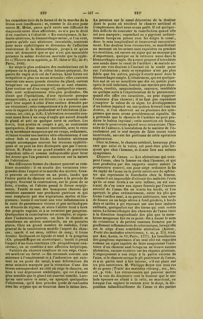 les caractères tirés de la forme et de la marche de la lésion sont insuffisants ; et, comme le dit avec juste raison M. Hélol, parce qu’il existe une difficulté de diagnostic entre deux affections, on n’a pas le droit d'en conclure à l'identité. « En conséquence, la ba- lanite ulcéreuse, la blennorrhagie même, si l'on veuf, pourvu qu’elle soit ulcéreuse, inoculable, resteront pour nous syphilitiques et distinctes de l’affection exulcéreuse de la blennorrhagie, jusqu’à ce qu’on nous ail démontré que ce qui n'est pas inoculable présente la même évululion morbide que la syphi- lis » ( Théorie de la syphilis, p. 37, thèse ir 63 ; in-4°; Paris, 1844). Le siège le plus ordinaire des exulcéraiions est le prépuce ou le gland, le sillon balano-préputial, les parois du vagin et le col de l’utérus. Leur forme est irrégulière et plus ou moins arrondie; elles couvrent souvent une assez grande étendue du gland, surtout lorsqu’une ou plusieurs érosions se sont réunies. Leur couleur est d’un rouge vif, quelquefois vineux; elles sont ordinairement très-peu profondes. On dirait que l’épithélium, d une épaisseur presque inappréciable, a seul été détruit ; on a souvent com- pare leur aspect à celui d’une surface dénudée par un vésicatoire ; cette comparaison n’a de justesse que sous le rapport de la profondeur de l’ulcération (Cas- telnau, art. cité, p. âi8). L’ulcération ressemble sou- vent assez bien à un coup d’ongle qui aurait dénudé le gland et pelé en quelque sorte sa surface. Les bords, bien arrêtés et coupés à pic, se continuent quelquefois, d’une manière insensible, avec le reste de la membr.ane muqueuse qui est rouge, enflammée, et laisse écouler une matière séro-albumineuse d’une odeur fade et assez fétide. La balanite ulcéreuse simple accompagne souvent les érosions syphiliti- ques et ne peut en être distinguée que par l'inocu- lalion. M. Puche et un grand nombre de praliciens regardent celle-ci comme indispensable pour lever les doutes que l’on pourrait conserver sur la nature de l’ulcération. Les différentes formes du chancre peuvent se com- biner ensemble : il en résulte des variations frès- grandes dans l’aspect et la marche des ulcères. Ceux- ci peuvent se cicatriser en un point, tandis que l’autre partie du chancre est encore à la période de progrès. Souvent la cicatrisation, sur le point de se faire, s’arrête, et l’ulcère prend la forme serpigi- neuse. Tantôt ce sont des bourgeons charnus qui semblent annoncer une prochaine guérison et qui sont remplacés par des végétations molles et fon- gueuses ; tantôt il survient une vive inflammation à la suite de pansements vicieux et peu méthodiques ou d’écarts de régime, et alors l’ulcère tend à faire des progrès rapides et à se terminer par gangrène. Quelquefois la cicatrisation est accomplie, et cepen- dant l’induration persiste, ou bien le chancre se transforme en ulcères consécutifs, ou en pustules plates. Chez un grand nombre de malades, l’état général de la constitution modifie l’aspect du chan- cre; tantôt il est mou, infiltre de sang; il laisse écouler facilement ce liquide et tend à la gangrène (Ch. phagédéflique ou scorbutique) ; tantôt il prend l’aspect d’un tissu cancéreux (Ch. phayédénique can- céreux), ou se combine à une affection herpétique. Variétés du chancre résultant de son siège. Chan- cre uréthral ou larvé. — On reconnaît souvent son existence à l’empâtement et à l’induration qui exis- tent en un point du canal, à une déformation du méat urinaire marquée par la rétraction d’une des lèvres correspondant au côté où siège le chancre, ou bien à une dépression ombiliquée, qui est d’autant plus sensible que le gland est souvent tuméfié. Lors- qu'on entr’ouvre le méat, on aperçoit quelquefois l’ulcération, qu’il faut prendre garde de confondre avec les cryptes qui se trouvent dans le même lieu. La pression sur le canal détermine de la douleur dans le point où résident le chancre uréthral et l'empâtement dont nous avons parlé. Il est quelque- fois difficile de constater la tuméfaction quand elle est peu marquée; cependant on y parvient ordinai- rement lorsqu’on presse avec les doigts le canal, dans le sens longitudinal et transversal successive- ment. Une douleur bien circonscrite, se manifestant au moment où les urines sont expulsées ou pendant les érections, est encore un signe qui ne manque pas d’importance, quoique on le retrouve aussi dans la blennorrhagie simple. On a aussi proposé d’introduire une sonde dans le canal de l’urèthre : le malade ac- cuse une vive douleur à l’instant où la sonde passe sur l’ulcération ; mais ce symptôme n'est pas plus fidèle que les autres, puisqu’il existe aussi dans la blennorrhagie simple. L'écoulement, qui est quelque- fois nul et ne se manifeste que dix ou quinze jours après le coït infectant, fournit une matière peu abon- dante, rouillée, sanguinolente, sanieuse, semblable en quelque sorte à l'expectoration de la pneumonie; quand elle offre ces caractères, on peut supposer l'existence d’un chancre; il ne faut pas cependant s'exagérer la valeur de ce signe. Le développement d’un bubon inguinal ou sus-pubien lèverait tous les doutes, si l’on Observait un ou plusieurs des sym- ptômes que nous avons précédemment signalés. On a prétendu que le chancre de l’urèthre ne peut pro- duire le bubon inguinal; cette assertion est fausse, et nous le prouverons quand nous retracerons l’his- toire de l'adénite. L’inoculation de la matière de l’é- coulement .est le seul moyen de faire cesser toute incertitude, suiiant les partisans de cette opération exploratrice. Chez la femme, le chancre uréthral, beaucoup plus rare que celui de la vulve, est peut-être plus fré- quent que chez ! homme, et donne lieu aux mêmes symptômes. Chancre de l'anus. — Les ulcérations qui occu- pent l'anus, chez la femme ou chez 1 homme, et qui sont produites par des rapports contre .nature (a præposlera venere), ont pour siège ordinaire la fin du raphé de l'anus ou la partie antérieure du sphinc- ter qui représente la fourchette chez la femme. Comme il est impossible d’obtenir des malades l’aveu qu’ils se sont livrés à un acte infâme, on est con- traint de s’en tenir aux signes fournis par l’examen attentif de l'anus. On en écarte les bords, et l'on aperçoit le plus ordinairement, entre les plis que forme 1 orifice anal, à sa partie antérieure, une sorte de fissure ou un large ulcère à fond grisâtre, à bords durs et taillés à pic reposant sur une base indurée saillante, quelquefois sur des tissus qui sont restés sains. La forrneallongée des chancres de l’anus tient à la direction longitudinale des plis que la mem- brane muqueuse fait en ce point. On a donné le nom de cristalline à de petites tumeurs formées par le gonflement inflammatoire decettetunique, lorsqu’elle est le siège d’une semblable ulcération (Astruc, Traité des maladies vénériennes, t. in, p. 571, trad. par Ant. Louis, in-12; Paris, 1777). La tuméfaction des ganglions inguinaux d’un seul côté est regardée comme un signe capable de faire soupçonner l’exis- tence d’un chancre anal lorsqu'on ne trouve aucune ulcération, aucune cicatrice sur les organes génitaux. L’engorgement a son siège à la partie externe de l’aine, si le chancre occupe le pli postérieur de l’anus, et à sa partie tout à fait interne, s’il est placé sur les plis antérieurs. M.‘Philippe Boyer cite trois cas de ce genre ( Traité des maladies rhirurg., etc., loc. cil., p. 944). Les circonstances qui peuvent mettre sur la voie du diagnostic sont la douleur que le ma- lade éprouve en allant à la selle, en marchant, ou lorsque l’on explore le rectum avec le doigt, la dis- position infundibuiiforme de l'anus cl des parties