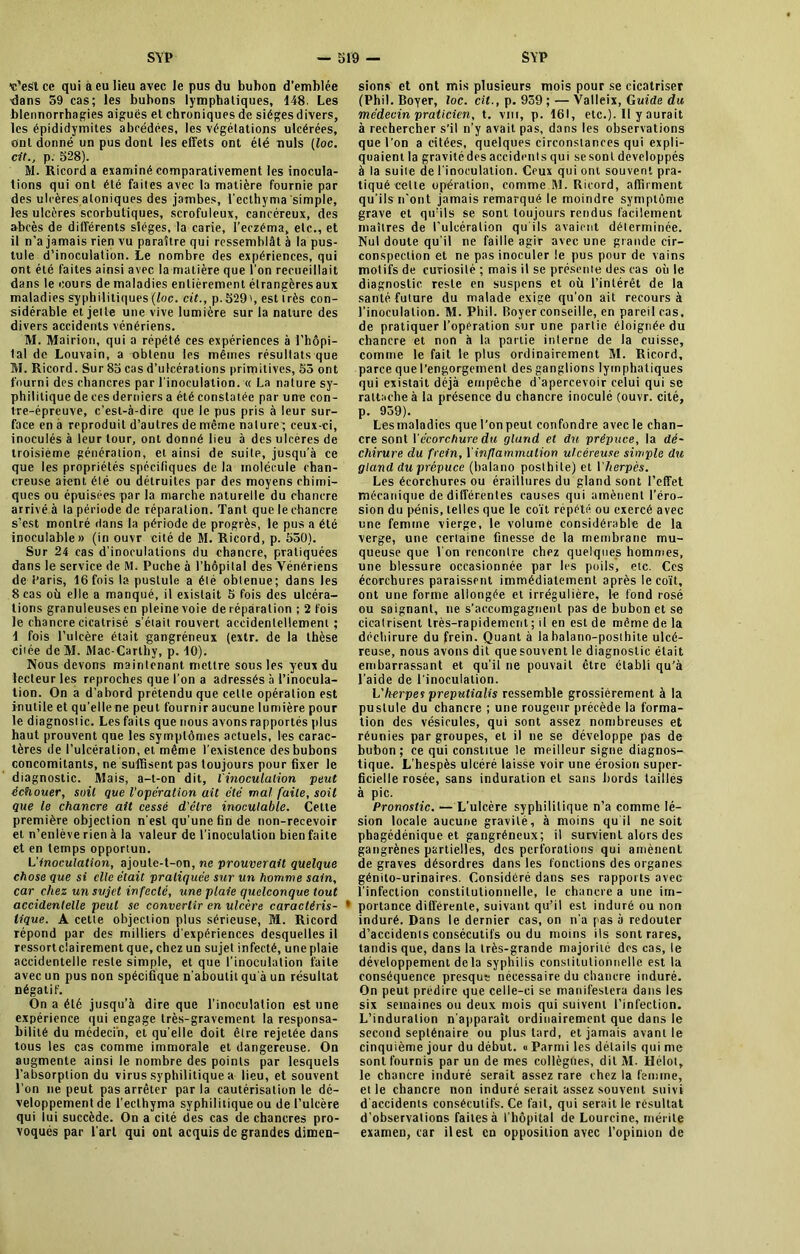 «'est ce qui a eu lieu avec le pus du bubon d'emblée ■dans 59 cas; les bubons lymphatiques, 148. Les blennorrhagies aiguës et chroniques de siégesdivers, les épididymites abcédées, les végétations ulcérées. Ont donné un pus dont les effets ont été nuis (loc. cit., p. 528). M. Ricord a examiné comparativement les inocula- tions qui ont été faites avec la matière fournie par des ulcères aloniques des jambes, l’ecthyma 'simple, les ulcères scorbutiques, scrofuleux, cancéreux, des abcès de différents sièges, la carie, l’eczéma, etc., et il n’a jamais rien vu paraître qui ressemblât à la pus- tule d’inoculation. Le nombre des expériences, qui ont été faites ainsi avec la matière que l’on recueillait dans le cours de maladies entièrement étrangèresaux maladies syphilitiques (loc. cit., p. 529', est très con- sidérable et jette une vive lumière sur la nature des divers accidents vénériens. M. Mairion, qui a répété ces expériences à l’hôpi- 1 al de Louvain, a obtenu les mêmes résultats que M. Ricord. Sur 85 cas d’ulcérations primitives, 53 ont fourni des chancres par l'inoculation. « La nature sy- philitique de ces derniers a été constatée par une con- tre-épreuve, c’est-à-dire que le pus pris à leur sur- face en à reproduit d’autres de même nature ; ceux-ci, inoculés à leur tour, ont donné lieu à des ulcères de troisième génération, et ainsi de suite, jusqu’à ce que les propriétés spécifiques de la molécule chan- creuse aient été ou détruites par des moyens chimi- ques ou épuisées par la marche naturelle du chancre arrivé à la période de réparation. Tant que le chancre s’est montré dans la période de progrès, le pus a été inoculable» (in ouvr cité de M. Ricord, p. 550). Sur 24 cas d'inoculations du chancre, pratiquées dans le service de M. Puche à l’hôpital des Vénériens de Paris, 16 fois la pustule a été obtenue; dans les 8 cas où elle a manqué, il existait 5 fois des ulcéra- tions granuleuses en pleine voie de réparation ; 2 fois le chancre cicatrisé s’était rouvert accidentellement ; 1 fois l’ulcère était gangréneux (extr. de la thèse citée deM. Mac-Carlhy, p. 10). Nous devons maintenant mettre sous les yeux du lecteur les reproches que l’on a adressés à l’inocula- tion. On a d’abord prétendu que cette opération est inutile et qu’elle ne peut fournir aucune lumière pour le diagnostic. Les faits que nous avons rapportés plus haut prouvent que les symptômes actuels, les carac- tères de l’ulcération, et même l’existence des bubons concomitants, ne suffisent pas toujours pour fixer le diagnostic. Mais, a-t-on dit, l'inoculation peut échouer, suit que Vopération ait clé mal faile, soit que le chancre ait cessé d'être inoculable. Celte première objection n’est qu'une fin de non-recevoir et n’enlève rien à la valeur de l’inoculation bien faite et en temps opportun. L’inoculation, ajoute-t-on, ne prouverait quelque chose que si elle était pratiquée sur un homme sain, car chez un sujet infecté, une plaie quelconque tout accidentelle peut se convertir en ulcère caractéris- tique. A cette objection plus sérieuse, M. Ricord répond par des milliers d'expériences desquelles il ressortclairement que, chez un sujet infecté, une plaie accidentelle reste simple, et que l'inoculation faite avec un pus non spécifique n'aboutit qu'à un résultat négatif. On a été jusqu’à dire que l’inoculation est une expérience qui engage très-gravement la responsa- bilité du médecin, et qu'elle doit être rejetée dans tous les cas comme immorale et dangereuse. On augmente ainsi le nombre des points par lesquels l’absorption du virus syphilitique a lieu, et souvent l’on ne peut pas arrêter parla cautérisation le dé- veloppement de l’ecthyma syphilitique ou de l’ulcère qui lui succède. On a cité des cas de chancres pro- voqués par l'art qui ont acquis de grandes dimen- sions et ont mis plusieurs mois pour se cicatriser (Phil. Boyer, loc. cit., p. 939 ; — Valleix, Guide du médecin praticien, t. vui, p. 161, etc.). Il y aurait à rechercher s’il n’y avait pas, dans les observations que l’on a citées, quelques circonstances qui expli- quaient la gravitédes accidents qui se sont développés à la suite de l'inoculation. Ceux qui ont souvent pra- tiqué cette opération, comme M. Ricord, affirment qu'ils n'ont jamais remarqué le moindre symptôme grave et qu’ils se sont toujours rendus facilement maîtres de l’ulcération qu'ils avaient déterminée. Nul doute qu'il ne faille agir avec une grande cir- conspection et ne pas inoculer le pus pour de vains motifs de curiosité ; mais il se présente des cas où le diagnostic reste en suspens et où l’intérêt de la santé, future du malade exige qu’on ait recours à l'inoculation. M. Phil. Boyer conseille, en pareil cas, de pratiquer l’opération sur une partie éloignée du chancre et non à la partie interne de la cuisse, comme le fait le plus ordinairement M. Ricord, parce que l’engorgement des ganglions lymphatiques qui existait déjà empêche d’apercevoir celui qui se rattache à la présence du chancre inoculé (ouvr. cité, p. 959). Lesmaladics que l’on peut confondre avec le chan- cre sont Vécorchure du gland et du prépuce, la dé- chirure du frein, l'inflammation ulcéreuse simple du gland du prépuce (balano posthite) et I herpès. Les écorchures ou éra il litres du gland sont l’effet mécanique, de différentes causes qui amènent l’éro- sion du pénis, telles que le coït répété ou exercé avec une femme vierge, le volume considérable de la verge, une certaine finesse de la membrane mu- queuse que l'on rencontre chez quelques hommes, une blessure occasionnée par les poils, etc. Ces écorchures paraissent immédiatement après le coït, ont une forme allongée et irrégulière, le fond rosé ou saignant, ne s’aocomgagnent pas de bubon et se cicatrisent très-rapidement ; il en est de même de la déchirure du frein. Quant à labalano-posthile ulcé- reuse, nous avons dit quesouvent le diagnostic était embarrassant et qu’il ne pouvait être établi qu’à l’aide de l'inoculation. Vherpes preputialis ressemble grossièrement à la pustule du chancre ; une rougeur précède la forma- tion des vésicules, qui sont assez nombreuses et réunies par groupes, et il ne se développe pas de bubon; ce qui constitue le meilleur signe diagnos- tique. L'hespès ulcéré laisse voir une érosion super- ficielle rosée, sans induration et sans bords tailles à pic. Pronostic. — L'ulcère syphilitique n’a comme lé- sion locale aucune gravité, à moins qu il ne soit phagédénique et gangréneux; il survient alors des gangrènes partielles, des perforations qui amènent de graves désordres dans les fondions des organes génito-urinaires. Considéré dans ses rapports avec l’infection constitutionnelle, le chancre a une im- portance différente, suivant qu’il est induré ou non induré. Dans le dernier cas, on n'a pas à redouter d’accidents consécutifs ou du moins ils sont rares, tandis que, dans la très-grande majorité des cas, le développement de la syphilis constitutionnelle est la conséquence presque nécessaire du chancre induré. On peut prédire que celle-ci se manifestera dans les six semaines ou deux mois qui suivent l’infection. L’induration n'apparaît ordinairement que dans le second septénaire ou plus tard, et jamais avant le cinquième jour du début. « Parmi les détails qui me sont fournis par un de mes collègues, dit M. Hélot, le chancre induré serait assez rare chez la femme, elle chancre non induré serait assez souvent suivi d'accidents consécutifs. Ce fait, qui serait le résultat d’observations faites à l’hôpital de Lourcine, mérite examen, car il est en opposition avec l’opinion de