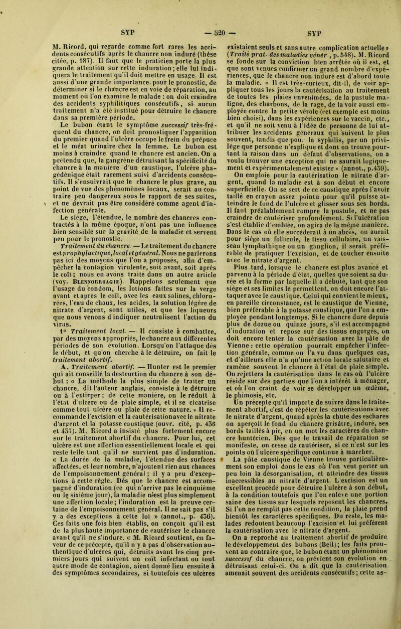 M. Ricord, qui regarde comme fort rares les acci- dents consécutifs après le chancre non induré (thèse citée, p. 187). Il faut que le praticien porte la plus grande attention sur cette induration ; elle lui indi- quera le traitement qu’il doit mettre en usage. Il est aussi d’une grande importance, pour le pronostic, de déterminer si le chancre est en voie de réparation, au moment où l’on examine le malade : on doit craindre des accidents syphilitiques consécutifs, si aucun traitement n’a été institué pour détruire le chancre dans sa première période. Le bubon étant le symptôme successif très-fré- quent du chancre, on doit pronostiquer l’apparition du premier quand l’ulcère occupe le frein du prépuce et le méat urinaire chez la femme. Le bubon est moins à craindre quand le chancre est ancien. On a prétendu que, la gangrène détruisant la spécilicité du chancre à la manière d’un caustique, l'ulcère pha- gédénique était rarement suivi d’accidents consécu- tifs. Il s’ensuivrait que le chancre le plus grave, au point de vue des phénomènes locaux, serait au con- traire peu dangereux sous le rapport de ses suites, et ne devrait pas être considéré comme agent d’in- fection générale. Le siège, l’étendue, le nombre des chancres con- tractés à la même époque, n’ont pas une influence bien sensible sur la gravité de la maladie et servent peu pour le pronostic. Traitement du chancre —Le traitement du chancre es.lprophylacUque,loealetgénéral. Nous ne parlerons pas ici des moyens que l’on a proposés, afin d’em- pêcher la contagion virulente, soit avant, soit après le coït; nous en avons traité dans un autre article (voy. Blennorrhagie). Rappelons seulement que l’usage du condom, les lotions faites sur la verge avant et après le coït, avec les eaux salines, chloru- rées, l’eau de chaux, les acides, la solution légère de nitrate d’argent, sont utiles, et que les liqueurs que nous venons d indiquer neutralisent l’action du virus. 1° Traitement local. — Il consiste à combattre, par des moyens appropriés, le chancre aux différentes périodes de son évolution. Lorsqu’on l’attaque dès le début, et qu'on cherche à le détruire, on fait le traitement abortif. A. Traitement abortif. —Ilunter est le premier qui ait conseillé la destruction du chancre à son dé- but : « La méthode la plus simple de traiter un chancre, dit l’auteur anglais, consiste à le détruire ou à l’extirper; de celle manière, on le réduit à l’état d'ulcère ou de plaie simple, et il se cicatrise comme tout ulcère ou plaie de cette nature. « Il re- commande l'excision et la cautérisationavec le nitrate d’argent et la potasse caustique (ouvr. cité, p. 436 et 437). 31. Ricord a insisté plus fortement encore sur le traitement abortif du chancre. Pour lui, cet ulcère est une affection essentiellement locale et qui reste telle tant qu’il ne survient pas d'induration. « La durée de la maladie, l’étendue des surfaces affectées, et leur nombre, n’ajoutent rien aux chances de l’empoisonnement général ; il y a peu d’excep- tions à cette règle. Dès que le chancre est accom- pagné d'induration (ce qui n’arrive pas le cinquième ou le sixième jour), la maladie nîest plus simplement une affection locale; l’induration est la preuve cer- taine de l’empoisonnement général. Il ne sait pas s’il y a des exceptions à celte loi » (annot., p. 436). Ces faits une fois bien établis, on conçoit qu’il est de la plus haute importance de cautériser le chancre avant qu’il ne s’indure. « M. Ricord soutient, en fa- veur de ce précepte, qu’il n y a pas d’observation au- thentique d’ulcères qui, détruits avant les cinq pre- miers jours qui suivent un coït infectant ou tout autre mode de contagion, aient donné lieu ensuite à des symptômes secondaires, si toutefois ces ulcères existaient seuls et sans autre complication actuelle » ( Traité prat. des maladies venir , p. 548). 51. Ricord se fonde sur la conviction bien arrêtée où il est, et que sont venues confirmer un grand nombre d’expé- riences, que le chancre non induré est d’abord toute la maladie. « Il est très-curieux, dit-il, de voir ap- pliquer tous les jours la cautérisation au traitement de toutes les plaies envenimées, de la pustule ma- ligne, des charbons, de la rage, de lavoir aussi em- ployée contre la petite vérole (cet exemple est moins bien choisi), dans les expériences sur le vaccin, etc., et qu'il ne soit venu à l’idée de personne de lui at- tribuer les accidents généraux qui'suivent le plus souvent, tandis que pou la syphilis, par un privi- lège que personne n’explique et dont on trouve pour- tant la raison dans un défaut d’observations, on a voulu trouver une exception qui ne saurait logique- ment et expérimentalement exister » (annot., p.459). On emploie pour la cautérisation le nitrate d'ar- gent, quand la maladie est à son début et encore superficielle. On se sert de ce caustique après l’avoir taillé en crayon assez pointu pour qu’il puisse at- teindre le fond de l’ulcère et glisser sous ses bords. Il faut préalablement rompre la pustule, et ne pas craindre de cautériser profondément. Si l’ulcération s’est établie d’emblée, on agira de la même manière. Dans le cas où elle succéderait à un abcès, ou aurait pour siège un follicule, 1e tissu cellulaire, un vais- seau lymphathique ou un ganglion, il serait préfé- rable de pratiquer l’excision, et de toucher ensuite avec le nitrate d’argent. Plus tard, lorsque le chancre est plus avancé et parvenu à la période d'état, quelles que soient sa du- rée et la forme par laquelle il a débuté, tant que son siège et ses limites le permettent, on doit encore l’at- taquer avec le causiique. Celui qui convient le mieux, en pareille circonstance, est le causiique de Vienne, bien préférable à la potasse caustique, que l’on a em- ployée pendant longtemps. Si le chancre dure depuis plus de dozue ou quinze jours, s’il est accompagné d’induration et repose sur des tissus engorgés, on doit encore tenter la cautérisation avec la pâte de Vienne: cette opération pourrait empêcher l’infec- tion générale, comme on l’a vu dans quelques cas, et d’ailleurs elle n’a qu’une action locale salutaire et ramène souvent le chancre à l’état de plaie simple. On rejettera la cautérisation dans le cas où l’ulcère réside sur des parties que l'on a intérêt à ménager, et où l'on craint de voir se développer un œdème, le phimosis, etc. Un précepte qu’il importe de suivre dans le traite- ment abortif, c’est de répéter les cautérisations avec le nitrate d’argent, quand après la chute des eschares on aperçoit le fond du chancre grisâtre, induré, ses bords taillés à pic, en un mot les caractères du chan- cre huntérien. Dès que le travail de réparation se manifeste, on cesse de cautériser, si ce n’est sur les points où l'ulcère spécifique continue à marcher. « La pâte causiique de Vienne trouve particulière- ment son emploi dans le cas où l’on veut porter un peu loin la désorganisation, et atteindre des tissus inaccessibles au nitrate d'argent. L excision est un excellent procédé pour détruire l'ulcère à son début, à la condition toutefois que l’on enlève une portion saine des tissus sur lesquels reposent les chancres. Si l’on ne remplit pas celle condition, la plaie prend bientôt les caractères spécifiques. Du reste, les ma- lades redoutent beaucoup l'excision et lui préfèrent la cautérisation avec le nitrate d’argent. On a reproché au traitement abortif de produire le développement des bubons (Bell) ; les faits prou- vent au contraire que, le bubon étant un phénomène successif du chancre, on prévient son évolution en détruisant celui-ci. On a dit qu'c la cautérisation amenait souvent des accidents consécutifs; celte as-