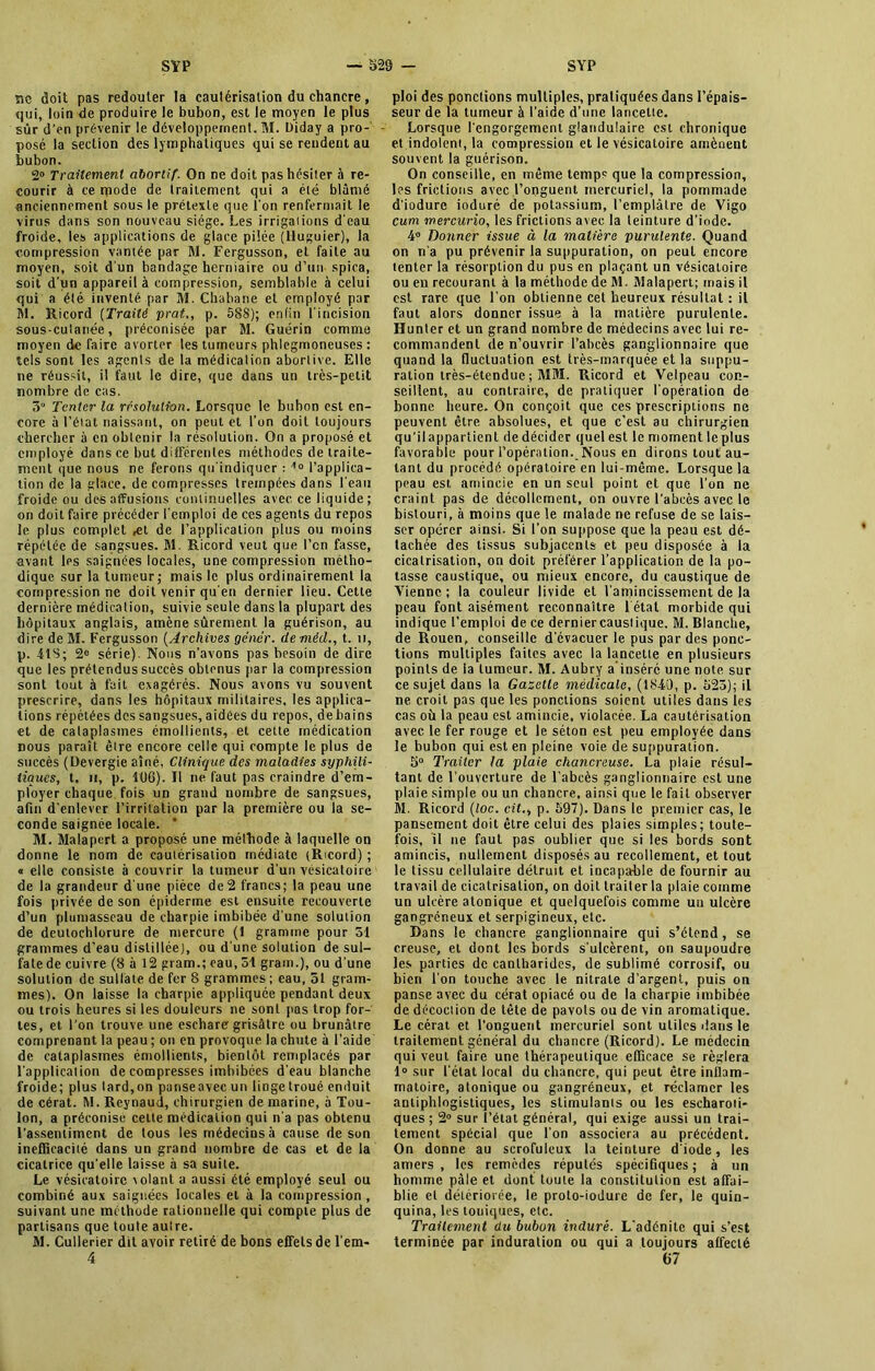 ne doit pas redouter la cautérisation du chancre, qui, loin de produire le bubon, est le moyen le plus sûr d’en prévenir le développement. M. Diday a pro- posé la section des lymphatiques qui se rendent au bubon. 2° Traitement abortif. On ne doit pas hésiter à re- courir à ce rpode de traitement qui a été blâmé anciennement sous le prétexte que l'on renfermait le virus dans son nouveau siège. Les irrigations d'eau froide, les applications de glace pilée (lluguier), la compression vantée par M. Fergusson, et faite au moyen, soit d'un bandage herniaire ou d’un spica, soit d'un appareil à compression, semblable à celui qui a été inventé par M. Chahane et employé par M. Ricord (Traité prat,, p. 588); enfin l'incision sous-culanée, préconisée par M. Guérin comme moyen de faire avorter les tumeurs phlegmoneuscs : tels sont les agenls de la médication abortive. Elle ne réussit, il faut le dire, que dans un très-petit nombre de cas. 5° Tenter la résolution. Lorsque le bubon est en- core à l’état naissant, on peut et l’un doit toujours chercher à en obtenir la résolution. On a proposé et employé dans ce but différentes méthodes de traite- ment que nous ne ferons qu'indiquer : 40 l’applica- tion de la glace, décompresses trempées dans l'eau froide ou des affusions continuelles avec ce liquide; on doit faire précéder l'emploi de ces agents du repos le plus complet ,et de l’application plus ou moins répétée de sangsues. M. Ricord veut que l’en fasse, avant les saignées locales, une compression métho- dique sur la tumeur; mais le plus ordinairement la compression ne doit venir qu'en dernier lieu. Cette dernière médication, suivie seule dans la plupart des hôpitaux anglais, amène sûrement la guérison, au dire de M. Fergusson (Archives gêner, deméd., t. u, p. LIS; 2e série). Nous n’avons pas besoin de dire que les prétendus succès obtenus par la compression sont tout à fait exagérés. Nous avons vu souvent prescrire, dans les hôpitaux militaires, les applica- tions répétées des sangsues, aidées du repos, de bains et de cataplasmes émollients, et cette médication nous paraît être encore celle qui compte le plus de succès (Devergie aîné, Clinique des maladies syphili- tiques, t. h, p. 106). Il ne faut pas craindre d’em- ployer chaque fois un grand nombre de sangsues, afin d’enlever l’irritation par la première ou la se- conde saignée locale. ' M. Malapert a proposé une méthode à laquelle on donne le nom de cautérisation médiate (Ricord) ; « elle consiste à couvrir la tumeur d’un vésicatoire de la grandeur d'une pièce de 2 francs; la peau une fois privée de son épiderme est ensuite recouverte d’un plumasseau de charpie imbibée d'une solution de deutochlorure de mercure (1 gramme pour 51 grammes d’eau distillée), ou d'une solution de sul- fate de cuivre (8 à 12 gram.; eau, 51 gram.), ou d'une solution de sulfate de fer 8 grammes; eau, 51 gram- mes). On laisse la charpie appliquée pendant deux ou trois heures si les douleurs ne sont pas trop for- tes, et l'on trouve une eschare grisâtre ou brunâtre comprenant la peau ; on en provoque la chute à l’aide de cataplasmes émollients, bientôt remplacés par l'application de compresses imbibées d'eau blanche froide; plus lard,on panseavec un linge troué enduit de cérat. M. Reynaud, chirurgien de marine, à Tou- lon, a préconise cette médication qui n’a pas obtenu l’assentiment de tous les médecins à cause de son inefficacité dans un grand nombre de cas et de la cicatrice qu’elle laisse à sa suite. Le vésicatoire volant a aussi été employé seul ou combiné aux saignées locales et à la compression , suivant une méthode rationnelle qui compte plus de partisans que toute autre. M. Cullerier dit avoir retiré de bons effets de l’em- 4 ploi des pondions multiples, pratiquées dans l’épais- seur de la tumeur à l’aide d’une lancette. Lorsque l'engorgement glandulaire est chronique et indolent, la compression et le vésicatoire amènent souvent la guérison. On conseille, en même temps que la compression, les frictions avec l’onguent mercuriel, la pommade d'iodure ioduré de potassium, l’emplâtre de Vigo cum mercurio, les frictions avec la teinture d’iode. 4° Donner issue à la matière purulente. Quand on n’a pu prévenir la suppuration, on peut encore tenter la résorption du pus en plaçant un vésicatoire ou en recourant à la méthode de M. Malapert; mais il est rare que l’on obtienne cet heureux résultat : il faut alors donner issue à la matière purulente. Hunter et un grand nombre de médecins avec lui re- commandent de n’ouvrir l’abcès ganglionnaire que quand la fluctuation est très-marquée et la suppu- ration très-étendue ; MM. Ricord et Velpeau con- seillent, au contraire, de pratiquer l'opération de bonne heure. On conçoit que ces prescriptions ne peuvent être absolues, et que c’est au chirurgien qu’ilappartient dedécider quel est le momentleplus favorable pour l’opération. Nous en dirons tout au- tant du procédé opératoire en lui-même. Lorsque la peau est amincie en un seul point et que l’on ne craint pas de décollement, on ouvre l’abcès avec le bistouri, à moins que le malade ne refuse de se lais- ser opérer ainsi. Si l’on suppose que la peau est dé- tachée des tissus subjacenls et peu disposée à la cicalrisation, on doit préférer l’application de la po- tasse caustique, ou mieux encore, du caustique de Vienne ; la couleur livide et l'amincissement de la peau font aisément reconnaître l'état morbide qui indique l’emploi de ce dernier caustique. M. Blanche, de Rouen, conseille d’évacuer le pus par des ponc- tions multiples faites avec la lancette en plusieurs points de la tumeur. M. Aubry a inséré une note sur ce sujet dans la Gazette médicale, (1840, p. 523); il ne croit pas que les ponctions soient utiles dans les cas où la peau est amincie, violacée. La cautérisation avec le fer rouge et le séton est peu employée dans le bubon qui est en pleine voie de suppuration. 5° Traiter la plaie chancreuse. La plaie résul- tant de l’ouverture de l’abcès ganglionnaire est une plaie simple ou un chancre, ainsi que le fait observer M. Ricord (loc. cit., p. 597). Dans le premier cas, le pansement doit être celui des plaies simples; toute- fois, il ne faut pas oublier que si les bords sont amincis, nullement disposés au recollement, et tout le tissu cellulaire détruit et incapable de fournir au travail de cicatrisation, on doit traiter la plaie comme un ulcère atonique et quelquefois comme un ulcère gangréneux et serpigineux, etc. Dans le chancre ganglionnaire qui s’étend, se creuse, et dont les bords s'ulcèrent, on saupoudre les parties de cantharides, de sublimé corrosif, ou bien l’on touche avec le nitrate d’argent, puis on panse avec du cérat opiacé ou de la charpie imbibée de décociion de tête de pavots ou de vin aromatique. Le cérat et l’onguent mercuriel sont utiles dans le traitement général du chancre (Ricord). Le médecin qui veut faire une thérapeutique efficace se réglera 1° sur l’état local du chancre, qui peut être inflam- matoire, atonique ou gangréneux, et réclamer les antiphlogistiques, les slimulanis ou les escharoti- ques ; 2° sur l’état général, qui exige aussi un trai- tement spécial que l’on associera au précédent. On donne au scrofuleux la teinture d'iode, les amers , les remèdes réputés spécifiques ; à un homme pâle et dont toute la constitution est affai- blie et détériorée, le proto-iodure de fer, le quin- quina, les toniques, etc. Traitement du bubon induré. L’adénite qui s’est terminée par induration ou qui a toujours affecté 67