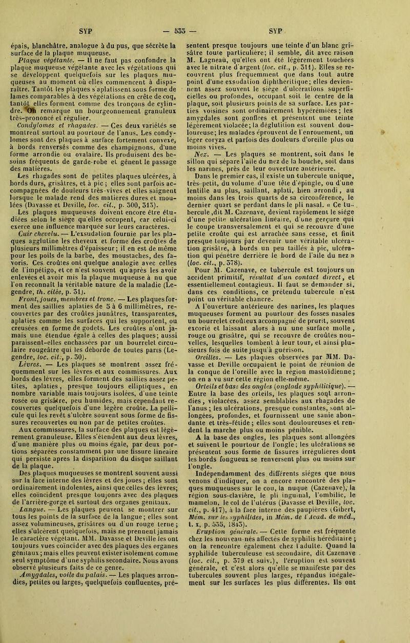 épais, blanchâtre, analogue à du pus, que sécrète la surface de la plaque muqueuse. Plaque végétante. — Il ne faut pas confondre la plaque muqueuse végétante avec les végétations qui se développent quelquefois sur les plaques mu- queuses au moment où elles commencent à dispa- raître. Tantôt les plaques s'aplatissent sous forme de James comparables à des végéiations en crête de coq, tantôt elles forment comine des tronçons de cylin- dre. Oh remarque un bourgeonnement granuleux très-prononcé et régulier. Condylomes et rhagades. —Ces deux variétés se montrent surtout au pourtour de l’anus. Les condy- lomes sont des plaques à surface fortement convexe, à bords renversés comme des champignons, d'une forme arrondie ou ovalaire. Ils produisent des be- soins fréquents de garde-robe et gênent le passage des matières. Les rhagades sont de petites plaques ulcérées, à bords durs, grisâtres, et à pic ; elles sont parfois ac- compagnées de douleurs très-vives et elles saignent lorsque le malade rend des matières dures et mou- lées (Davasse et Deville, loc. cil., p. 500, 513). Les plaques muqueuses doivent encore être étu- diées selon le siège quelles occupent, car celui-ci exerce une influence marquée sur leurs caractères. Cuir chevelu. — L’exsudation fournie parles pla- ques agglutine les cheveux et forme des croûtes de plusieurs millimètres d'épaisseur; il en est de même pour les poils de la barbe, des moustaches, des fa- voris. Ces croûtes ont quelque analogie avec celles de l'impétigo, et ce n’est souvent qu’après les avoir enlevées et avoir mis la plaque muqueuse à nu que l’on reconnaît la véritable nature de la maladie (Le- gendre, th. citée, p. 31 J. Front, joues, membres et tronc. — Les plaques for- ment des saillies aplaties de 5 à 6 millimètres, re- couvertes par des croûtes jaunâtres, transparentes, aplaties comme les surfaces qui les supportent, ou creusées en forme de godets. Les croûtes n’ont ja- mais une étendue égale à celles des plaques; aussi paraissent-elles enchâssées par un bourrelet circu- laire rougeâtre qui les déborde de toutes paris (Le- gendre, loc. cit., p. 50). Lèvres. — Les plaques se montrent assez fré- quemment sur les lèvres et aux commissures. Aux bords des lèvres, elles forment des saillies assez pe- tites, aplaties, presque toujours elliptiques, en nombre variable mais toujours isolées, d’une teinte rosée ou grisâtre, peu humides, mais cependant re- couvertes quelquefois d’une légère croûte. La pelli- cule qui les revêt s’ulcère souvent sous forme de fis- sures recouvertes ou non par de petites croûtes. Aux commissures, la surface des plaques est légè- rement granuleuse. Elles s’étendent aux deux lèvres, d’une manière plus ou moins égale, par deux por- tions séparées constamment par une fissure linéaire qui persiste apres la disparition du disque saillant de la plaque. Des plaques muqueuses se montrent souvent aussi sur la face interne des lèvres et des joues ; elles sont ordinairement indolentes, ainsi queceiles des lèvres; elles coïncident presque toujours avec des plaques de l’arrière-gorge et surtout des organes génitaux. Langue. — Les plaques peuvent se montrer sur tous les points de la surface de la langue; elles sont assez volumineuses, grisâtres ou d’un rouge terne; elles s’ulcèrent quelquefois, mais ne prennent jamais le caractère végétant. MM. Davasse et Deville les ont toujours vues coïncider avec des plaques des organes génitaux ; mais elles peuvent exister isolément comme seul symptôme d'une syphilis secondaire. Nous avons observé plusieurs faits de ce genre. Amygdales, voile du palais. — Les plaques arron- dies, petites ou larges, quelquefois confluentes, pré- sentent presque toujours une teinte d’un blanc gri- sâtre toute particulière; il semble, dit avec raison M. Lagneau, qu’elles ont été légèrement touchées avec le nitrate d’argent [loc. cit., p. 511). Elles se re- couvrent plus fréquemment que dans tout autre point d'une exsudation diphihèritique; elles devien- nent assez souvent le siège d’ulcérations superfi- cielles ou profondes, occupant soit le centre de la plaque, soit plusieurs points de sa surface. Les par- ties voisines sont ordinairement hypérémiées ; les amygdales sont gonflées et présentent une teinte légèrement violacée; la déglutition est souvent dou- loureuse; les malades éprouvent de l'enrouement, un léger coryza et parfois des douleurs d’oreille plus ou moins vives. Nez. — Les plaques se montrent, soit dans le sillon qui sépare l’aile du nez de la bouche, soit dans les narines, près de leur ouverture antérieure. Dans le premier cas, il existe un tubercule unique, très-petit, du volume d’une tête d'épingle, ou d une lentille au plus, saillant, aplati, bien arrondi, au moins dans les trois quarts de sa circonférence, le dernier quart se perdant dans le pli nasal. « Ce tu- bercule,dit M. Cazenave, devient rapidement le siège d’une petite ulcération linéaire, d une gerçure qui le coupe transversalement et qui se recouvre d une petite croûte qui est arrachée sans cesse, et finit presque toujours par devenir une véritable ulcéra- tion grisâtre, à bords un peu taillés à pic, ulcéra- tion qui pénètre derrière le bord de l'aile du nez » [loc. cit., p. 578). Pour M- Cazenave, ce tubercule est toujours un accident primitif, résultat d'un contact direct, et essentiellement contagieux. Il faut se demander si, dans ces conditions, ce prétendu tubercule n’est point un véritable chancre. A l’ouverture antérieure des narines, les plaques muqueuses forment au pourtour des fosses nasales un bourrelet croûleux accompagné de prurit, souvent excorié et laissant alors à nu une surface molle , rouge ou grisâtre, qui se recouvre de croûtes nou- velles, lesquelles tombent à leur tour, eL ainsi plu- sieurs fois de suite jusqu'à guérison. Oreilles. — Les plaques observées par MM. Da- vasse et Deville occupaient le point de réunion de la conque de l’oreille avec la région mastoïdienne; on en a vu sur cette région elle-même. Orteils et base des ongles (onglade syphilitique). — Entre la base des orteils, les plaques soqt arron- dies, violacées, assez semblables aux rhagades de l’anus; les ulcérations, presque constantes, sont al- longées, profondes, et fournissent une sanie abon- dante et très-fétide; elles sont douloureuses et ren- dent la marche plus ou moins pénible. A la base des ongles, les plaques sont allongées et suivent le pourtour de l’ongle; les ulcérations se présentent sous forme de fissures irrégulières dont les bords fougueux se renversent plus ou moins sur l’ongle. Indépendamment des différents sièges que nous venons d’indiquer, on a encore rencontré des pla- ques muqueuses sur le cou, la nuque (Cazenave), la région sous-clavière, le pli inguinal, l’ombilic, le mamelon, le col de l’utérus (Davasse et Deville, loc. cit., p. 417), à la face interne des paupières (Gibert, Vém. sur le* syphilides, in 31 vin. de 1 Acad, de mdd., t. x, p. 535, 1845). Éruption générale. — Cette forme est fréquente chez les nouveau-nés affectés de syphilis héréditaire ; on la rencontre également chez I adulte. Quand la syphilide tuberculeuse est secondaire, dit Cazenave (loc. cit., p. 579 et suiv.), l’éruption est souveRt générale, et c’est alors qu'elle se manifeste par des tubercules souvent plus larges, répandus inégale- ment sur les surfaces les plus différentes. Ils ont