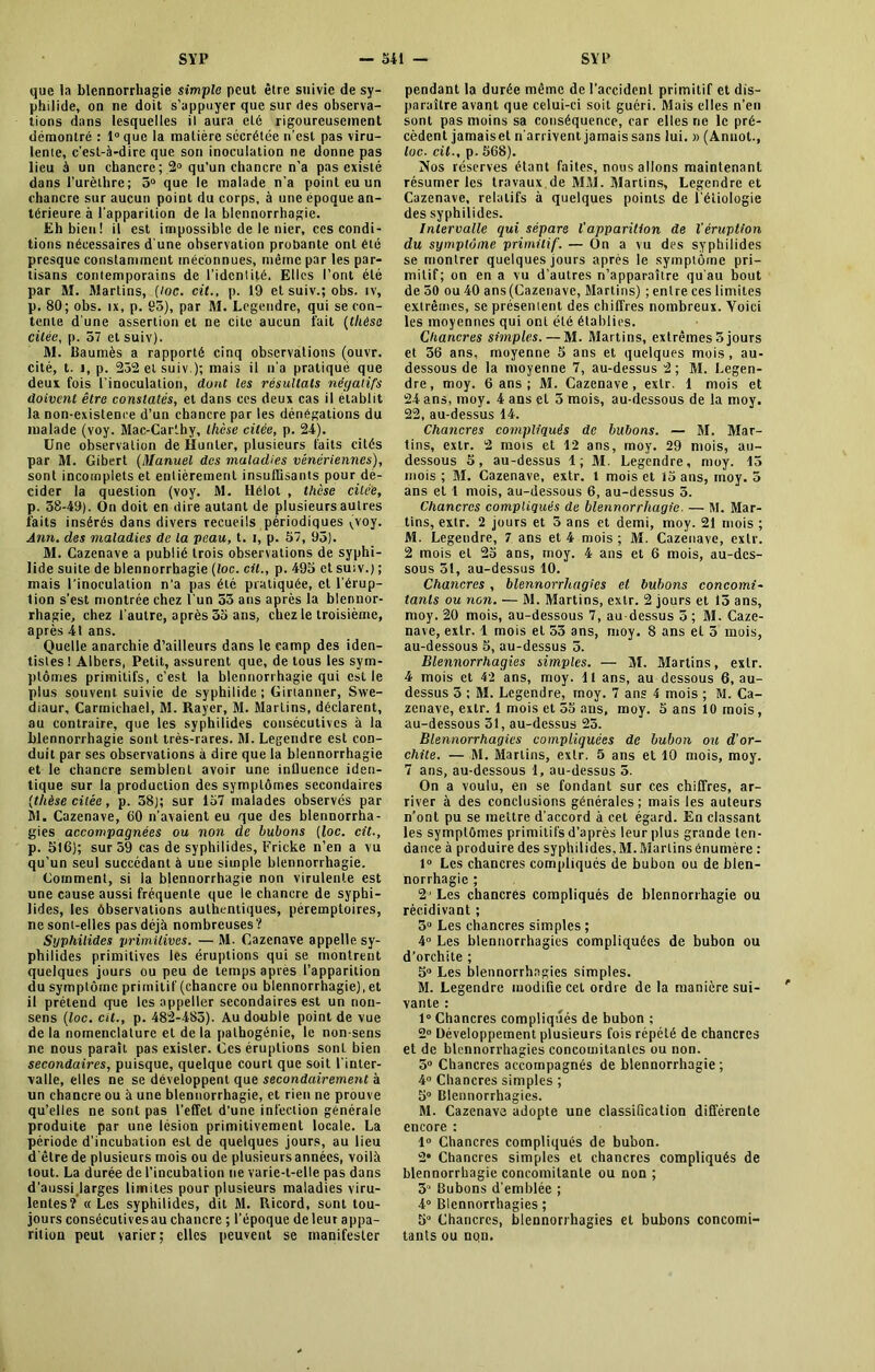 que la blennorrhagie simple peut être suivie de sy- philide, on ne doit s’appuyer que sur des observa- tions dans lesquelles il aura elé rigoureusement démontré : l°que la matière sécrétée n’est pas viru- lente, c’est-à-dire que son inoculation ne donne pas lieu à un chancre; 2° qu’un chancre n’a pas existé dans l'urèthre; 5° que le malade n’a point eu un chancre sur aucun point du corps, à une epoque an- térieure à l’apparition de la blennorrhagie. Eh bien! il est impossible de le nier, ces condi- tions nécessaires d'une observation probante ont été presque constamment méconnues, même par les par- tisans contemporains de l’identité. Elles l’ont été par M. Marlins, (loc. cit., p. 19 et suiv.; obs. iv, p. 80; obs. ix, p. 95), par M. Legendre, qui se con- tente d’une assertion et ne cite aucun fait (thèse citée, p. 57 et suiv). M. Baumès a rapporté cinq observations (ouvr. cité, t. i, p. 252 et suiv ); mais il n’a pratiqué que deux fois l’inoculation, dont les résultats négatifs doivent être constatés, et dans ces deux cas il établit la non-existence d’un chancre par les dénégations du malade (voy. Mac-Carthy, thèse citée, p. 24). Une observation de Hunier, plusieurs faits cités par M. Gibert (Manuel des maladies vénériennes), sont incomplets et entièrement insuffisants pour dé- cider la question (voy. M. llélot , thèse citée, p. 38-49). On doit en dire autant de plusieurs autres faits insérés dans divers recueils périodiques Qoy. Ann. des maladies de la peau, t. i, p. 57, 95). M. Cazenave a publié trois observations de syphi- lide suite de blennorrhagie (loc. cil., p. 495 et suiv.) ; mais l’inoculation n'a pas été pratiquée, cl l’érup- tion s’est montrée chez l’un 55 ans après la blennor- rhagie, chez l’autre, après 35 ans, chez le troisième, après 41 ans. Quelle anarchie d’ailleurs dans le camp des iden- tisles ! Albers, Petit, assurent que, de tous les sym- ptômes primitifs, c’est la blennorrhagie qui est le plus souvent suivie de syphilide ; Girianner, Swe- diaur, Carmichael, M. Rayer, M. Marlins, déclarent, au contraire, que les syphilides consécutives à la blennorrhagie sont très-rares. M. Legendre est con- duit par ses observations à dire que la blennorrhagie et le chancre semblent avoir une inlluence iden- tique sur la production des symptômes secondaires (thèse citée, p. 38); sur 157 malades observés par M. Cazenave, 60 n’avaient eu que des blennorrha- gies accompagnées ou non de bubons (loc. cit., p. 516); sur 59 cas de syphilides, Fricke n’en a vu qu’un seul succédant à une simple blennorrhagie. Gomment, si la blennorrhagie non virulente est une cause aussi fréquente que le chancre de syphi- lides, les ôbservations authentiques, péremptoires, ne sont-elles pas déjà nombreuses? Syphilides primitives. — M. Cazenave appelle sy- philides primitives les éruptions qui se montrent quelques jours ou peu de temps après l’apparition du symptôme primitif (chancre ou blennorrhagie), et il prétend que les appeller secondaires est un non- sens (loc. cit., p. 482-485). Au double point de vue de la nomenclature et de la palhogénie, le non-sens ne nous paraît pas exister. Ces éruptions sont bien secondaires, puisque, quelque court que soit l'inter- valle, elles ne se développent que secondairement à un chancre ou à une blennorrhagie, et rien ne prouve qu’elles ne sont pas l’effet d’une infection générale produite par une lésion primitivement locale. La période d’incubation est de quelques jours, au lieu d'être de plusieurs mois ou de plusieurs années, voilà tout. La durée de l’incubation ne varie-t-elle pas dans d’aussi,larges limites pour plusieurs maladies viru- lentes? «Les syphilides, dit M. Ricord, sont tou- jours consécutives au chancre ; l’époque de leur appa- rition peut varier; elles peuvent se manifester pendant la durée même de l’accident primitif et dis- paraître avant que celui-ci soit guéri. Mais elles n’en sont pas moins sa conséquence, car elles ne le pré- cèdent jamais et n’arrivent jamais sans lui. » (Annot., loc. cil-, p. 568). Nos réserves étant faites, nous allons maintenant résumer les travaux de MM. Marlins, Legendre et Cazenave, relatifs à quelques points de l’étiologie des syphilides. Intervalle qui sépare l'apparition de l'éruption du symptôme primitif. — On a vu des syphilides se montrer quelques jours après le symptôme pri- mitif; on en a vu d’autres n’apparaître qu'au bout de 50 ou 40 ans (Cazenave, Marlins) ; entre ces limites extrêmes, se présentent des chiffres nombreux. Yoici les moyennes qui ont été établies. Chancres simples.—M. Martins, extrêmes 3 jours et 56 ans, moyenne 5 ans et quelques mois, au- dessous de la moyenne 7, au-dessus 2 ; M. Legen- dre, moy. 6 ans ; M. Cazenave, extr. 1 mois et 24 ans, moy. 4 ans cl 3 mois, au-dessous de la moy. 22, au-dessus 44. Chancres compliqués de bubons. — M. Mar- tins, extr. 2 mois et 12 ans, moy. 29 mois, au- dessous 5, au-dessus 1; M. Legendre, moy. 43 mois ; M. Cazenave, extr. 1 mois et 15 ans, moy. 5 ans et 1 mois, au-dessous 6, au-dessus 5. Chancres compliqués de blennorrhagie. — M. Mar- tins, extr. 2 jours et 5 ans et demi, moy. 21 mois ; M. Legendre, 7 ans et 4 mois; 31. Cazenave, extr. 2 mois et 25 ans, moy. 4 ans et 6 mois, au-des- sous 51, au-dessus 10. Chancres , blennorrhagies et bubons concomi- tanls ou non. — 31. Martins, extr. 2 jours et 15 ans, moy. 20 mois, au-dessous 7, au-dessus 5; 31. Caze- nave, extr. 1 mois et 53 ans, moy. 8 ans el 5 mois, au-dessous 5, au-dessus 5. Blennorrhagies simples. — 31. Blartins, extr. 4 mois et 42 ans, moy. 11 ans, au dessous 6, au- dessus 5 ; 31. Legendre, moy. 7 ans 4 mois ; M. Ca- zenave, extr. 1 mois et 55 ans, moy. 5 ans 10 mois, au-dessous 31, au-dessus 25. Blennorrhagies compliquées de bubon ou d’or- chite. — M. Blartins, extr. 5 ans et 10 mois, moy. 7 ans, au-dessous 1, au-dessus 5. On a voulu, en se fondant sur ces chiffres, ar- river à des conclusions générales; mais les auteurs n’ont pu se mettre d’accord à cet égard. En classant les symptômes primitifs d’après leur plus grande ten- dance à produire des syphilides, 31. Blartins énumère : 1° Les chancres compliqués de bubon ou de blen- norrhagie ; 2' Les chancres compliqués de blennorrhagie ou récidivant ; 5° Les chancres simples ; 4° Les blennorrhagies compliquées de bubon ou d’orchite ; 5° Les blennorrhagies simples. M. Legendre modifie cet ordre de la manière sui- vante : 1° Chancres compliqués de bubon ; 2° Développement plusieurs fois répété de chancres et de blennorrhagies concomitantes ou non. 5° Chancres accompagnés de blennorrhagie ; 4° Chancres simples ; 5° Blennorrhagies. 31. Cazenave adopte une classification différente encore : 1° Chancres compliqués de bubon. 2* Chancres simples et chancres compliqués de blennorrhagie concomitante ou non ; 3 Bubons d’emblée ; 4° Blennorrhagies ; 5° Chancres, blennorrhagies et bubons concomi- tants ou nqn.