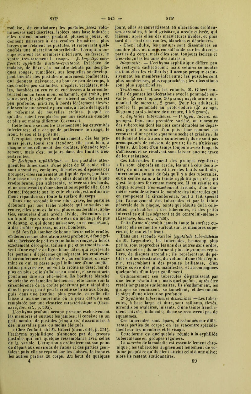 malaise, de courbature; les pustules,assez volu- mineuses sont discrètes, isolées, sans base indurée ; elles restent intactes pendant plusieurs jours, et donnent naissance à des croûtes brunâtres, plus larges que n'étaient les pustules, cl recouvrant quel- quefois une ulcération superficielle. L’éruption oc- cupe souvent les membres inférieurs, les fesses, le ventre, très-rarement le visage. — /3. impétigo con- fluent; syphilide pustulo-crustacce. Précédée de malaise, de fièvre, la maladie débute par des pla- ques rouges, tuméGécs, sur lesquelles se dévelop- pent bientôt des pustules nombreuses, confluentes, qui donnent naissance, au bout de peu de temps, à des croûtes peu saillantes, inégales, verdâtres, mol- les, bombées au centre et enchâssées à la circonfé- renceadans un tissu mou, enflammé, qui trahit, par son aspect, le voisinage d’une ulcération. Celle-ci est peu profonde, grisâtre, à bords légèrement élevés ; elle sécrète une sérosité purulente, à l'aide de laquelle se reforment de nouvelles croûtes, jusqu'à ce qu’elles soient remplacées par une cicatrice étendue et plus ou moins difforme (Cazenave). Cette forme se montre rarement sur les extrémités inférieures; elle occupe de préférence le visage, le front, le cou et la poitrine. L’éruption acquiert ordinairement, dès les pre- miers jours, toute sen étendue; elle peut bien, à chaque renouvellement des croûtes, s’étendre légè- rement, mais c’est toujours dans des limites très- restreinles. 5° Ecihyma syphilitique. — Les pustules attei- gnent les dimensions d’une pièce de 50 cent.; elles sont arrondies, coniques, discrètes ou disposées par groupes; elles renferment un liquide épais, jaunâtre; leur base n'est pas indurée; elles donnent lieu à une croûte brune, peu adhérente, relevée sur les bords, et ne recouvrant qu’une ulcération superficielle. Cette forme, fréquente sur le cuir chevelu, est ordinaire- ment répandue sur toute la surface du corps. Dans une seconde forme plus grave, les pustules débutent par une tache violacée qui se soulevé au centre, elles sont ovalaires, plus considérables, apla- ties, entourées d'une aréole livide, distendues par un liquide épais qui semble être un mélange de pus et de sang, et qui donne naissance, en se concrétant, à des croûtes épaisses, noires, bombées. « Si l’on fait tomber de bonne heure celte croûte, on découvre une ulcération assez profonde, à fond gri- sâtre, hérissée de petites granulations rouges, à bords exactement découpés, taillés à pic et surmontés sou- vent d’une espèce de ligne blanchâtre, qui représente les portions d’épiderme qui séparent les croûtes de la circonférence de l'ulcère. Si, au contraire, on exa- mine ce qui se passe sous l’influence d une amélio- ration progressive, on voit la croûte se dessécher de plus en plus ; elle s’affaisse au centre, et se contracte pour ainsi dire sur elle-même. La bordure blanche se détache en lamelles farineuses ; elle laisse voir la circonférence de la croûte pénétrant pour ainsi dire dans la peau ; peu à peu la croûte se brise aux bords, puis dans une étendue plus grande, et enfin elle laisse à nu une empreinte où la peau détruite est remplacée par une cicatrice caractéristique » (Caze- mave, loc■ cit., p. 305). L'ecthyma profond occupe presque exclusivement les membres et surtout les jambes; il consiste en un petit nombre de pustules (cinq à six) disséminées à des intervalles plus ou moins éloignés. « Chez l’enfant, dit M. Giberl (nrém. cité, p. 531), l’ecthyma syphilitique s'annonce par de grosses pustules qui ont quelque ressemblance avec celles de la variole. L’éruption a ordinairement son point de départ aux environs de l’anus et des parties géni- tales ; puis elle se répand sur les cuisses, le tronc et les autres parties du corps. Au bout de quelques 4 jours, elles se convertissent en ulcérations croûleu- ses, arrondies, à fond grisâtre, à aréole cuivrée, qui laissent après elles des maculatures livides, et plus tard des cicatrices rondes, blanches et déprimées. « Chez l’adulte, les pustules sont disséminées en nombre plus ou moifs considérable sur les diverses parties du corps, mais elles sont toujours isolées et très-éloignées les unes des autres. » Diagnostic- — L’ecthyma syphilitique diffère peu de l’ecthyma cachecticum; mais celui-ci se montre surtout chez les vieillards; il occupe presque exclu- sivement les membres inférieurs; les pustules sont plus nombreuses, plus rapprochées ; les ulcéialions sont plus superficielles. Traitement. — Chez les enfants, M. Giberl con- seille de panser les ulcérations avec la pommade sui- vante : T/: cerat opiacé, 50 gram.; oxychlorure am- monical de mercure, 2 gram. Pour les adultes, il préfère la pommade au proto-iodure axonge, 50 gram.; proto-iodure de mercure, 4 à 2 gram). e. Syphilide tuberculeuse. — 1 ° Syph. luberc. en groupes. Dans une première variété, on rencontre des tubercules dont les plus considérables ne dépas- sent point le volume d’un pois; leur sommet est recouvert d’une petite squamine sèche et grisâtre; ils ne donnent lieu à aucun suintement ; ils ne sont pas accompagnés de cuisson, de prurit; ils ne s'ulcèrent jamais. Au bout d’un temps toujours arsez long, ils s'affaissent et se résolvent sans laisser aucune trace de leur existence. Ces tubercules forment des groupes réguliers; « ils sont disposés en cercle, les uns à côté des au- tres, de manière à constituer des bords saillants, interrompus autant de fois qu’il y a des tubercules, et un centre sain, à la teinte syphilitique près, qui y est toujours fortement marquée. Il en résulte un disque souvent très-exactement arrondi, d’un dia- mètre variable suivant le nombre des tubercules qui en composent la circonférence, tout à fait spécial par l’arrangement des tubercules et par la teinte générale de la plaque, teinte qui résulte delà colo- ration particulière et des tubercules, et des petits intervalles qui les séparent et du centre lui-inême » (Cazenave, loc. cit., p. 329). Cette forme n’envahit jamais toute la surface cu- tanée; elle se montre surtout sur les membres supé- rieurs, le cou et le front. Dans une seconde variété (syphilide tuberculeuse de M. Legendre) , les tubercules, beaucoup plus petits, sont rapprochés les uns des autres sans ordre, sans symétrie ; ils ne forment plus de groupes régu- liers, ide disques arrondis; ils représentent de pe- tites saillies résistantes, du volume d’une tête d’épin- gle, ressemblant à des papules brillantes, d’un rouge cuivré des plus manifestes, et accompagnées quelquefois d'un léger gonflement. Ordinairement ces tubercules disparaissent par une lente résolution; mais quelquefois, après être restés longtemps stationnaires, ils s’enflamment, les groupes se réunissent, se tuméfient, et deviennent le siège d’une ulcération profonde. 2° Syphilide tuberculeuse disséminée —Les tuber- cules, à base large et dure, sont saillants, élevés, arrondis ou ovalaires, luisants, d’une teinte franche- ment cuivrée, indolents; ils ne se recouvrent pas de squammes. Ces tubercules sont épars, disséminés sur diffé- rentes parties du corps ; on les rencontre spéciale- ment sur les membres et le visage. Cette forme est quelquefois réunie à la syphilide tuberculeuse en groupes Téguliers. La marche de la maladie est essentiellement chro- nique ; les tubercules augmentent lentement de vo- lume jusqu'à ce qu’ils aient atteint celui d’une olite; alors ils restent stationnaires. 69