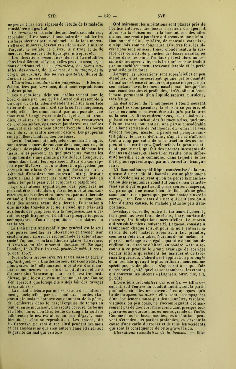 ne peuvent pas être séparés de l’étude de la maladie considérée en général. Le traitement est celui des accidents secondaires; cependant il est souvent nécessaire de modifier les surfaces ulcérées par le calomel, les lotions mercu- rielles ou indurées, les cautérisations avec le nitrate d'argent, le sulfate de cuivre, le nitrate acide de mercure, les acides chlorhydrique, nitrique, etc. Les ulcérations secondaires doivent être étudiées dans les différents sièges qu elles peuvent occuper, et nous décrirons celles des paupières, des fosses na- sales, des oreilles, de la bouche, de la langue, de la gorge, du larynx, des parties génitales, du col de l’utérus et du rectum. Ulcérations secondaires des paupières. — Elles ont été étudiées par Lawrence, dont nous reproduisons la description. Les ulcérations débutent ordinairement sur le bord ciliaire par une petite dureté qui ressemble à un orgelet : de là, elles s’étendent soit sur la surface externe de la paupière, soit sur la surface muqueuse; quelquefois elles commencent par une pustule et se montrent à l’angle externe de l'œil, elles sont arron- dies, grisâtres ou d'un rouge brunâtre, recouvertes de croûtes sèches, épaisses et jaunâtres; ces croûtes tombent et se reforment alternativement ; les bords sont durs, le centre souvent excavé. Les paupières sont gonflées, tendues, douloureuses. Les ulcérations ont quelquefois une marche aiguë, sont accompagnées de rougeur de la conjonctive , de douleur, de céphalalgie, et détruisent rapidement les tissus; elles peuvent, en quelques jours, ronger les paupières dans une grande partie de leur étendue, et même dans toute leur épaisseur. Dans un cas rap- porté par M. Lawrence, une ulcération phagédénique occupait toute la surface de la paupière supérieure et s'étendait d une des commissures à l’autre; elle avait détruit l’angle interne des paupières et occupait en même temps la peau et la conjonctive palpébrale. Lps ulcérations syphilitiques des paupières ne peuvent être confondues qu’avec les ulcérations can- céreuses, mais celles-ci commencent par un tubercule cutané qui persiste pendant des mois ou même pen- dant des années avant de s’ulcérer ; l'ulcération a une marche très-lente et ne s’étend que très-lard aux bords des paupières et à la muqueuse. Les ulcé- rations syphilitiques sont d ailleurs presque toujours accompagnées d’autres symptômes secondaires ou tertiaires. Le traitement antisyphilitique général est le seul qui puisse modifier les ulcérations et amener leur cicatrisation. Lawrence recommande le calomel as- sociéà l’opium, selon la méthode anglaise (Lawrence, A treatise on llie venereal diseases of tke eyc ; London, 1830. Exlr. in Arch. gêner, de mdd., t. xxix, p. 554; 1852). Ulcérations secondaires des fosses nasales (ozène syphilitique). — « Une des formes, sans contredit, les plus graves de l’inflammation ulcéralive des mem- branes muqueuses est celle de la pituitaire ; elle est d’autant plus fâcheuse que sa marche est très-insi- dieuse, qu'elle est souvent méconnue, et que l'on ne s’en aperçoit que lorsqu'elle a déjà fait des ravages irréparables. » La maladie débute par une sensation d’enehifrène- ment, quelquefois par des douleurs sourdes (La- gneau); le malade éprouve constamment de la gêne , de l’embarras dans le nez; il expulse de temps en temps, en se mouchant, une croûte poreuse, de forme variable, dure, noirâtre, teinte de sang à la surface adhérente; le nez est alors un peu dégagé, mais bienlôt la gêne se reproduit. « Les choses, dit M. Cazenave, peuvent durer ainsi pendant des mois et des années sans que rien autre vienne éclairer sur la gravité du mal qui existe. » Ordinairement les ulcérations sont placées près de l’orifice antérieur des fosses nasales; on aperçoit alors sur la cloison ou sur la face interne des ailes du nez une croule jaunâtre qui recouvre une ulcéra- tion superficielle , grisâtre, de mauvais caractère, quelquefois comme fongueuse. D’autres fois, les ul- cérations sont situées, très-profondément, à la sur- face des cornets, du plancher des fosses nasales, ou même dans les sinus frontaux ; il est alors impos- sible de les apercevoir, mais leur présence se traduit par un enchifrènement très-considérable et la perte graduelle de l’odorat. Lorsque les ulcérations sont superficielles et peu étendues, elles ne sécrètent qu’une petite quantité de matière séreuse et inodore qui passe inaperçue par son mélange avec le mucus nasal ; mais lorsqu’elles sont considérables et profondes, il s’établit un écou- lement permanent d’un liquide sanieux, purulent, très-fétide. La destruction de la muqueuse s’étend souvent aux parties sous-jacentes ; la cloison se perfore, et les os eux-mêmes peuvent être attaqués par la carie ou la nécrose. Dans ce dernier cas, les malades ex- pulsent en se mouchant des fragments d'os, quelque- fois un cornet tout entier, une partie considérable de la lame verticale de l’ethmoïde, du vomer ; la voix devient rauque, nasale; la parole est presque inin- telligible; le nez se déforme , s’aplatit et s’affaisse tout à coup par suite de la destruction des os pro- pres et des cartilages. Quelquefois la peau est at- teinte par le mal, qui fait des progrès incessants de dedans en dehors, et alors il en résulte cette diffor- mité horrible et si commune, dans laquelle le nez n’est plus représenté que par une ouverture triangu- laire. L'inflammation syphilitique consécutive de la mu- queuse du nez, dit M. Baumes, est un phénomène qui précède plus souvent qu'on ne pense la manifes- tation des symptômes constitutionnels bien caracté- risés sur d'autres parties. Il passe souvent inaperçu, ou parce qu'il ne cause bien des fois qu’une gêne sans douleur, ou parce que, par son analogie avec le coryza, avec l’embarras du nez qui peut être dû à bien d’autres causes, le malade y attache peu d'im- portance. Swediaur conseille, outre le traitement général , les injections avec l’eau de chaux, l’oxy-muriate de mercure, les fumigations mercurielles. Le moyen qui réussit le mieux, suivant JVI. Lagneau, consiste à tamponner chaque soir, et pour la nuit entière, la narine du côté malade, après avoir fait prendre, comme si c’était du tabac, 5 grains de calomelas por- phyrisé, mélangé avec égale quantité d’amidon, de réglisse ou de racine d’althéa en poudre. « On a re- connu à ce procédé le grand avantage de corriger l’odeur infecte qu’exhalerU les malades et de favo- riser la guérison, d’abord par l’application prolongée d un remède qui agit le plus ordinairement comme spécifique, et de plus en s’opposant à ce que l’air ne renouvelle, sitôt qu'elles sont tombées, les croûtes qui couvrent les ulcères » (Lagneau, ouvr. cité, 1.1, p. 501). Ulcérations secondaires des oreilles. — Elles oc- cupent, soit l’entrée du conduit auditif, soit la partie profonde, où elles ne peuvent être aperçues qu'à i’aide du spéculum auris ; elles sont accompagnées d’un écoulement muuo-purulent jaunâtre, verdâtre, visqueux ou peu épais, ne s’accompagnant ordinai- rement pas de douleur, mais coïncidant presque tou- jours avec une dureté plus ou moins grande de l'ouïe. Comme dans les fosses nasales, ces ulcérations peu- vent s’étendre aux parties profondes, et devenir la cause d’une carie du rocher et de tous les accidents qui sont la conséquence de cette grave lésion. Ulcérations secondaires de la bouche. — Elles