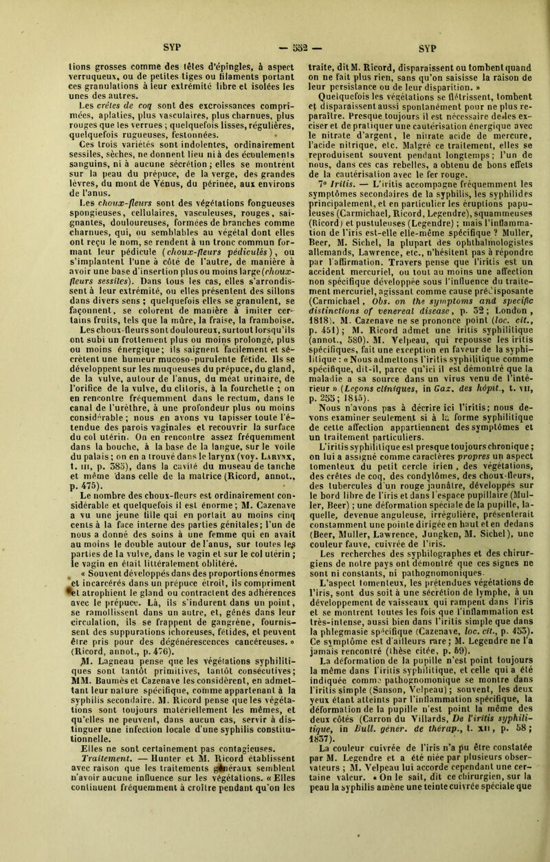 lions grosses comme des lêles d’épingles, à aspect verruqueux, ou de petites tiges ou filaments portant ces granulations à leur extrémité libre et isolées les unes des autres. Les crêtes de coq sont des excroissances compri- mées, aplaties, plus vasculaires, plus charnues, plus rouges que les verrues ; quelquefois lisses, régulières, quelquefois rugueuses, festonnées. Ces trois variétés sont indolentes, ordinairement sessiles, sèches, ne donnent lieu ni à des écoulements sanguins, ni à aucune sécrétion ; elles se montrent sur la peau du prépuce, de la verge, des grandes lèvres, du mont de Vénus, du périnée, aux environs de l’anus. Les choux-fleurs sont des végétations fongueuses spongieuses, cellulaires, vasculeuses, rouges, sai- gnantes, douloureuses, formées de branches comme charnues, qui, ou semblables au végétal dont elles ont reçu le nom, se rendent à un tronc commun for- mant leur pédicule (choux-fleurs pédiculés), ou s’implantent l’une à côté de l’autre, de manière à avoir une base d’insertion plus ou moins large (r/ioua> fleurs sessiles). Dans tous les cas, elles s’arrondis- sent à leur extrémité, ou elles présentent des sillons dans divers sens ; quelquefois elles se granulent, se façonnent, se colorent de manière à imiter cer- tains fruits, tels que la mûre, la fraise, la framboise. Les choux fleurs sont douloureux, surtout lorsqu’ils ont subi un frottement plus ou moins prolongé, plus ou moins énergique; ils saignent facilement et sé- crètent une humeur mucoso-purulente fétide. lisse développent sur les muqueuses du prépuce, du gland, de la vulve, autour de l'anus, du méat urinaire, de l’orifice de la vulve, du clitoris, à la fourchette ; on en rencontre fréquemment dans le rectum, dans le canal de l’urèthre, à une profondeur plus ou moins considérable; nous en avons vu tapisser toute l'é- tendue des parois vaginales et recouvrir la surface du col utérin. On en rencontre assez fréquemment dans la bouche, à la base de la langue, sur le voile du palais ; on en a trouvé dans le larynx (voy. Larynx, t. tu, p. 585), dans la cavité du museau de tanche et même dans celle de la matrice (Ricord, annot., p. 475). Le nombre des choux-fleurs est ordinairement con- sidérable et quelquefois il est énorme; M. Cazenttve a vu une jeune fille qui en portait au moins cinq cents à la face interne des parties génitales; l’un de nous a donné des soins à une femme qui en avait au moins le double autour de l'anus, sur toutes le£ parties de la vulve, dans le vagin et sur le col utérin ; le vagin en était littéralement oblitéré. « Souvent développés dans des proportions énormes et incarcérés dans un prépuce étroit, ils compriment •et atrophient le gland ou contractent des adhérences avec le prépuce. Là, ils s'indurent dans un point, se ramollissent dans un autre, et, gênés dans leur circulation, ils se frappent de gangrène, fournis- sent des suppurations ichoreuses, fétides, et peuvent être pris pour des dégénérescences cancéreuses. » (Ricord, annot., p. 476). JM. Lagneau pense que les végétations syphiliti- ques sont tantôt primitives, tantôt consécutives; MM. Baumes et Cazenave les considèrent, en admet- tant leur nature spécifique, comme appartenant à la syphilis secondaire. M. Ricord pense que les végéta- tions sont toujours matériellement les mêmes, et qu’elles ne peuvent, dans aucun cas, servir à dis- tinguer une infection locale d une syphilis constitu- tionnelle. Elles ne sont certainement pas contagieuses. Traitement. — llunler et M. Ricord établissent avec raison que les traitements généraux semblent n’avoir aucune influence sur les végétations. «Elles continuent fréquemment à croître pendant qu'on les traite, dit M. Ricord, disparaissent ou tomhentquand on ne fait plus rien, sans qu’on saisisse la raison de leur persistance ou de leur disparition. » Quelquefois les végétations se flétrissent, tombent et disparaissentaussi spontanément pour ne plus re- paraître. Presque toujours il est nécessaire dedes ex- ciser et de pratiquer une cautérisation énergique avec le nitrate d’argent, le niirate acide de mercure, l’acide nitrique, etc. Malgré ce traitement, elles se reproduisent souvent pendant longtemps ; l’un de nous, dans ces cas rebelles, a obtenu de bons effets de la cautérisation avec le fer rouge. 7° lrilis. — L’iritis accompagne fréquemment les symptômes secondaires de la syphilis, les syphilides principalement, et en particulier les éruptions papu- leuses (Carmichael, Ricord, Legendre), squammeuses (Ricord) et pustuleuses (Legendre) ; mais l’inflamma- tion de l’iris est-elle elle-même spécifique ? Muller, Beer, M. Siebel, la plupart des ophthalmologistes allemands, Lawrence, etc., n’hésitent pas à répondre par l’affirmation. Travers pense que l’iritis est un accident mercuriel, ou tout au moins une affection non spécifique développée sous l’influence du traite- ment mercuriel, agissant comme cause prédisposante (Carmichael, Obs. on the syrnptoms and spécifie distinctions of venereal disease, p. 52 ; London , 1818). M. Cazenave ne se prononce point (loc. cit., p. 451) ; M. Ricord admet une irilis syphilitique (annot., 580). M. Velpeau, qui repousse les iritis spécifiques, fait une exception en faveur de la syphi- litique : « Nous admettons l’iritis syphilitique comme spécifique, dit-il, parce qu’ici il est démontré que la maladie a sa source dans un virus venu de l’inté- rieur » (Leçons cliniques, in Gaz. des liôpit., t. vu, p. 255; 1845). Nous n’avons pas à décrire ici l’iritis; nous de- vons examiner seulement si à la forme syphilitique de cette affection appartiennent des symptômes et un traitement particuliers. L’iritis syphilitique est presque toujours chronique ; on lui a assigné comme caractères propres un aspect tomenteux du petit cercle irien , des végétations, des crêtes de coq, des condylômes, des choux-lleurs, des tubercules d'un rouge jaunâtre, développés sur le bord libre de l’iris et dans l’espace pupillaire (Mul- ler, Beer) ; une déformation spéciale de la pupille, la- quelle, devenue anguleuse, irrégulière, présenterait constamment une pointe dirigée en haut et en dedans (Beer, Muller, Lawrence, Jungken, M. Sichel), une couleur fauve, cuivrée de l’iris. Les recherches des syphilographes et des chirur- giens de notre pays ont démontré que ces signes ne sont ni constants, ni pathognomoniques. L’aspect tomenteux, les prétendues végétations de l’iris, sont dus soit à une sécrétion de lymphe, à un développement de vaisseaux qui rampent dans l’iris et se montrent toutes les fois que l’inflammation est très-intense, aussi bien dans l’iritis simple que dans la phlegmasie spécifique (Cazenave, loc. cit., p. 455). Ce symptôme est d’ailleurs rare ; M. Legendre ne l’a jamais rencontré (ihèse citée, p. 69). La déformation de la pupille n’est point toujours la même dans l’iritis syphilitique, et celle qui a été indiquée comme pathognomonique se montre dans l’irilis simple (Sanson, Velpeau) ; souvent, les deux yeux étant atteints par l’intlammation spécifique, la déformation de la pupille n’est point la même des deux côtés (Carron du Villards, De l’iritis syphili- tique, in Bull, gènér. de thérap., t. xu, p. 58; 1857). La couleur cuivrée de l’iris n’a pu être constatée par M. Legendre et a été niée par plusieurs obser- vateurs ; M. Velpeau lui accorde cependant une cer- taine valeur. » On le sait, dit ce chirurgien, sur la peau la syphilis amène une teinte cuivrée spéciale que