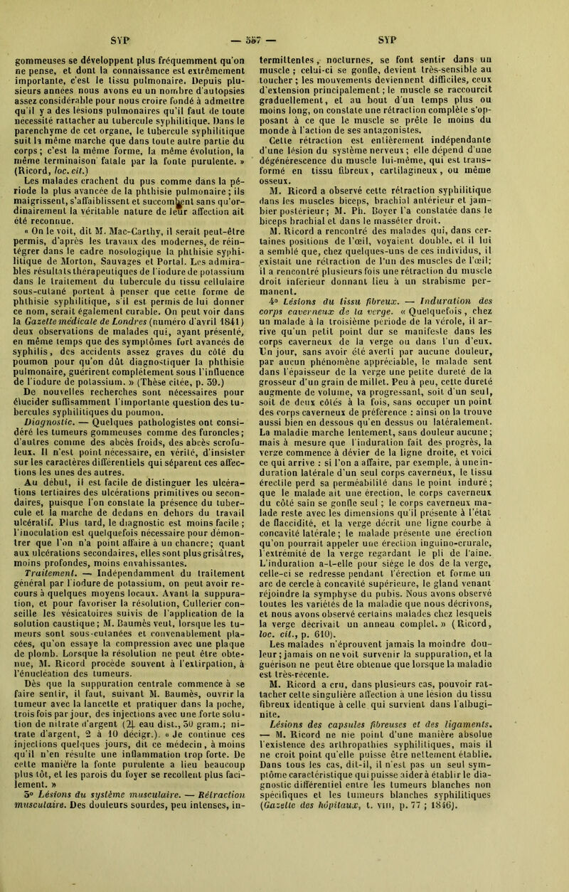 gommeuses se développent plus fréquemment qu'on ne pense, et dont la connaissance est extrêmement importante, c’est le tissu pulmonaire. Depuis plu- sieurs années nous avons eu un nombre d'autopsies assez considérable pour nous croire fondé à admettre qu'il y a des lésions pulmonaires qu’il faut de toute nécessité rattacher au tubercule syphilitique. Dans le parenchyme de cet organe, le tubercule syphilitique suit h même marche que dans toute autre partie du corps; c’est la même forme, la même évolution, la même terminaison fatale par la fonte purulente. » (Ricord, Joe. cil.) Les malades crachent du pus comme dans la pé- riode la plus avancée de la phthisie pulmonaire; ils maigrissent, s'affaiblissent et succombent sans qu’or- dinairemenl la véritable nature de leur affection ait été reconnue. « On le voit, dit M. Mac-Carlhv, il serait peut-être permis, d’après les travaux des modernes, de réin- tégrer dans le cadre nosologique la phthisie syphi- litique de Morton, Sauvages et Portai. Les admira- bles résultats thérapeutiques de l'iodurede potassium dans le traitement du tubercule du tissu cellulaire sous-cutané portent à penser que cette forme de phthisie syphilitique, s'il est. permis de lui donner ce nom, serait également curable. On peut voir dans la Gazette medicale de Londres {numéro d'avril 184-1 > deux observations de malades qui, ayant présenté, en même temps que des symptômes fort avancés de syphilis, des accidents assez graves du côté du poumon pour qu’on dût diagnostiquer la phthisie pulmonaire, guérirent complètement sous l’influence de l’iodure de potassium. » (Thèse citée, p. 59.) De nouvelles recherches sont nécessaires pour élucider suffisamment l'importante question des tu- bercules syphilitiques du poumon. Diagnostic. — Quelques pathologistes ont consi- déré les tumeurs gommeuses comme des furoncles; d’autres comme des abcès froids, des abcès scrofu- leux. Il n’est point nécessaire, en vérité, d’insister sur les caractères différentiels qui séparent ces affec- tions les unes des autres. Au début, il est facile de distinguer les ulcéra- tions tertiaires des ulcérations primitives ou secon- daires, puisque l’on constate la présence du tuber- cule et la marche de dedans en dehors du travail ulcératif. Plus tard, le diagnostic est moins facile; l’inoculation est quelquefois nécessaire pour démon- trer que l’on n’a point affaire à un chancre; quant aux ulcérations secondaires, elles sont plus grisâtres, moins profondes, moins envahissantes. Traitement. — Indépendamment du traitement général par l'iodure de potassium, on peut avoir re- cours à quelques moyens locaux. Avant la suppura- tion, et pour favoriser la résolution, Cullerier con- seille les vésicatoires suivis de l’application de la solution caustique; M. Baumès veut, lorsque les tu- meurs sont sous-cutanées et convenablement pla- cées, qu’on essaye la compression avec une plaque de plomb. Lorsque la résolution ne peut être obte- nue, M. Ricord procède souvent à l’extirpation, à l’énucléation des tumeurs. Dès que la suppuration centrale commence à se faire sentir, il faut, suivant M. Baumès, ouvrir la tumeur avec la lancette et pratiquer dans la poche, trois fois par jour, des injections avec une forte solu- tion de nitrate d’argent (2J. eau dist., 50 grain.; ni- trate d’argent, 2 à 10 décigr.). « Je continue ces injections quelques jours, dit ce médecin, à moins qu’il n’en résulte une inflammation trop forte. De cette manière la fonte purulente a lieu beaucoup plus tôt, et les parois du foyer se recollent plus faci- lement. » 5° Lésions du système musculaire. — Rétraction musculaire. Des douleurs sourdes, peu intenses, in- termittentes , nocturnes, se font sentir dans un muscle ; celui-ci se gonfle, devient très-sensible au toucher; les mouvements deviennent difficiles, ceux d’extension principalement ; le muscle se raccourcit graduellement, et au bout d’un temps plus ou moins long, on constate une rétraction complète s’op- posant à ce que le muscle se prête le moins du monde à l’action de ses antagonistes. Celte rétraction est entièrement indépendante d’une lésion du système nerveux ; elle dépend d'une dégénérescence du muscle lui-même, qui est trans- formé en tissu fibreux, cartilagineux, ou même osseux. M. Ricord a observé cette rétraction syphilitique dans les muscles biceps, brachial antérieur et jam- bier postérieur ; M. Ph. Boyer l’a constatée dans le biceps brachial et dans le rnasséter droit. M. Ricord a rencontré des malades qui, dans cer- taines positions de l’œil, voyaient double, et il lui a semblé que, chez quelques-uns de ces individus, il existait une rétraction de l’un des muscles de l’œil; il a rencontré plusieurs fois une rétraction du muscle droit inférieur donnant lieu à un strabisme per- manent. 4° Lésions du tissu fibreux. — Induration des corps caverneux de la verge. «Quelquefois, chez un malade à la troisième période de la vérole, il ar- rive qu’un petit point dur se manifeste dans les corps caverneux de la verge ou dans l'un d’eux. Un jour, sans avoir été averti par aucune douleur, par aucun phénomène appréciable, le malade sent dans l'épaisseur de la verge une petite dureté de la grosseur d’un grain de millet. Peu â peu, cette dureté augmente de volume, va progressant, soit d'un seul, soit de deux côtés à la fois, sans occuper un point des corps caverneux de préférence : ainsi on la trouve aussi bien en dessous qu’en dessus ou latéralement. La maladie marche lentement, sans douleur aucune ; mais à mesure que l'induration fait des progrès, la verge commence à dévier de la ligne droite, et voici ce qui arrive : si l’on a affaire, par exemple, à uncin- duration latérale d’un seul corps caverneux, le tissu érectile perd sa perméabilité dans le point induré; que le malade ait une érection, le corps caverneux du côté sain se gonfle seul ; le corps caverneux ma- lade reste avec lès dimensions qu'il présente à l’état de flaccidité, et la verge décrit une ligne courbe à concavité latérale ; le malade présente une érection qu’on pourrait appeler une érection inguino-cruralc, l'extrémité de la verge regardant le pli de l'aine. L’induration a-t-elle pour siège le dos de la verge, celle-ci se redresse pendant l’érection et forme un arc de cercle à concavité supérieure, le gland venant réjoindre la symphyse du pubis. Nous avons observé toutes les variétés de la maladie que nous décrivons, et nous avons observé certains malades chez lesquels la verge décrivait un anneau complet.» (Ricord, loc. cil., p. 610). Les malades n’éprouvent jamais la moindre dou- leur ; jamais on ne voit survenir la suppuration, et la guérison ne peut être obtenue que lorsque la maladie est très-récente. M. Ricord a cru, dans plusieurs cas, pouvoir rat- tacher cette singulière affection à une lésion du tissu fibreux identique à celle qui survient dans l'albugi- nite. Lésions des capsules fibreuses et des ligaments. — M. Ricord ne nie poiut d’une manière absolue l'existence des arthropalhies syphilitiques, mais il ne croit point qu'elle puisse être nettement établie. Dans tous les cas, dit-il, il n’est pas un seul sym- ptôme caractéristique qui puisse aider à établir le dia- gnostic différentiel entre les tumeurs blanches non spécifiques et les tumeurs blanches syphilitiques (Gazelle des hôpitaux, t. vm, p. 77 ; 1846).