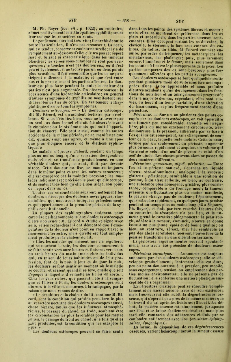 M. Ph. Boyer (toc. cit., p. 1022), au contraire, admet positivement les arthropathies syphilitiques et leur assigne les caractères suivants. Legonflement survient très-vite; il envahitdesuite toute l'articulation, il n’est pas circonscrit. La peau, qui est tendue, conserve sa couleur naturelle ; il y a de l’empâtement au-dessous d’elle; elle n’a pas cet aspect lisse et luisant si caractéristique dans les tumeurs blanches; les veines sous-cutanées ne sont pas vari- queuses ; le toucher n’est pas douloureux, ou il l’est peu et également; il ne trouve pas un ou deux points plus sensibles. Il fai! reconnaître que les os ne par- ticipent nullement à la maladie, et que c’est entre eux et la peau que sont les parties affectées. La dou- leur est plus forte pendant la nuit; la chaleur des parties n’est pas augmentée- On observe souvent la coexistence d’une hydropisie articulaire ; en général d’autres symptômes de syphilis se manifestent sur différentes parties du corps. Un traitement antisy- philitique dissipe tous les symptômes. Douleurs ostéocopes. — « La douleur ostéocope, dit M. Ricord, est un accident tertiaire par excel- lence. Si vous l’étudiez bien, vous ne trouverez pas un seul cas dans lequel elle ait été observée a\ant le cinquième ou le sixième mois qui suit l’appari- tion du chancre. Elle peut aussi, comme les autres accidents de la même période, ne se manifester que dix, quinze, vingt ans après, et même à une épo- que plus éloignée encore de la diathèse syphili- tique. » Le malade n’éprouve d’abord, pendant un temps plus ou moins long, qu’une sensation désagréable; mais celle-ci se transforme graduellement en une véritable douleur qui, souvent, finit par devenir atroce. Celte douleur est fixe, se montre toujours dans le même point et avec les mêmes caractères ; elle est exaspérée par la moindre pression; les ma- lades indiquent avec précision le point qu’elle occupe, et ils sentent très-bien qu’elle a son siège, son point de départ dans un os. Toutes ces circonstances séparent nettement les douleurs osiéocopes des douleurs névralgiques, rhu- matoïdes, que nous avons indiquées précédemment, et qui appartiennent à la première période de la sy- philis Constitutionnelle. La plupart des syphilographes assignent pour caractère pathognomonique aux douleurs ostéocopes d’être nocturnes ; M. Ricord a étudié ce signe avec soin, et ses recherches lui ont démontré, que l’exas- pération de la douleur n’est point en rapport avec le mouvement terrestre, mais qu’elle est tout simple- ment produite par la chaleur du lit. « Chez les malades qui mènent une vie régulière, qui se couchent le soir, les douleurs commencent à se faire sentir vers onze heures et finissent vers deux ou trois heures du matin ; mais chez les individus qui, en raison de leurs habitudes ou de leur pro- fession, font de la nuit le jour et du jour la nuit, les douleurs se font sentir au moment où le malade se couche, et cessent quand il se love, quelle que soit l’époque à laquelle il semelle au lit ou en sorte... Chez les gens riches, qui passent 1 été à la campa- gne et l’hiver à Paris, les douleurs ostéocopes sont diurnes à la ville et nocturnes à la campagne, par la raison que nous venons de dire. « Le décubitus et la chaleur du lit, continue M. Ri- cord, sont la condition qui préside peut-être le plus au caractère nocturne des douleurs ostéocopes : aussi, chose bizarre, tandis que les influences atmosphé- riques, le passage du chaud au froid, semblent être jes circonstances les plus favorables pour les mettre en jeu, le passage du froid au chaud, une fois qu’elles sont produites, est la condition qui les exaspère le plus. » Les douleurs ostéocopes peuvent se faire sentir dans tous les points des systèmes fibreux et osseux ; mais elles se montrent de préférence dans les os plats et superficiels, dans les parties osseuses sous- cutanées. Elles occupent surtout les os du crâne, la clavicule, le sternum, la face sous-cutanée du cu- bitus, du radius, du tibia. M. Ricord énumère en- suite, par ordre de fréquence, les métacarpiens, les métatarsiens, les phalanges; puis, plus rarement encore, l'humérus et le fémur, mais seulement dans les points où l’os est le plus rapproché de la peau. Les parties compactes des os sont beaucoup plus fré- quemment affectées que les parties spongieuses. Les douleurs ostéocopes se font quelquefois sentir pendant plusieurs mois de suite sans être accompa- gnées d’une l^ion appréciable et sans produire d’autres accidents qu’un dérangement dans les fonc- tions de nutrition et un amaigrissement progressif ; dans la majorité des cas, cependant, elles sont sui- vies, au bout d’un temps variable, d’une altération du tissu osseux, et plus fréquemment encore d une périostose. Périostose. — Sur un ou plusieurs des points oc- cupés par les douleurs ostéocopes, on voit apparaître une tumeur peu considérable, arrondie ou irrégu- lière, plus ou moins exactement circonscrite, très- douloureuse à la pression, adhérente par sa base à l’os qui lui est sous-jacent, sans changement de cou- leur de la peau, laquelle reste mobile. Cette tumeur, formée par un soulèvement du périoste, augmente plus ou moins rapidement et acquiert un volume qui varie entre celui d'un oeuf de pigeon et celui d’un œuf de dinde. Les choses peuvent alors se passer de deux manières dill’érenles. Périostose gommeuse, aiguë, périostite. — Entre l’os et le périoste soulevé, s’épanche un liquide séreux, séro-albuinineux, analogue à la synovie; glaireux, gélatineux, semblable à une solution de gomme, à du tissu colloïde, ou bien, au contraire, une substance plus homogène, grisâtre, plus consis- tante, comparable à du fromage mou ; la tumeur présente une fluctuation plus ou moins manifeste, la peau ne change pas de couleur; l’épanchement, qui s’est opéré rapidement, en quelques jours, persiste pendant un temps plus ou moins long (15 à 50 jours, Ph. Boyer), et finit par être résorbé. D'autres fois, au contraire, la résorption n'a pas lieu, et la tu- meur prend le caractère phlegmonenx; la peau rou- git, adhère à la tumeur, s’amincit, s’ouvre et donne issue à un pus jaune, épais et de bonne qualité ; ou bien, au contraire, séreux, mal lié, semblable au pus des abcès scrofuleux. Souvent l’ouverture de la peau se transforme en une ulcération tertiaire. La périostose aiguë se montre souvent spontané- ment, sans avoir été précédée de douleurs ostéo- copes. Périostose chronique. — La tumeur est toujours annoncée par des douleurs ostéocopes; elle se dé- veloppe graduellement, lentement; elle est dure, peu ou point douloureuse à la pression, peu mobile, sans engorgement, tension ou empâtement des par- ties molles environnantes; elle ne présente pas de fluctuation ; elle renferme une matière plastique sus- ceptible de s’organiser. La périostose plastique peut se résoudre complè- tement et ne laisser aucune trace de son existence ; mais très-souvent elle subit la dégénérescence os- seuse, qui s'opère à peu près de la même manière que le travail du cal après les fractures (Ricord). Au dé- but, la matière osseuse est simplement juxtaposée sur l’os, et se laisse facilement décoller ; mais plus tard elle contracte des adhérences et finit par se confondre entièrement avec l'os (exostoses épiphy- saires, épiyéniques). La forme, la disposition de ces dégénérescences osseuses, varient beaucoup : tantôt la tumeur osseuse