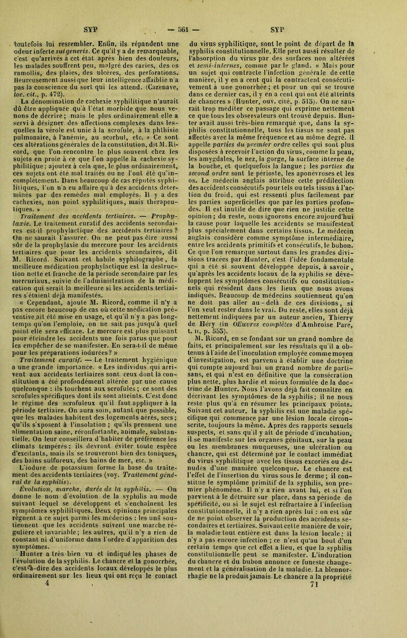 • toutefois lui ressembler. Enfin, ils répandent une odeur infecte suiqeneris. Ce qu’il y a de remarquable, c'est qu’arrivés à cet état après bien des douleurs, les malades souffrent peu, malgré des caries, des os ramollis, des plaies, des ulcères, des perforations. Heureusement aussi que leur intelligence affaiblie n'a pas la conscience du sort qui les attend. (Cazenave, toc. cil., p. 472). La dénomination de cachexie syphilitique n’aurait dû être appliquée qu’à l’état morbide que nous ve- nons de décrire ; mais le plus ordinairement elle a servi à désigner des affections complexes dans les- quelles la vérole est unie à la scrofule, à la phthisie pulmonaire, à l’anémie, au scorbut, etc. « Ce sont ces altéralionsgénérales de la constitution, ditM.Ri- cord, que l’on rencontre le plus souvent chez les sujets en proie à ce que l’on appelle la cachexie sy- philitique; ajoulez à cela que, le plus ordinairement, ces sujets ont été mal traités ou ne l’ont été qu’in- complétement. Dans beaucoup de cas réputés syphi- litiques, l’on n’a eu affaire qu’à des accidents déter- minés par des remèdes mal employés. Il y a des cachexies, non point syphilitiques, mais thérapeu- tiques. » Traitement des accidents tertiaires. — Prophy- laxie. Le traitement curatif des accidents secondai- res est-il prophylactique des accidents tertiaires ?- On ne saurait l'assurer. On ne peut pas être aussi sûr de la prophylaxie du mercure pour les accidents tertiaires que pour les accidents secondaires, dit M. Ricord. Suivant cet habile syphilographe, la meilleure médication prophylactique est la deslruc- tion nelte et franche de la période secondaire par les mercuriaux, suivie de l’administration de la médi- cation qui serait la meilleure si les accidents tertiai- res s’étaient déjà manifestés. « Cependant, ajoute M. Ricord, comme il n’y a pas encore beaucoup de cas où cette médication pré- ventive .ait été mise en usage, et qu’il n’y a pas long- temps qu’on l’emploie, on ne sait pas jusqu’à quel point elle sera efficace. Le mercure est plus puissant pour éteindre les accidents une fois parus que pour les empêcher de se manifester. En sera-t-il de même pour les préparations iodurées? » Traitement curalif. — Le traitement hygiénique a une grande importance. « Les individus qui arri- vent aux accidents tertiaires sont ceux dont la con- stitution a été profondément altérée par une cause quelconque : ils touchent aux scrofules ; ce sont des scrofules spécifiques dont ils sont atteints. C’est donc le régime des scrofuleux qu’il faut appliquer à la période tertiaire. On aura soin, autant que possible, que les malades habitent des logements aérés, secs ; qu’ils s’xposent à l’insolation ; qu’ils prennent une alimentation saine, réconfortante, animale, substan- tielle. On leur conseillera d’habiter de préférence les climats tempérés; ils devront éviter toute espèce d’excitants, mais ils se trouveront bien des toniques, des bains sulfureux, des bains de mer, etc. » L’iodure de potassium forme la base du traite- ment des accidents tertiaires (voy. Traitement géné- ral de la syphilis). Évolution, marche, durée de la syphilis. — On donne le nom d'évolution de la syphilis au mode suivant lequel se développent et s’enchaînent les symptômes syphilitiques. Deux opinions principales régnent à ce sujet parmi les médecins : les uns? sou- tiennent que les accidents suivent une marche ré- gulière et invariable ; les autres, qu’il n’y a rien de constant ni d’uniforme dans l'ordre d’apparition des symptômes. Hunter a très-bien vu et indiqué les phases de l'évolution de la syphilis. Le chancre et la gonorrhée, c’est^à-dire des accidents locaux développés le plus ordinairement sur les lieux qui ont reçu le contact 4 du vitus syphilitique, sont le point de départ de la syphilis constitutionnelle. Elle peut aussi résulter de l’absorption du virus par des surfaces non altérées et semi-internes, comme par le gland. « Mais pour un sujet qui contracte l’infection générale de cette manière, il y en a cent qui la contractent consécuti- vement à une gonorrhée; et pour un qui se trouve dans ce dernier cas, il y en a cent qui ont été atteints de chancres » (Hunter, ouv. cité, p. 515). On ne sau- rait trop méditer ce passage qui exprime nettement ce que tous les observateurs ont trouvé depuis. Hun- ter avait aussi très-bien remarqué que, dans la sy- philis constitutionnelle, tous les tissus ne sont pas affectés avec la même fréquence et au même degré. Il appelle parties du premier ordre celles qui sont plus disposées à recevoir l’action du virus, comme la peau, les amygdales, le nez, la gorge, la surface interne de la bouche, et quelquefois la langue ; les parties du second ordre sont le périoste, les aponévroses et les os. Le médecin anglais attribue cette prédilection des accidents consécutifs pour tels ou tels tissus à l’ac- tion du froid, qui est ressenti plus facilement par les pariies superficielles que par les parties profon- des. Il est inutile de dire que rien ne justifie cette opinion ; du reste, nous ignorons encore aujourd’hui la cause pour laquelle les accidents se manifestent plus spécialement dans certains tissus. Le médecin anglais considère comme symptôme intermédiaire, entre les accidents primitifs et consécutifs, le bubon. Ce que l’on remarque surtout dans les grandes divi- sions tracées par Hunter, c’est l’idée fondamentale qui a été si souvent développée depuis, à savoir, qu’après les accidents locaux de la syphilis se déve- loppent les symptômes consécutifs ou constitution- nels qui résident dans les lieux que nous avons indiqués. Beaucoup de médecins soutiennent qu’on ne doit pas aller au-delà de ces divisions, si l’on veut rester dans le vrai. Du reste, elles sont déjà nettement indiquées par un auteur ancien, Thierry de Héry (in OEuvres complètes d'Ambroise Paré, t. n, p. 555). M. Ricord, en se fondant sur un grand nombre de faits, et principalement sur les résultats qu’il a ob- tenus à l’aide de l’inoculation employée comme moyen d’investigation, est parvenu à établir une doctrine qui compte aujourd hui un grand nombre de parti- sans, et qui n’est en définitive que la consécration plus nette, plus hardie et mieux formulée de la doc- trine de Hunter. Nous l'avons déjà fait connaître en décrivant les symptômes de la syphilis; il ne nous reste plus qu’à en résumer les principaux points. Suivant cet auteur, la syphilis est une maladie spé- cifique qui commence par une lésion locale circon- scrite, toujours la même. Après des rapports sexuels suspects, et sans qu’il y ait de période d’incubation, il se manifeste sur les organes génitaux, sur la peau ou les membranes muqueuses, une ulcération ou chancre, qui est déterminé par le contact immédiat du virus syphilitique avec les tissus excoriés ou dé- nudés d’une manière quelconque. Le chancre est l’effet de l’insertion du virus sous le derme; il con- stitue le symptôme primitif de la syphilis, son pre- mier phénomène. Il n’y a rien avant lui, et si l’on parvient à le détruire sur place, dans sa période de spécificité, ou si le sujet est réfractaire à l’infection constitutionnelle, il n’y a rien après lui ; on est sûr de ne point observer la production des accidents se- condaires et tertiaires. Suivantcelle manière de voir, la maladie tout entière est dans la lésion locale; il n’y a pas encore infection ; ce n’est qu’au bout d’un certain temps que cet effet a lieu, et que la syphilis constitutionnelle peut se manifester. L’induration du chancre et du bubon annonce ce funeste change- ment et la généralisation de la maladie. La blennor- rhagie ne la produit jamais. Le chancre a la propriété 71