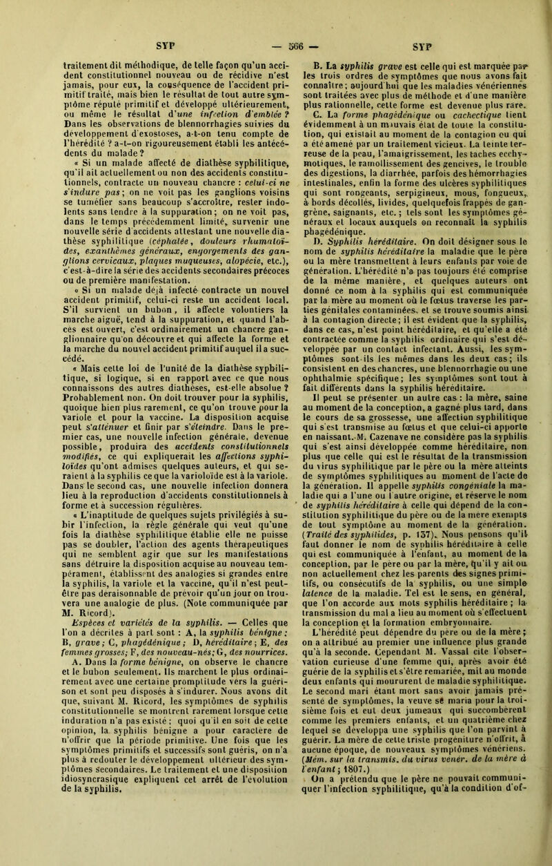 traitement dit méthodique, de telle façon qu’un acci- dent constitutionnel nouveau ou de récidive n’est jamais, pour eux, la cooséquence de l'accident pri- mitif traité, mais bien le résultat de tout autre sym- ptôme réputé primitif et développé ultérieurement, ou même le résultat d'une infection d'emblée ? Dans les observations de blennorrhagies suivies du développement d'exostoses, a-t-on tenu compte de l’hérédité ? a-t-on rigoureusement établi les antécé- dents du malade? « Si un malade affecté de diathèse syphilitique', qu’il ail actuellement ou non des accidents constitu- tionnels, contracte un nouveau chancre : celui-ci ne s'indure pas; on ne voit pas les ganglions voisins se tuméfier sans beaucoup s’accroître, rester indo- lents sans tendre à la suppuration; on ne voit pas, dans le temps précédemment limité, survenir une nouvelle série d accidents attestant une nouvelle dia- thèse syphilitique (céphalée, douleurs rhumatoï- des, exanthèmes généraux, engorgements des gan- glions cervicaux, plaques muqueuses, alopécie, etc.), c’est-à-dire la série des accidents secondaires précoces ou de première manifestation. « Si un malade déjà infecté- contracte un nouvel accident primitif, celui-ci reste un accident local. S’il survient un bubon, il affecte volontiers la marche aiguë, tend à la suppuration, et quand l’ab- cés est ouvert, c’est ordinairement un chancre gan- glionnaire qu'on découvre et qui affecte la forme et la marche du nouvel accident primitif auquel il a suc- cédé. « Mais celte loi de l’unité de la diathèse syphili- tique, si logique, si en rapport avec ce que nous connaissons des autres diathèses, est-elle absolue ? Probablement non. On doit trouver pour la syphilis, quoique bien plus rarement, ce qu’on trouve pour la variole et pour la vaccine. La disposition acquise peut s'atténuer et finir par s'éteindre. Dans le pre- mier cas, une nouvelle infection générale, devenue possible, produira des accidents constitutionnels modifiés, ce qui expliquerait les affections syphi- loïdes qu’ont admises quelques auteurs, et qui se- raient à la syphilis ce que la varioloïde est à la variole. Dans le second cas, une nouvelle infection donnera lieu à la reproduction d'accidents constitutionnels à forme et à succession régulières. « L’inaptitude de quelques sujets privilégiés à su- bir l’infection, la règle générale qui veut qu’une fois la diathèse syphilitique établie elle ne puisse pas se doubler, l’action des agents thérapeutiques qui ne semblent agir que sur les manifestations sans détruire la disposition acquise au nouveau tem- pérament, établissent des analogies si grandes entre la syphilis, la variole et la vaccine, qu’il n’est peut- être pas déraisonnable de prévoir qu’un jour on trou- vera une analogie de plus. (Note communiquée par M. Ricord). Espèces et variétés de la syphilis. — Celles que l’on a décrites à part sont : A, la syphilis bénigne : li, grave; C, pliagédénique ; D, héréditaire ; E, des femmes grosses; F, des nouveau-nés; G, des nourrices. A. Dans la forme bénigne, on observe le chancre et le bubon seulement. Us marchent le plus ordinai- rement avec une certaine promptitude vers la guéri- son et sont peu disposés à s’indurer. Nous avons dit que, suivant M. Ricord, les symptômes de syphilis constitutionnelle se montrent rarement lorsque cette induration n’a pas existé ; quoi qu'il en soit de celte opinion, la syphilis bénigne a pour caractère de n’offrir que la période primitive. Une fois que les symptômes primitifs et successifs sont guéris, on n'a plus à redouter le développement ultérieur des sym- ptômes secondaires. Le traitement el une disposition idiosyncrasique expliquent cet arrêt de l’évolution de la syphilis. B. La syphilis grave est celle qui est marquée pa? les trois ordres de symptômes que nous avons fait connaître; aujourd'hui que les maladies vénériennes sont traitées avec plus de méthode et d’une manière plus rationnelle, cette forme est devenue plus rare. G. La forme phagèdenique ou cachectique lient évidemment à un miuvais état de toute la constitu- tion, qui existait au moment de la contagion ou qui a été amené par un traitement vicieux. La teinte ter- reuse de la peau, l’amaigrissement, les taches ecchy- moliques, le ramollissement des gencives, le trouble des digestions, la diarrhée, parfois des hémorrhagies intestinales, enfin la forme des ulcères syphilitiques qui sont rongeants, serpigineux, mous, fongueux,, à- bords décollés, livides, quelquefois frappés de gan- grène, saignants, etc.; tels sont les symptômes gé- néraux et locaux auxquels on reconnaît la syphilis pbagédénique. D. Syphilis héréditaire. On doit désigner sous le nom de syphilis héréditaire la maladie que le père ou la mère transmettent à leurs enfants par voie de génération. L’hérédité n’a pas toujours élé comprise de la même manière, et quelques auteurs ont donné ce nom à la syphilis qui est communiquée par la mère au moment où le fœtus traverse les par- ties génitales contaminées, et se trouve soumis ainsi à la contagion directe; il est évident que la syphilis, dans ce cas, n’est point héréditaire, et qu’elie a été contractée comme la syphilis ordinaire qui s’est dé- veloppée par un contact infectant. Aussi, les sym- ptômes sont-ils les mêmes dans les deux cas; ils consistent en des chancres, une blennorrhagie ou une ophthalmie spécifique; les symptômes sont tout à fait différents dans la syphilis héréditaire. Il peut se présenter un autre cas: la mère, saine au moment de la conception, a gagné plus tard, dans le cours de sa grossesse, une affection syphilitique qui s'est transmise au fœtus et que celui-ci apporte en naissant.-M. Cazenave ne considère pas la syphilis qui s'est ainsi développée comme héréditaire, non plus que celle qui est le résultat de la transmission du virus syphilitique par le père ou la mère atteints de symptômes syphilitiques au moment de l'acte de la génération. Il appelle syphilis congéniale la ma- ladie qui a l’une ou I autre origine, et réserve le nom de syphilis héréditaire à celle qui dépend de la con- stitution syphilitique du père ou de la mere exempts de tout symptôme au moment de la génération. (Traité des syphilides, p. 157). Nous pensons qu’il faut donner le nom de syphilis héréditaire à celle qui est communiquée à l’enfant, au moment de la conception, par le père ou par la mère, qu’il y ait ou non actuellement chez les parents des signes primi- tifs, ou consécutifs de la syphilis, ou une simple latence de la maladie. Tel est le sens, en général, que l’on accorde aux mots syphilis héréditaire; la transmission du mal a lieu au moment où s'effectuent la conceplion et la formation embryonnaire. L’hérédité peut dépendre du père ou de la mère; on a attribué au premier une intluence plus grande qu’à la seconde. Cependant M. Vassal cite l'obser- vation curieuse d'une femme qui, après avoir été guérie de la svphilis cl s’être remariée, mit au monde deux enfants qui moururent de maladie syphilitique. Le second mari étant mort sans avoir jamais pré- senté de symptômes, la veuve se maria pour la troi- sième fois et eut deux jumeaux qui succombèrent comme les premiers entants, et un quatrième chez lequel se développa une syphilis que l’on parvint à guérir. La mère de cette triste progéniture n'oil’rit, à aucune époque, de nouveaux symptômes vénériens. (Mém. sur la transmis, du virus venér. de la mère à l'enfant ; 1807.) On a prétendu que le père ne pouvait communi- quer l’infection syphilitique, qu’à la condition d'of-