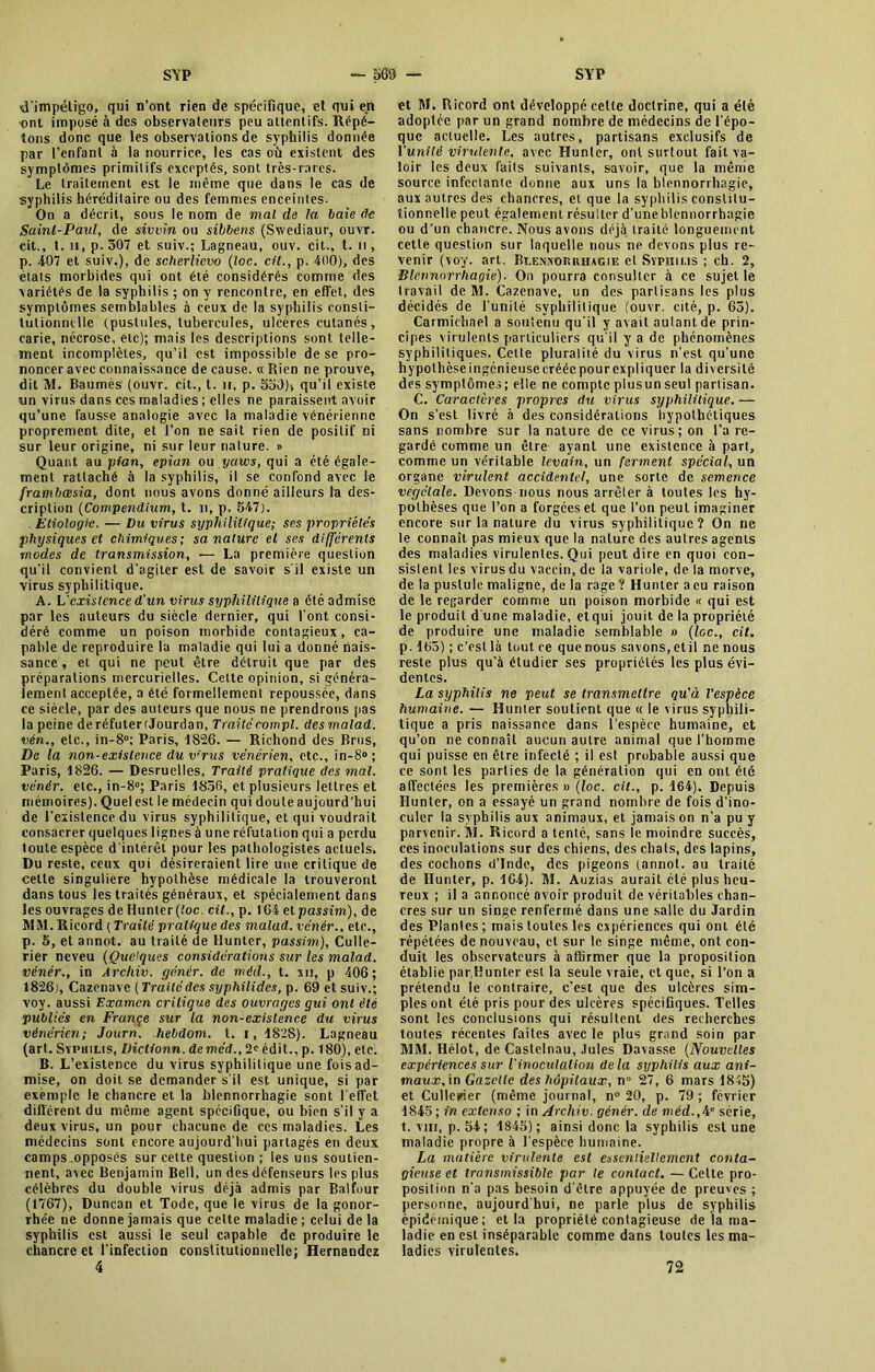 d'impétigo, qui n’ont rien de spécifique, et qui en ont imposé à des observateurs peu attentifs. Répé- tons donc que les observations de syphilis donnée par l’enfant à la nourrice, les cas où existent des symptômes primitifs exceptés, sont très-rares. Le traitement est le même que dans le cas de syphilis héréditaire ou des femmes enceintes. On a décrit, sous le nom de mal de la baie de Saint-Paul, de sivvin ou sibbens (Swediaur, ouvr. cit., t. il, p. 307 et suiv.; Lagneau, ouv. cit., t. n , p. 407 et suiv.), de scherlievo (toc. cit., p. 400), des états morbides qui ont été considérés comme des variétés de la syphilis ; on y rencontre, en effet, des symptômes semblables à ceux de la syphilis consti- tutionnelle (pustules, tubercules, ulcères cutanés , carie, nécrose, etc); mais les descriptions sont telle- ment incomplètes, qu’il est impossible de se pro- noncer avec connaissance de cause. « Rien ne prouve, dit M. Baumès (ouvr. cit., t. n, p. 55JL qu’il existe un virus dans ces maladies ; elles ne paraissent avoir qu’une fausse analogie avec la maladie vénérienne proprement dite, et l’on ne sait rien de positif ni sur leur origine, ni sur leur nature. » Quant au pian, epian ou yaws, qui a été égale- ment rattaché à la syphilis, il se confond avec le frambœsia, dont nous avons donné ailleurs la des- cription (Compendium, t. n, p. 547). Etiologie. — Du virus syphilitique; ses propriétés physiques et chimiques; sa nature et ses différents modes de transmission, — La première question qu'il convient d’agiter est de savoir s'il existe un virus syphilitique. A. L existence d'un virus syphilitique a été admise par les auteurs du siècle dernier, qui font consi- déré comme un poison morbide contagieux, ca- pable de reproduire la maladie qui lui a donné nais- sance, et qui ne peut être détruit que par des préparations mercurielles. Cette opinion, si généra- lement acceptée, a été formellement repoussée, dans ce siècle, par des auteurs que nous ne prendrons pas la peine de réfuter (Jourdan, Traitécompl. desrnalad. vén., etc., in-8°: Paris, 1826. — Richond des Brus, De la non-existence duv'rus vénérien, etc., in-8° ; Paris, 1826. — Desruelles, Traité pratique des mal. vénér. etc., in-8°; Paris 1856, et plusieurs lettres et mémoires). Quel est le médecin qui doute aujourd'hui de l’existence du virus syphilitique, et qui voudrait consacrer quelques lignes à une réfutation qui a perdu toute espèce d intérêt pour les pathologistes actuels. Du reste, ceux qui désireraient lire une critique de cette singulière hypothèse médicale la trouveront dans tous les traités généraux, et spécialement dans les ouvrages de Hunier (toc. cit., p. 164 et passim), de MM. Ricord ( Traité pratique des malad. vénér., etc., p. 5, et annot. au traité de Ilunter, passim), Culle- rier neveu {Quelques considérations sur les malad. vénér., in Arcliiv. génér. de méd., t. xii, p 406; 1826), Cazenave (Traitédes syphilides, p. 69 et suiv.; voy. aussi Examen critique des ouvrages gui ont été publiés en Frange sur la non-existence du virus vénérien; Journ. hebdom. t. i, 1828). Lagneau (art. Syphilis, Uictionn. de méd., 2» édit., p. 180), etc. B. L’existence du virus syphilitique une foisad- mise, on doit se demander s'il est unique, si par exemple le chancre et la blennorrhagie sont l'effet différent du même agent spécifique, ou bien s’il y a deux virus, un pour chacune, de ces maladies. Les médecins sont encore aujourd'hui partagés en deux camps.opposés sur cette question ; les uns soutien- nent, avec Benjamin Bell, un des défenseurs les plus célèbres du double virus déjà admis par Balfour (1767), Duncan et Tode, que le virus de la gonor- rhée ne donne jamais que cette maladie ; celui de la syphilis est aussi le seul capable de produire le chancre et l’infection constitutionnelle; Hernandez 4 et M. Ricord ont développé celte doctrine, qui a élé adoptée par un grand nombre de médecins de l'épo- que actuelle. Les autres, partisans exclusifs de l'unité virulente, avec Hunter, ont surtout fait va- loir les deux faits suivants, savoir, que la même source infectante donne aux uns la blennorrhagie, aux autres des chancres, et que la syphilis constitu- tionnelle peut également résulter d’une blennorrhagie ou d'un chancre. Nous avons déjà traité longuement cette question sur laquelle nous ne devons plus re- venir (voy. art. Blennorrhagie et Syphilis ; ch. 2, Blennorrhagie). On pourra consulter à ce sujet le travail de M. Cazenave, un des partisans les plus décidés de l’unité syphilitique (ouvr. cité, p. 65). Carmichael a soutenu qu'il y avait autant de prin- cipes virulents particuliers qu'il y a de phénomènes syphilitiques. Cette pluralité du virus n’est qu’une hypothèse ingénieuse créée pour expliquer la diversité des symptômes; elle ne compte plusun seul partisan. C. Caractères propres du virus syphilitique.— On s’est livré à des considérations hypothétiques sans nombre sur la nature de ce virus; on l’a re- gardé comme un être ayant une existence à part, comme un véritable levain, un ferment spécial, un organe virulent accidentel, une sorte de semence végétale. Devons nous nous arrêter à toutes les hy- pothèses que l’on a forgées et que l’on peut imaginer encore sur la nature du virus syphilitique? On ne le connaît pas mieux que la nature des autres agents des maladies virulentes. Qui peut dire en quoi con- sistent les virus du vaccin, de la variole, de la morve, de la pustule maligne, de la rage ? Hunter a eu raison de le regarder comme un poison morbide « qui est le produit d une maladie, etqui jouit de la propriété de produire une maladie semblable » (foc., cit. p. 165) ; c’est là tout ce que nous savons, etil ne nous reste plus qu’à étudier ses propriétés les plus évi- dentes. La syphilis ne peut se transmettre qu'à l’espèce humaine. — Hunter soutient que « le virus syphili- tique a pris naissance dans l’espèce humaine, et qu’on ne connaît aucun autre animal que l’homme qui puisse en être infecté ; il est probable aussi que ce sont les parties de la génération qui en ont été affectées les premières » (loc. cit., p. 164). Depuis Hunter, on a essayé un grand nombre de fois d’ino- culer la syphilis aux animaux, et jamais on n’a pu y parvenir. M. Ricord a tenté, sans le moindre succès, ces inoculations sur des chiens, des chats, des lapins, des cochons d’Inde, des pigeons (annot. au traité de Hunter, p. 164). M. Auzias aurait été plus heu- Teux ; il a annoncé avoir produit de véritables chan- cres sur un singe renfermé dans une salle du Jardin des Plantes ; mais toutes les expériences qui ont élé répétées de nouveau, et sur le singe même, ont con- duit les observateurs à affirmer que la proposition établie par,Hunter est la seule vraie, et que, si l’on a prétendu le contraire, c’est que des ulcères sim- ples ont été pris pour des ulcères spécifiques. Telles sont les conclusions qui résultent des recherches toutes récentes faites avec le plus grand soin par MM. Hélot, de Castelnau, Jules Davasse (Nouvelles expériences sur l'inoculation delà syphilis aux ani- maux, in Gazelle des hôpitaux, n° 27, 6 mars 1845) et Cullerier (même journal, n° 20, p. 79 ; février 1845 ; in extenso ; in Archiv. génér. de méd.,Ae série, t. vhi, p. 54; 1845); ainsi donc la syphilis est une maladie propre à l’espèce humaine. La matière virulente est essentiellement conta- gieuse et transmissible par le contact. — Celte pro- position n'a pas besoin d'être appuyée de preuves ; personne, aujourd hui, ne parle plus de syphilis épidémique; et la propriété contagieuse de la ma- ladie en est inséparable comme dans toutes les ma- ladies virulentes. 72