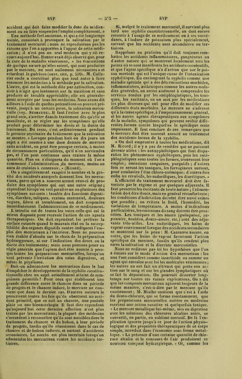 accident qui doit faire modifier la dose du médica- ment ou en faire suspendre l’emploi complètement. » Une méthode fort ancienne, et qui a élé longtemps usitée, consistait à provoquer la salivation par le traitement mercuriel : nous ne reproduirons pas les raisons que l'on a apportées à l'appui de celte médi- cation; il n’est pas un seul médecin qui y ait re- cours aujourd’hui. Hunteravait déjà observé que, pour la cure de la maladie vénérienne, » les évacuations de quelque nature qu’elles soient, qui sont produites par le mercure, ne sont nullement nécessaires » et retardent la guérison (ouvr. cité, p. 599). M. Culle- rier oncle a contribué plus que tout autie à faire renoncer les médecins à la méthode par la salivation. L’autre, qui est la méthode dite par extinction, con- siste à n’agir que lentement sur la nutrition et sans produire de trouble appréciable; elle est générale- ment acceptée par tous les médecins. Nous avons dit ailleurs à l’aide de quelles précautionson pouvait pré- venir, jusqu'à un certain point, la salivation mercu- rielle (voy. Stomatite^. Il faut l’éviter avec le plus grand soin, s’arrêter dansle traitement dès qu’elle se manifeste, et se régler sur les symptômes qu’elle produit pour déterminer les doses et la durée du traitement. Du reste, c’est ordinairement pendant le premier septénaire du traitement que la salivation se montre. « Lorsque pendant huit ou dix jours un sujet a élé soumis à une dose donnée de mercure sans accident, on peut être presque certain, à moins de circonstances particulières, qu’il n’en surviendra pas, et l’on peut continuer sans crainte la même quantité. Plus on s'éloignera du moment où l’on a commencé l’administration du mercure, moins on aura de craintes à concevoir. « (Ricord). On a singulièrement exagéré le nombre et (a gra- vité des accidents auxquels donnent lieu les mercu- riaux, parce qu’on a souvent accusé ceux-ci de pro- duire des symptômes qui ont une autre origine; cependant lorsqu’on voit paraître un ou plusieurs des symptômes suivants : trouble des fonctions digesti- ves, diarrhée, coliques, eczéma mercuriel, douleurs vagues, fièvre et tremblement, on doit suspendre immédiatement l’administration de ce médicament. L’intestin est de toutes les voies celle qui est le mieux disposée pour recevoir l’action de ces agents thérapeutiques. On doit cependant lui préférer la surface cutanée quand le mauvais état ou la suscep- tibilité des organes digestifs conlre-indiquent l’em- ploi des mercuriaux à l’intérieur. Nous ne pouvons rien établir d’absolu sur le choix de la préparation hydrargyreuse, ni sur l’indication des doses ou la durée des traitements; mais nous pouvons poser en règle générale que l’opium doit être associe à pres- que toutes les préparations mercurielles, lorsqu’on veut prévenir 1 irritation des voies digestives, et même le ptyalisme. Doit-on administrer les mercuriaux dans le but d'empêcher le développement de la syphilis constitu- tionnelle chez un sujet actuellement atteint de sym- ptômes primitifs? Pour ceux qui établissent une grande différence entre le chancre dans sa période de progrès et le chancre induré, le mercure ne con- vient que dans le dernier cas. D’autres auteurs le prescrivent toutes les fois qu’ils observent un acci- dent primitif, que ce soit un chancre, une pustule plate ou une blennorrhagie II faut dire cependant qu’aujourd'hui cette dernière affection n’est plus traitée par les mercuriaux; la plupart des médecins s’accordent à reconnaître qu’ils sont nuisiblesdans le traitement du chancre et du bubon, à leur période de progrès, tandis qu’ils réussissent dans le cas de chancre et de bubon indurés, et surtout d’accidents secondaires. Le succès est plus incertain lorsqu’on administre les mercuriaux contre les accidents ter- tiaires. Si, malgré le traitement mercuriel, il survient plus tard une syphilis constitutionnelle, on doit encore recourir à 1 usage de ce médicament ou à ses succé- danés, à l’iodure de potassium plus spécialement, suivant que les accidents sont secondaires ou ter- tiaires- Rappelons au praticien qu’il doit toujours com- battre les accidents infiammatoires, gangréneux ou d autre nature qui se montrent localement vers les points où se sont manifestés les accidents consécutifs, et que l’agent spécifique n’a d’action que sur le poi- son morbide qui est l’unique cause de l’intoxication syphilitique. Eu envisageant la syphilis comme une maladie spéciale qui a des déterminations morbides, inflammatoires, asthéniques comme les autres mala- dies générales, on arrive aisément à comprendre les services rendus par les antiphlogistiques, les toni- ques, les excitants, en un mot par les médications les plus diverses qui ont pour effet de modifier ces differents états morbides. Le mercure ne s'adresse qu’à lacausespécifique,à l’empoisonnement général, et les autres agents thérapeutiques aux symptômes de la maladie, symptômes qui peuvent revêtir diffé- rentes formes contre lesquelles le spécifique reste impuissant. Il faut conclure de ces remarques que le mercure doit être souvent associé au traitement des accidents locaux de la syphilis. « On doit emprunter à toutes les médications, dit M. Ricord ; il n y a pas de remèdes qui ne puissent devenir utiles : les antisyphilitiques qui font dispa- raître les phénomènes syphilitiques, puis les anti- phlogistiques sous toutes les formes, trouveront leur emploi; émissions sanguines, purgatifs; d’autres fois ce seront les toniques, les furrugineux surtout, pour combattre l’état chloro-anémique; d’autres fois enfin les révulsifs, les sudorifiques, les diurétiques. » L’efficacité du traitement mercuriel doit être fa- vorisée par le régime et par quelques adjuvants. Il faut proscrire les excitants de toute nature ; l’alimen- tation doit être douce, mais en général réconfortante; les conditions d’habitation doivent être aussi saines que possible ; on évitera le froid, l’humidité, les variations de température. A moins d’indications particulières, les émissions du sang doivent être pros- crites. Les toniques et les amers (quinquina, sa- ponaire, houblon, douce-amère, etc.) sont des adju- vants très-utiles. Les sudorifiques, les bains de vapeur conviennent lorsque desaccidenlssecondaires se montrent sur la peau: M. Cazenave assure, en outre, que les bains de vapeur favorisent l’action spécifique du mercure, tandis qu’ils rendent plus rares la salivation et la diarrhée mercurielles. Nous ne redirons pas ici les hypothèses que l’on a émises sur le mode d action des mercuriaux : les uns l’ont considéré comme insecticide ou comme un agent qui entraîne avec lui les molécules vénéneuses ; les autres en ont fait un altérant qui porte son ac- tion sur le sang et sur les glandes lymphatiques où se fait la dépuration. On pourrait disserter long- temps sur toutes ces vaincs explications. On a dit que les composés mercuriaux agissent toujours de la même manière, c’est-à-dire par le mercure qu’ils contiennent; M. Mialhe soutient que c’est à l'aide du deuto-chlorure, qui se forme constamment, que les préparations mercurielles usitées en médecine exercent une action curative et quelquefois toxique. « Le mercure métallique lui-même, mis en digestion avec les solutions des chlorures alcalins aérés, se convertit, en partie, en sublimé corrosif. De là l’ex- plication ignorée jusqu’à ce jour de faction physio- logique et des propriétés thérapeutiques de ce corps simple, introduit dans l’économie sous forme métal- lique. » La présence d’une certaine quantité de chlo- rure alcalin et le concours de l'air produisent ce nouveau composé hydrargirique. « Or, comme les