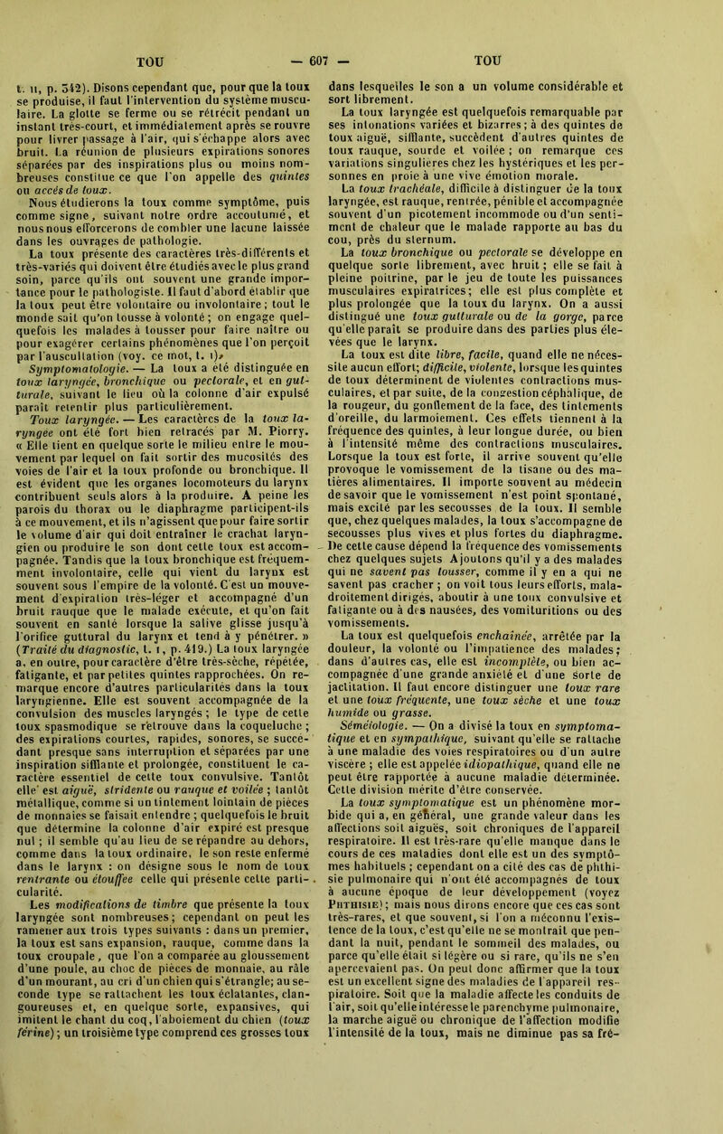 t. h, p. 342). Disons cependant que, pour que la toux se produise, il faut l'intervention du système muscu- laire. La glotte se ferme ou se rétrécit pendant un instant très-court, et immédiatement après se rouvre pour livrer passage à l’air, qui s'échappe alors avec bruit. La réunion de plusieurs expirations sonores séparées par des inspirations plus ou moins nom- breuses constitue ce que Ton appelle des quintes ou accès de toux. Nous étudierons la toux comme symptôme, puis comme signe, suivant notre ordre accoutumé, et nous nous elforcerons de combler une lacune laissée dans les ouvrages de pathologie. La toux présente des caractères très-différents et très-variés qui doivent être étudiés avec le plus grand soin, parce qu’ils ont souvent une grande impor- tance pour le pathologiste. Il faut d’abord établir que la toux peut être volontaire ou involontaire; tout le monde sait qu’on tousse à volonté ; on engage quel- quefois les malades à tousser pour faire naître ou pour exagérer certains phénomènes que l’on perçoit par l’auscultation (voy. ce mot, t. t)/ Symptomatologie. — La toux a été distinguée en toux laryngée, bronchique ou pectorale, et en gut- turale, suivant le lieu où la colonne d’air expulsé paraît retentir plus particulièrement. Toux laryngée. — Les caractères de la toux la- ryngée ont été fort bien retracés par M. Piorry. « Elle tient en quelque sorte le milieu entre le mou- vement par lequel on fait sortir des mucosités des voies de l’air et la toux profonde ou bronchique. Il est évident que les organes locomoteurs du larynx contribuent seuls alors à la produire. A peine les parois du thorax ou le diaphragme participent-ils à ce mouvement, et ils n’agissent que pour faire sortir le volume d’air qui doit entraîner le crachat laryn- gien ou produire le son dont cette toux est accom- - pagnée. Tandis que la toux bronchique est fréquem- ment involontaire, celle qui vient du larynx est souvent sous l’empire de la volonté. C est un mouve- ment d expiration très-léger et accompagné d’un bruit rauque que le malade exécute, et qu’on fait souvent en santé lorsque la salive glisse jusqu’à l’orifice guttural du larynx et tend à y pénétrer. » (Traité du diagnostic, t. i, p. 419.) La toux laryngée a, en outre, pour caractère d'être très-sèche, répétée, fatigante, et par petites quintes rapprochées. On re- marque encore d’autres particularités dans la toux laryngienne. Elle est souvent accompagnée de la convulsion des muscles laryngés ; le type de cette toux spasmodique se retrouve dans la coqueluche ; des expirations courtes, rapides, sonores, se succé- dant presque sans interruption et séparées par une inspiration sifflante et prolongée, constituent le ca- ractère essentiel de cette toux convulsive. Tantôt elle’ est aiguë, stridente ou rauque et voilée ; tantôt métallique, comme si un tintement lointain de pièces de monnaies se faisait entendre ; quelquefois le bruit que détermine la colonne d’air expiré est presque nul ; il semble qu’au lieu de se répandre au dehors, comme dans la toux ordinaire, le son reste enfermé dans le larynx ; on désigne sous le nom de toux rentrante ou étouffée celle qui présente celte parti- . cularité. Les modifications de timbre que présente la toux laryngée sont nombreuses; cependant on peut les ramener aux trois types suivants : dans un premier, la toux est sans expansion, rauque, comme dans la toux croupale, que l'on a comparée au gloussement d’une poule, au choc de pièces de monnaie, au râle d’un mourant, au cri d’un chien qui s’étrangle; au se- conde type se rattachent les toux éclatantes, clan- goureuses et, en quelque sorte, expansives, qui imitent le chant du coq, l'aboiement du chien (toux ferine) ; un troisième type comprend ces grosses toux dans lesquelles le son a un volume considérable et sort librement. La toux laryngée est quelquefois remarquable par ses intonations variées et bizarres; à des quintes de toux aiguë, sifflante, succèdent d’autres quintes de toux rauque, sourde et voilée ; on remarque ces variations singulières chez les hystériques et les per- sonnes en proie à une vive émotion morale. La toux trachéale, difficile à distinguer de la toux laryngée, est rauque, renirée, pénible et accompagnée souvent d’un picotement incommode ou d’un senti- ment de chaleur que le malade rapporte au bas du cou, près du sternum. La toux bronchique ou pectorale se développe en quelque sorte librement, avec hruit ; elle se fait à pleine poitrine, par le jeu de toute les puissances musculaires expiratrices ; elle est plus complète et plus prolongée que la toux du larynx. On a aussi distingué une toux gutturale ou de la gorge, parce qu elle paraît se produire dans des parties plus éle- vées que le larynx. La toux est dite libre, facile, quand elle ne néces- site aucun effort; difficile, violente, lorsque les quintes de toux déterminent de viulenles contractions mus- culaires, et par suite, de la congestion céphalique, de la rougeur, du gonffement de la face, des tintements d’oreille, du larmoiement. Ces effets tiennent à la fréquence des quintes, à leur longue durée, ou bien à l’intensité même des contractions musculaires. Lorsque la toux est forte, il arrive souvent qu’elle provoque le vomissement de la tisane ou des ma- tières alimentaires. Il importe souvent au médecin desavoir que le vomissement n’est point spontané, mais excité par les secousses de la toux. Il semble que, chez quelques malades, la toux s’accompagne de secousses plus vives et plus fortes du diaphragme. De cette cause dépend la fréquence des vomissements chez quelques sujets Ajoutons qu’il y a des malades qui ne savent pas tousser, comme il y en a qui ne savent pas cracher ; on voit tous leurs efforts, mala- droitement dirigés, aboutir à une toux convulsive et fatigante ou à des nausées, des vomiluritions ou des vomissements. La toux est quelquefois enchaînée, arrêtée par la douleur, la volonté ou l’impatience des malades; dans d’autres cas, elle est incomplète, ou bien ac- compagnée d'une grande anxiété et d'une sorte de jactitation. U faut encore distinguer une toux rare et une toux fréquente, une toux sèche et une toux humide ou grasse. Séméiologie. — On a divisé la toux en symptoma- tique et en sympathique, suivant qu’elle se rattache à une maladie des voies respiratoires ou d'un autre viscère ; elle est appelée idiopathique, quand elle ne peut être rapportée à aucune maladie déterminée. Cette division mérite d’étre conservée. La toux symptomatique est un phénomène mor- bide qui a, en général, une grande valeur dans les affections soit aiguës, soit chroniques de l'appareil respiratoire. 11 est très-rare qu'elle manque dans le cours de ces maladies dont elle est un des symptô- mes habituels ; cependant on a cité des cas de phthi- sie pulmonaire qui n’ont été accompagnés de toux à aucune époque de leur développement (voyez Phthisie) ; mais nous dirons encore que ces cas sont très-rares, et que souvent, si l'on a méconnu l’exis- tence de la toux, c’est qu’elle ne se montrait que pen- dant la nuit, pendant le sommeil des malades, ou parce qu’elle était si légère ou si rare, qu’ils ne s’en apercevaient pas. On peut donc affirmer que la toux est un excellent signe des maladies de l'appareil res- piratoire. Soit que la maladie affecte les conduits de l’air, soit qu’elle intéresse le parenchyme pulmonaire, la marche aiguë ou chronique de l’affection modifie l'intensité de la toux, mais ne diminue pas sa fré-