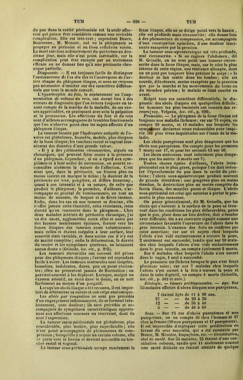 du pus dans la cavité péritonéale est la seule affec- tion qui puisse être considérée comme une véritable complication. Elle est très-rare ; cependant Dance, llourienne, M. Monnot, ont vu la phlegmasie se propager au péritoine et au tissu cellulaire voisin. La mortsur\ient ordinairement du qualrièmeau dou- zième jour, mais elle n’est point inévitable, car la complication peut être enrayée par un traitement efficace ou ne donner lieu qu'à une péritonite chro- nique partielle. Diagnostic. — Il est toujours facile de distinguer Y ostéosarcome de l'os des iles et l’anévrysme de l’ar- tère iliaque du phlegmon iliaque, et nous ne croyons pas nécessaire d'insister sur des caractères différen- tiels que tout le monde connaît. L’hypertrophie du foie, le déplacement ou Yaug- «icnlution de volume du rein, ont donné lieu à des erreurs de diagnostic que l’on évitera toujours en te- nant compte de la marche de la maladie, de ses cau- ses appréciables, en pratiquant avec soin la palpation et la percussion. Les affections du foie et du rein sont d’ailleurs accompagnées de troubles fonctionnels que l'on n’observe point chez les sujets affectés d’un phlegmon iliaque. La tumeur formée par I’hydropisie enkystée de l'o- vaire est globuleuse, bosselée, mobile, plus éloignée de la fosse iliaque; les touchers rectal et vaginal four- nissent des données d’une grande valeur. « Il y a des péritonites circonscrites, aiguës ou chroniques, qui peuvent faire croire à la présence d'un phlegmon. Cependant, si on a égard aux sym- ptômes et à leur ordre de succession, on pourra re- connaître aisément la nature de l'affection. Cest ainsi que, dans la péritonite, un frisson plus ou moins violent en marque le début ; la douleur de la péritonite est vive, pongitive, et diffère beaucoup, quant à son intensité et à sa nature, de celle que produit le phlegmon; la première, d’ailleurs, s’ac- compagne en général de vomissements, ou tout au moins de nausées, de hoquet et de fièvre intense. Enfin, dans les cas où une tumeur se dessine, elle n’offre jamais celte élasticité, cette résistance, cette dureté qu’on rencontre dans le phlegmon... Chez deux malades atteints de péritonite chronique, j’ai vu des anses, agglomérées entre elles et unies par des fausses membranes épaisses, former vers les fosses iliaques des tumeurs assez volumineuses; mais celles-ci étaient inégales à leur surface, leur sonorité était variable, et dans aucun cas il n'y eut de matité complète; enfin la déformation, la dureté du ventre et les symptômes généraux, ne laissaient aucun doute » (Grisolle, loc. cil., p. 2ti5). Les tumeurs stercorales ont souvent été prises pour des phlegmons iliaques ; l’erreur est cependant facile à éviter. Les tumeurs stercorales sont inégales, bosselées, indolentes, dures, peu ou point rénilen- tes; elles ne présentent jamais de fluctuation; on parvient souvent à les déplacer. Lorsque, malgré un examen attentif, on reste dans le doute, on en sort facilement au moyen d’un purgatif. Lorsqu’un abcès iliaque a été reconnu, il est impor- tant de déterminer sa nature et son siège anatomique. Les abcès par congestion ne sont pas précédés d’un engorgement inflammatoire, ils se forment très- lentement, sans douleur; ils sont précédés et ac- compagnés de symptômes caractéristiques apparte- nant aux affections osseuses ou viscérales’, dont ils sont 1 expression. La tumeur intra-péritonéale est globuleuse, plus considérable, plus mobile, plus superficielle; elle ti’cst point accompagnée de phénomènes de com- pression ; lorsqu’elle a acquis un certain volume, elle se porte vers le bassin et devient accessible au tou- cher rectal et vaginal. La tumeur sous-péritonéale occupe exactement la fosse iliaque, elle ne se dirige point vers le bassin , elle est profonde mais circonscrite; elle donne lieu à des phénomènes décompression, est accompagnée d’une constipation opiniâtre, d'une douleur lanci- nante exaspérée par la pression. La tumeur sous-aponêvrotique est très-profonde, mal circonscrite. « Si on explore l’abdomen , dit M. Grisolle, on ne sent point une tumeur circon- scrite dans la fosse iliaque, mais, sur le côté le plus interne de cette région, une rénitence allongée, dont on ne peut pas toujours bien préciser le siège ; » la douleur se fait sentir dans les lombes; elle est sourde, dilacérante, moins exaspérée par la pression que par la marche et les mouvements du tronc ou du membre pelvien; le malade se tient courbé en avant. Malgré tous ces caractères différentiels, le dia- gnostic des abcès iliaques est quelquefois difficile ; les hommes les plus éminents ont commis des er- reurs (voy. Velpeau, loc. cil., p. 226). Pronostic. — Le phlegmon de la fosse iliaque est toujours une maladie fâcheuse ; car sur 73 sujets, on compte 20 morts, et 11 malades sur lesquels les symptémes devinrent assez redoutables pour inspi- rer les plus vives inquiétudes sur l’issue de la ma- ladie. Les abcès puerpéraux sont plus dangereux que les abcès non puerpéraux. On compte pour les premiers 7 morts sur 17, et pour les seconds 13 sur 56. Les abcès stercoraux sont infiniment plus dange- reux que les autres (5 morts sur 7). Toutes choses égales d'ailleurs, l’abcès intra- péritonéal est le plus grave, puisque l'on doit redou- ter l’épanchement du pus dans la cavité du péri- toine ; l’abcès sous-aponévrotique produit souvent de grands désordres: une gangrène plus ou moins étendue, la destruction plus ou moins complète du fascia iliaca, des muscles psoas et iliaque. L’abcès sous-péritonéal est celui qui autorise à porter le pro- nostic le plus rassurant. On pense généralement, dit M. Grisolle, que les abcès qui s’ouvrent à la surface de la peau se trou- vent dans les conditions les plus défavorables, parce que le pus, placé dans un lieu déclive, doit s’écouler avec difficulté. On a au contraire signalé comme une circonstance favorable l’ouverture de l’abcès dans le gros intestin. L’examen des faits ne confirme pas celte assertion; car sur 14 sujets chez lesquels l'abcès s’est vidé exclusivement à travers la peau, 2 seulement ont succombé, tandis que sur 10 mala- des chez lesquels l’abcès s’est vide exclusivement dans le gros intestin, on compte également 2 morts. Sur 6 malades chez lesquels l'abcès s'est ouvert dans le vagin, 1 seul a succombé. Le pronostic est fâcheux lorsque le pus s’est frayé plusieurs voies; car sur 7 malades chez lesquels l'abcès s’est ouvert à la fois à travers la peau et dans le tube digestif, on compte 4 morts (Grisolle, loc. cil., p. 302 et suiv.). Etiologie. — Causes prédisposantes. — Aqe. Sur 55 malades affectés d'abcès iliaques non puerpéraux, 7 étaient âgés de H à 20 ans. 27 — — de 20 à 30 12 — — de 30 à 40 5 — — de 40 à 60 Sexe. — Sur 73 cas d’abcès puerpéraux et non puerpéraux, on en compte 46 chez l'homme et 27 chez la femme (10non puerpéraux et 17 puerpéraux). Il est impossible d'expliquer cette prédilection en faveur du sexe masculin, qui a été constatée par Dance, M. Ménièrc, Dupuytren, etc. — Constitution, état de sanlé. Sur 34 malades, 25 étaient d’une con- stitution robuste, tandis que 11 seulement avaient une santé délicate ou étaient atteints de quelque