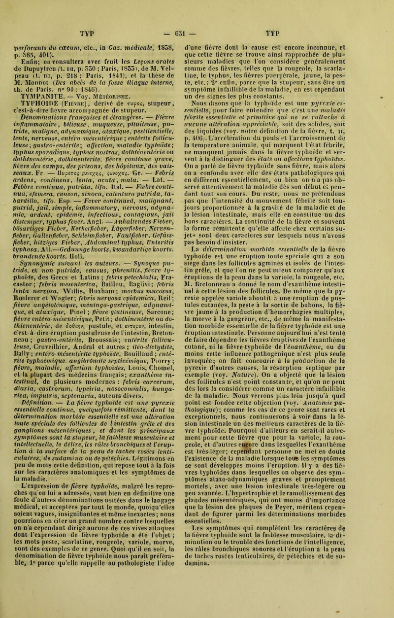 'perforants du cæcum, etc., in Gaz. médicale, 1858, p. 585, 401). Enfin; onconsultera avec fruit les Leçons orales de Dupuytrcn (t. ni, p. 550 ; Paris, 1835), de M. Vel- peau (t. m, p. 218 : Paris, 1841), et la thèse de M. Monnet (Des abcès de la fosse iliaque interne, th. de Paris, n° 90 ; 1846). TYMPA1N1TE. —Voy. Météorisme. TYPHOÏDE (Fièvre), dérivé de rv-foç, stupeur, c’est-à-dire lièvre accompagnée de stupeur. Dénominations françaises et étrangères. — Fièvre inflammatoire, bilieuse, muqueuse, pituiteuse, pu- tride, maligne, adynamique, ataxique, pestilentielle, lente, nerveuse, entero mésentérique ; entérite follicu- leusa , gastro-entérite; affection, maladie typhoïde-, typhus sporadique, typhus noslras, doihicncntérie ou doihincmérie, dolhinentéritc, fièvre continue grave, fièvre des camps, des prisons, des hôpitaux, des vais- seaux. Fr. — numéros çv-je/-/jç, çuv&xo5. Gr. — Febris ardens, continens, lenta, acuta, mata. — Lat. — Febbre continua, putrida. lifo. ItaI. — Fiebre conti- nua, efemera, causon, sinoca, calentura putrida, ta- bardillo, tifo. Esp- — Fever conlinued, malignant, pulrid, jail, simple, iuflammalory, nervous, adyna- mie, ardent, épidémie, infeclious, contayious, jail distemper, typhus fever. Angl. —Anhaltendes Fieber, bôsarliyes Fieber, Kerlterfieber, Lûgerfieber, Nerven- ficher, (iallenfiebcr, Schleim fieber. Faut fieber, Gefàss- feber, hitzû/es Fieber, Abdominal typhus, Fnteritis typhosa. Ail.—Gcduunge koorls, Itwaadarligc koorls. brandendekoorts. Lloll. Synonymie suivant les auteurs. — Synoque pu- tride, et non putride, causus, phrenitis, fièvre ty- phoïde, des Grecs et Latins; febris petechialis, Fra- caslor ; febris mcsenterica, Baillou, Baglivi; febris tenta nervosa, Willis, Iîuxham ; morbus mucosus, Rœderer et Wagler; febris nervosa cpidemica, Reil; fièvre angéiolénique, méningo-gastrique, adynami- que, et ataxique, Pinel ; fièvre glutineuse, Sarcone; fièvre eiitéro mésentérique, Petit; doihincmérie ou do- thienentérie, de dodujv, pustule, et v/mpo-j, intestin, c'est- à dire éruption pustuleuse de l’intestin, Breton- neau ; gastro-entérite, Broussais; entérite follicu- leuse, Cruvcilhier, Andral et autres ; iléo-cliclydite, Bally ; entéro-mcsenlérite typhoïde, Bouiilaud ; enté- rite typhoémicjue. angibrômile septicémique, Piorry ; fièvre, maladie, affection typhoïdes, Louis, Cbomel, et la plupart des médecins français; exanthème in- testinal, de plusieurs modernes : febris carcerum, diaria, caslrorum. lypeiria, nosocomialis, hunga- rica, impulris, septenaria, auteurs divers. Définition. — La fièvre typhoïde est une pyrexie essentielle continue, quelquefois rémittente, dont la détermination morbide essentielle est une altération toute spéciale des follicules de l'intestin grêle et des ganglions mésentériques, et dont les principaux symptômes sont la stupeur, la faiblesse musculaire et intellectuelle, le délire, les râles bronchiques et l'érup- tion à la surface de la peau de taches rosées lenti- culaires, de sudamina ou de pétéchies. Légitimons en peu de mots cette définition, qui repose tout à la fois sur les caractères anatomiques et les symptômes de la maladie. L'expression de fièvre typhoïde, malgré les repro- ches qu'on lui a adressés, vaut bien en définitive une foule d’autres dénominations usitées dans le langage médical, et acceptées par tout le monde, quoiqu’elles soient vagues, insignifiantes et même inexactes; nous pourrions en citer un grand nombre contre lesquelles on n’a cependant dirigé aucune de ces vives attaques dont l’expression de fièvre typhoïde a été l’objet ; les mots peste, scarlatine, rougeole, variole, morve, sont des exemples de ce genre. Quoi qu’il en soit, la dénomination de fièvre typhoïde nous paraît préféra- ble, 1° parce qu’elle rappelle au pathologiste l’idée d’une fièvre dont la cause est encore inconnue, et que cette lièvre se trouve ainsi rapprochée de plu- sieurs maladies que l’on considère généralement comme des fièvres, (piles que la rougeole, la scarla- tine, le typhus, les fièvres puerpérale, jaune, la pes- te, etc.; 2° enfin, parce que la stupeur, sans être un symptôme infaillible de la maladie, en est cependant un des signes les plus constants. Nous disons que la typhoïde est une pyrexie es- sentielle, pour faire entendre que c’cst une maladie fébrile essentielle cl primitive qui ne se rattache à aucune altération appréciable, soit des solides, soit des liquides (voy. notre définition de la fièvre, t. n, p. 406j. L’accélération du pouls et l'accroissement de la température animale, qui marquent l’état febrile, ne manquent jamais dans la fièvre typhoïde et ser- vent à la distinguer des états ou affections typhoïdes. On a parlé de lièvre typhoïde sans fièvre, mais alors on a confondu avec elle des états pathologiques qui en diffèrent essentiellement, ou bien on n’a pas ob- servé attentivement la maladie dès son début et pen- dant tout son cours. Du reste, nous ne prétendons pas que l’intensité du mouvement fébrile soit tou- jours proportionnée à la gravité de la maladie et de la lésion intestinale, mais elle en constitue un des bons caractères. La continuité de la fièvre et souvent la forme rémittente qu’elle affecte chez certains su- jets sont deux caractères sur lesquels nous n’avons pas besoin d’insister. La détermination morbide essentielle de la- fièvre typhoïde est une éruption toute spéciale qui a son siège dans les follicules agminés et isolés de l’intes- tin grêle, cl que l’on ne peut mieux comparer qu’aux éruptions de la peau dans la variole, la rougeole, etc. M. Bretonneau a donné le nom d’exanthôme intesti- nal à celte lésion des follicules. De même que la py- rexie appelée variole aboutit à une éruption de pus- tules cutanées, la peste à la sortie de bubons, la fiè- vre jaune à la production d’hémorrhagies multiples, la morve à la gangrène, etc., de même la manifesta- tion morbide essentielle de la fièvre typhoïde est une éruption intestinale. Personne aujourd’hui n’est tenté de faire dépendre les fièvres éruptives de l’exanthème cutané, ni la fièvre typhoïde de Vénanthème, ou du moins cette influence pathogénique n’esl plus seule invoquée; on fait concourir à la production de la pyrexie d’autres causes, la résorption septique par exemple (voy. Nature). On a objecté que la lésion des follicules n’est point constante, et qu’on ne peut dès lors la considérer comme un caractère infaillible de la maladie. Nous verrons plus loin jusqu’à quel point est fondée cette objection (voy. Anatomie pa- thologique) ; comme les cas de ce genre sont rares et exceptionnels, nous continuerons à voir dans la lé- sion intestinale un des meilleurs caractères de la fiè- vre lyphoïde. Pourquoi d’ailleurs en serait-il autre- ment pour celte fièvre que pour la variole, la rou- geole, et d’autres encore dans lesquelles Fexanlhème est très-léger; cependant personne ne met en doute l’existence de la maladie lorsque tous les symptômes se sont développés moins l’éruption. Il y a des fiè- vres typhoïdes dans lesquelles on observe des sym- ptômes ataxo-adynamiques graves el promptement mortels, avec une lésion intestinale très-légère ou peu avancée. L’hypertrophie et le ramollissement des glandes mésentériques, qui ont moins d’importance que la lésion des plaques de Peyer, méritent cepen- dant de figurer parmi les déterminations morbides essentielles. Les symptômes qui complètent les caractères de la lièvre typhoïde sont la faiblesse musculaire, la di- minution ou le trouble des fonctions de l’intelligence, les râles bronchiques sonores el l’éruption à la peau de taches rosées lenticulaires, de pétéchies et de su- damina.