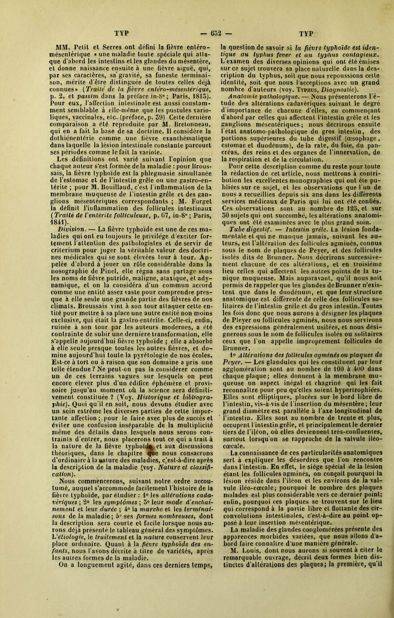 WM. Petit et Serres ont défini la fièvre entéro- tnésentérique « une maladie toute spéciale qui atta- que d’abord les intestins et les glandes du mésentère, et donne naissance ensuite à une fièvre aiguë, qui, par scs caractères, sa’ gravité, sa funeste terminai- son, mérite d'être distinguée de toutes celles déjà connues» (Traité de la fièvre cnléro-mcsentériquc, p. 2, et passim dans la préface in-8°; Paris, 1815). Pour eux, l’affection intestinale est aussi constam- ment semblable à elle-même que les pustules vario- liques, vaccinales, etc. (préface, p. 59) Celte dernière comparaison a été reproduite par AI. Bretonneau, qui en a fait la base de sa doctrine. Il considère la dolhiénentérie comme une fièvre exanthématique dans laquelle la lésion intestinale constante parcourt ses périodes comme le fait la variole. Les définitions ont varié suivant l’opinion que chaque auteur s’est formée de la maladie : pour Brous- sais, la fièvre typhoïde est la phlegmasie simultanée de l’estomac et de l’intestin grêle ou une gastro-en- térite ; pour Al. Bouillaud, c’est l’inflammation de la membrane muqueuse de l’intestin grêle et des gan- glions mésentériques correspondants ; M. Forget la définit l’inflammation des follicules intestinaux ( Traité de l'entérite folliculeuse, p. 67, in-8° ; Paris, 1841).. Division. — La fièvre typhoïde est une de ces ma- ladies qui ont eu toujours le privilège d’exciter for- tement l’attention des pathologistes et de servir de critérium pour juger la véritable valeur des doctri- nes médicales qui se sont élevées tour à tour. Ap- pelée d’abord à jouer un rôle considérable dans la nosographie de Pinel, elle régna sans partage sous les noms de fièvre putride, maligne, ataxique, et ady- namique, cl on la considéra d’un commun accord comme une entité assez vaste pour comprendre pres- que à elle seule une grande partie des fièvres de nos climats. Broussais vint à son tour attaquer celte en- tité pour mettre à sa place une autre entité non moins exclusive, qui était la gastro-entérite. Celle-ci, enfin, ruinée à son tour par les auteurs modernes, a été contrainte de subir une dernière transformation, elle s’appelle aujourd’hui fièvre typhoïde ; elle a absorbé à elle seule presque toutes les autres fièvres, et do- mine aujourd’hui toute la pyrétologie de nos écoles. Est-ce à tort ou à raison que son domaine a pris une telle étendue ? Ne peut-on pas la considérer comme un de ces terrains vagues sur lesquels on peut encore élever plus d’un édifice éphémère et provi- soire jusqu’au moment où la science sera définiti- vement constituée ? (Yoy. Historique et bibliogra- phie). Quoi qu’il en soit, nous devons étudier avec un soin extrême les diverses parties de cette impor- tante affection; pour le faire avec plus de succès et éviter une confusion inséparable de la multiplicité même des détails dans lesquels nous serons con- traints d’entrer, nous placerons tout ce qui a trait à la nature de la fièvre typhoïde» et aux discussions théoriques, dans le chapitre que nous consacrons d’ordinaire à la nature des maladies, c.’est-à-dire après la description de la maladie (voy. Nature et classifi- cation). Nous commencerons, suivant notre ordre accou- tumé, auquel s’accommode facilement l’histoire de la fièvre typhoïde, par étudier : 1° les altérations cada- vériques ; 2° les symptômes ; 5° leur mode d'enchai- nemenl et leur durée ; 4° la marche et les terminai- sons de la maladie; 5° ses formes nombreuses, dont la description sera courte et facile lorsque nous au- rons déjà présenté le tableau général des symptômes. L'étiologie, le traitement et la nature conservent leur place ordinaire. Quant à la fièvre typhoïde des en- fants, nous l’avons décrite à dire de variétés, après les autres formes de la maladie. On a longuement agité, dans ces derniers temps, la question de savoir si la fièvre typhoïde est iden- tique au typhus fever et au typhus contagieux. L’examen des diverses opinions qui ont été émises sur ce sujet trouvera sa place naturelle dans la des- cription du typhus, soit que nous repoussions cette identité, soit que nous l'acceptions avec un grand nombre d'auteurs (voy. Typhus, Diagnostic). Anatomie pathologique. — Nous présenterons l’é- tude des altérations cadavériques suivant le degré d'importance de chacune d’elles, en commençant d'abord par celles qui affectent l'intestin grêle et les ganglions mésentériques; nous décrirons ensuite l étal anatomo-pathologique du gros intestin, des portions supérieures du tube digestif (œsophage, estomac et duodénum), de la rate, du foie, du pan- créas, des reins et des organes de l’innervation, de la respiration et de la circulation. Pour cette description comme du reste pour toute la rédaction de cet article, nous mettrons à contri- bution les excellentes monographies qui ont été pu- bliées sur ce sujet, et les observations que l'un de nous a recueillies depuis six ans dans les différents services médicaux de Paris qui lui ont été confiés. Ces observations sont au nombre de 125, et sur 30 sujets qui ont succombé, les altérations anatomi- ques ont été examinées avec le plus grand soin. Tube digestif. — Intestin grêle. La lésion fonda- mentale et qui ne manque jamais, suivant les au- teurs, est l’altération des follicules agminés, connus sous le nom de plaques de Peyer, et des follicules isolés dits de Brunner. Nous décrirons successive- ment chacune de ces altérations, et en troisième lieu celles qui affectent les autres points de la tu- nique muqueuse. Alais auparavant, qu’il nous soit permis de rappeler que les glandes deBrunner n’exis- tent que dans le duodénum, et que leur structure anatomique est différente de celle des follicules so- litaires de l’intestin grêle et du gros intestin. Toutes les fois donc que nous aurons à désigner les plaques de Pleyer ou follicules agminés, nous nous servirons des expressions généralement usitées, et nous dési- gnerons sous le nom de follicules isolés ou solitaires ceux que l’on appelle improprement follicules de Brunner. 1° Altérations des follicules agminés ou plaques de Peyer. — Les glandules qui les constituent par leur agglomération sont au nombre de 100 à 4U0 dans chaque plaque ; elles donnent à la membrane mu- queuse un aspect inégal et chagriné qui les fait reconnaître pour peu qu’elles soient hypertrophiées. Elles sont elliptiques, placées sur le bord libre de l’intestin, vis-à-vis de l’insertion du mésentère ; leur grand diamètre est parallèle à l'axe longitudinal de l’intestin. Elles sont au nombre de trente et plus, occupent l’intestin grêle, et principalement le dernier tiers de l’iléon, où elles deviennent très-confluentes, surtout lorsqu’on se rapproche de la valvule iléo- cœcale. La connaissance de ces particularités anatomiques sert à expliquer les désordres que l’on rencontre dans l'intestin. En effet, le siège spécial de la lésion étant les follicules agminés, on conçoit pourquoi la lésion réside dans l’iléon et les environs de la val- vule iiéo-cœcale; pourquoi le nombre des plaques malades est plus considérable vers ce dernier point; enGn, pourquoi ces plaques se trouvent sur le lieu qui correspond à la partie libre cl flottante des cir- convolutions intestinales, c'est-à-dire au point op- posé à leur insertion mésentérique. La maladie des glandes conglomérées présente des apparences morbides variées, que nous allons d'a- bord faire connaître d’une manière générale. AI. Louis, dont nous aurons si souvent à citer le remarquable ouvrage, décrit deux formes bien dis- tinctes d'altérations des plaques; la première, qu'il