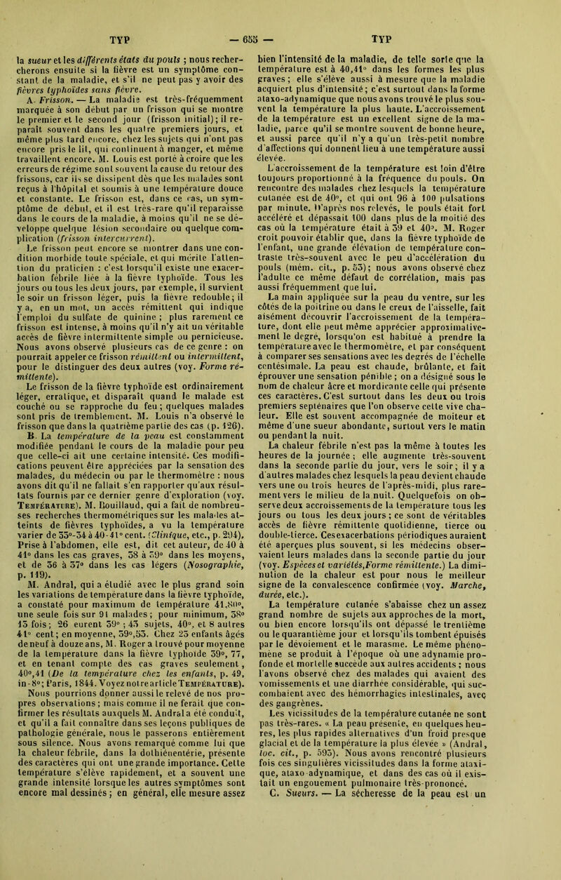 la sueur et les différents étais du pouls ; nous recher- cherons ensuite si la fièvre est un symptôme con- stant de la maladie, et s’il ne peut pas y avoir des fièvres typhoïdes sans fièvre. A- Frisson. — La maladie est très-fréquemment marquée à son début par un frisson qui se montre le premier et le second jour (frisson initial) ; il re- paraît souvent dans les quatre premiers jours, et même plus tard encore, chez les sujets qui n’ont pas encore pris le lit, qui continuent à manger, et même travaillent encore. M. Louis est porté àcroire que les erreurs de régime sont souvent la cause du retour des frissons, car ils se dissipent dès que les malades sont reçus à l’hôpital et soumis à une température douce et constante. Le frisson est, dans ce ras, un sym- ptôme de début, et il est très-rare qu'il reparaisse dans le cours de la maladie, à moins qu’il ne se dé- veloppe quelque lésion secondaire ou quelque com- plication (frisson intercurrent). Le frisson peut encore se montrer dans une con- dition morbide toute spéciale, et qui mérite l’atten- tion du praticien : c’est lorsqu'il existe une exacer- bation fébrile liée à la fièvre typhoïde. Tous les jours ou tous les deux jours, par exemple, il survient le soir un frisson léger, puis la fièvre redouble; il y a, en un mot, un accès rémittent qui indique l’emploi du sulfate de quinine ; plus rarement ce frisson est intense, à moins qu’il n’y ait un véritable accès de fièvre intermittente simple ou pernicieuse. Nous avons observé plusieurs cas de ce genre : on pourrait appeler ce frisson rémittent ou intermittent, pour le distinguer des deux autres (voy. Forme ré- mittente). Le frisson de la fièvre typhoïde est ordinairement léger, erratique, et disparaît quand le malade est couché ou se rapproche du feu ; quelques malades sont pris de tremblement. M. Louis n’a observé le frisson que dans la quatrième partie des cas (p. 126). B. La température de la veau est constamment modifiée pendant le cours de la maladie pour peu que celle-ci ait une certaine intensité. Ces modifi- cations peuvent être appréciées par la sensation des malades, du médecin ou par le thermomètre : nous avons dit qu’il ne fallait s'en rapporter qu’aux résul- tats fournis parce dernier genre d’exploration (voy. Température). M. Douillaud, qui a fait de nombreu- ses recherches thermométriques sur les malades at- teints de fièvres typhoïdes, a vu la température varier de 35°-34à 40-41° cent. (Clinique, etc., p. 294), Prise à l’abdomen, elle est, dit cet auteur, de 40 à 41° dans les cas graves, 58 à 59° dans les moyens, et de 56 à 57° dans les cas légers (Nosographie, p. 119). 31. Andral, qui a étudié avec le plus grand soin les variations de température dans la lièvre typhoïde, a constaté pour maximum de température 41,80°, une seule fois sur 91 malades; pour minimum, 58° 15 fois; 26 eurent 59° ; 45 sujets, 40°, et 8 autres 41° cent; en moyenne, 59°,53. Chez 25 enfants âgés de neuf à douze ans, M. Roger a trouvé pour moyenne de la température dans la fièvre typhoïde 59°, 77, et en tenant compte des cas graves seulement, 40°,41 (De la température chez les enfants, p. 49, in-8°; Paris, 1844. Voyez nol rearlicleTESirÉRATURE). Nous pourrions donner aussi le relevé de nos pro- pres observations ; mais comme il ne ferait que con- firmer les résultats auxquels M. Andral a été conduit, et qu’il a fait connaître dans ses leçons publiques de pathologie générale, nous le passerons entièrement sous silence. Nous avons remarqué comme lui que la chaleur fébrile, dans la dolhiénentérie, présente des caractères qui ont une grande importance. Celte température s’élève rapidement, et a souvent une grande intensité lorsque les autres symptômes sont encore mal dessinés ; en général, elle mesure assez bien l’intensité de la maladie, de telle sorte que la température est à 40,41° dans les formes les plus graves; elle s’élève aussi à mesure que la maladie acquiert plus d’intensité; c’est surtout dans la forme alaxo-adynamique que nous avons trouvé le plus sou- vent la température la plus haute. L’accroissement de la température est un excellent signe de la ma- ladie, parce qu’il se montre souvent de bonne heure, et aussi parce qu’il n’y a qu’un très-petit nombre d’affections qui donnent lieu à une température aussi élevée. L’accroissement de la température est loin d’être toujours proportionné à la fréquence du pouls. On rencontre des malades chez lesquels la température cutanée est de 40°, et qui ont 96 à 100 pulsations par minute. M’après nos relevés, le pouls était fort accéléré et dépassait 100 dans plus de la moitié des cas où la température était à 39 et 40°. M. Roger croit pouvoir établir que, dans la fièvre typhoïde de l’cnlant, une grande élévation de température con- traste très-souvent avec le peu d’accélération du pouls (iném. cit., p. 53); nous avons observé chez l’adulte ce même défaut de corrélation, mais pas aussi fréquemment que lui. La main appliquée sur la peau du ventre, sur les côtés de la poitrine ou dans le creux de l’aisselle, fait aisément découvrir l’accroissement de la tempéra- ture, dont elle peut même apprécier approximative- ment le degré, lorsqu’on est habitué à prendre la température avec le thermomètre, et par conséquent à comparer ses sensations avec les degrés de l’échelle centésimale. La peau est chaude, brûlante, et fait éprouver une sensation pénible ; on a désigné sous le nom de chaleur âcre et mordicante celle qui présente ces caractères. C’est surtout dans les deux ou trois premiers septénaires que l’on observe celle vive cha- leur. Elle est souvent accompagnée de moiteur et même d’une sueur abondante, surtout vers le matin ou pendant la nuit. La chaleur fébrile n’est pas la même à toutes les heures de la journée ; elle augmente très-souvent dans la seconde partie du jour, vers le soir; il y a d autres malades chez lesquels la peau devient chaude vers une ou trois heures de l’après-midi, plus rare- ment vers le milieu de la nuit. Quelquefois on ob- serve deux accroissements de la température tous les jours ou tous les deux jours ; ce sont de véritables accès de fièvre rémittente quotidienne, tierce ou double-tierce. Cesexacerbations périodiques auraient été aperçues plus souvent, si les médecins obser- vaient leurs malades dans la seconde partie du jour (voy. Espèces et variétés,Forme rémittente.) La dimi- nution de la chaleur est pour nous le meilleur signe de la convalescence confirmée (voy. Marche, durée, etc.). La température cutanée s’abaisse chez un assez grand nombre de sujets aux approches de la mort, ou bien encore lorsqu’ils ont dépassé le trentième ou le quarantième jour et lorsqu’ils tombent épuisés par le dévoiement et le marasme. Le même phéno- mène se produit à l’époque où une adynamie pro- fonde et mortelle succède aux autres accidents ; nous l’avons observé chez des malades qui avaient des vomissements et une diarrhée considérable, qui suc- combaient avec des hémorrhagies intestinales, avec des gangrènes. Les vicissitudes de la température cutanée ne sont pas très-rares. « La peau présente, en quelques heu- res, les plus rapides alternatives d’un froid presque glacial et de la température la plus élevée » (Andral, toc. cit., p. 593). Nous avons rencontré plusieurs fois ces singulières vicissitudes dans la forme ataxi- que, ataxo adynamique, et dans des cas où il exis- tait un engouement pulmonaire très-prononcé. C. Sueurs. — La sécheresse de la peau est un