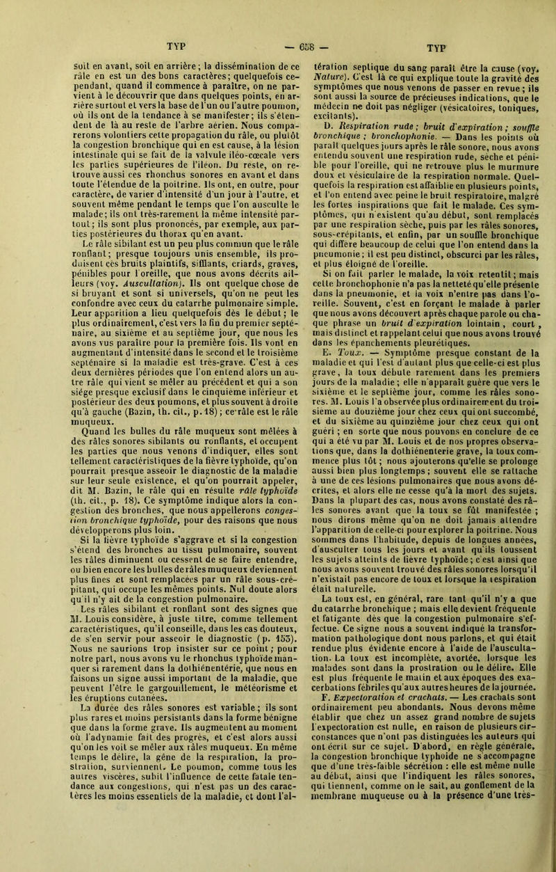 soit en avant, soit en arrière ; la dissémination de ce râle en est un des bons caractères; quelquefois ce- pendant, quand il commence à paraître, on ne par- vient à le découvrir que dans quelques points, en ar- rière surtout et vers la base de l'un ou l’autre poumon, où ils ont de la tendauce à se manifester; ils s'éten- dent de là au reste de l’arbre aérien. Nous compa- rerons volontiers cette propagation du râle, ou plutôt la congestion bronchique qui en est cause, à la lésion intestinale qui se fait de la valvule iléo-cœcale vers les parties supérieures de l’iléon. Du reste, on re- trouve aussi ces rhonchus sonores en avant et dans toute l’étendue de la poitrine. Ils ont, en outre, pour caractère, de varier d'intensité d'un jour à l’autre, et souvent même pendant le temps que l’on ausculte le malade; ils ont très-rarement la même intensité par- tout; ils sont plus prononcés, par exemple, aux par- ties postérieures du thorax qu’en avant. Le râle sibilant est un peu plus commun que le râle ronflant; presque toujours unis ensemble, ils pro- duisent cés bruits plaintifs, sifflants, criards, graves, pénibles pour l oreille, que nous avons décrits ail- leurs (voy. Auscultation). Ils ont quelque chose de si bruyant et sont si universels, qu’on ne peut les confondre avec ceux du catarrhe pulmonaire simple. Leur apparition a lieu quelquefois dès le début; le plus ordinairement, c’est vers la fin du premier septé- naire, au sixième et au septième jour, que nous les avons vus paraître pour la première fois. Ils vont en augmentant d’intensité dans le second et le troisième septénaire si la maladie est très-grave. C’est à ccs deux dernières périodes que l’on entend alors un au- tre râle qui vient se mêler au précédent et qui a son siège presque exclusif dans le cinquième inférieur et postérieur des deux poumons, et plus souvent à droite qu’à gauche (Bazin, th. cit., p. 18) ; ce râle est le râle muqueux. Quand les bulles du râle muqueux sont mêlées à des râles sonores sibilants ou ronflants, et occupent les parties que nous venons d'indiquer, elles sont tellement caractéristiques de la fièvre typhoïde, qu’on pourrait presque asseoir le diagnostic de la maladie sur leur seule existence, et qu’on pourrait appeler, dit M. Bazin, le râle qui en résulte râle typhoïde (th. cit., p. 18). Ce symptôme indique alors la con- gestion des bronches, que nous appellerons conges- tion bronchique typhoïde, pour des raisons que nous développerons plus loin. Si la lièvre typhoïde s’aggrave et si la congestion s’étend des bronches au tissu pulmonaire, souvent les râles diminuent ou cessent de se faire entendre, ou bien encore les bulles de râles muqueux deviennent plus fines et sont remplacées par un râle sous-cré- pilant, qui occupe les mêmes points. Nul doute alors qu'il n’y ait de la congestion pulmonaire. Les râles sibilant et ronflant sont des signes que BI. Louis considère, à juste litre, comme tellement earactéristiques, qu'il conseille, dans les cas douteux, de s’en servir pour asseoir le diagnostic (p. 155). Nous ne saurions trop insister sur ce point; pour notre part, nous avons vu le rhonchus typhoïde man- quer si rarement dans la dolhiénentérie, que nous en faisons un signe aussi important de la maladie, que peuvent l’être le gargouillement, le météorisme et les éruptions cutanées. La durée des râles sonores est variable ; ils sont plus rares et moins persistants dans la forme bénigne que dans la forme grave. Us augmentent au moment où l'adynamie fait des progrès, et c’est alors aussi qu’on les voit se mêler aux râles muqueux. En même temps le délire, la gêne de la respiration, la pro- stration, surviennent. Le poumon, comme tous les autres viscères, subit l’influence de cette fatale ten- dance aux congestions, qui n’est pas un des carac- tères les moins essentiels de la maladie, et dont l’al- tération septique du sang paraît être la cause (voy. Nature). C'est là ce qui explique toute la gravité des symptômes que nous venons de passer en revue ; ils sont aussi la source de précieuses indications, que le médecin ne doit pas négliger (vésicatoires, toniques, excitants). D. Respiration rude ; bruit d'expiration ; souffle bronchique ; bronchophonie. — Dans les points où paraît quelques jours après le râle sonore, nous avons entendu souvent une respiration rude, sèche et péni- ble pour l’oreille, qui ne retrouve plus le murmure doux et vésiculaire de la respiration normale. Quel- quefois la respiration est affaiblie en plusieurs points, et l’on entend avec peine le bruit respiratoire, malgré les fortes inspirations que fait le malade. Ces sym- ptômes, qui n existent qu'au début, sont remplacés par une respiration sèche, puis par les râles sonores, sous-crépitants, et enfin, par un souffle bronchique qui diffère beaucoup de celui que l’on entend dans la pneumonie ; il est peu distinct, obscurci par les râles, et plus éloigné de l'oreille. Si on fait parler le malade, la voix retentit; mais cette bronchophonie n’a pas la netteté qu’elle présente dans la pneumonie, et la voix n’entre pas dans l’o- reille. Souvent, c’est en forçant le malade à parler que nous avons découvert après chaque parole ou cha- que phrase un bruit d expiration lointain , court , mais distinct et rappelant celui que nous avons trouvé dans les épanchements pleurétiques. E. Toux. — Symptôme presque constant de la maladie et qui l’est d'autant plus que celle-ci est plus grave, la toux débute rarement dans les premiers jours de la maladie ; elle n’apparaît guère que vers le sixième et le septième jour, comme les râles sono- res. Hl. Louis l’a observée plus ordinairement du troi- sième au douzième jour chez ceux qui ont succombé, et du sixième au quinzième jour chez ceux qui ont guéri ; en sorte que nous pouvons en conclure de ce qui a été vu par M. Louis et de nos propres observa- tions que, dans la dolhiénenlerie grave, la toux com- mence plus tôt ; nous ajouterons qu’elle se prolonge aussi bien plus longtemps; souvent elle se rattache à une de ces lésions pulmonaires que nous avons dé- crites, et alors elle ne cesse qu’à la mort des sujets. Dans la plupart des cas, nous avons constaté des râ- les sonores avant que la toux se fût manifestée ; nous dirons même qu’on ne doit jamais attendre l’apparition de celle-ci pourexplorer la poitrine. Nous sommes dans l'habitude, depuis de longues années, d'ausculter tous les jours et avant qu'ils toussent les sujets atteints de fièvre typhoïde ; c est ainsi que nous avons souvent trouvé des râles sonores lorsqu'il n’existait pas encore de toux et lorsque la tespiraiion était naturelle. La toux est, en général, rare tant qu'il n’y a que du catarrhe bronchique ; mais elle devient fréquente et fatigante dès que la congestion pulmonaire s’ef- fectue. Ce signe nous a souvent indiqué la transfor- mation pathologique dont nous parlons, et qui était rendue plus évidente encore à l’aide de l’ausculta- tion. La toux est incomplète, avortée, lorsque les malades sont dans la prostration ou le délire. Elle est plus fréquente le malin et aux époques des exa- cerbations fébriles qu’aux autres heures de la journée. F. Expectoration et crachats. — Les crachats sont ordinairement peu abondants. Nous devons même établir que chez un assez grand nombre de sujets 1 expectoration est nulle, en raison de plusieurs cir- constances que n’ont pas distinguées les auteurs qui ont écrit sur ce sujet. D abord, en règle générale, la congestion bronchique typhoïde ne s accompagne que d’une très-faible sécrétion : elle est même nulle au début, ainsi que l'indiquent les râles sonores, qui tiennent, connue on le sait, au gonflement de la membrane muqueuse ou à la présence d’une très-