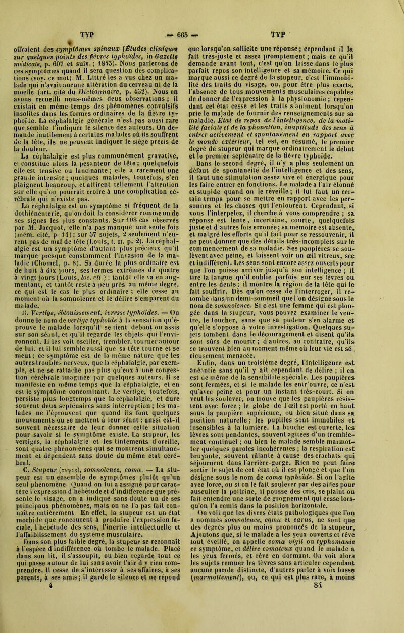 offraient des symptômes spinaux (Études cliniques sur quelques points des fièvres typhoïdes, in Gazelle medicale, p. 607 et suiv. ; 1845). Nous parlerons de ces symptômes quand il sera question des complica- tions (voy. ce mot) M. Littré les a vus chez un ma- lade qui n’avail aucune altération du cerveau ni de la moelle (art. cité du Dictionnaire, p. 452). Nous en avons recueilli nous-mêmes deux observations ; il existait en même temps des phénomènes convulsifs insolites dans les formes ordinaires de la fièvre ty- phoïde. La céphalalgie générale n’est pas aussi rare que semble l'indiquer le silence des auteurs. On de- mande inutilement à certains malades où ils souffrent de la tête, ils ne peuvent indiquer le siège précis de la douleur. La céphalalgie est plus communément gravative, et constitue alors la pesanteur de tête; quelquefois elle est tensive ou lancinante; elle a rarement une grande intensité ; quelques malades, toutefois, s’en plaignent beaucoup, et attirent tellement l'attention sur elle qu'on pourrait croire à une complication cé- rébrale qui n’existe pas. La céphalalgie est un symptôme si fréquent de la dothiénenlerie, qu’on doit la considérer commeunde ses signes les plus constants. Sur 108 cas observés par M. Jacquot, elle n’a pas manqué une seule fois (mém. cité, p. Il): sur 57 sujets, 2 seulement n’eu- rent pas de mal de tête (Louis, t. ii, p. 2). La céphal- algie est un symptôme d’autant plus précieux qu’il marque presque constamment l’invasion de la ma- ladie (Chomel, p. 8). Sa durée la plus ordinaire est de huit à dix jours, ses termes extrêmes de quatre à vingt jours (Louis, loc. cil.) ; tantôt elle va en aug- mentant, et tantôt reste à peu près au même degré, ce qui est le cas le plus ordinaire ; elle cesse au moment où la somnolence et le délire s’emparent du malade. Ii. Vertige, éblouissement, ivresse typhoïdes. —On donne le nom de vertige typhoïde à la sensation qu’é- prouve le malade lorsqu’il se lient debout ou assis sur son séant, et qu’il regarde les objets qui l'envi- ronnent. Il les voit osciller, trembler, tournerautour de lui. et il lui semble aussi que sa tête tourne et se meut; ce symptôme est de la même nature que les autres trouble^ nerveux, que la céphalalgie, par exem- ple, et ne se rattache pas plus qu'eux à une conges- tion cérébrale imaginée par quelques auteurs. Il se manifeste en même temps que la céphalalgie, et en est le symptôme concomitant. Le vertige, toutefois, persiste plus longtemps que la céphalalgie, et dure souvent deux septénaires sans interruption ; les ma- lades ne l’éprouvent que quand ils font quelques mouvements ou se mettent à leur séant : anssi est-il souvent nécessaire de leur donner celte situation pour savoir si le symptôme existe. La stupeur, les vertiges, la céphalalgie et les tintements d'oreille, sont quatre phénomènes qui se montrent simultané- ment et dépendent sans doute du même état céré- bral. C. Stupeur (vuyes), somnolence, coma. — La stu- peur est un ensemble de symptômes plutôt qu’un seul phénomène. Quand on lui a assigné pour carac- tère l'expression d’hébétude et d’indifférence que pré- sente le visage, on a indiqué sans doute un de ses principaux phénomènes, mais on ne l'a pas fait con- naître entièrement. En effet, la stupeur est un étal morbide que concourent à produire l’expression fa- ciale, l’hébétude des sens, l’inertie intellectuelle et l'affaiblissement du système musculaire. Dans son plus faible degré, la stupeur se reconnaît à l'espèce d indifférence où tombe le malade. Placé dans son lit, il s'assoupit, ou bien regarde tout ce qui passe autour de lui sans avoir l’air d'y rien com- prendre. Il cesse de s’intéresser à ses affaires, à ses parents, à ses amis ; il garde le silence et ne répond 4 que lorsqu’on sollicite une réponse; cependant il la fait très-juste et assez promptement ; mais ce qu’il demande avant tout, c’est qu'on laisse dans le plus parfait repos son intelligence et sa mémoire. Ce qui marque aussi ce degré de la stupeur, c’est l'immobi- lité des traits du visage, ou, pour être plus exacts, l’absence de tous mouvements musculaires capables de donner de l’expression à la physionomie ; cepen- dant cet état cesse et les traits s'animent lorsqu'on prie le majade de fournir des renseignements sur sa maladie. Etat de repos de l'intelligence, de la moti- lité faciale et de la phonation, inaptitude des sens à entrer activement et spontanément en rapport avec le monde extérieur, tel est, en résumé, le premier degré de stupeur qui marque ordinairement le début elle premier septénaire de la fièvre typhoïde. Dans le second degré, il n’y a plus seulement un défaut de spontanéité de l’intelligence et des sens, il faut une stimulation assez vive et énergique pour les faire entrer en fonctions. Le malade a l'air étonné et stupide quand on le réveille; il lui faut un cer- tain temps pour se mettre en rapport avec les per- sonnes et les choses qui l’entourent. Cependant, si vous l'interpelez, il cherche à vous comprendre ; sa réponse est lente, incertaine, courte, quelquefois juste et d'autres fois erronée; sa mémoire est absente, et malgré les efforts qu’il fait pour se ressouvenir, il ne peut donner que des détails très-incomplets sur le commencement de sa maladie. Ses paupières se sou- lèvent avec peine, et laissent voir un œil vitreux, sec et indifférent. Les sens sont encore assez ouverts pour que l'on puisse arriver jusqu’à son intelligence ; il tire la langue qu’il oublie parfois sur ses lèvres ou entre les dents; il montre la région de la tête qui le fait souffrir. Dès qu’on cesse de l’interroger, il re- tombe dans un demi-sommeil que l'on désigne sous le nom de somnolence. Si c’est une femme qui est plon- gée dans la stupeur, vous pouvez examiner le ven- tre, le toucher, sans que sa pudeur s’en alarme et qu'elle s’oppose à votre investigation. Quelques su- jets tombent dans le découragement et disent qu’ils sont sûrs de mourir; d'autres, au contraire, qu’ils se trouvent bien au moment même où leur vie est sé rieuâernent menacée. Enfin, dans un troisième degré, l’intelligence est anéantie sans qu’il y ait cependant de délire ; il en est de même de la sensibilité spéciale. Les paupières sont fermées, et si le malade les entr’ouvre, ce n'est qu'avec peine et pour un instant très-court. Si on veut les soulever, on trouve que les paupières résis- tent avec force ; le globe de l'œil est porté en haut sous la paupière supérieure, ou bien situé dans sa position naturelle ; les pupilles sont immobiles et insensibles à la lumière. La bouche est ouverte, les lèvres sont pendantes, souvent agitées d’un tremble- ment continuel ; ou bien le malade semble marmot- ter quelques paroles incohérentes ; la respiration est bruyante, souvent râlante à cause des crachats qui séjournent dans l'arrière-gorge. Rien ne peut faire sortir le sujet de cet état où il est plongé et que l'on désigne sous le nom de coma typhoïde. Si on l'agite avec force, ou si on le fait soule\or par des aides pour ausculter la poitrine, il pousse des cris, se plaint ou fait entendre une sorte de grognement qui cesse lors- qu'on l’a remis dans la position horizontale. On voit que les divers états pathologiques que l’on a nommés somnolence, coma et carus, ne sont que des degrés plus ou moins prononcés de la stupeur, Ajoutons que, si le malade a les yeux ouverts et rêve tout éveillé, on appelle coma vigil ou typhomanie ce symptôme, et délire comateux quand le malade a (es yeux fermés, et rêve en dormant. On voit alors les sujets remuer les lèvres sans articuler cependant aucune parole distincte, d'autres parler à voix basse {marmottement), ou, ce qui est plus rare, à moins 84