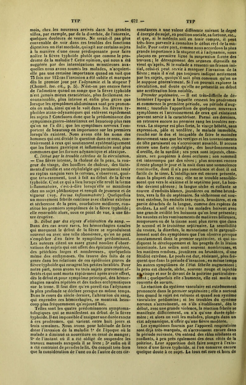 mois, chez les nouveaux arrivés dans les grandes villes, par exemple, par de la diarrhée, de l’anorexie, quelques douleurs de ventre. Ne serait-il pas plus convenable de voir dans ces troubles des fonctions digestives un élat morbide, qui agit sur certains sujets à la manière d'une cause prédisposante pour faire naître la fièvre typhoïde plutôt que comme le pro- drome de la maladie ? Cette opinion, qui nous a été suggérée par des interrogations minutieuses aux- quelles nous avons soumis les malades, n’acquiert- elle pas une certaine importance quand on voit que 73 fois sur 112 cas l’invasion a été subite et marquée dès le premier jour par l’adynamie et la stupeur ? (Chomel, loc. cil., p. 5). N’est-on pas encore forcé de l’admettre quand on songe que la fièvre typhoïde n’est jamais mieux caractérisée, plus facilement re- connaissable, plus intense et enfin plus grave que lorsque les symptômes abdominaux sont peu pronon- cés ou nuis, ainsi qu'on le voit dans les fièvres ty- phoïdes ataxo-adynamiques qui enlèvent rapidement les sujets ? Concluons donc que la prédominance des symptômes gastro-intestinaux est beaucoup plus rare qu’on ne l’a dit ; que les symptômes nerveux l'em- portent de beaucoup en importance sur les premiers lorsqu’ils existent. Nous avons cité les noms des hommes qui ont décidé la question dans ce sens, con- trairement à ceux qui soutiennent systématiquement que les formes gastrique et inflammatoire sont plus communes que les formes adynamique et ataxique. C. Début par le trouble extrême de la circulation. — Une fièvre intense, la chaleur de la peau, la rou- geur du visage, des bouffées de chaleur, des tinle- menls d’oreille et une céphalalgie qui paraissent tenir au raptus sanguin vers le cerveau, s'observent, quoi- que très-rarement, tout à fait au début de la fièvre typhoïde. C’est ce qui a lieu lorsqu’elle revêt la forme inflammatoire, c'est-à-dire lorsqu’elle se manifeste chez un sujet pléthorique et rempli de jeunesse et de vigueur (voy. Forme inflammatoire). Quelquefois un mouvement fébrile continue avec chaleur extrême et sécheresse de la peau, courbature médiocre, con- stitue les premiers symptômes de la fièvre typhoïde ; elle ressemble alors, sous ce point de vue, à une fiè- vre éruptive. D. Début par des signes d'allération (lu sang. — Dans des cas assez rares, les hémorrhagies nasales qui marquent le début de la fièvre se reproduisent souvent ou avec une telle abondance, qu’on ne peut s’empêcher d'en faire le symptôme prédominant. Les auteurs citent un assez grand nombre d'obser- vations de sujets qui ont offert des épistaxis répétées, des pétéchies larges et nombreuses, quelquefois même des ecchymoses. On trouve des faits de ce genre dans les relations de ces épidémies graves de fièvre typhoïde qui ravagent les petites localités Pour notre part, nous avons vu trois sujets gravement af- fectés etqui sont morts rapidement après avoir offert, dès le début et pour symptôme principal, des hémor- rhagies nasales répétées et des taches ecchymotiques sur le tronc. Il faut dire qu’en pareil cas l'adynamie la plus profonde se déclare presque en même temps. Dans le cours du siècle dernier, l’altération du sang, qui engendre ces hémorrhagies, se montrait beau- coup plus fréquemment qu'aujourd’hui. Telles sont les quatre prédominances symptoma- tologiques qui se manifestent au début de la fièvre typhoïde. Il est impossible d’assigner une durée exacte à ces prodromes, qui varient entre huit jours et trois semaines. Nous avons pour habitude de faire dater l’invasion de la maladie t° de l'époque où le malade a diminué sa nourriture ou cessé de manger; de l'instant où il a été obligé de suspendre les travaux manuels auxquels il se livre ; 5° enfin où il a été contraint de prendre le lit. On conçoit très-bien que la considération de l’une ou de l'autre de ces cir- constances a une valeur différente suivant le degré d énergie du sujet, sa position sociale,sa fortune,etc., et que, si le médecin sait en tenir compte, il peut très-bien parvenir à connaître le début réel de la ma- ladie. Pour notre part, comme nous accordons la plus grande importance à la stupeur et a l'adynamie, nous plaçons en première ligne la suspension forcée des travaux ; le dérangement des organes digestifs ne vient qu après. Si le malade a ressenti un frisson ini- tial, celui-ci peut servir à marquer l'invasion de la fièvre ; mais il n est pas toujours indiqué nettement par les sujets, quoiqu’il soit plus commun qu’on ne le suppose généralement. Si l'on pouvait explorer la circulation, nul doute qu’elle ne présentât au début une accélération bien notable. Premier septénaire. — Il est très-dilficile de dé- terminer l’époque à laquelle cessent les prodromes et commence la première période, ou période d'aug- ment; toutefois l'apparition de quelques nouveaux symptômes et ( accroissement de ceux qui existaient peuvent servir à la caractériser. Parmi ces derniers, on retrouve encore au premier rang les troubles ner- veux. La stupeur est plus forte, le visage hébété, sans expression, pâle et verdâtre, le malade immobile, couché sur le dos et incapable de faire le moindre mouvement sans que les vertiges et les tournoiements de tête paraissent ou s’accroissent aussitôt. Il accuse encore une forte céphalalgie, des bourdonnements d oreille, de la surdité ; ses yeux sont injectés, chas- sieux, ses paupières à demi occluses ; son sommeil est interrompu par des rêves ; plus souvent encore il reste plongé le jour et la nuit dans une somnolence continuelle, dont il n’a pas conscience et dont il est facile de le tirer. L'intelligence est encore présente, dans la plupart des cas; elle ne se trouble sensible- ment que vers le sixième et le septième jour. La bou- che devient pâteuse; la langue sèche et collante se couvre d'enduits blancs, jaunâtres ou même brunâ- tres, vers la fin du septénaire. Sa sécheresse est sou- vent extrême, les enduits très-épais, brunâtres, et en pariie détachés de la langue, comme des espèces de croûtes. La soif est vive : les malades boivent avec une grande avidité les boissons qu’on leur présente; les nausées cl les vomissements de matières bilieuses, muqueuses ou de la tisane sont plus rares que dans le second et le troisième septénaire. La sensibilité du ventre, la diarrhée, le météorisme et le gargouil- lement sont des symptômes que l’on observe presque constamment dans le premier septénaire, et qui in- diquent le développement et les progrès de la lésion intestinale. Les selles sont souvent nombreuses, et les matières rendues, jaunâtres ou brunâtres, d'une fétidité extrême. Le pouls est dur, résistant, plus fré- quent que dans la période d’invasion ; en même temps les autres symptômes de l’état fébrile augmentent; la peau est chaude, sèche, souvent rouge et injectée au.visage et sur le devant de la poitrine particulière- ment ; quelquefois elle s'humecte, elle est moite ou couverte de sueurs. La réaction du système vasculaire est extrêmement prononcée dans le premier septénaire ; elle a surtout lieu quand le sujet est robuste et quand son système vasculaire prédomine; si les troubles du système nerveux s’accroissent, ou s’ils s'établissent, dès le début, avec une grande violence, la réaction fébrile se manifeste difficilement, ou n’a qu’une durée éphé- mère ; et alors on voit les malades, plongés dans un état adynamique, n'offrir qu’une fièvre modérée. Les symptômes fournis par l’appareil respiratoire sont déjà très-marqués, et s’accroissent encore dans la période suivante. On entend des râles sibilants et ronflants, à peu près également des deux côtés de la poitrine. Leur apparition doit faire songer à l’exis- tence d une fièvre typhoïde, si l’on conserve encore quelque doute à ce sujet. La toux est rare cl hors de