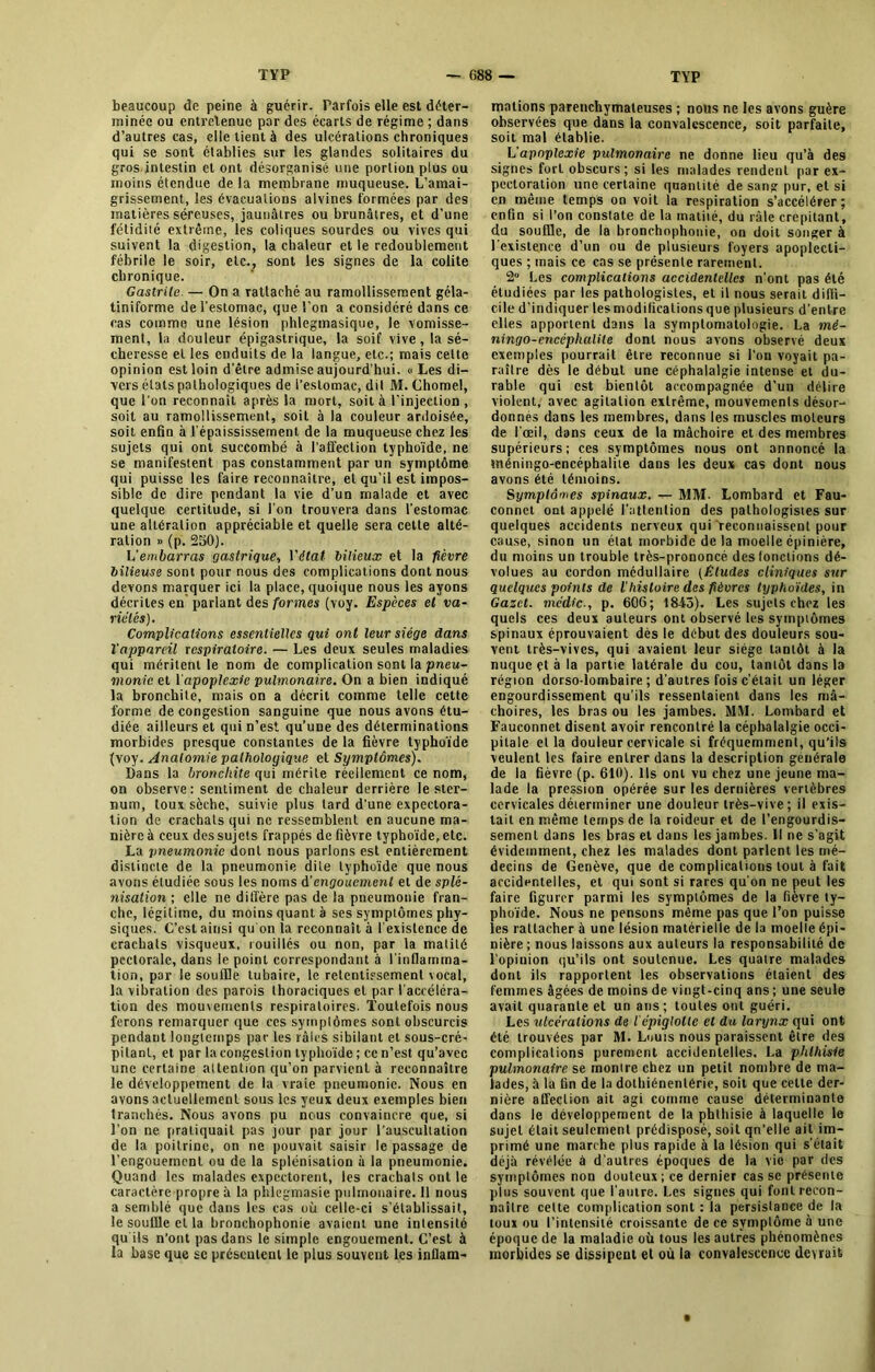 beaucoup de peine à guérir. Parfois elle est déter- minée ou entretenue par des écarts de régime ; dans d’autres cas, elle tient à des ulcérations chroniques qui se sont établies sur les glandes solitaires du gros intestin et ont désorganisé une portion plus ou moins étendue de la membrane muqueuse. L’amai- grissement, les évacuations alvines formées par des matières séreuses, jaunâtres ou brunâtres, et d’une fétidité extrême, les coliques sourdes ou vives qui suivent la digestion, la chaleur et le redoublement fébrile le soir, etc., sont les signes de la colite chronique. Gastrite — On a rattaché au ramollissement géla- tiniforme de l’estomac, que l'on a considéré dans ce cas comme une lésion phlegmasique, le vomisse- ment, la douleur épigastrique, la soif vive, la sé- cheresse et les enduits de la langue, etc.; mais cette opinion est loin d’être admise aujourd’hui. » Les di- vers états pathologiques de l’estomac, dit 31. Chomel, que l’on reconnaît après la mort, soit à l’injection , soit au ramollissement, soit à la couleur ardoisée, soit enfin à l’épaississement de la muqueuse chez les sujets qui ont succombé à l'affection typhoïde, ne se manifestent pas constamment par un symptôme qui puisse les faire reconnaître, et qu’il est impos- sible de dire pendant la vie d’un malade et avec quelque certitude, si l’on trouvera dans l’estomac une altération appréciable et quelle sera cette alté- ration » (p. 250). L'embarras gastrique, Vétat bilieux et la fièvre bilieuse sont pour nous des complications dont nous devons marquer ici la place, quoique nous les ayons décrites en parlant des formes (voy. Espèces et va- riétés). Complications essentielles qui ont leur siège dans l'appareil respiratoire. — Les deux seules maladies qui méritent le nom de complication sont la pneu- monie et l’apoplexie pulmonaire. On a bien indiqué la bronchite, mais on a décrit comme telle cette forme de congestion sanguine que nous avons étu- diée ailleurs et qui n’est qu’une des déterminations morbides presque constantes de la fièvre typhoïde fvoy. Anatomie pathologique et Symptômes). Dans la bronchite qui mérite réellement ce nom, on observe: sentiment de chaleur derrière le ster- num, toux sèche, suivie plus tard d’une expectora- tion de crachats qui ne ressemblent en aucune ma- nière à ceux des sujets frappés de fièvre typhoïde, etc. La pneumonie dont nous parlons est entièrement distincte de la pneumonie dite typhoïde que nous avons étudiée sous les noms d'engouement et de splé- nisation ; elle ne diffère pas de la pneumonie fran- che, légitime, du moins quant à ses symptômes phy- siques. C’est ainsi qu on la reconnaît à l’existence de crachats visqueux, rouillés ou non, par la matité pectorale, dans le point correspondant à l’inflamma- tion, par le souffle tubaire, le retentissement\ocal, la vibration des parois thoraciques et par l’accéléra- tion des mouvements respiratoires. Toutefois nous ferons remarquer que ces symptômes sont obscurcis pendaut longtemps par les râles sibilant et sous-cré- pilant, et par la congestion typhoïde ; ce n’est qu’avec une certaine attention qu’on parvient à reconnaître le développement de la vraie pneumonie. Nous en avons actuellement sous les yeux deux exemples bien tranchés. Nous avons pu nous convaincre que, si l’on ne pratiquait pas jour par jour l’auscultation de la poitrine, on ne pouvait saisir le passage de l’engouement ou de la splénisation à la pneumonie. Quand les malades expectorent, les crachats ont le caractère propre à la phlegmasie pulmonaire. 11 nous a semblé que dans les cas où celle-ci s’établissait, le souffle et la bronchophonie avaient une intensité qu ils n’ont pas dans le simple engouement. C’est à la base que se présentent le plus souvent les inflam- mations parenchymateuses ; nous ne les avons guère observées que dans la convalescence, soit parfaite, soit mal établie. L'apoplexie pulmonaire ne donne lieu qu’à des signes fort obscurs; si les malades rendent par ex- pectoration une certaine quantité de sang pur, et si en même temps on voit la respiration s’accélérer; enfin si l’on constate de la matité, du râle crépitant, du souffle, de la bronchophonie, on doit songer à l’existence d’un ou de plusieurs foyers apoplecti- ques ; mais ce cas se présente rarement. 2“ Les complications accidentelles n’ont pas été étudiées par les pathologistes, et il nous serait diffi- cile d’indiquer lesmodilicationsque plusieurs d’entre elles apportent dans la symptomatologie. La mé- ningo-encéphalile dont nous avons observé deux exemples pourrait être reconnue si l’on voyait pa- raître dès le début une céphalalgie intense et du- rable qui est bientôt accompagnée d’un délire violent, avec agitation extrême, mouvements désor- donnés dans les membres, dans les muscles moteurs de l’œil, dans ceux de la mâchoire et des membres supérieurs; ces symptômes nous ont annoncé la «néningo-encéphalile dans les deux cas dont nous avons été témoins. Symptômes spinaux. — M3f- Lombard et Fau- connet ont appelé l'attention des pathologistes sur quelques accidents nerveux qui reconnaissent pour cause, sinon un état morbide de la moelle épinière, du moins un trouble très-prononcé des fonctions dé- volues au cordon médullaire (Etudes cliniques sur quelques points de ihistoire des fièvres typhoïdes, in Gazct. médic., p. 606; 1845). Les sujets chez les quels ces deux auteurs ont observé les symptômes spinaux éprouvaient dès le début des douleurs sou- vent très-vives, qui avaient leur siège tantôt à la nuque çt à la partie latérale du cou, tantôt dans la région dorso-lombaire; d’autres fois c’était un léger engourdissement qu’ils ressentaient dans les mâ- choires, les bras ou les jambes. MM. Lombard et Fauconnet disent avoir rencontré la céphalalgie occi- pitale et la douleur cervicale si fréquemment, qu’ils veulent les faire entrer dans la description générale de la fièvre (p. 610). Ils ont vu chez une jeune ma- lade la pression opérée sur les dernières vertèbres cervicales déterminer une douleur très-vive ; il exis- tait en même temps de la roideur et de l’engourdis- sement dans les bras et dans les jambes. Il ne s’agit évidemment, chez les malades dont parlent les mé- decins de Genève, que de complications tout à fait accidentelles, et qui sont si rares qu’on ne peut les faire figurer parmi les symptômes de la fièvre ty- phoïde. Nous ne pensons même pas que l’on puisse les rattacher à une lésion matérielle de la moelle épi- nière ; nous laissons aux auteurs la responsabilité de l’opinion qu’ils ont soutenue. Les quatre malades dont ils rapportent les observations étaient des femmes âgées de moins de vingt-cinq ans ; une seule avait quarante et un ans ; toutes ont guéri. Les ulcérations de l épiglotte et du larynx qui ont été trouvées par M. Louis nous paraissent être des complications purement accidentelles. La phthisie pulmonaire se montre chez un petit nombre de ma- lades, à la fin de la dotliiénenlérie, soit que celte der- nière affection ait agi comme cause déterminante dans le développement de la phthisie à laquelle le sujet était seulement prédisposé, soit qn’elle ait im- primé une marche plus rapide à la lésion qui s’était déjà révélée à d’autres époques de la vie par des symptômes non douteux; ce dernier casse présente plus souvent que l’autre. Les signes qui font recon- naître celte complication sont : la persistance de la toux ou l’intensité croissante de ce symptôme à une époque de la maladie où tous les autres phénomènes morbides se dissipent et où la convalescence devrait