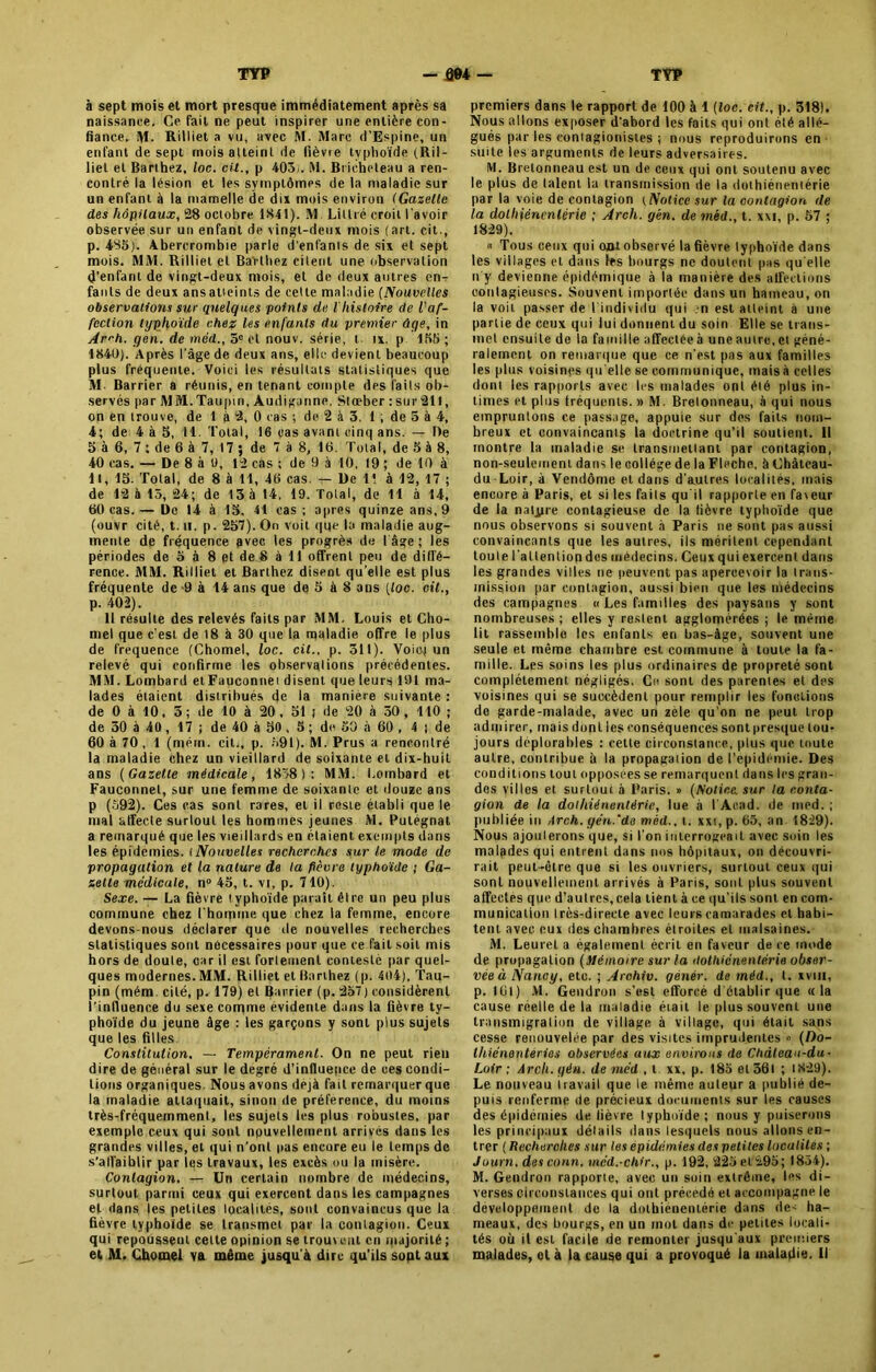 à sept mois et mort presque immédiatement après sa naissance. Ce fait ne peut inspirer une entière con- fiance, M. Rilliet a vu, avec M. Marc d’Espine, un enfant de sept mois atteint de fièvre typhoïde (llil- liel et Barthez, loc. cü., p 403i. M. Bricheteau a ren- contré la lésion et les symptômes de la maladie sur un enfant à la mamelle de dix mois environ (Gazette des hôpitaux, 28 octobre 1841). M. Littré croit l'avoir observée sur un enfant de vingt-deux mois (art. oit., p. 485). Abererombie parle d'enfants de six et sept mois. MM. Rilliel et Bailliez citent une observation d'enfant de vingt-deux mois, et de deux autres en-r faols de deux ans atteints de cette maladie (Nouvelles observations sur quelques points de Vhistoire de l'af- fection typhoïde chez les enfants du premier âge, in Avh. gen. de méd., 5e et nouv. série, t ix. p 155 ; 1840). Après l'âge de deux ans, elle devient beaucoup plus fréquente. Voici les résultats statistiques que M- Barrier a réunis, en tenant compte des faits ob- servés par MM.Taupin, Audiganne. Stœber : surfil, on en trouve, de 1 à 2, 0 cas ; de 2 à 3. 1 , de 3 à 4, 4; de 4 à 5, 11. Total, 16 «as avant cinq ans. — De 5 à 6, 7 : de 6 à 7, 17 ; de 7 à 8, 16. Total, de 5 à 8, 40 cas. — De 8 à U, 12 cas ; de 9 à 10, 19 ; de 10 à 11, 15. Total, de 8 à 11, 46 cas. — De 11 à 12, 17 ; de 12 à 15, 24; de 13 à 14, 19. Total, de 11 à 14, 60 cas.— De 14 à 15, 41 cas ; apres quinze ans, 9 (ouvr cité, t. il, p. 257). On voit qqe la maladie aug- mente de fréquence avec les progrès de I âge ; les périodes de 5 à 8 et de 8 à 11 offrent peu de diffé- rence. MM. Rilliet et Barthez disent qu’elle est plus fréquente de 9 à 14 ans que de 5 à 8 ans [toc. oit., p. 402). Il résulte des relevés faits par MM. Louis et Cho- niel que c'est de 18 à 30 que la maladie offre le plus de fréquence (Chomel, loc. cit.. p. 311). Voie) un relevé qui confirme les observations précédentes. MM. Lombard et Fauconnei disent que leurs 191 ma- lades étaient distribués de la manière suivante : de 0 à 10, 3 ; de 10 à 20, 51 t de 20 à 30, 110 ; de 30 à 40, 17 ; de 40 à 50 , 5 ; de 30 à 60 , 4 j de 60 à 70 , 1 (mena, cit., p. 391). M. Prus a rencontré la maladie chez un vieillard de soixante et dix-huit ans (Gazette médicale, 1838): MM. Lombard et Fauconnet, sur une femme de soixante et douze ans p (592). Ces cas sont rares, et il reste établi que le mal affecte surtout les hommes jeunes M. Putégnat a remarqué que les vieillards en étaient exempts dans les épidémies, t Nouvelles recherches sur le mode de propagation et la nature de ta pèvre typhoïde ; Ga- zette médicale, n° 45, t. vi, p. 710). Sexe. — La fièvre typhoïde paraît être un peu plus commune chez l'homme que chez la femme, encore devons-nous déclarer que île nouvelles recherches statistiques sont nécessaires pour que ce fait soit mis hors de doute, car il est fortement contesté par quel- ques modernes.MM. Rilliet et Barthez (p. 404), Tau- pin (mém. cité, p. 179) et Barrier (p. 257) considèrent l’influence du sexe comme évidente dans la fièvre ty- phoïde du jeune âge : les garçons y sont plus sujets que les filles. Constitution, —- Tempérament. On ne peut rien dire de général sur le degré d’influepee de ces condi- tions organiques. Nous avons déjà fait remarquer que la maladie attaquait, sinon de préférence, du moins très-fréquemment, les sujets les plus robustes, par exemple ceux qui sont nouvellement arrivés dans les grandes villes, et qui n’ont pas encore eu le temps de s'affaiblir par les travaux, les excès ou la misère. Contagion. — Un certain nombre de médecins, surtout parmi ceux qui exercent dans les campagnes et dans les petites localités, sont convaincus que la fièvre typhoïde se transmet par la contagion. Ceux qui repousseut cette opinion se trouv eut en majorité ; et M. Chomel va même jusqu’à dire qu’ils sopt aux premiers dans le rapport de 100 à 1 (loc. cit., p. 318). Nous allons exposer d’abord les faits qui ont été allé- gués par les comagionistes ; nous reproduirons en suite les arguments de leurs adversaires. M. Bretonneau est un de ceux qui ont soutenu avec le plus de talent la transmission de la dolhiéneniérie par la voie de contagion (Notice sur la contagion de la dolhiéneniérie ; Arch. gèn. de méd., t. xxi, p. 57 ; 1829). « Tous ceux qui ont observé la fièvre typhoïde dans les villages et dans les bourgs ne doutent pas qu elle n'y devienne épidémique à la manière des affections contagieuses. Souvent importée dans un hameau, on la voii passer de l’individu qui en est atteint à une partie de ceux qui lui donnent du soin Elle se trans- met ensuite de la famille affectée à une autre, et géné- ralement on remarque que ce n'est pas aux familles les plus voisines qu elle se communique, mais à celles dont les rapports avec les malades ont été plus in- times et plus fréquents. » M. Bretonneau, à qui nous empruntons ce [tassage, appuie sur des faits nom- breux et convaincants la doctrine qu’il soutient. Il montre la maladie se transmettant par contagion, non-seulement dans le collège de la Fléché, à Châlcau- du Loir, à Vendôme et dans d'autres localités, mais encore à Paris, et si les faits qu'il rapporte en fa\eur de la nature contagieuse de la fièvre typhoïde que nous observons si souvent à Paris ne sont pas aussi convaincants que les autres, ils méritent cependant toule l'altentiop des médecins. Ceux qui exercent dans les grandes villes ne peuvent pas apercevoir ia trans- mission par contagion, aussi bien que les médecins des campagnes «Les familles des paysans y sont nombreuses ; elles y restent agglomérées ; le mérne lit rassemblé les enfants en bas-âge, souvent une seule et même chamhre est commune à toule la fa- mille. Les soins les plus ordinaires de propreté sont complètement négligés. Ce sont des parentes et des voisines qui se succèdent pour remplir les fonctions de garde-malade, avec un zèle qu’on ne peut trop admirer, mais dont les conséquences sont presque tou- jours déplorables : cette circonstance, plus que. toute autre, contribue à la propagation de l’epidémie. Des conditions tout opposées se remarquent dans les gran- des villes et surtout, à Paris. » (Notice stir la conta- gion de la dolhiéneniérie, lue à l'Aead. de med. ; publiée in Arch. gén.'de méd., t. xxi, p. 65, an 1829). Nous ajoulerons que, si l’on interrogeait avec soin les malades qui entrent dans nos hôpitaux, on découvri- rait peut-être que si les ouvriers, surtout ceux qui sonl nouvellement arrivés à Paris, sont plus souvent affectes que d’autres,cela tient à ce qu’ils sonl en com- munication Irès-direcle avec leurs camarades et habi- tent avec eux des chambres étroites et malsaines. M. Leurel a également écrit en faveur de ce mode de propagation (Mémoire sur la dolhiéneniérie obser- vée à Nancy, etc. ; Arohiv. génér. de méd., t. xvm, p. 16t) M. Gendron s’est efforcé d établir que «la cause réelle de la maladie était le plus souvent une transmigration de village à village, qui était sans cesse renouvelée par des visites imprudentes « (Do- thiénenteries observées aux environs de Château-du- Loir ; Arch. gén. de méd , t xx, p. 185 et 36i ; 1829). Le nouveau iravail que ie même auteur a publié de- puis renferme de précieux documents sur les causes des épidémies de fièvre typhoïde; nous y puiserons les principaux détails dans lesquels nous allons en- trer ( Recherches sur les épidémies des petites localités ; Journ. desconn. méd.-chir., p. 192, 225 et 295; 1854). M. Gendron rapporte, avec un soin extrême, les di- verses circonstances qui ont précédé et accompagne le développement de la dotbienemérie dans de- ha- meaux, des bourgs, en un mot dans de petites locali- tés où il est facile de remonter jusqu'aux premiers malades, et à la cause qui a provoqué la maladie. Il