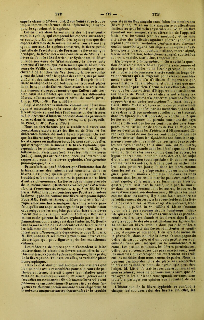 cupe la classe n (Febres ,ord. 2 continues) et se trouve implicitement renfermée dans l’éphémère, la syno- que, le synochus et le typhus. Cullen place dans la section il des fièvres conti- nues le typhus, qui comprend les espèces suivantes ; ce sont, dit Cullen, plutôt des synonymes que des espèces diverses de la même maladie ; on y trouve le typhus nerveux, le typhus comateux, la fievre pesti- lentielle de Fracastor et de Forestus, la fièvre maligne hectique, la fièvre nerveuse convulsive de Willis. la fièvre de l'année 1685 décrite par Sydenham, la fièvre puLride nerveuse de Wintrinaham , la fièvre lente nerveuse d'Huxam (qui est la même que la fièvre ner- veuse de Willis , la fièvre catarrhale maligne pété— chizante de Juncker, de Weitbrecht, la fièvre conla- gieuse de Lind ; enfin le typhus des camps, des prisons, d hôpital, des vaisseaux, la fièvre de Hongrie, la mi- liaire nautique et la scorbutique, se trouvent placés dans le typhus de Cullen. Nous avons cité celte lon- gue nomenclature pour montrer que Cullen avait très- bien saisi les affinités qui réunissent les différentes fièvres. {Généra morborum el Elém. de méd. prat., t. i, p. 138, in-8° ; Paris, 1819.) Baglivi considère la maladie comme une fièvre ma- ligne et mésentérique ; la cause de la malignité doit êlrealtribuée,suivant lui,à l'inflammation des viscères et à la présence d'humeur déposée dans les premières voies et dans le sang. {Oper. omn., t. t, p. 70, edit. de Pinel, in 8° ; Paris, 1788.) Nous ne chercherons pas à établir s'il existe une concordance exacte entre les fièvres de Pinel et les différentes formes de notre fièvre typhoïde. On sait que les lièvres adynamiques ou putrides (ord. 4), que les ataxiques ou malignes (ord, 5), sont surtout celles qui correspondent le mieux à la fièvre typhoïde; que cependant les pituiteuses ou muqueuses (ord. 3), les biilieuses ou gastriques (ord. 2) et les inflammatoires (ord. I), sont, par ordre de fréquence, les fièvres qui se rapportent aussi à la fièvre typhoïde. (Nosographie philosophique, t. i ) Prosl n’hésite pas à déclarer que l'inflammation de la face interne des intestins est constante dans les fièvres ataxiques ; qu’elle produiL par sympathie le trouble des fonctions animales, la prostration et bien d'autres phénomènes. La fièvre adynamique procède de la même cause. {Médecine éclairée par l'observa- tion et l'ouverture du corps, t. t, p. 8 et 55, in-8° ; Paris, 1804.) Il faut en conclure que Prost a considéré la fievre typhoïde comme une fièvre symptomatique. Pour MM. Petit et Serre, la fièvre entéro-mésenté- rique reste une fièvre maligne; la connaissance par- faite qu’ils ont acquise du siège de la principale lésion cadavérique ne les empêche pas d’en faire une fièvre essentielle, (uuv. cil., introd., p. 15 et 29). Broussais et son école placent la fièvre typhoïde parmi les in- flammations dont le siégeestdansl intestin.M. Bouil- laud la met à côté de la duodénite et de la colite dans les inflammations de la membrane muqueuse gastro- intestinale i Nosographie déjà citée, groupe 2. t. m). M. Bretonneau et ses élèves y voient une fièvre exan- thématique qui peut figurer après les exanthèmes cutanés. Les médecins de notre époque s’accordent à faire rentrer dans la classe des fièvres essentielles la do- thiénenlérie, à côté du typhus épidémique, de la peste, de la fièvre jaune. Telle est, en effet, sa véritable place nosographique. Dans 1a distribution méthodique des matières que l'un de nous avait rassemblées pour son cours de pa- thologie interne, il avait disposé les maladies géné- rales de la manière suivante ; 1er genre -.fièvres dans lesquelles un mouvement fébrile intermittent est le seul phénomène caractéristique; 2e genre : fièvres dans les- quelles la delermination morbide a son siège dans la membrane muqueuse gaslro-intestinale : 1° le trouble consisteen un flux sanguin sanslésion des membranes (fièvre jaune,), 2° en un flux sanguin avec altérations limitées au gros intestin (dyssenterie) ; 3° en un flux abondant séro-muqueux avec altération de l'appareil folliculaire intestinal (choléra-morbus) ; 4° en une altération des follicules agmjnés (fièvre typhoïde et typhus,) ; 3e genre : maladies générales avec détermi- nation morbide ayant son siège sur le tégument ex- terne, peste, charbon, pustule maligne, morve aiguë, farcin ('mortification, bubon,hémorrhagie), suette(flux sudoral), variole, scarlatine, rougeole, etc Historique et bibliographie. — On a agité la ques- tion de savoir si notre fièvre typhoïde a été connue et décrite par les médecins de l'école grecque. Il nous est impossible de consacrer à cette élude ies longs dé- veloppements qu’elle exigerait pour être convenable- ment traitée. Elle n’a d’ailleurs d'importance que pour l’histoire de la médecine, et n'intéresse que mé- diocrement le praticien. Germain s’est efforcé île prou- ver que les observations d Hippocrate appartiennent aux fièvres de Pinel, c'est-à-dire à notre lièvre ty- phoïde {Les épidémies d'Hippocrate peuvent-elles être rapportées à un cadre nosologique ? dissert, inaug. ; Paris, 1805). M. Littré,après avoir comparé ensemble les descriptions données par les médecins qui ont ob- serve dans la Grèce moderne et celles qui se trouvent dans les Épidémie s d Hippocrate, a conclu : « 1* que les fièvres rémittentes et pseudo-continues des pays chauds diffèrent des fièvres continues des pays tem- pérés, et en particulier de celles de Paris : 2° que les fièvres décrites dans les Épidémies d Hippocrate diffè- rent également de nos fièvres continues ; 5° que les fièvres décrites dans les Épidémies ont dans leur ap- parence générale une similitude très-grande avec cel- les des pays chauds ; 4° la similitude, dit M. Littré, n’est pas moins grande dans les détails que dans l'en- semble ; 5° dans les unes comme dans les autres, les hypochondrts sont, pour un tiers des cas, le sujet d'irne manifestation toute spéciale; 6° dans les unes comme dans les autres, la langue peut se sécher dès les trois premiers jours; 7° dans les unes comme dans les autres, il y a apyrexies plus ou moins lon- gues, plus ou moins complètes: 8° dans les unes comme dans les autres, la marche peut être extrême- ment rapide, et la maladie se terminer en trois ou quatre jours, soit par la santé, soit par la mort; 9° dans les unes comme dans les autres, le cou est le siège d'une sensation douloureuse; 10° dans les unes comme dans les autres, il y a une forte lendance au refroidissement du corps, à la sueur froide et à la livi- dité des extrémités. t(OEuv.comp. d'Hippocrate, trad. nouv., t. il, p. 556, in-8°; 1839.) M. Liilré s'étonne qu’on n’ait pas reconnu depuis longtemps l’iden- tité qui existe entre les fièvres rémittentes et pseudo- continues des pays chauds et les fievres duni Hippo- crate a rapporte des ohservationsdans ses Épidémies. Le causas ou lièvre ardente dont parle le médecin grec est uue variété des fièvres rémittentes et conti- nues, d'origine paludéenne. Il en serait de même de la plirénitis, dans laquelle la fièvre s'accompagne de déliré, de carphologie, et d'un pouls petit et serré, et enfin du lelhargus, marqué par la somnolence et le coma. Les pseudo-continues, les fièvres pernicieuses, délirantes et comateuses des pays marécageux, sont les maladies qui correspondent exactement aux trois entités morbides dont nous venons de parler. Nous ne pouvons pas accorder plus de place aux recherches intéressantes dont ce point de pyrétologie peut être l’objet. M. Littré l'a traitée avec une érudition et un soin extrêmes; nous ne pouvons mieux faire que de renvoyer le lecteur à son remarquante ouvrage, sans toutefois partager son opinion sur l’identité de ces fievres. L'historique de la fièvre typhoïde se confond à chaque instant avec celui des fièvres. En effet, les