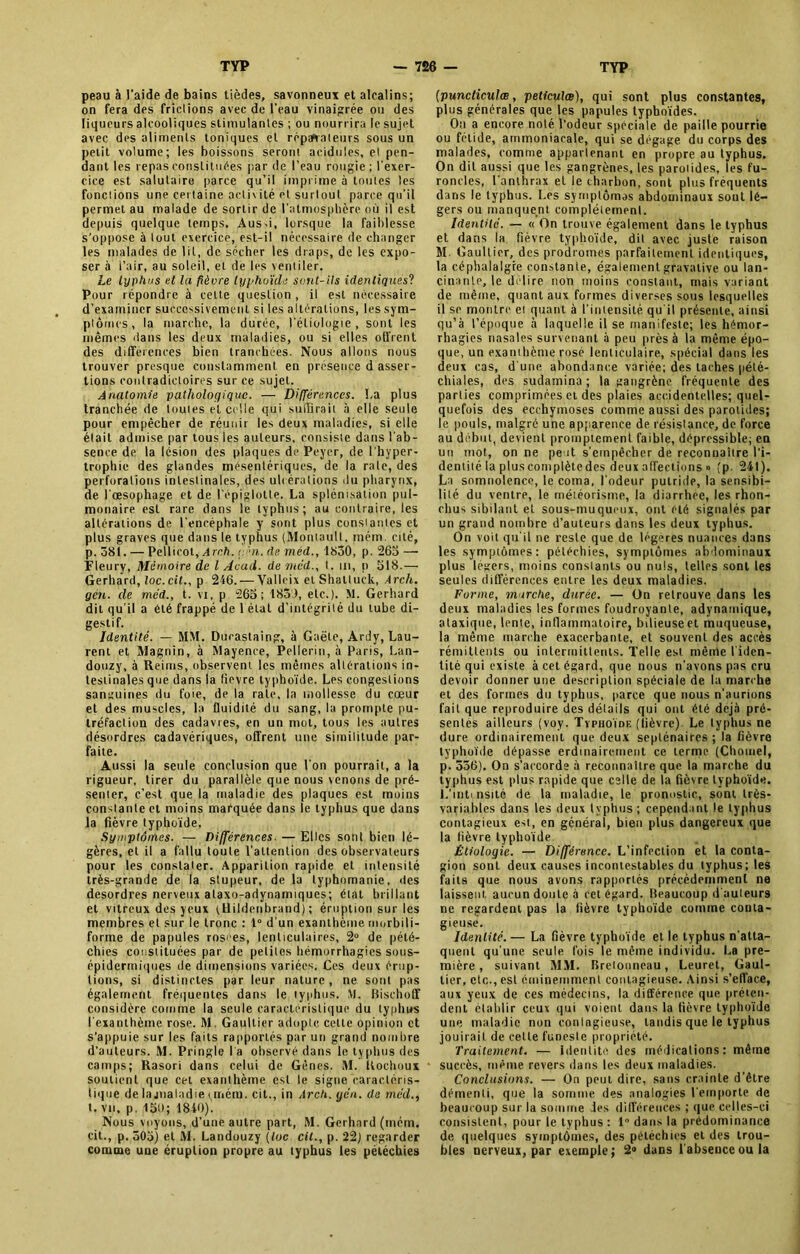 peau à l'aide de bains tièdes, savonneux et alcalins; on fera des frictions avec de l’eau vinaigrée ou des liqueurs alcooliques stimulantes ; ou nourrira le sujet avec des aliments toniques et réparateurs sous un petit volume; les boissons seront acidulés, et pen- dant les repas constituées par de l’eau rougie ; l'exer- cice est salutaire parce qu’il imprime à toutes les fonctions une certaine activité et surtout parce qu'il permet au malade de sortir de l'atmosphère où il est depuis quelque temps. Aus-i, lorsque la faiblesse s’oppose à tout exercice, est-il nécessaire de changer les malades de lit, de sécher les draps, de les expo- ser à l’air, au soleil, et de les ventiler. Le typhus et la fièvre typhoïde sont-ils identiques? Pour répondre à celte question , il est nécessaire d’examiner successivement si les altérations, les sym- ptômes, la marche, la durée, l'étiologie, sont les mêmes dans les deux maladies, ou si elles offrent des différences bien tranchées. Nous allons nous trouver presque constamment en présence d asser- tions contradictoires sur ce sujet. Anatomie pathologique. — Différences. La plus tranchée de toutes et celle qui suffirait à elle seule pour empêcher de réunir les deux maladies, si elle était admise par tous les auteurs, consiste dans l'ab- sence de la lésion des plaques de Peyer, de l'hyper- trophie des glandes mésentériques, de la rate, des perforations intestinales, des ulcérations du pharynx, de l'œsophage et de l'épiglotte. La splénisation pul- monaire est rare dans le typhus; au contraire, les altérations de l'encéphale y sont plus constantes et plus graves que dans le typhus (Moniaull, iném. cité, p. 581. — Pellirot, A reh. çén. rte méd., 1830, p. 263 —• Fleury, Mémoire de l Acad, de méd., t. in, p 318.— Gerhard, loc.cit., p 246. — Valleix et Shalluck, Arch. gén. de méd,, t. vi, p 263; 185J, etc.), M. Gerhard dit qu’il a été frappé de 1 état d’intégrité du tube di- gestif. Identité. — MM. Ducastaing, à Gaëte, Ardy, Lau- rent et Magnin, à Mayence, Pellerin, à Paris, Lan- douzy, à Reims, observent les mêmes altérations in- testinales que dans la lievre typhoïde. Les congestions sanguines du foie, de la raie, la mollesse du cœur et des muscles, la fluidité du sang, la prompte pu- tréfaction des cadavres, en un mot, tous les autres désordres cadavériques, offrent une similitude par- faite. Aussi la seule conclusion que l’on pourrait, a la rigueur, tirer du parallèle que nous venons de pré- senter, c’est que la maladie des plaques est moins constante et moins marquée dans le typhus que dans la fièvre typhoïde. Symptômes. — Différences. — Elles sont bien lé- gères, et il a fallu toute l’attention des observateurs pour les constater. Apparition rapide et intensité très-grande de la stupeur, de la typhomanie, des desordres nerveux ataxo-adynanuques; état brillant et vitreux des yeux tUildenbrand) ; éruption sur les membres et sur le tronc : t° d'un exanthème morbili- forme de papules rosées, lenticulaires, 2° de pété- chies constituées par de petites hémorrhagies sous- épidermiques de dimensions variées. Ces deux érup- tions, si distinctes par leur nature, ne sont pas également fréquentes dans le typhus. M. Bischoff considère comme la seule caractéristique du typhus l'exanthème rose. M. Gaultier adopte cette opinion et s’appuie sur les faits rapportés par un grand nombre d’auteurs. M. Pringle l a observé dans le typhus des camps; Rasori dans celui de Gènes. M. Uochoux soutient que cet exanthème est le signe caractéris- tique de la jnaladie t mém. cit., in Arch. yen. de méd., t. vu, p. 15t); 1840). Nous voyons, d’une autre part, M. Gerhard (mém. cit., p. 303) et M. Landouzy (toc cil., p. 22) regarder comme uae éruption propre au typhus les pétéchies (puncticulœ, peticulœ), qui sont plus constantes, plus générales que les papules typhoïdes. Ott a encore noté l’odeur spéciale de paille pourrie ou fétide, ammoniacale, qui se dégage du corps des malades, comme appartenant en propre au typhus. On dit aussi que les gangrènes, les parotides, les fu- roncles, l'anthrax et le charbon, sont plus frequents clans le typhus. Les symplômas abdominaux sont lé- gers ou manquent complètement. Identité. — « On trouve également dans le typhus et dans la fièvre typhoïde, dit avec juste raison M. Gaultier, des prodromes parfaitement identiques, la céphalalgie constante, égalementgravative ou lan- cinante, le délire non moins constant, mais variant de même, quant aux formes diverses sous lesquelles il se montre et quant à l’intensité qu'il présente, ainsi qu’à l’époque à laquelle il se manifeste; les hémor- rhagies nasales survenant à peu près à la même épo- que, un exanthème rosé lenticulaire, spécial dans les deux cas, d'une abondance variée; des taches pété- chiales, des sudamina; la gangrène fréquente des parties comprimées et des plaies accidentelles; quel- quefois des ecchymoses comme aussi des parotides; le pouls, malgré une apparence de résistance, de force au début, devient promptement faible, dépressible; en un mot, on ne peut s’empêcher de reconnaître l’i- dentité la plus complètedes deux affections » (p. 241). La somnolence, le coma, l'odeur putride, la sensibi- lité du ventre, le météorisme, la diarrhée, les rhon- chus sibilant et sous-muqueux, ont été signalés par un grand nombre d’auteurs dans les deux typhus. On voit qu'il ne reste que de légères nuances dans les symptômes: pétéchies, symptômes abdominaux plus légers, moins constants ou nuis, telles sont les seules différences entre les deux maladies. Forme, marche, durée. — On retrouve dans les deux maladies les formes foudroyante, adynainique, ataxique, lente, inflammatoire, bilieuseet muqueuse, la même marche exacerbante, et souvent des accès rémittents ou intermittents. Telle est même l'iden- tité qui existe à cet égard, que nous n’avons pas cru devoir donner une description spéciale de la marche et des formes du typhus, parce que nous n’aurions fait que reproduire des détails qui ont été déjà pré- sentes ailleurs (voy. Typhoïde (lièvre) Le typhus ne dure ordinairement que deux septénaires ; la fièvre typhoïde dépasse erdinairement ce terme (Choinel, p. 536), On s’accorde à reconnaître que la marche du typhus est plus rapide que celle de ta fièvre typhoïde. L’Intinsité de la maladie, le pronostic, sont très- variables dans les deux typhus ; cependant le typhus contagieux est, en général, bien plus dangereux que la fièvre typhoïde Étiologie. — Différence. L’infection et la conta- gion sont deux causes incontestables du typhus; les faits que nous avons rapportés précédemment ne laissent aucun doute à cet égard. Beaucoup d ouleurs ne regardent pas la fièvre typhoïde comme conta- gieuse. Identité. — La fièvre typhoïde et le typhus n'atta- quent qu’une seule fois le même individu. La pre- mière , suivant MM. Bretonneau, Leuret, Gaul- tier, etc., esl éminemment contagieuse. Ainsi s’efface, aux yeux de ces médecins, la différence que préten- dent établir ceux qui voient dans la fièvre typhoïde une maladie non contagieuse, tandis que le typhus jouirait de celte funeste propriété. Traitement. — Identité des médications; même succès, même revers dans les deux maladies. Conclusions. — On peut dire, sans crainte d’être démenti, que la somme des analogies l'emporte de beaucoup sur la somme des différences ; que celles-ci consistent, pour le typhus : 1° dans la prédominance de quelques symptômes, des pétéchies et des trou- bles nerveux, par exemple; 2® dans 1 absence ou la