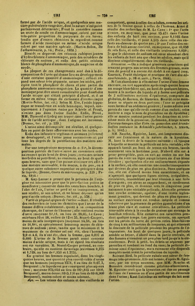 formé par de l’acide urique, et quelquefois une ma- tière pulvérulente rougeâtre, dont la nature n’est point parfaitement déterminée; Prout la considère comme jjn urate de soude ou d ammoniaque, coloré par une très-petite proportion de purpurate de ces bases; tandis que d’autres chimistes la regardent comme formée d'acide rosacique ou même d'acide urique coloré par une matière spéciale. (Martin Solon, De ïalbuminurie, p. 14 ; Paris, 1838 ) Bientôt se déposent des cristaux cubiques jaunes d'hydrochlorate d ammoniaque, puis des octaèdres de chlorure de sodium , et enfin des petits cristaux blancs de phosphate d'ammoniaque,de magnésie et de soude. La plupart de ces changements sont dus à la dé- composition de l'urée qui donne lieu au développement d’une certaine quantité d ammoniaque ; celle-ci ré- pand une odeur très piquante, sature les acides, pré- cipite tout le phosphate de chaux et une partie du phosphate ammoniaco-magnésien. La quantité dam- moniaquepeut être assez considérable pour dissoudre l'acide urique qui s’était précipité d abord, et il se forme en même temps du carbonate d’ammoniaque (Martin-Solon, loc. cil.) Selon M. Ure, l’acide hippu- rique se transforme en acide benzoïque, lequel, con- trairement à l’opinion émise par Schéele et Prout, n’existe pas dans l’urine fraîche Enfin, Prout, MM. Thénard et Liebig ont trouvé dans l'urine putré- fiée de l'acide acétique , dont l'origine est incounue. (Dumas, loc. cit , p. 539.) L'urine ainsi décomposée est alcaline, et quelque- fois au point de faire effervescence avec les acides. Enfin des infusoires végétaux et animaux (vibrions) se développent, et l'urine passe successivement par tous les degrés de la putréfaction des matières ani- males. Par une température moyenne de 4-15°, la décom- position putride de l'urine saine ne commence ordi- nairement qu'au Imutde deux jours ; certaines urines morbides se putréfient, au contraire, au bout de quel- ques heures, sans que l'on puisse al tri Huer cet effet à une matière saisissable, à du mucus, à du pus, ou à quelque autre substance supendue ou précipitée dans le liquide, (Donne, Cours de microscopie, p. 225 ; Pa- ris, 1814.) M. Gay-Lussac a prouvé que la présence de l’oxy- gène est nécessaire pour que la putréfaction puisse se manifester ; conservée dans des vases bien bouchés, à l'abri de l'air, l'urine ne perd ni sa transparence, ni son acidité, ni son odeur, et ne laisse déposer qu'un peu d'acide urique. (Dumas, loc. cit., p. 538.; Varié es physiologiques de l’urine —Sexe. Il résulte des recherches de lous les chimistes que l unne de la femme diffère notablement, quant à sa composition chimique, de burine de bhommr ; elle contient moins d'urre (moyenne 19,11, au lieu de 28,05, l e Canu ; extrêmes 10 et 28, aulieu de 12 et 35, Stuarl-Cooper), moins de sels inorganiques (moyenne 14,58, au lieu de 16,88), et spécialement beaucoup moins de chlo- rure de sodium ; ainsi, tandis que le minimum et le maximum de ce dernier sel ont été, chez l'homme, 2,9 et 4,6, ils n’ont été, chez la femme, que 0,097 et 0,690 L’urine de la femme parait aussi contenir moins d acide urique, niais à cet égard les résultats ont été variables. M. Stuarl-Cooper prétend, au con- traire, qu elle en contient davantage (extrêmes 0,275 et 1,729, au lieu de b,153 et 1,375). En général les femmes expulsent, dans les vingt- quatre heures, une quantité [dus considérable d'urine que les hommes (moyenne 1371, 1 au lieu de 1“.67,3, Becquerel) ; le liquide est par conséquent plus aqueux (e8u ; moyenne 975,052 au lieu de 96«,8l5 sur 1000, Becquerel), moins dense(1015,120 au lieu del0l8,900 Becquerel), moins coloré et moins odorant. Age. — Les urines des enfants et des vieillards se comportent, quant à celles des adultes, comme les uri- nes de la femme quant à celles de l’homme. Ainsi il résulte des recherches de M. Le Canu : 1» que l’urée n’entre, en moyenne, que pour 15 471 dans l’urine des enfants de huit ans environ, pour 8,1105 dans celle des vieillards, et pour 4,51*5 dans celle des en- fants au-dessous de quatre ans ; 2° que l'urine des en- fants de huilansnecontient, en moyenne, que 10,056 de sels fixes, et celle des vieillards seulement 8,059 ; 51' que le chlorure de sodium est aussi abondant chez les enfants de huit ans que chez les adultes, mais qu’il diminue singulièrement chez les vieillards. Grossesse —On a indiqué plusieurs caractères qui seraient propres aux urines des femmes grosses, mais rien de positif n'a encore été établi à cet égard (voy. Gazeaux, Traité théorique et pratique de l’art des ac- couchements, p. 08 et suiv. ; Paris, 1844), Si l’on abandonne à elle-mcme l’urine d’une femme enceinte, on voit apparaître après vingt-quatre heures un nuage blanchâtre qui, au bout de quelques heures, monte à la surface du liquide et y forme une pellicule de 2 millimètres environ d'épaisseur, composée de globules, de flocons, de filaments. Bientôt cette mem- brane se sépare en deux portions : l’une se précipite sous forme d’un sédiment grisât re ; l'autre adtière aux parois du vase qu’elle revêt comme d'un enduit; celte matière a reçu le nom de gravidine ou de kyestéine ; elle se montre surtout pendant les deuxième et troi- sième mois de la grossesse. (Lehmann, Einige neutre Uniersuchungen iiber Vrin im gesunden and krank- haften zuslande in Schmidt's jahrbilchcr, t. xxxix, p. 6; 1843.) MM. Nauche, Eguisier, kant, ont longuement dis- cuté sur l'existence et la nature de la kyestéine. M. kant la décrit de la maniéré suivante ; «L’époque à laquelle se montre la pellicule est très variable ; elle apparaît tantôt au bout de trente-six heures, tantôt seulement vers le huitième jour. D’abord elle est à peine perceptible, puis on voit au centre ou sur les parois du verre un léger nuage laiteux ou d'un blanc bleuâtre ; quelquefois elle est uniformément déposée à la surface, où elle constitue une couche transparente qui devient de plus en plus distincte. Dans quelques cas, elle est d’abord moins bien caractérisée, et on n’aperçoit que quelques lignes striées, irrégulières, circulaires, ressemblant par leur réunion à une toile d'araignée; ces stries se rapprochent, se condensent de plus en plus, et donnent vers le cinquième jour naissance à une véritable pellicule. Alors elle présente une couche crémeuse, opaline, d'une teinte légère- ment jaunâtre, qui devient de plus en plus épaisse; sa surface extérieure est rendue inégale et comme raboteuse par la presence de petites granulations d'un blanc plus clair et comme cristallines. La pellicule ressemble alors à la couche de graisse qui surnage le bouillun refroidi. Elle conserve ces caractères pen- dant quelque temps. Les jours suivants, on aperçoit sur les parois du verre de petites stries blanchâtres de cinq à six millimétrés de longueur, et qui attestent la descente de la pellicule pendant les progrès de l'é- vaporation. Au bout de quelques jours, la pellicule semble se briser, d’abord dans la partie centrale, et des fissures s’étendent un peu plus tard jusqu’à la cir- conférence. Petit à petit, les débris se séparent par parcelles et tombent au fond du vase; la pellicule di- minue ainsi d'épaisseur, mais rarement elle disparait complètement avant la putréfaction du liquide. Suivant Bird, la pellicule exhale une odeur de fro- mage très-prononcée. Elle est formée, d'après M. Egui- sier, par un çorps nouveau, que MM. N.iuche et Bonastre considèrent comme gélatino-albumineux. M. Eguisier croit que la kyesleine.esl due au passage de l'eau de l'ainnios ou d’une partie de ses éléments dans l'urine ; Kant 1 attribue au mélange du lait avec l’urine.