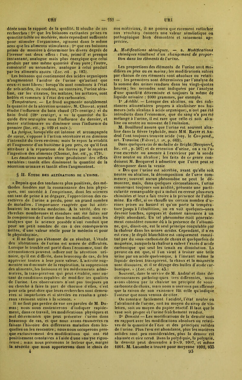 dérée sous le rapport de la qualité. Il résulte de scs recherches : 1° que les boissons excitantes prises en quantité faible ou modérée, mais cependant suffisante pour stimuler l'organisme, agissent dans le même sens que les aliments stimulants ; 2° que ces boissons prises de manière à déterminer les divers degrés de l’ivresse ont deux effets : l'un, primiiif et presque insiantané, analogue mais plus énergique que celui produit par une même quantité d’eau pure; l’autre, consécutif ou secondaire, analogue à celui produit q)ar les aliments azotés. (Loc. cil., p. 183). Les boissons qui contiennent des acides organiques n’augmentent l’acidité de l’urine qu’aulant que ceux-ci sont libres ; lorsqu’ils sont combinés à l’état de sels acides, ils rendent, au eontraire, l’urine alca- line, car les citrates, les malates, les acétates, sont brûlés et ramenés à l’état des carbonates. Température. — Le froid augmente notablement la quantité de la sécrétion urinaire. M. Chossat, ayant étudié l'influence du bain chaud (37 cenligr.) et du bain froid (28° cenligr), a vu la quantité du li- quide être sextuplée sous l’influence du dernier, et rester stationnaire ou diminuer sous l’influence du premier (loc. cit., p. 129 et suiv.). La fatigue, lorsqu’elle est intense et accompagnée de sueur, s’oppose à l’action sécrétoire et en diminue l’intensité du tiers environ; mais le repos la rétablit cl l'augmente d'un huitième à peu près, ce qu’il faut attribuer à la réparation des forces par le repos et l’ingestion des aliments (Chossat, loc. cit., p. 179). Les émotions morales vives produisent des effets variables : tantôt elles diminuent la quantité de la sécrétion urinaire et tantôt elles l’augmentent. § IL Étude des altérations de l’urine. « Depuis que des tendances plus positives, des mé- thodes fondées sur la connaissance des lois physi- ques, ont succédé à l’empirisme, dont les sciences ont tant de peine à se dégager, l'appréciation des ca- ractères de l'urine a perdu, pour un grand nombre de maladies, l’imporiance exagérée que lui attri- buaient les anciens médecins. A la vérilé, des re- cherches nombreuses et étendues ont été faites sur la composition de l'urine dans les maladies; mais les analyses que la science possède n'ont conduit que pour un petit nombre de cas à des conséquences nettes, d’une valeur réelle pour le médecin et pour le physiologiste. « Il ne faut pas s'étonner de ce résultat. L’étude des altérations de l'urine est semée de difficultés. Lorsque le trouble est porté dans l'économie, tant de circonstances peuvent influer sur la sécrétion uri- naire, qu'il est difficile, dans beaucoup de cas, de les apprécier toutes à leur juste valeur. L'activité aug- mentée ou diminuée de la respiration, la suppression des aliments, les boissons et les médicaments admi- nistrés, la transpiration qui peut s'établir, sont au- tant de conditions capables de modifier les qualités de l'urine. Les observateurs n’ont pas toujours pu ou cherché à faire la part de chacune d'elles, c’est pour cela peut-être que leurs recherches sont demeu- rées si imparfaites et si stériles en résulta s géné- raux vraiment utiles à la science. » Il ne faut pas perdre de vue ces paroles de M. Du- mas; nous nous contenterons d’indiquer rapide- ment, dans ce travail, les modifications physiques et mal déterminées que peut présenter l’urine dans beaucoup de cas, et que nous avons énumérées en faisant l hisioire des différentes maladies dans les- quelles on les rencontre; nous nous occuperons pres- que exclusivement des modifications qui ont été positivement constatées à l'aide d une analyse rigou- reuse ; mais nous prévenons le lecteur que, malgré la sévérité que nous apporterons dans le choix de 4 nos matériaux, il ne pourra que rarement rattacher aux résultats énoncés une valeur séméiotique ou palhogénique bien démontrée et sainement ap- préciée. A. Modifications ahimiques. — a. Modifications chimiques résultant d'un changement de propor- tion dans les éléments do l'urine. Les proportions des éléments de l’urine sont mo- difiées en plus ou en moins ; les modifications subies par chacun de ces éléments sont absolues ou relati- ves ; les premières sont déterminées par l’analyse de la somme des urines rendues dans les vingt-quatre heures; les secondes sont indiquées par l'analyse d’une quantité déterminée et toujours la même de liquide urinaire : 1009 grammes, par exemple. L° Aiiililc. — Lorsque des alcalins, ou des sub- stances alimentaires propres à alcaliriiser nos hu- meurs (sels alcalins à acide organique), n’ont pas été introduits dans l’cconomie, que du sang n’a pas été mélangé à l’urine, il est rare que celle-ci soit alca- line ou neutre au moment de 1 émission. M. Bouillaud assure que l’urine est souvent alca- line dans la fièvre typhoïde, mais MM. Rayer et An- dral l’ont toujours trouvée acide (voy. le Cou.pend., art. Typhoïde (Fièvre), t iv, p. 669). Dans quelques cas de maladie de Bright (Becquerel, loc. cit., p. 507) et de rétention d’urine, on a vu l’u- rine excrétée ou amenée à 1 extérieur par la sonde être neutre ou alcaline; les faits de ce genre con- duisent M. Becquerel à admettre que l’urée peut se décomposer dans la vessie « Des que l'urine est sécrétée, avant qu’elle soit neutre ou alcaline, la décomposition de l’urée com- mence ; souvent aucun phénomène ne peut le dé- montrer, mais, dans quelques circonstances, l'urine conservant toujours son acidité, présente une parti- cularité remarquable qui a induit en erreur plusieurs chimistes et leur a fait croire à la présence de l’albu- mine. En effet, si on chauffe un certain nombre d’u- rines prises au hasard et qu’on porte la tempéra- ture jusqu'à l'ébullition, on en voit quelques-unes devenir louches, opaques et donner naissance à un dépôt abondant. Un tel phénomène était générale- ment considéré comme dû à la présence de l’albumi- ne, qui, disait-on, est le seul principe coagulable par la chaleur dans les urines acides. Cependant, il n'en est rien ; le dépôt blanchâtre est uniquement consti- tué par du sous-carbonate de chaux et quelquefois de magnésie, auxquels la chaleur a enlevé l’excès d acide carbonique qui seul les tenait en dissolution. La preuve en est que, si I on vient à traiter une telle urine par un acide quelconque, à l'instant même le liquide devient transparent, la chaux et la magnésie sont dissoutes, et il se dégage des bulles d’acide car- bonique. » (Loc. cit., p. 43.) Souvent, dans le service de M. Andral et dans des circonstances pathologiques 1res differentes, nous avons obtenu par la chaleur un précipité de sous- carbonate de chaux, mais nous n oserions pas affirmer que la raison de son existence fût celle qu’indique l'auteur que nous venons de citer. On constat facilement I acidité, l'étal neulre ou l’alcalinité de l'urine, soit au moyen du sirop de vio- lettes, soit au moyen du papier réactif 11 laul que le vase soit propre et l’urine fraîchement rendue. 2« Densité —Les modifications de la densité sont en rapport avec les modifications absolues ou relati- ves de la quantité de l'eau et des principes solides de l'urine. Plus l’eau est abondante, plus les matières solides sont peu considérables, plus la densite est abaissée et vice versâ. Dans la polydipsie, la polyurie, la densité peut descendre à lm9, I0i»7, et même 1001. M. Lacombea trouvé pour moyenne 1002, 933 93