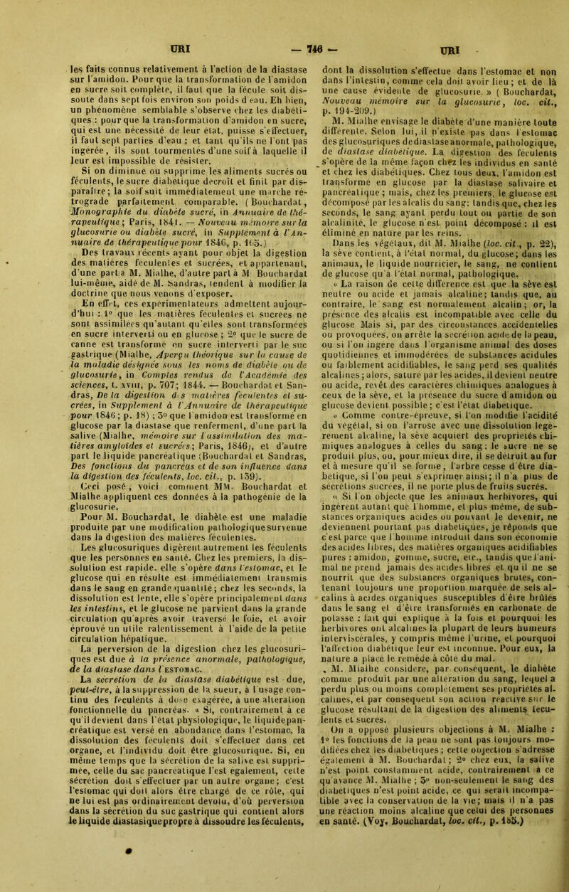 les faits connus relativement à l'action de la diastase sur l'amidon. Pour que la transformation de l'amidon en sucre soit complète, il faut que la fécule soit dis- soute dans sept fois environ son poids d'eau. Eh bien, un phénomène semblable s’observe chez les diabéti- ques : pour que la transformation d'amidon en sucre, qui est une nécessité de leur état, puisse s'eiFectuer, il faut sept parties d’eau ; et tant qu'ils ne l'ont pas ingérée, ils sont tourmentés d’une soif à laquelle il leur est impossible de résister. Si on diminue ou supprime les aliments sucrés ou féculents, le sucre diabétique décroît et finiL par dis- paraîire; la soifsuit immédiatement une marche ré- trograde parfaitement comparable. (Bouchardat, Monographie du diabète sucre, in Annuaire de thé- rapeutique ; Paris, 1841. —Nouveau mémoire sur la glucosurie ou diabète sucré, in Supplément à l'An- nuaire de thérapeutique pour 1846, p. 165.) Des travaux récents ayant pour objet la digestion des matières féculentes et sucrées, et appartenant, d'une parta M. Mialbe, d’autre part à M Bouchardat lui-même, aidé de M. Garniras, tendent à modifier la doctrine que nous venons d'exposer. En effet, ces expérimentateurs admettent aujour- d’hui : 1° que les matières féculentes et sucrees ne sont assimilées qu’aulant qu'elles sont transformées en sucre interverti ou en glucose ; 2° que le sucre de canne est transformé en sucre interverti par le suc gastrique (Mialhe, Aperçu théorique sur la cause de la maladie désignée sous les noms de diabète ou de glucosurie, in Comptes rendus de l'Académie des sciences, t. xvnr, p. 707; 1844. — Bouchardat et San- dras, De la digestion d s matières féculentes cl su- crées, in Supplément à VAnnuaire de thérapeutique pour 1846 ; p. 18) ; 5° que l'amidon est transformé en glucose par la diastase que renferment, d’une part la salive (Mialhe, mémoire sur l assimilation des ma- tières amyloïdes et sucrées; Paris, 1846;, et d’autre part le liquide pancréatique (Bouchardat et Sandras, Des fonctions du pancréas et de son influence dans la digestion des féculents, lue. cil-, p. 159). Ceci posé, voici comment MM. Bouchardat et Mialhe appliquent ces données à la pathogénie de la glucosurie. Pour M. Bouchardat, le diabète est une maladie produite par une modification pathologique survenue dans la digestion des matières féculentes. Les glucosuriques digèrent autrement les féculents que les personnes en santé. Chez les premiers, la dis- solution est rapide, elle s'opère dans l’estomac, et le glucose qui en résulte est immédiatemeni transmis dans le sang en grande quantité ; chez les seconds, la dissolution est lente, elle s’opère principalement dans les intestins, et le glucose ne parvient dans la grande circulation qu après avoir traversé le foie, et avoir éprouvé un utile ralentissement à l’aide de la petite circulation hépatique. La perversion de la digestion chez les glucosuri- ques est due à la présence anormale, pathologique, de la diastase dans Lestomac. La sécrétion de la diastase diabétique est due, peut-être, à la suppression de la. sueur, à l'usage con- tinu des fcculents à dose exagérée, à une alteration fonctionnelle du pancréas. « Si, contrairement à ce qu'il devient dans l’état physiologique, le liquide pan- créatique est versé en abondance dan9 l’estomac, la dissolution des féculents doit s’effectuer dans cet organe, et l’individu doit être glucosurique. Si, en même temps que la sécrétion de la salive est suppri- mée, celle du sac pancréatique l’est également, cette sécrétion doit s'effectuer par un autre organe; c'est l'estomac qui doit alors être chargé de ce rôle, qui ne lui est pas ordinairement dévolu, d’où perversion dans la sécrétion du suc gastrique qui contient alors le liquide diastasique propre à dissoudre les féculents, dont la dissolution s’effectue dans l’estomac et non dahs l’intestin, comme cela doit avoir lieu ; et de là une cause évidente de glucosurie. » ( Bouchardat, Nouveau mémoire sur la glucosurie, toc, cil., p. 194-209.) M. Mialhe envisage le diabète d’une manière toute différente. Selon lui, il n’existe pas dans l’estomac des glucosuriques de diastase anormale, palhologique, de diastase diabétique. La digestion des féculents s’opère de la même façon chfz les individus en santé et chez les diabétiques. Chez tous deux, l’amidon est transforme en glucose par la diastase salivaire et pancréatique ; mais, chez les premiers, le glucose est décomposé par les alcalis du sang; tandis que, chez les seconds, le sang ayant perdu tout ou partie de son alcalinité, le glucose n’esL point décomposé : il est éliminé en nature parles reins. Dans les végétaux, dit M. Mialhe (toc. cit, p. 22), la sève contient, à l’état normal, du glucose; dans les animaux, le liquide nourricier, le sang, ne contient de glucose qu’à l’état normal, pathologique. v La raison de cette différence est que la sève est neutre ou acide et jamais alcaline; tandis que, au contraire, le sang est normalement alcalin; or, la présence des alcalis est incompatible avec celle du glucose Mais si, par des circonstances accidentelles ou provoquées, on arrête la secréiion acide de la peau, ou si l’on ingère dans l'organisme animal des doses quotidiennes et immodérées de substances acidulés ou faiblement acidifiables, le sang perd ses qualités alcalines; alors, sature par les acides, il devient neutre ou acide, revêt des caractères chimiques analogues à ceux de la sève, et la présence du sucre d amidon ou glucose devient possible ; c'est l’état diabétique. y Comme contre-épreuve, si l’on modifie l'acidité du végétal, si on i’arrosc avec une dissolution légè- rement alcaline, la sève acquiert des propriétés chi- miques analogues à celles du sang; le sucre ne se produit plus, ou, pour mieux dire, il se détruit au fur et à mesure qu'il se forme , l'arbre cesse d être dia- bétique, si l'on peut s'exprimer ainsi; il n'a plus de sécrétions sucrees, ii ne porte plus de fruiis sucrés. » Si I on objecte que les animaux herbivores, qui ingèrent autant que 1 homme, et plus même, de sub- stances organiques acides ou pouvant le devenir, ne deviennent pourtant pas diabétiques, je réponds que c’est parce que l'homme introduit dans son économie des acides libres, des matières organiques acidifiables pures : amidon, gomme, sucre, eu-., tandis que l’ani- mai ne prend jamais des acides libres et qu il ne se nourrit que des substances organiques brutes, con- tenant toujours une proportion marquée de sels al- calins à acides organiques susceptibles d'être brûlés dans le sang et d'être transformés en carbonate de potasse : fait qui explique à la fois et pourquoi les herbivores ont alcalines la plupart de leurs humeurs inlerviscérales, y compris même l’urine, et pourquoi l’affection diabétique leur est inconnue. Four eux, la nature a place le remède à côte du mal. . M. Mialhe considéré, par conséquent, le diabète comme produit par une alteration du sang, lequel a perdu plus ou moins complètement ses propriétés al- calines, et par conséquent son action réactivé sur le glucose résultant de la digestion des aliments fécu- lents et sucres. On a opposé plusieurs objections à M. Mialhe : 1° les fondions de la peau ne sont pas toujours mo- difiées chez les diabétiques ; celle onjeetiou s'adresse également à M. Bouchardat; 2° chez eux, la salive n’est point constamment acide, contrairement à ce qu'avance M. Mialhe ; 5° non-seulement le sang des diabétiques n’est point acide, ce qui serait incompa- tible avec la conservation de la vie; mais il li a pas une réaction moins alcaline que celui des personnes en santé. (Yoy. Bouchardat, loc. cil., p. 185.)