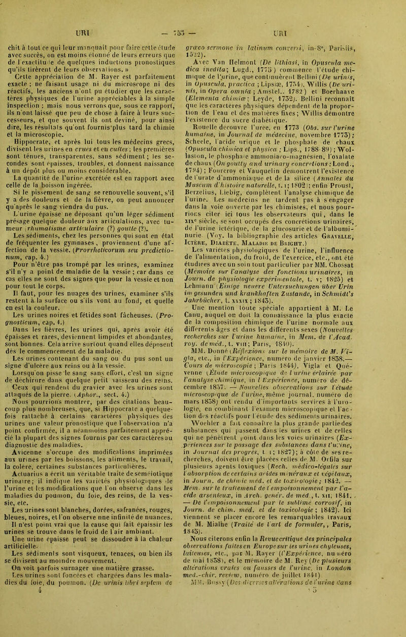 chit à tout ce qui leur manquait pour faire cette étude avec succès, on est moins étonné de leurs erreurs que de l'exactitude de quelques inductions pronostiques qu’ils tirèrent de leurs obserxalions. » Cette appréciation de M. Rayer est parfaitement exacte ; ne faisant usage ni du microscope ni des réactifs, les anciens n’ont pu étudier que les carac- tères physiques de l’urine appréciables à la simple inspection ; mais nous verrons que, sous ce rapport, ils n’ont laissé que peu de chose à faire à leurs suc- cesseurs, et que souvent ils ont deviné, pour ainsi dire, les résultats qu’ont fournis'plus tard la chimie et la microscopie. Hippocrate, et après lui tous les médecins grecs, divisent tes urines en crues et en cuites ; les premières sont ténues, transparentes, sans sédiment; les se- condes sont épaisses, troubles, et donnent naissance à un dépôt plus ou moins considérable. La quaniité de l’urine excrétée est en rapport avec celle de la boisson ingérée. Si le pissement de sang se renouvelle souvent, s’il y a des douleurs et de la fièvre, on peut annoncer qu'après le sang viendra du pus. L'urine épaisse ne déposant qu’un léger sédiment présage quelque douleur aux articulations, avec tu- meur jrhumatisme articulaire (?) goutte (?). Les sédiments, chez les personnes qui sont en état de fréquenter les gymnases, proviennent d’une af- fection de la vessie. (Frorrhclicorum seu prcdictio- num, cap. 4.) Pour n’être pas trompé par les urines, examinez s’il n’y a point de maladie de la vessie ; car dans ce cas elles ne sont des signes que pour la vessie et non pour tout le corps. Il faut, pour les nuages des urines, examiner s’ils restent à-la surface ou s'ils vont au fond, et quelle en est la couleur. Les urines noires et fétides sont fâcheuses. (Pro- gnoslicum, cap. 4.) Dans les lièvres, les urines qui, après avoir été épaisses et rares, deviennent limpides et abondanles, sont bonnes. Cela arrive surtout quand elles déposent dès le commencement de la maladie. Les urines contenant du sang ou du pus sont un signe d'ulcère aux reins ou à la vessie. Lorsqu'on pisse le sang sans effort, c’est un signe de déchirure dans quelque petit xaisseau des reins. Ceux qui rendent du gravier avec les urines sont attaqués de la pierre. tAphor., sert. 4.) Wons pourrions montrer, par des citalions beau- coup plus nombreuses, que, si Hippocrate a quelque- fois rattaché à certains caractères physiques des urines une valeur pronostique que l’observation n’a point confirmée, il a néanmoins parfaitement appré- cié la plupart des signes fournis par ces caractères ou diagnostic des maladies. Avicenne s’occupe des modifications imprimées aux urines par les boissons, les aliments, le travail, la colère, certaines substances particulières. Actuarius a écrit un véritable traite de séméiotique urinaire; il indique les variétés physiologiques de l’urine et les modifications que l’on obserxe dans les maladies du poumon, du foie, des reins, de la ves- sie, etc. Les urines sont blanches, dorées, safranées, rouges, bleues, noires, et l’on observe nne Infinité de nuances. Il n’est point vrai que la cause qui l’ait épaissir les urines se trouve dans le froid de l’air ambiant. Une urine épaisse peut se dissoudre à la chaleur artificielle. Les sédiments sont visqueux, tenaces, ou bien ils se divisent au moindre mouvement. On voit parfois surnager une matière grasse. Les urines sont foncées et chargées dans les mala- dies du foie, du poumon. (De urinis libri septem de 4 græco sermonc in lalinum converti, in-8°, Purisiia, 1522). Avec Yan Helmont (De lithiasi, in Opuscula me- dica inedita; Lugd., 1775 ) commence l’étude chi- mique de l'.urine, que continuèrent Bellini(/Je urinis, in Opuscula, practica ; Lipsiæ, 1754), Willis (De uri- nis, in Opéra omnia ; Amstel.. 1782 ) et Boerhaave (Elementa cliimiœ:, Leyde, 1732;. Bellini reconnaît que les caractères physiques dépendent delà propor- tion de l’eau et des matières fixes ; Willis démontre l'existence du sucre diabétique. Rouelle découvre l’urée, en 1773 (Obs. sur l’urine humaine, in Journal de médecine, novembre 1775); Seheele, l’acide urique et le phosphate de chaux (Opuscula chimica et physica ; Lips., 1788-89) ; Wol- laston, le phosphaie aniinoniaco-inagnésien, l’oxalate de chaux (On goutty and urinary concrétions ; Lond., 1794); Fourcroy elVauquclin démontrent l’exislence de l’urate d’ammoniaque et de la silice (Annales du Muséum d'histoire naturelle, 1.1; 1802); enfin Prousl, Berzelius, Liebig, complètent l’analyse chimique de l’urine. Les médecins ne tardent pas à s engager dans la voie ouverte par les chimistes, et nous pour- rions citer ici tous les observateurs qui, dans le xixc siècle, se sont occupés des concrétions urinaires, de l’uriue ictérique, de la glucosuric et de l’albuini-' nurie (Voy. la bibliographie des articles Gbavelle, Ictère, Diabète, HIaladiiî de Bhight.) Les variétés physiologiques de l’urine, l’infinence de l’alimentation, du froid, de l’exercice, etc., ont été étudiées avec un soin tout particulier par MM. Chossat (Mémoire sur l'analyse des fonctions urinaires, in Jouvn.de physiologie expérimentale, t. v; 1825) et Lehman» (Einige neuere Untersuchungen über Urin itn gesunden und krankliaften Zustande, in Schmidl's Jahrbüclier, t. xxxix ; 1845). Une mention toute spéciale appartient à 31. Le Canu, auquel on doit la connaissance la plus exacte de la composition chimique de l’urine normale aux dilferents âges et dans les différents sexes (Nouvelles recherches sur l'urine humaine, in Mem. de l'Acad. roy. demêd., t. vin; Paris, 1840). 31M. Donné (Réflexion* sitr le mémoire de M. Vi- (jla, etc., in l'Expérience, numéro de janvier 1838.— Cours de microscopie ; Paris 1844), Vigia el Qué- venne ;Étude microscopique de l urine éclairée par l'analyse chimique, in l Expérience, numéro de dé- cembre 1857. — Nouvelles observations sur l'étude microscopique de l'-urine, même journal, numéro de mars 1858; ont rendu d’importants services à l’mo- Iogie, en combinant l’examen microscopique el l’ac- tion des réactifs pour I élude des sédiments urinaires. Woehier a fait connaîire la plus grande partiedes substances qui passent dans les urines el de celles qui ne pénèlrenl poii)t dans les voies urinaires (Ex- périences sur le passage des substances dans l’urine, in Journal des progrès, t i; 1827); à côte de ses re- cherches, doivent être placées celles de 31. Orfila sur plusieurs agents toxiques ( ftech. médico-légales sur l absorption de certains acides minéraux el végétaux, in Journ. de chimie méd. et de toxicologie ; 1842. — Mém. sur le traitement de i empoisonnement par l'a- cide arsénieux, in Arch. genér. de méd., t. xn; 1841. , — De l’empoisonnement par le sublimé corrosif, in Journ. de chim. méd. el de toxicologie ; 1842). Ici viennent se placer encore les remarquables travaux de 31. Mialhe (Traité de l'art de formuler,, Paris, 1845). Nous cilerons enfin la Revuccrilique des principales observations failcscn Europesur tes urines chyleuses, laiteuses, etc., par 31. Rayer ((’Expérience, numéro de mai 1858), el le mémoire de 31. Rey (De plusieurs altérations vraies ou fausses de l'urine, in l.ondon med.-vliir. revint), numéro de juillet 1841) MM. Bussy (Des diverses altérations de l'urine dans ' i>