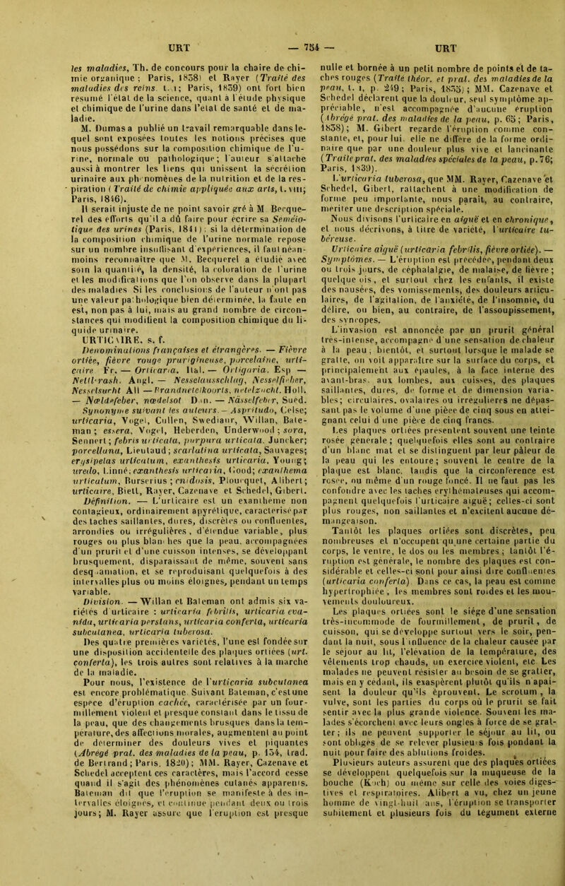 les maladies, Th. de concours pour la chaire de chi- mie organique ; Paris, 1838) et Rayer (Traité des maladies dis reins t. 1; Paris, 1859) oni fort bien résumé l étal de la science, quant à 1 étude physique et chimique de l'urine dans Pelai de santé el de ma- ladie. M. Dumas a publié un travail remarquable dans le- quel sont exposées toutes les notions précises que nous possédons sur la composition chimique de bu- rine, normale ou pathologique; l'auteur s'attache aussi à montrer les liens qui unissent la sécrétion urinaire aux ph< nomènes de la nutrition et de la res- piration ( Traité de chimie appliquée aux arts, l. nu; Paris, 1816). Il serait injuste de ne point savoir gré à M Becque- rel des efforts qu'il a dû faire pour écrire sa Séméio- tique des urines (Paris, 1811): si la détermination de la composition chimique de l’urine normale repose sur un nombre iusiitlisanl d'expériences, il faut néan- moins reconnaître que M. Becquerel a étudié avec soin la quantité, la densité, la coloration de l'urine elles modifications que l'on observe dans la plupart des maladies Si les conclusions de l'auteur n'ont pas une valeur pa'.hologique bien déterminée, la faute en est, non pas à lui, mais au grand nombre de circon- stances qui modifient la composition chimique du li- quide urinaire. L'RTIC VIRE, s. f. Dénominations françaises el étrangères. — Fièvre ortiée, fièvre rouge prurigineuse, porcelaine, urti- caire Fr.— Orlicaria. liai.— Orligaria. Esp — NellTrash. Angl. — IS'esselausschlag, Messelficber, Kessclsucht AU —Prandncieikoorls, netelzucht. Ho11. — fSeeldefcber, nœdelsol Dm.—Kàsselfebcr, Suéd. Synonyme suivant les auteurs. - Aspritudo, Oise; urlicaria, Vogel, Cullen, Swedianr, Willan, Bale- man ; esscra, Vogel, Heberden, Underwuod ; sora, Sennert; febris urlicala, purpura urlicala. Juncker; porcelluna, Lieutaud ; scarlatina urlicala, Sauvages; erysipelas urlicalum, exanthesis urlicaria, Youog; uredo, Linné;exanthesis urlicaria, (’.ood; cxanlherna vrticutum, Burserius ; cnidosis, Ploucquet, Aliheri; urticaire, Biell, Rayer, Cazenave et Schedel, Gibert. Définition. — L’urticaire est un exanthème non contagieux, ordinairement apyrétique, caractérisé par des taches saillantes, dores, discrètes ou confluentes, arrondies ou irrégulières, d'étendue variable, plus rouges ou plus blam lies que la peau, accompagnées d’un prurii et d’une cuisson intenses, se développant brusquement, disparaissant de même, souvent sans desquamation, et se reproduisant quelquefois à des intervalles plus ou moins éloignes, pendant un temps variable. Division. —Willan et Baleman ont admis six va- riétés d urticaire : urlicaria febrilis, urlicaria eva- nidu, urlicaria versions, urlicaria conferla, urlicaria subculanea. urlicaria luberosa. Des quatie premières variétés, l’une est fondée sur une disposition accidentelle des plaques ortiées [urt. conferla), les trois autres sont relatives à la marche de la maladie. Pour nous, l’existence de Yurticaria subculanea est encore problématique. Suivant Bateman, c’estune espece d’érupiion cachée, caractérisée par un four- millement violent et presque constant dans le tissu de la peau, que des changements brusques dans la tem- pérature, des affections morales, augmentent au point de déterminer des douleurs vives et piquantes (Abrégé prat. des maladies de la peau, p. 154, trad. de Bertrand; Paris, 1820); MM. Rayer, Cazenave et Schedel acceptent ces caractères, mais l’accord cesse quand il s'agit des phénomènes cutanés apparents. Bateman dit que l’éruption se manifeste à des in- tervalles éloignés, et continue pendant deux ou trois jours; M. Rayer assure que l'éruption est presque nulle et bornée à un petit nombre de points el de ta- ches rouges ( Traité théor. el prat. des maladies de la peau, t. i, p. 419; Paris, 1855); MM. Cazenave et Schedel déclarent que la douleur, seul symptôme ap- préciable, n'est accompagnée d’aucune éruption ( lbrégé prat. des maladies de la peau, p. 65; Paris, 1838); M. Gibert regarde l’éruption comme con- sente, el, pour lui. elle ne différé de la forme ordi- naire que par une douleur plus vive et lancinante ( Traite prat. des maladies spéciales de la peau, p. 76; Paris, ls39). {.urlicaria luberosa, que MM. Rayer, Cazenave et Schedel, Gibert, rattachent à une modification de forme peu importante, nous parait, au contraire, mériter une description spéciale. Nous divisons l'urticaire en aiguë et en chronique, et nous décrivons, à titre de variété, { urticaire tu- béreuse. Urticaire aiguë (urlicaria febrilis, fièvre ortiée). — Symptômes. — L’éruption est précédée, pendant deux ou trois jours, de céphalalgie, de malaise, de fièvre; quelque ois, et surloul chez les enfants, il existe des nausées, des vomissements, des douleurs articu- laires, de l’argiiation, de l'anxiété, de l’insomnie, du délire, ou bien, au contraire, de l’assoupissement, des syncopes. L'invasion est annoncée par un prurit général très-intense, accompagné d'une sensation dechaleur à la peau ; bientôt, et surtout lorsque le malade se gratte, oii voit apparaître sur la surlace du corps, et principalement aux épaules, à la face interne des a\atil-hras. aux lombes, aux cuisses, des plaques saillantes, dures, de forme et de dimension varia- bles; circulaires, ovalaires ou irrégulières ne délias- sant pas le volume d'une pièeede cinq sous en attei- gnant celui d une pièce de cinq francs. I.es plaques ortiées présentent souvent une teinte rosée générale; quelquefois elles sont au contraire d’un blanc mat et se distinguent par leur pâleur de la peau qui les enLoure; souvent le centre de la plaque est blanc, tandis que la circonférence est rosce, ou même d'un rouge foncé. Il ne faut pas les confondre avec les taches érythémateuses qui accom- pagnent quelquefois l'urticaire aiguë; celles-ci sont plus rouges, non saillantes et n’excitent aucune dé- mangeaison. Tantôt les plaques orliées sont discrètes, peu nombreuses el n’occupent qu une certaine partie du corps, le ventre, le dos ou les membres ; tantôt l'é- ruption est générale, le nombre des plaques est con- sidérable et celles-ci sont pour ainsi dire confluentes (urlicaria conferla) Dans ce cas, la peau est comme hypertrophiée , les membres sont rotdes et les mou- vements douloureux. Les plaques orliées sont le siège d’une sensation très-incommode de fourmillement, de prurit, de cuisson, qui sc développe surtout vers le soir, pen- dant la nuit, sous 1 inlluence de la chaleur causée par le séjour au lit, l’élévation de la température, des vêtements trop chauds, un exercice violent, etc Les malades ne peuvent résister au besoin de se gratler, mais en y cédant, ils exaspèrent plutôt qu'ils n apai- sent la douleur qu’ils éprouvent. Le scrotum , la vulve, sont les patries du corps où le prurit se fait sentir avec la plus grande violence. Souvent les ma- lades s’écorchent avec leurs ongles à force de se grat- ter ; ils ne peuvent supporter le séjour au lit, ou sont obliges de se relever plusieurs fois pondant la nuit pour faire des ablutions froides. Plusieurs auteurs assurent que des plaques ortiées se développent quelquefois sur la muqueuse de la bouche (Koch) ou même sur celle des voies diges- tives el respiratoires. Alibert a vu, chez un jeune homme de vingt-huit ans, l'éruption se transporter subitement et plusieurs fois du tégument externe