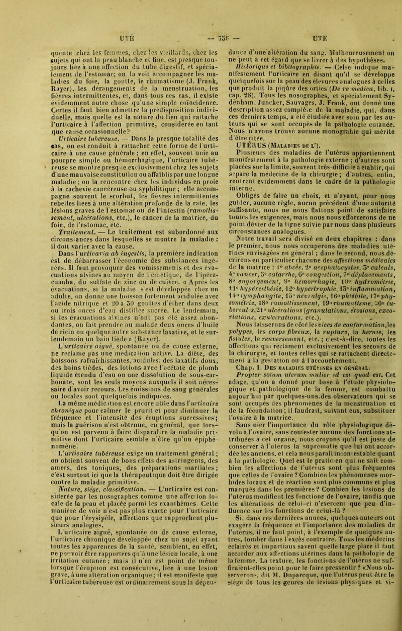 qucnte chez les femmes, chez les vieillards, chez les sujets qui ont la peau blanche et fine, esljtresque tou- jours liee à une affection du tube digestif, et spécia- lement de l’estomac; on la voit accompagner les ma- ladies du foie, la goutte, le rhumatisme. (.1. Frank, Rayer), les dérangements de la menstruation, les fièvres intermittentes, et, danà tous ces cas, il existe évidemment autre chose qu'une simple coïncidence. Certes il faut bien admettre la prédisposition indivi- duelle, mais quelle est la nature du lien qui rattache l’urticaire à l’affection primitive, considérée en tant que cause occasionnelle? Urticaire tubéreuse. — Dans la presque totalité des «as, on est conduit à rattacher cette forme de 1 urti- caire à une cause générale ; en effet, souvent unie au pourpre simple ou hémorrhagique, l’urticaire tubé- reuse se montre presque exclusivement chez les sujets d’une mauvaise constitution ou affaiblispar une longue maladie ; on la rencontre chez les individus en proie à la cachexie cancéreuse ou syphilitique; elle accom- pagne souvent le scorbut, les fievres intermittentes rebelles liées à une altération profunde de la rate, les lésions graves de l estomacou de l’intestin (ramollis- sement, ulcérations, etc.), le cancer de la matrice, du foie, de l’estomac, etc. Traitement. —- Le traitement est subordonné aux circonstances dans lesquelles se montre la maladie : il doit varier avec la cause. Dans I urlicaria ab ingeslis, la première indication est de débarrasser l’économie des substances ingé- rées. Il faut provoquer des vomissements et des éva- cuations alvines au moyen de l'émétique, de l'ipéca- cuauha, du sulfate de zinc ou de cuivre. «Apres les évacuations, si la maladie s'est développée chez un adulte, on donne une boisson fortement acidulée avec l’acide nitrique et 20 à 50 gouttes d'éther dans deux ou trois onces d’eau distillée sucrée. Le lendemain, si les évacuations alvines n’ont pas été assez abon- dantes, on fait prendre au malade deux onces d'huile de ricin ou quelque autre substance laxative, et le sur- lendemain un bain tiède» (R.iyer). L urticaire aiguë, spontanée ou de cause externe, ne réclame pas une médication active. La diète, des boissons rafraîchissantes, acidulés; des laxatifs doux, des bains tièdes, des lotions avec l’acétate de plomb liquide étendu d’eau ou une dissolution de sous-car- bonate, sont les seuls moyens auxquels il soit néces- saire d’avoir recours. Les émissions de sang générales ou locales sont quelquefois indiquées. La même médication eslencore utile dans l'urticaire Chronique pour calmer le prurit et pour diminuer la fréquence et l'intensité des éruptions successives; mais la guérison n’est obtenue, en général, que lors- qu’on est parvenu à faire disparaître la maladie pri- mitive dont l’urticaire semble n otre qu’un épiphé- nomène. L'urticaire tubéreuse exige un traitement général ; on obtient souvent de bons effets des astringents, des amers, des Ioniques, des préparations martiales; c’est surtout ici que la thérapeutique doit être dirigée contre la maladie primitive. A'attire, siège, classification. — L’urticaire est con- sidérée par les nosographes comme une affection lo- cale de la peau et placée parmi les exanthèmes Celte manière de voir n’est pas plus exacte pour l’urticaire que pour l’érysipèle, affections que rapprochent plu- sieurs analogies. L’urticaire aiguë, spontanée ou de cause externe, l’urticaire chronique développée chez un sujet ayant toutes les apparences de la santé, semblent, en effet, ne pouvoir être rapportées qu’à une lésion locale, à une irritation cutanée; mais il n'en est point de meme lorsque l'éruption est consécutive, liée à une lésion grave, à une altération organique; il est manifeste que l’urticaire tubéreuse est ordinairement sous la dépen- dance d'une allération du sang. Malheureusement on ne peut à cet égaid que se livrer à des hypothèses. Historique et bibliographie. — Celsc indique ma- nifestement l'urticaire en disant qu’il se développe quelquefois sur la peau des élevures analogues à celles que produit la piqûre des orties (De re medica, lib. r, cap. 28). Tous les nosographes, et spécialement Sy- denham. Juncker, Sauvages, J. Frank, ont donné une description assez complète de la maladie, qui, dans ces derniers temps, a clé étudiée avec soin par les au- teurs qui se sont occupés de la pathologie cutanée. Nous n avons trouvé aucune monograhie qui mérite d’être citée. UTÉitUS (Maladies de l’). Plusieurs des maladies de l’utérus appartiennent manifestement à la pathologie externe ; d’autres sont placées sur la limite, souvent très-difficile à établir, qui separe la médecine de la chirurgie; d’autres, enfin, rentrent évidemment dans le cadre de la pathologie interne. Obligés de faire un choix, et n'ayant, pour nous guider, aucune règle, aucun précédent d’une autorité suffisante, nous ne nous flattons point de satisfaire toutes les exigences, mais nous nous efforcerons de ne point dévier de la ligne suivie par nous dans plusieurs circonstances analogues. Notre travail sera divisé en deux chapitres : dans le premier, nous nous occuperons des maladies uté- rines envisagées en général ; dans le second, nous dé- crirons en particulier chacune des affections médicales de la matrice : 1° abcès, 2° arephalocgsles. 5 calculs, 4° cancer, 5° catarrhe, 6° congestion, 7° déplacements, 8° engorgement, 9° hémorrhagie, 10° hydromélrie, 11° hypéresthésie, 12» hypertrophie, 15° inflammation, 14u lymphangite, 15 nivi algie, 16° phlébite, \~°phy- sométrie, 18° ramollissement, 19 rhumatisme, ’20“ tu- bercul s,~\“ ulcérations (granulations, érosions, exco- riations, exulcéralions, etc.). Nous laisserons de côté lesviccs de conformation,les polypes, les corps fibreux, la rupture, la hernie, les fistules, 1 e renversement, etc.; c'est-à-dire, toutes les affections qui réclament exclusivement les secours de la chirurgie, et toutes celles qui se rattachent directe- ment à la gestation ou à l'accouchement. Chap. I. Des maladies ütécines en généiial. Propter solutn ulerutm millier id est quod est. Cet adage, qu’on a donné pour base à l’étude physiolo-r gique et.pathologique de la femme, est combattu aujour’hui par quelques-uns.des observateurs qui se sont occupés des phénomènes de la menstruation et de la fécondation; il faudrait, suivant eux, substituer l’ovaire à la matrice. Sans nier l’importance du rôle physiologique dé- volu à l’ovaire, sans contester aucune des fonctions at- tribuées à cet organe, nous croyons qu’il est juste de conserver à l’utérus la suprématie que lui ont accor- dée les anciens, el cela nous paraîtincontestable quant à la pathologie. Quel est le praticien qui ne sait com- bien les affections de l’uterus sont plus fréquentes que celles de l’ovaire ? Combien les phénomènes mor- bides locaux et de réaction sont plus communs el plus marqués dans les premières? Combien les lésions de l’utérus modifient les fonctions de l’ovaire, tandis que les altérations de celui-ci n’exercent que peu d’in- fluence sur les fonctions de celui-là ? Si, dans ces dernières années, quelques auteurs ont exagéré, la fréquence et l’importance des maladies de l’utérus, il ne faut point, à l’exemple de quelques au- tres, tomber dans l’excès contraire. Tous les médecins éclairés et impartiaux savent quelle large place il faut accorder aux affections utérines dans la pathologie de la femme. La texture, les fonctions de l’utérus ne suf- firaient-elles point pour le faire pressentir ? «Nous ob- serverons dit M. Dnparcque, que l’utérus peut être le siège de tous les genres de lésions physiques et vi-