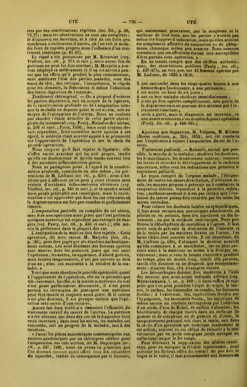 ries par des cautérisations répétées (toc. bit., p. 58, 72,77) ; mais les observations ne sont pas complètes : le diagnostic est incertain, et à côté de ces faits peu nombreux s'en trouvent d autres, où I on voit la mala- die faire de rapides progrès sous l’influence d’un trai- tement identique (p. 81-85). La ciguë a été proconisee par M. Récamier (voy. Téallier, toc. cil., p 271 etsuiv.), mais aucun faillie guérison ne peut lui être attribué ; M. Marjolin a sou- vent employé ce médicament et il en est arrivé à pen- ser que les efl’els qu’il produit le plus consiamment, sans améliurer l’état des parties malades, sont des maux de tête, des vertiges, 1 inappétence, le dégoût pour les aliments, la diminution et même l’abolition des forces digestives de I estomac. Traitement chirurgical. —On a proposé d’enlever les parties dégénérées, soit au moyen delà ligature, de la cautérisation profonde ou de lamputation lors- que la maladie ne dépassé point le col utérin, soit au moyen de l’extirpation de l’utérus. Nous ne voulons pas aborder l’étude détaillée de celle partie chirur- gicale du traitement tvoy. Puuly, Maladies del utérus, p. 590 et suiv. ; Paris, 1»36) ; mais nous croyons de- voir, cependant, faire connaître notre opinion à cet égard, le médecin étant souvenlappelé à se prononcer sur l'opportunité de 1 opération et sur le choix du procède opératoire. Nous croyons qu il faut rejeter U ligature-, elle n’offre aucun avantage qui lui soit propre, tandis qu elle est douloureuse et qu elle donne souvent lieu à des accidents inflammatoires graves Nous ne partageons point, à 1 égard de la cautéri- sation profonde, considérée en elle même , les pré- ventions de M. Lisfranc (toc cil., p. 650) ; nous n’hé- sitons pas à affirmer qu’on peut y avoir recours sans crainte d’accidents inflammatoires ultérieurs (voy. Téallier, toc. cit., p. 241 et suiv.), et le cautère actuel nous paraît préférable aux caustiques; mais la cauté- risation n'est applicable que dans les cas très-raresoù la dégénérescence est fort peu etendue et parfaitement limitée. L'amputation partielle ou complète du col utérin, sans être une opération aussi grave que l’ont prétendu quelques auteurs,n’est cependant pas exemple de dan- gers (voy Pauly, lue. cil., p. 458 et suiv.) ; elle mé- rite la préférence dans la plupart des cas. L'extirpation de la matrice doit être rejetée. * Celle operation, dit avec raison M. Marjolin (foc. cil,, p. -81 ), peut être jugée par ses résultats authentique- ment connus. Les neuf dixièmes des femmes opérées sont mortes dans les premiers jours qui ont suivi l’opération; lesautres, en apparence, d’abord guéries, mais restées languissantes, ri’onl pas survécu au delà d un an ; elles ont succombé à la récidive de la ma- ladie. » Voici que nous abordons le procédé opératoire; quant à l'opportunité de l’opération, elle ne se présente que très-rarement, En effet,si la nature cancéreuse du mal n’est point parfaitement démontrée , il n'est point permis au chirurgien de pratiquer une opération peut être inutile et toujours assez grave. Si le cancer n’est plus douteux, il est presque certain que l’opé- ration sera suivie d’une récidive. Aucun fait bien établi n’a démontré l'efficacité du traitement curatif du cancer de (utérus. La guérison n a été obtenue que dans des cas où lediagnostic était resté incertain ; dans tous les autres, les malades ont succombe, soit au progrès de la maladie, soit à des récidives. « t arini les pièces anatomiques communiquées aux sociétés academiques par un chirurgien célèbre pour l'amputalioii des cols utérins, dit M. Duparcque (for. c»’f., p. 247, 248), nous en avons vu plusieurs que l’on donnait comme ayant offert tous les caractères du squtrrhe, traités en conséquence par le bistouri, qui maintenant prouvaient, par la souplesse et la mollesse de leur tissu, que les parties n’avaient pas même été frappées d induration, mais qu’elles avaient été simplement affectées de congestion ou de phleg- masie chronique même peu avancée- Nous sommes convaincu que ces affections étaient tres-susceptibles d’être gueries sans opération. » En ne tenant compte que des chiffres authenti- ques, des observations publiées (Pauly , foc. cit., p. 427-475), on voit que, sur 12 femmes opérées par M. Lisfranc, de 1835 à I8ô6; 5 ont succombé dans les vingt-quatre heures à une hémorrhagie foudroyante, à une péritonite; 1 est morte au bout de six jours ; 4 ont vu leur maladie récidiver immédiatement; 3 n’ont pu être opérées complètement, une partie de la degénerescence ne pouvant être atteinte par 1 in- strument tranchant ; 1 seule a guéri, mais le diagnostic est incertain , et une année seulement s’est écouléedcpuis 1 opération (Pauly, lue. cit., p. 449-495.) Ajoutons que Dupuytren, M. Velpeau, M. Krimer (Revue médicale, p. 254; 1855', ont été conduits par l’expérience à rejeter l’amputation du col de l’u- térus. Traitement palliatif. — Ralentir, autant que pos- sible, la marche de la maladie ; modérer les douleurs, les hémorrhagies, les écoulements sanieux; soutenir les forces et retarder le développement de la cachexie cancéreuse, telles sont les indications que présente le traitement palliatif. Le repos complet de l’organe malade, l’éloigne- ment de toutes les causes d’excitation, d’irritation lo- cale, les moyens propres à prévenir ou à combattre la congestion utérine, répondent à la première indica- tion ; malheureusement il n’est pas certain que l’évo- lution du cancer puisse être retardée par les soins les mieux entendus. Pour calmer les douleurs locales ou sympathiques, il faut avoir recours aux narcotiques administrés en pilules ou en potions, dans des injections ou des la- vements , ou par la méthode endermique. Nous pré- férons le chlorhydrate de morphine à l’opium. Il faut avoir soin de prévenir la distension de l’intestin et de la vessie par les matières fécales ou l’urine. I es bains tièdes sont souvent utiles. Il est important, dit M. Lisfranc (p. 628), d’attaquer la douleur aussitôt qu’elle commence à se manifester, car ou peut par- venir ainsi à ta maîtriser ou même à ta dissiper en- tièrement ; mais si vous la laissez s’accroître pendant un temps plus ou moins long, tantôt elle persiste, tamôt elle diminue ou ne disparaît que momentané- ment ; d’aulres fois, elle s’exaspere encore. Les hémorrhagies doivent être modérées à l’aide des moyens que nous avons indiqués ailleurs (voy. Métrorrhagie, t. m , p 489i ; il nous suffira de rap- peler que I on peut prescrire l’ergot de seigle, le tan- nin, le cachou, les limonades minérales, les boissons froides ; à l’exterieur, les, applications froides sur l’hypogasire, les lavements froids, les injections de même nature ou rendues astringentes par l’addition d'un acide, d’eau de R.ibel, de sulfate d’alumine ; les bourdonnets de charpie roulés dans un mélange de gomme et de colophane ou de gomme et d’alun, le tamponnement pratiqué soit dans le vagin, soit dans la cavité d’un spéculum qui embrasse exactement le col utérin ; souvent on est obligé de recourir à la cau- térisation par un acide énergique (acide nitrique ou sulfurique) ou par le fer rouge. Pour diminuer la suppuration des ulcères cancé- reux, pour en masquer la fétidité repoussante, pour prévenir les fâcheux effets du contact du pus avec le vagin et la vulve, il faut recommander aux femmesde /