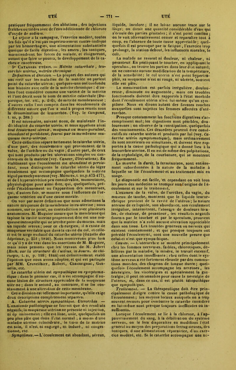 ( — 771 — UTE UTÉ pratiquer fréquemment des ablutions , des injections fraîches ou tièdes avec de l’eau additionnée de chlorure d’oxyde de sodium. Le séjour a la campagne, l’exercice modéré, toutes les fois qu’il n’est pas impérieusement contre-indiqué par les hémorrhagies, une alimentation substantielle quoique de facile digestion, les amers, les toniques, maintiendront les forces du malade, et éloigneront, autant que faire se pourra, le développement de la ca- chexie cancéreuse. 5° Catarkhe. utérin. — Métrile catarrhale , leu- corrhée utérine, méirite chronique Définition et division.-La plupart des auteurs qui ont écrit sur les maladies de la matrice ne parlent point du catarrhe utérin ; quelques-uns ont confondu son histoire avec celle de la induite chronique : d au- tres l'ont considéré connue une variété de la méirite et l’ont décrit sous le nom de méirite catarrhale (Du- parcque, toc. cil., p. *2iG), deinetrite membraneuse ; d'autres enfin l'oni compris dans les écoulements de différente nature que l’on a mal à propos réunis sous la dénomination de leucorrhée. (Voy. le Compend, t. in, p. 588.) Il est nécessaire, suivant nous, de maintenir l’in— diwdualité du catarrhe utérin, et nous appelons ainsi tout écoulement séreux , muqueux ou mucu-purulent, abondant et persistant, fourni par la membrane mu- queuse intra-utérine. Celle définition sépare nettement lecalarrhe utérin, d'une part, des écoulements qui proviennent de la vulve, de l’urèthre ou du vagin ; d’autre part, de ceux qui sont produits par les ulcérations simples ou can- céreuses de la matrice (voy. Cancer, Ulcérations). En établissant que l’ecoulement est abondant et persis- tant, nous distinguons le catarrhe utérin du léger écoulement qui accompagne quelquefois la méirite aiguëparenchymateuse(voy.Métiutk, t. ni,p.473 477), et de 1 hypersécrétion peu considérable, momentanée, physiologique pour ainsi dire, qui, quelquefois, pré- cédé rétablissement ou l’apparition des menstrues, qui, d'autres fois, se montre sous l'inlluence de l’or- gasme vénérien ou d’une cause morale- On von par notre définition que nous admettons la nature muqueuse de la membrane inira-uterine ; nous sommes, sur ce point, en coniradielion avec plusieurs anatomistes. M. Huguier assure que la membrane qui tapisse la cavité utérine proprement dite est une mu- queuse incomplète qui ne sécrète point du mucus, mais un liquide sereux; pour ce chirurgien, il n existe de muqueuse véritable que dans la cavité du col, et celle- ci est le siège exclusif du catarrhe utérin (Gazelle des hôpitaux, p. 551 ; 184(5). Nous montrerons plus loin ce qu'il y a de vrai dans les assertions de M. Huguier, mats nous pensons que les travaux de M. Jobert (Rech. sur la structure de l'utérus, in Journ. de chi- rurgie, l. Il, p. 198; 1844) ont définitivement établi l’opinion que nous avons adoptée, et qui est partagée par MM. Cruveilbier, Robert, Chassaiguac, Gos- selin, etc. , Le catarrhe utérin est sympulhique ou symptoma- tique : dans le premier cas, il n'est accompagne d'au- cune lésion de structure appréciable de la muqueuse ulér ne ; dans ie second , au contraire, il se lie con- stamment à unealteration de celte membrane. Cette division est tellement importante, qu’elle exige deux descriptions complètement séparées. A. Catarrhe utérin sympathique. Ulcrorrhée — h anatomie pathologique ne fournit que des resulials négatifs; la muqueuse utérine ne présente ni injeciion, ni ép ississement ; elle est lisse, unie, quelquefois un peu plus pâle que dans l’dal normal ; à moins d une maladie utérine coïncidente, le tissu de la matrice est sain, il n’est ni engorgé, ni induré, ni conges- tionné, etc Symptômes. — L’écoulement est abondant, séreux, liquide, incolore; il ne laisse aucune Irace sur le linge; on dirait une quantité considérable d’eau qui s’écoule des parties génitales; il n’est point continu ; on le voit alternativement cesser et reparaiire tout à coup, en l’absence de toute cause appréciable; quel- quefois il esl provoqué par la fatigue , l’exercice trop prolongé, la station debout, les influences morales, le coït, La malade ne ressent ni douleur, ni chaleur, ni pesanteur. En pratiquant le toucher, en appliquant le spéculum, on trouve les parties dans leur état naturel: on ne constate aucune modification de la température^ de la sensibilité; le col utérin n’est point hypertro- phié, sa muqueuse n’est ni rouge, ni ulcérée, souvent elle est pâle. La menstruation est parfois irrégulière, doulou- reuse, diminuée ou augmentée, mais ces troubles fonctionnels doivent être rapportés à l’état morbide dont l'ecoulement utérin n’est lui-même qu’un sym- ptôme. Nous en dirons autant des fausses couehes auxquelles sont sujettes les femmes affectées d’uté- rorrhée. .. \ Presque constamment les fondions digeslives s’ac- complissent mal ; les digestions sont pénibles, dou- loureuses ; on observe de la constipation, quelquefois des vomissements. Ces désordres peuvent être consé- cutifs au catarrhe utérin et produits par lui (voy. Ca- larrhe utérin symptomatique), mais ordinairement ils sont antérieurs ou simultanés, et doivent être rap- portés à la cause pathologique qui a donné lieu à la leucorrhée utérine. Il en esl de même des palpitations, de la céphalalgie, de la courbature, qui se montrent fréquemment. La marche la durée, la terminaison, sont entière- ment subordonnées à la nature de la maladie à laquelle se lie l’éeoulemenl'et au traitement mis en usage. Le diagnostic est facile, 'et cependant on voit tous les jours des médecins se tromper surtl’origine de l ér roulement et sur le traitement. L'examen de la vulve, de l’urèthre, du vagin, du museau de tanche, montrent que le liquide leucor- rhéique provient de la cavilé de l’utérus ; la nature séreuse de ce liquide, son abondance, son écoulement irrégulier, intermittent, l’absetice de douleurs loca- les, de chaleur, de pesanteur, les résultats négatifs fournis par le toucher et par le spéculum, prouvent que la matrice n’a subi aucune alteration appréciable dans son tissu. Les troubles généraux ouneiveux qui existent constamment, et qui presque toujours out précédé l'écoulement, sont une nouvelle preuve que celui-ci n’est que sympathique. Causes. — L’ulerorrhce se montre principalement chez les femmes nerveuses, faibles, chlorotiques, dé- bilitées par la maladie, la misère, le travail excessif, une alimentation insuffisante ; chez celles dont le sys- tème nerveux a etc fortement ébranlé par des commo- tions morales, des chagrins de longue durée; quel- quefois l'écoulement accompagne les névrosés , les névralgies, les viscératgies et spécialement la gas- tralgie ; il peut reconnaître pour cause la névralgie de l’ulerus, et, dans ce cas, il esl plutôt idiopathique que sympathique. Truileinent. — La Ihérapeuliqne doit être prin- cipalement dirigée contre la cause pathologique de l'écoulement ; les moyens locaux auxquels un a trop souvent recours pour combattre le catarrhe considéré en lui-même sont presque luujours inefficaces ou in- suffisants. Lorsque l'écoulement se lie à la chlorose, à l’ap- pauvrissement du sang, à la débiliiation du système nerveux, on le fera disparaître en modifiant l'état general au moyen des préparations ferrugineuses, des toniques, d une alimentation réparatrice, d'un exer- cice modéré, elc. St le catarrhe accompagne une né-