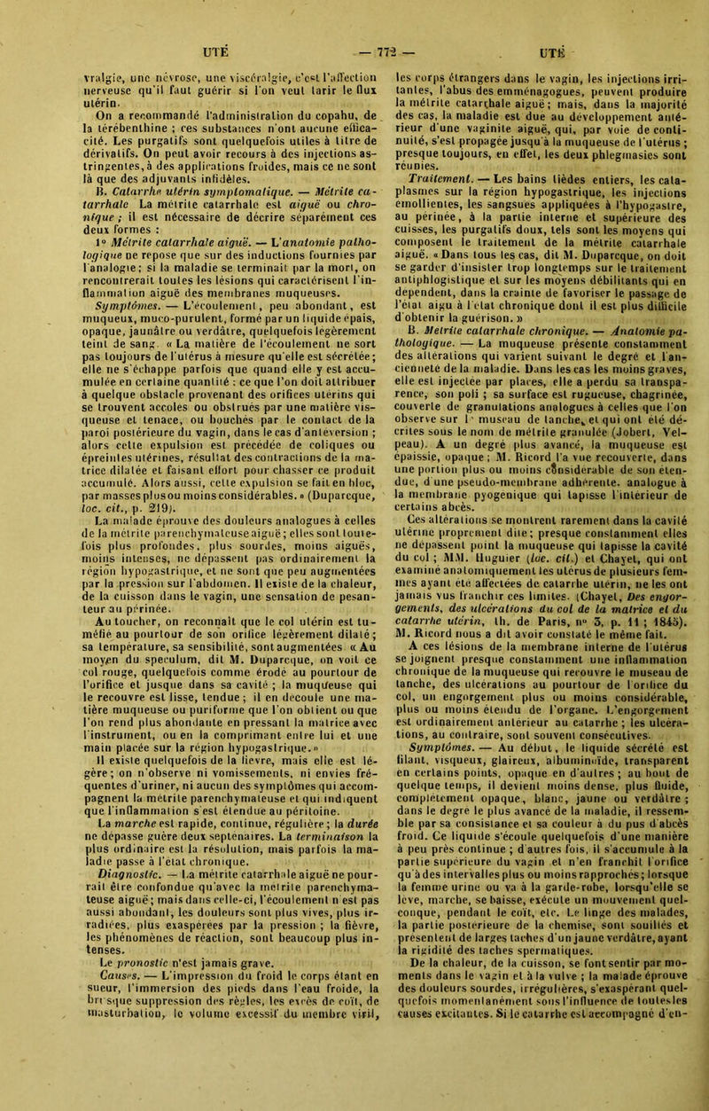 vralgie, une névrose, une viscéralgie, c’ect l’affection nerveuse qu'il faut guérir si l'on veul tarir le flux utérin. On a recommandé l’administration du copahu, de la térébenthine ; ces substances n'ont aucune effica- cité. Les purgatifs sont quelquefois utiles à titre de dérivatifs. On peut avoir recours à des injections as- tringentes, à des applications froides, mais ce ne sont là que des adjuvants infidèles. Jî. Catarrhe utérin symptomatique. — Métrile ca- tarrhale La métrite catarrhale est aiguë ou chro- nique ; il est nécessaire de décrire séparément ces deux formes : 1° Mélrite catarrhale aiguë. — L’anatomie patho- logique ne repose que sur des inductions fournies par l'analogie; si la maladie se terminait par la mon, on rencontrerait toutes les lésions qui caractérisent l'in- flammation aiguë des membranes muqueuses. Symptômes. — L’écoulement, peu abondant, est muqueux, muco-purulent, formé par un liquide épais, opaque, jaunâtre ou verdâtre, quelquefois légèrement teint de sang. « La matière de l’écoulement ne sort pas toujours de l'utérus à mesure qu elle est sécrétée; elle ne s'échappe parfois que quand elle y est accu- mulée en certaine quantiié ; ce que l’on doit attribuer à quelque obstacle provenant des orifices utérins qui se trouvent accoles ou obstrués par une matière vis- queuse et tenace, ou bouchés par le contact de la paroi postérieure du vagin, dans le cas d'anleversion ; alors cette expulsion est précédée de coliques ou épreinles utérines, résultat des contractions de la ma- trice dilatée et faisant effort pourchasser ce produit accumulé. Alors aussi, cette expulsion se fait en bloc, par masses plnsou moins considérables. » (Duparcque, loc. cit., p. 219). La malade éprouve des douleurs analogues à celles de la métrite parenchymateuse aiguë ; elles sont toute- fois plus profondes, plus sourdes, moins aiguës, moins intenses, ne dépassent pas ordinairement la région hypogastrique, et ne sont que peu augmentées par la pression sur l'abdomen. Il existe de la chaleur, de la cuisson dans le vagin, une sensation de pesan- teur au périnée. Au toucher, on reconnaît que le col utérin est tu- méfié au pourtour de son orifice légèrement dilaté; sa température, sa sensibilité, sontaugmenlées «Au moyen du spéculum, dit M. Duparcque, on voit ce col rouge, quelquefois comme érodé au pourtour de l’orifice et jusque dans sa cavité ; la muqueuse qui le recouvre est lisse, tendue ; il en découlé une ma- tière muqueuse ou puriforme que l’on obtient ou que l’on rend plus abondante en pressant la matrice avec l'instrument, ou en la comprimant entre lui et une main placée sur la région hypogastrique.» Il existe quelquefois de la lievre, mais elle est lé- gère; on n’observe ni vomissements, ni envies fré- quentes d’uriner, ni aucun des symptômes qui accom- pagnent la métrile parenchymateuse et qui indiquent que l'inflammation s'est étendue au péritoine. La marche est rapide, continue, régulière; la durée ne dépasse guère deux septénaires. La terminaison la plus ordinaire est la résolution, mais parfois la ma- ladie passe à l'etat chronique. Diagnostic. — La métrile catarrhale aiguë ne pour- rait être confondue qu'avec la métrile parenchyma- teuse aiguë; mais dans celle-ci, l’écoulement n est pas aussi abondant, les douleurs sont plus vives, plus ir- radiées, plus exaspérées par la pression ; la fièvre, les phénomènes de réaction, sont beaucoup plus in- tenses. Le pronostic n'est jamais grave. Causes. — L’impression du froid le corps étant en sueur, l’immersion des pieds dans l’eau froide, la brrsque suppression des règles, les excès de coït, de masturbation, le volume excessif du membre viril, les corps étrangers dans le vagin, les injections irri- tantes, l’abus des emménagogues, peuvent produire la métrile catarrhale aiguë ; mais, dans la majorité des cas, la maladie est due au développement anté- rieur d’une vaginite aiguë, qui, par voie de conti- nuité, s’est propagée jusqu’à la muqueuse de l’utérus ; presque toujours, en effet, les deux phlegmasies sont réunies. Traitement. — Les bains lièdes entiers, les cata- plasmes sur la région hypogastrique, les injections emollientes, les sangsues appliquées à l’hypogaslre, au périnée, à la partie interne et supérieure des cuisses, les purgatifs doux, tels sont les moyens qui composent le traitement de la métrile catarrhale aiguë. « Dans tous les cas, dit M. Duparcque, on doit se garder d’insister trop longtemps sur le traitement antiphlogistique et sur les moyens débilitants qui en dépendent, dans ia crainte de favoriser le passage de l’état aigu à l’etat chronique dont il est plus difficile d'obtenir la guérison. » B. Melriie catarrhale chronique. — Anatomie pa- thologique. — La muqueuse présente constamment des alterations qui varient suivant le degré et l'an- cienneté de la maladie. Dans les cas les moins graves, elle est injectée par places, elle a perdu sa transpa- rence, son poli ; sa surface est rugueuse, chagrinée, couverte de granulations analogues à celles que l'on observe sur 1’ museau de tanche,, et qui ont été dé- crites sous le nom de métrile granulée (Joberl, Vel- peau). A un degré plus avancé, la muqueuse est épaissie, opaque ; M. Ricnrd l’a vue recouverte, dans une portion plus ou moins considérable de son éten- due, d une pseudo-membrane adhérente, analogue à la membrane pyogenique qui tapisse l’intérieur de certains abcès. Ces altérations se montrent rarement dans la cavité utérine proprement dite; presque constamment elles ne dépassent point la muqueuse qui tapisse la cavité du col ; MM. lluguier tloc. cil.) et Chayet, qui ont examiné anatomiquement tes ulérusde plusieurs fem- mes ayant été affectées de catarrhe utérin, ne les ont jamais vus franchir ces limites. (Chayet, Des engor- gements, des ulcérations du col de la matrice et du catarrhe utérin, th. de Paris, nu 3, p. 11 ; 1843). M. Ricord nous a dit avoir constaté le même fait. A ces lésions de la membrane interne de l'utérus se joignent presque constamment une inflammation chronique de la muqueuse qui recouvre le museau de tanche, des ulcérations au pourtour de I orifice du col, un engorgement plus ou moins considérable, plus ou moins étendu de l’organe. L’engorgement est ordinairement antérieur au catarrhe ; les ulcéra- tions, au contraire, sont souvent consécutives. Symptômes.— Au début, le liquide sécrété est filant, visqueux, glaireux, albuminoïde, transparent en certains points, opaque en d’autres; au bout de quelque temps, il devient moins dense, plus fluide, complètement opaque, blanc, jaune ou verdâtre ; dans le degré le plus avancé de la maladie, il ressem- ble par sa consistance et sa couleur à du pus d'abcès froid. Ce liquide s'écoule quelquefois d’une manière à peu près continue ; d autres fois, il s’accumule à la partie supérieure du vagin et n’en franchit I orifice qu'à des intervalles plus ou moins rapprochés; lorsque la femme urine ou va à la garde-robe, lorsqu’elle se lève, marche, se baisse, exécute un mouvement quel- conque, pendant le coït, etc. Le linge des malades, la partie postérieure de la chemise, sont souillés et présentent de larges taches d’un jaune verdâtre, ayant la rigidité des taches spermatiques. De la chaleur, de la cuisson, se font sentir par mo- ments dans le vagin et à la vulve ; la malade éprouve des douleurs sourdes, irrégulières, s’exaspérant quel- quefois momenlanément sons l’influence de loutesles causes excitantes. Si le catarrhe est accompagné d'en-