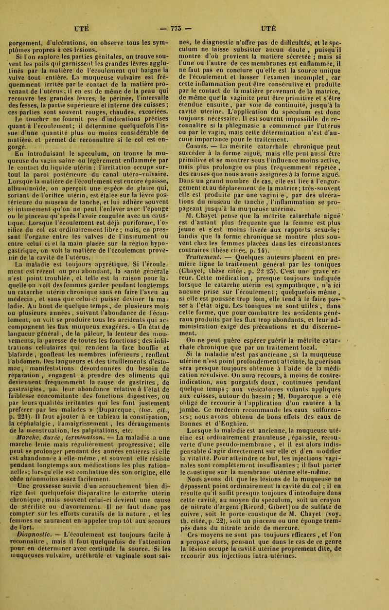 gorgement, d'ulcérations, on observe tous les sym- ptômes propres à ces lésions. Si l’on explore les parties génitales, on trouve sou- vent les poils qui garnissent les grandes lèvres agglu- tinés par la matière de l’écoulement qui baigne la vulve tout entière. La muqueuse vulvaire est fré- quemment irritée par le contact de la matière pro- venant de l'utérus ; il en est de même de la peau qui recouvre les grandes lèvres, le périnée, l'intervalle des fesses, la partie supérieure et interne des cuisses ; ces parties sont souvent rouges, chaudes, excoriées. Le toucher ne fournit pas d'indications précises quant à l’écoulement; il détermine quelquefois l’is- sue d’une quantité plus ou moins considérable de matière, et permet de reconnaître si le col est en- gorgé. En introduisant le spéculum, on trouve la mu- queuse du vagin saine ou légèrement enflammée par le contact du liquide utérin ; l'irritation occupe sur- tout la paroi postérieure du canal utéro-vulvaire. Lorsque la matière de l’écoulement est encore épaisse, albuminoïde, on aperçoit une espèce de glaire qui, sortant de l’orihce utérin, est étalée sur la lèvre pos- térieure du museau de tanche, et lui adhère souvent si intimement qu'on ne peut l'enlever avec l’éponge ou le pinceau qu’après l’avoir coagulée avec un caus- tique. Lorsque l'écoulement est déjà puriforme, l’o- rifice du col est ordinairement libre ; mais, en pres- sant l’organe entre les valves de l’insirumcnl ou entre celui ci et la main plaeée sur la région hypo • gastrique, on voit la matière de l’écoulement prove- nir de la cavité de l'utérus. La maladie est toujours apyrétique. Si l’écoule- ment est récent ou peu abondant, la santé générale n'est point troublée, et telle est la raison pour la- quelle on voit des femmes garder pendant longtemps un catarrhe utérin chronique sans en faire l’aveu au médecin , et sans que celui-ci puisse deviner la ma- ladie. Au bout de quelque temps, de plusieurs mois ou plusieurs années, suivant l’abondance de l’écou- lement, on voit se produire tous les accidents qui ac- compagnent les ûnx muqueux exagérés. « Un état de langueur général , de la pâleur, la lenteur des mou- vements, la paresse de toutes les fondions ; des infil- trations cellulaires qui rendent la face bouffie et blafarde , gonflent les membres inférieurs , renflent l'abdomen. Des langueurs et des tiraillements d’esto- mac, manifestations désordonnées du besoin de réparation , engagent à prendre des aliments qui deviennent fréquemment la cause de gastrites , de gastralgies, pai leur abondance relative à l’étal de faiblesse concomitante des fonctions digestives, ou par leurs qualités irritantes qui les font justement préférer par les malades » (Duparcque, (Inc. cil., p. 221). Il faut ajouter à ce tableau la constipation, la céphalalgie , l'amaigrissement, les dérangements de la menstruation, les palpitations, etc. Slarclic, duree, terminaison. — La maladie a une marche lente mais régulièrement progressive; elle peut se prolonger pendant des années entières si elle est abandonnée à elle-même , et souvent elle résiste pendant longtemps aux médications les plus ration- nelles; lorsqu'elle est combattue dès son origine, elle cède néanmoins assez facilement. Une grossesse suivie d'un accouchement bien di- rige fait quelquefois disparaître le catarrhe utérin chronique , mais souvent celui-ci devient une cause de stérilité ou d'avortement. Il ne faut donc pas compter sur les efforts curatifs de la nature , et les femmes ne sauraient en appeler trop tôt aux secours de l’art. Diagnostic. — L’ccoulemenl est toujours facile à reconnaître , mais il faut quelquefois de l'attention pour en déterminer avec certitude la source. Si les muqueuses vulvaire, uréthrale et vaginale sont sai- nes, le diagnostic n’offre pas de difficultés, et le spé- culum ne laisse subsister aucun doute , puisqu'il montre d’où provient la matière sécrétée ; mais si l’une ou l’autre de ces membranes est enflammée, il ne faut pas en conclure qu'elle est la source unique de l’écoulement et laisser l'examen incomplet, car cette inflammation peut être consécutive et produite par le contact de la matière provenant de la matrice, de même que la vaginite peut être primitive et s’être étendue ensuite, par voie de continuité, jusqu’à la cavité uterine. L’application du spéculum est donc toujours nécessaire, il est souvent impossible de re- connaître si la phlegmasie a commencé par l’utérus ou par le vagin, mais cette détermination n’est d’au- cune importance pour le traitement. Causes. — La métrite catarrhale chronique peut succéder à la forme aiguë, mais elle peut aussi être primitive et se montrer sous l’influence moins active, mais plus prolongée ou plus fréquemment répétée , des causes que nous avons assignées à la forme aiguë. Dans un grand nombre de cas, elle est liée à l’engor- gement et au déplacement de la matrice; très-souvent elle est produite par une vagini e, par des ulcéra- tions du museau de tanche , l’inflammation se pro- pageant jusqu'à la muqueuse utérine. M. Chayet pense que la métrite catarrhale aiguë' est d’autant plus fréquente que la femme est plus jeune et s'est moins livrée aux rapports sexuels; tandis que la forme chronique se montre plus sou- vent chez les femmes placées dans les circonstances contraires (thèse citée, p. 14). Traitement. — Quelques auteurs placent en pre- mière ligne le traitement général par les toniques (Chayet, thèse citée, p. 22 25). C'est une grave er- reur. Cette médication , presque toujours indiquée lorsque le catarrhe utérin est sympathique , n’a ici aucune prise sur l'écoulement; quelquefois même , si elle est poussée trop loin, elle tend à le faire pas- ser à l’état aigu. Les toniques ne sont utiles , dans cette forme, que pour combattre les accidents géné- raux produits par les flux trop abondants, et leur ad- ministration exige des précautions et du discerne- ment. On ne peut guère espérer guérir la métrite catar- rhale chronique que par un traitement local. Si la maladie n’est pas ancienne , si la muqueuse utérine n’est point profondément atteinte, la guérison sera presque toujours obtenue à l'aide de la médi- cation révulsive. On aura recours, à moins de contre- indication, aux purgatifs doux, continués pendant quelque temps; aux vésicaioires volants-appliqués aux cuisses, autour du bassin ; M. Duparcque a été obligé de recourir à l'application d’un cautère à la jambe. Ce médecin recommande les eaux sulfureu- ses; nous avons obtenu de bons effets des eaux de lionnes et d’Enghien. Lorsque la maladie est ancienne, la muqueuse uté- rine est ordinairement granuleuse , épaissie, recou- verte d’une pseudo-membrane , et il est alors indis- pensable d'agir directement sur elle et d'en modifier la vitalité. Pour atteindre ce but, les injections vagi- nales sont complètement insuffisantes ; il faut porier le caustique sur la membrane utérine elle-même. Notés avons dit que les lésions de la muqueuse ne dépassent point ordinairement la cavité du col ; il en résulte qu’il suffit presque toujours d'introduire dans celte cavité, au moyen du spéculum, soit un crayon de nitrate d’argent (Ricord, Gibert)ou de sulfate de cuivre, soit le porte caustique de M. Chayet (voy. th. citée, p. 22), soit un pinceau ou une éponge trem- pés dans du nitrate acide de mercure. Ces moyens ne sont pas toujours efficaces , et l’on a proposé alors, pensant que dans le cas de ce genre la lésion occupe la cavité uterine proprement dite, de recourir aux injections intra-utérines.