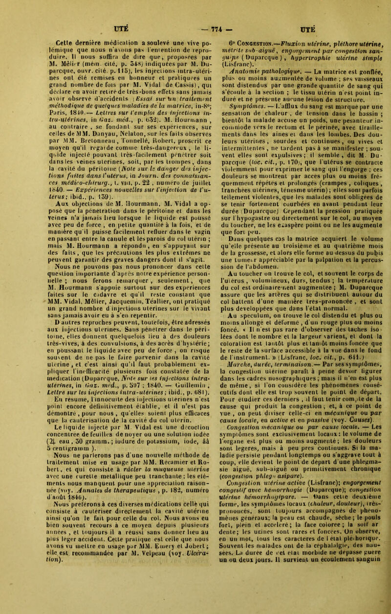 Cetle dernière médication a soulevé une vive po- lémique que nous n’aums pas l'emention de repro- duire. Il nous suffira de dire que, proposées par M. Mêlirr (mém. cité, p. 548) indiquées par M. Du- parcque, ouvr. cité. p. 115), les injections intra-utéri- nes ont été remises en honneur et pratiquées un grand nombre de fois par M. Vidal de Cassis), qui déclare en avoir retiré de très-bons effets sans jamais avoir observé d’accidents t Essai sur un traitement méthodique de quelques maladies de la matrice, in-8°; Paris, 1810-— Lettres sur l’emploi des injections in- tra-utérines, in tiaz. nied., p. 652). M. Hourmann , au contraire , se fondant sur ses expériences, sur celles de MM. Danyau, Nelalon, sur les faits observés par .MM. Bretonneau, Tonnellé, Bobert, proscrit ce moyen qu'il regarde comme très-dangereux , le li- quide injecté pouvant très-facilement pénétrer soit dans les veines utérines, soit, par les iiompes, dans la cavité du péritoine [Noie sur le danger djs injec- tions faites dans l'utérus, in Journ. des connaissan- ces médico-chirurg., t. vin, p. 22 , numéro de juillet 1840. — Expériences nouvelles sur l'injection de l'u- térus ; ibid., p. 139). Aux objections de M. ilourmann, M. Vidal a op- posé que la pénétration dans le péritoine et dans les veines n’a jamais lieu lorsque le liquide est poussé avec peu de force , en petite quantité à la fois, et de manière qu’il puisse facilement refluer dans le vagin en passant entre ta canule et les parois du col utérin ; mais M. Hourmann a répondu, en s'appuyant sur des faits, que les précautions les plus extrêmes ne peuvent garantir des graves dangers dont il s’agit. Nous ne pouvons pas nous prononcer dans cette question importante d’après notre expérience person- nelle ; nous ferons remarquer, seulement, que 31. Hourmann s'appuie surtout sur des expériences faites sur le cadavre et qu'il reste constant que MM. Vidal, Môlier, Jacqucmiu, Téallier, ont pratiqué un grand nombre d injections utérines sur le vivant sans jamais avoir eu à s'eu repentir. D autres reproches peuvent, toutefois, être adressés aux injections utérines. Sans pénétrer dans le péri- toine, elles donnent quelquefois lieu à des douleurs très-vives, à des convulsions, à des accès d’hystérie; en poussant le liquide avec peu de force , on risque souvent de ne pas le faire parvenir dans la cavité ulerine , et c’est ainsi qu’il faut probablement ex- pliquer l'inefficacité plusieurs fois constatée de la médication (Duparcque, Note sur tes injections inlra- utérines, in tiaz. méd., p. 5U7 ; 1840. — Uuillemin . Lettre sur les injections intra-utérines ; ibid., p. 681). En résume, l'innocuité des injections utérines n’est point encore delinitivement établie, et il n’est pas démontré, pour nous, qu'elles soient plus efficaces que la cautérisation de la cavité du col utérin. Le liquide injecté par M. Vidal est une décoction concentrée de feuilles de noyer ou une solution iodée (2| eau, 50 grainin.; iodure de potassium, iode, âà 5 cenligramtn ). Nous ne parlerons pas d'une nouvelle méthode de traitement mise en usage par MM. Récamier et Ro- bert, et qui consiste à racler la muqueuse utérine avec une curette métallique peu tranchante ; les élé- ments nous manquent pour une appréciation raison- née (voy. Annales de thérapeutique , p. 182, numéro d'août 1846). Nous préférons à ces diverses médications cellè qui consiste à cautériser directement la cavité utérine ainsi qu’on le fait pour celle du col. Nous avons eu bien souvent recours à ce moyen depuis plusieurs années , et toujours il a réussi sans donner lieu au plus leger accident. Cetle pratique est celle que nous avons vu mettre en usage par MM. Einery et Jobert ; elle est recommandée par M. Velpeau (voy. Ulcéra- tion). 6° Congestion.—Fluxion utérine, pléthore utérine, mélrHe sub-aiyuë, engorgement par congestion san- ijuipe ( Duparcque ), hypertrophie utérine simple (Lisfranc). Anatomie pathologique. — La matrice est gonflée, plus ou moins augmentée de volume ; ses vaisseaux sont distendus par une grande quantité de sang qui s’écoule à la section ; le tissu utérin n'est point in- duré et ne présente aucune lésion de structure. Symptômes. — L'afflux du sang est marqué par une sensation de chaleur , de tension dans le bassin ; bientôt la malade accuse un poids, une pesanteur in- commode vers le rectum et le périnée, avec tiraille- ments dans les aines et dans les lombes. Des dou- leurs utérines, sourdes et continues, ou vives et intermittentes , ne tardent pas à se manifester ; sou- vent elles sont expulsives; il semble, dit M. Du- parcque (toc. cit., p. 170;, que l'utérus se contracte violemment pour exprimer le sang qui l'engorge ; ces douleurs se montrent par accès plus ou moins fré- quemment répétés et prolongés (crampes , coliques , tranchées utérines, ténesme utérin) ; elles sont parfois tellement violentes, que les malades sont obligées de se tenir fortement courbées en avant pendant leur durée (Duparcque) Cependant la pression pratiquée sur l'hypogastre ou directement sur le col, au moyen du toucher, ne les exaspère point ou ne les augmente que fort peu. Dans quelques cas la matrice acquiert le volume qu’elle présente au troisième et au quatrième mois de la grossesse, et alors elle forme au dessus du pubis une tumei.r appréciable par la palpation et la percus- sion de l’abdomen. Au toucher on trouve le col, et souvent le corps de l’uiérus , volumineux, durs, tendus ; la température du col est ordinairement augmentée; M. Duparcque assure que les artères qui se distribuent autour du col battent d’une manière Ires-prononcée , et sont plus développées que dans l’étal normal. Au spéculum, on trouve le col distendu et plus ou moins allongé et déformé , d'un rouge plus ou moins foncé. « Il n'est pas rare d’observer des taches iso- lées dont le nombre et la largeur varient, et dont la coloration est tantôt plus et tamôt moins foncée que le reste de la surface accessible à la vue dans le fond de l'instrument. » (Lisfranc, loc. cit., p. 641.) Marche, durée, terminaison.— Par ses symptômes, la congestion utérine paraît à peine devoir figurer dans les cadres nosographiques ; mais il n'en est plus de même, si l’on considère les phénomènes consé- cutifs dont elle est trop souvent le point de départ. Pour étudier ces derniers , il faut tenir compte de la cause qui produit la congestion , et, à ce point de vue , on peut diviser celle-ci en mécanique ou par cause locale, en active et en passive (voy. Causes). Congestion mécanique ou par cause locale. — Les symptômes sont exclusivement locaux : le volume de l'organe est plus ou moins augmenté ; les douleurs sont legeres, mais à peu près continues. Si la ma- ladie persiste pendant longtemps ou s'aggrave tout à coup, elle devient le point de départ d'une phlegma- sie aiguë, sub-aiguë ou primitivement chronique (congestion phlegn asipare). Congestion utérine active (Lisfranc); engorgement congestif avec hémorrhagie (Duparcque); congestion utérine hémorrhagipare. — Dans celle deuxième forme, les symptômes locaux {chuleur, douleur), très- pronoiicés, sont toujours accompagnés de phéno- mènes généraux; la peau est chaude, sèche; le pouls fort, plein et accéléré; la face coloree ; la soif ar dente; les urines sont rares et foncées, ün observe, en un mot, tous les caractères de I état pléthorique. Souvent les malades ont de la céphalalgie, des nau- sées. La duree de cet état morbide ne dépassé guere un ou deux jours. 11 survient un écoulement sanguin