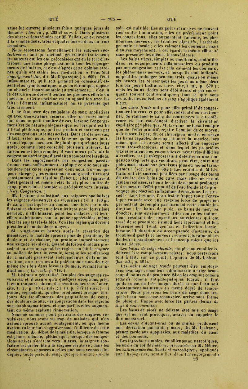 veine fut ouverte plusieurs fois à quelques jours de distance ( loc. cil., p. 269 et suiv. ). Dans plusieurs des observations réunies par M. Valleix, on e^t revenu à la saignée deux, trois et quatre fois en deux ou trois semaines. Nous repoussons formellement les saignées spo- lialives en tant que méthode générale de traitement; les auteurs qui les ont préconisées ont eu le tort d’at- tribuer une cause phlegmasique à tous les engorge- ments de l'utérus, et c’est d’après cette opinion erro- née qu’ils ont établi leur médication. « bans tout engorgement dur, dit M. Duparcque ( p. 269), l'état inflammatoire, qu'il soit primitif ou consécutif, es- sentiel ou symptomatique, aigu ou chronique, oppose un obstacle insurmontable au traitement,... c'est à le délruire que doivent tendre les premiers efforts du médecin. » Cette doctrine est en opposition avec les faits; l'élément inflammatoire ne se présente que très rarement. Il ne faut user des émissions de sang spoliatives qu’avec une extrême réserve; elles ne conviennent que dans un petit nombre de cas, lorsque l’engorge- ment est de nature phlegmasique ou lorsqu’il est lié à l'étal pléthorique, qu il est produit et entretenu par des congestions utérines actives. Dans ce dernier cas, il faut, selon nous, ouvrir la veine quelques jours avant l’époque menstruelle plutôt que quelques jours après, comme l’ont conseillé plusieurs auteurs. La raison en est bien simple; il vaut mieux prévenir la congestion utérine que d'avoir à en combat Ire les effets. Dans les engorgements par congestion passive ( nous avons suffisamment expliqué ce que nous en- tendons par cette expression dont nous n'usons que pour abréger), les émissions de sang spoliatives ont constamment un résultat fâcheux ; elles aggravent l'étal général et même l'état local ; plus on tire de sang, plus celui-ci semble se précipiter vers l’utérus. ( Voy. Congestion. ) M. Lisfrane a substitué aux saignées spoliatives les saignées dérivatives ou révulsives ( lo à ISOgr. de sang) pratiquées au moins une lois p3r mois. Suivant ce chirurgien, elles n'irritent point le système nerveux, n'affaiblissent point les malades, et leurs effets asthéniques sont à peine appréciables, même chez les sujets très-faibles. Voici les règles qui doivent présider à l’emploi de ce moyen. Si, vingl-qualre heures après la cessation des menstrues, la malade éprouve plus de pesanteur, de douleur et de chaleur, on pratique immédiatement une saignée révulsive. Quand de fortes douleurs pré- cèdent ou accompagnent les règles, on fait la saignée au milieu de leur intervalle, lorsque les souffrances de la malade paraissent indépendantes de la mens- truation, on a recours à la phlébotomie une,-deux et même trois fois dans le cours du mois, suivant les in- dications. ( Loc. cil., p. 718. ) M. Lisfrane a généralisé l'emploi des saignées ré- vulsives, et il assure qu’à quelques exceptions près, il en a toujours obtenu des résultats heureux ( ouvr. cité, l. 1 , p 40 et suiv. ; t. ni, p. 717 et suiv. ) ; il avoue , cependant, qu elles produisent presque tou- jours des étouffements, des palpitations de cœur, des douleurs de tête, des congestions dans les régions sus-diaphragmatiques, et que parfais elles augmen- tent ou même exaltent l’innervation. Nous ne sommes point partisans des saignées ré- vulsives; nous avons vu trop de malades qui n’en avaient éprouvé aucun soulagement, ou qui même avaient vu leur élat s’aggraver sous l'influence de celle médication. Au début de la maladie, lorsque la femme est jeune, robuste, pléthorique, lorsque des conges- tions actives s'opèrent vers I utérus, la saignée spo- lialive est préférable à la saignée révulsive; dans les circonstances opposées à celles que nous .venons d'in- diquer, toute perle de sang, quelque minime qu’elle •4 soit, est nuisible. Les saignées révulsives ne peuvent rien contre l’induration, elles ne préviennent point les congestions, elles augmentent l’anémie, les phé- nomènes nerveux, les troubles digestifs, l’asthénie générale et locale ; elles calment les douleurs , mais d’autres moyens ont, à cet égard, la même efficacité sans présenter les mêmes inconvénients. Les bains tièdes, simples ou émollients, sontutiles dans les cugorgernenls inflammatoires ou produits par une congestion active; ils calment les douleurs , les phénomènes nerveux, et. lorsqu’ils sont indiqués, on |)eut les prolonger pendant trois, quatre ou même six heures, les répéter tous les jours ou même deux fois par jour ( Lisfrane. ouvr. cité, t. m, p. 679 ) ; mais les bains tièdes sont débilitants et par consé- quent souvent contre-indiqués ; tout ce que nous avons dit des émissions de sang s’applique également à eux. Les bains froids ont pour effet primitif de conges- tionner l’utérus, et pour effet consécutif ou réaction- nel, de ramener le sang du centre vers la circonfé- rence et par conséquent d'activer la circulation capillaire périphérique. M. Lisfrane, ne tenant compte que de l’effet primitif, rejette l’emploi de ce moyen. « Je n’oserais pas, dit ce chirurgien, mettre en usage les bains capables de congeslionner la matrice, lors même que cet organe serait affecté d'uu engorge- ment très-chronique, et dans lequel les propriétés vitales seraient très-engourdi es et même très-difficiles à éveiller, car je m'exposerais à déterminer une con- gestion trop lorte qui viendrait, peut-être, entre une phlegmasie aiguë sur des tissus plus ou moins trans- formés » ( loc. cU , p. 684 ). Les craintes de IVl Lis- franc ont été souvent justiliées par l’usage des bains de rivière, des bains de cuve, mais elles ne seront jamais réalisées, si I on a Iesoin de ne point prolongei outre mesure l'effet primitif de l’eau froide et de pro voquer une réacLion suffisamntenlénergique. Les pro cédés dans lesquels l’eau froide frappe toute l’enve- loppe cutanée avec une certaine force de projection permettent de remplir parfaitement cette double in- dication ; les bains de pluie, les bains de mer, les douches, sont extrêmement utiles contre les indura- tions résultant de congestions antérieures qui ont cessé de se produire ; ils modifient rapidement et fort heureusement létal général et l’affection locale, lorsque l'induration est accompagnée d'asthénie, de troubles digestifs et nerveux ; souvent ils calment les douleurs instantanément et beaucoup mieux que les bains tièdes. Les bains de siège chauds, simples ou émollienls, doivent être complètement rejetés; nous partageons tout à fait, sur ce point, l’opinion de M. Lisfrane [loc. cil., p. 68î). Les bains de siège froids peuvent être employés avec avantage ; mais leur administration exige beau- coup de soins et de prudence. Si on les emploie comme sédatifs comme antiphlogistiques locaux, il faut qu’ils soient de très longue durée et que l’eau soit constamment maintenue au même degré de tempé- rature. Nous préférons les bains de siège dans les- quels l'eau, sans cesse renouvelée, arrive sous forme de pluie et frappe avec force les parties (bains de siège à eau courante.) Les bains de pieds ne doivent être mis en usage que si Ion veut provoquer, activer ou rappeler le flux menstruel. Les bains d'avant-bras ou de mains produisent une dérivation puissante; mais, dit M. Lisfrane, prenez garde aux apoplexies, aux maladies du cœur et des poumons. Les injections simples, émollientes ou narcotiques, les bains du cul de l utérus, préconisés par M. Mélier, les cataplasmes émollients et narcotiques , appliqués sur ! hvpogaslrc, sont utiles dans les engorgements 93