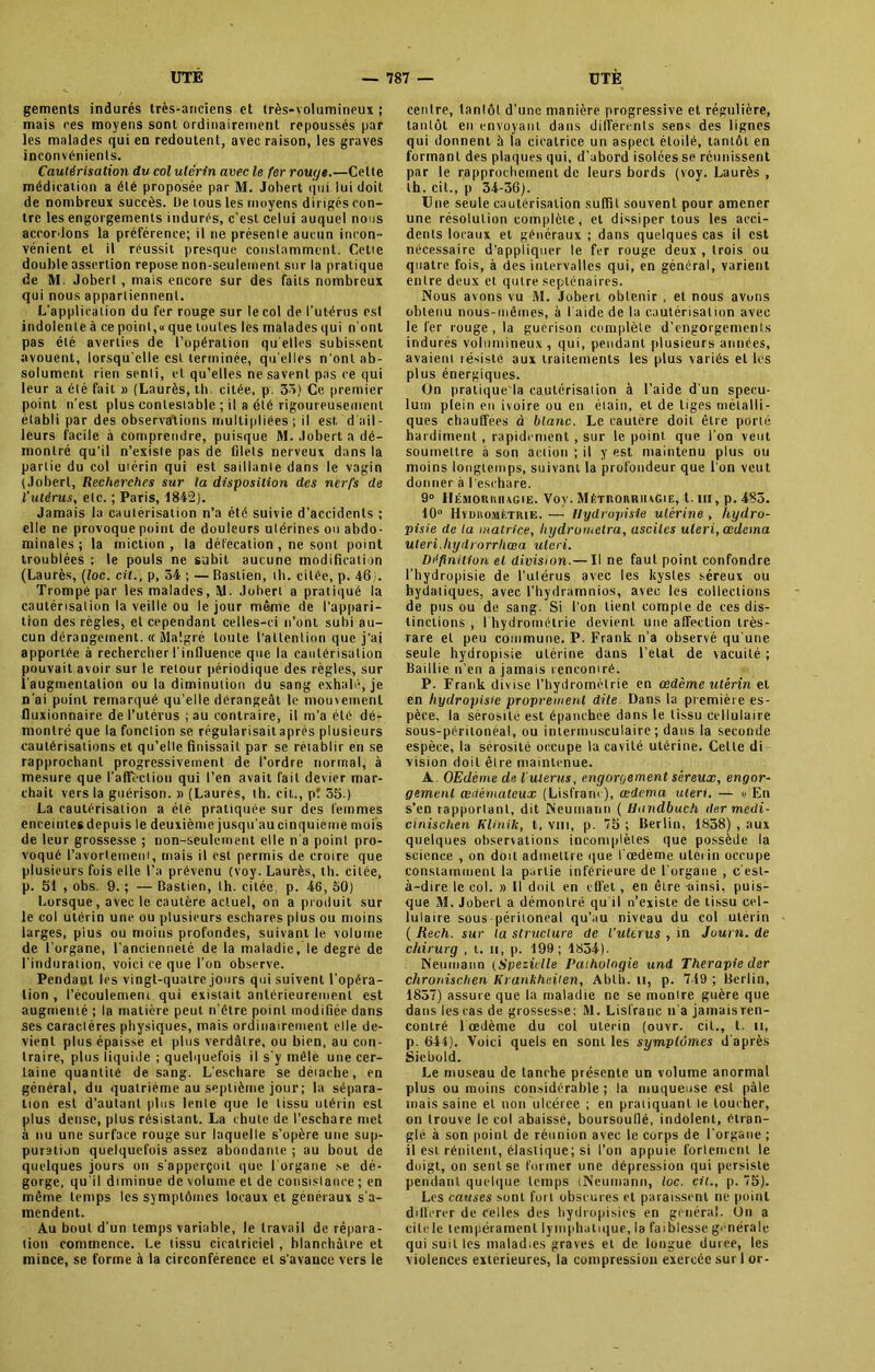 gements indurés très-anciens et très-volumineux ; mais ces moyens sont ordinairement repoussés par les malades qui en redoutent, avec raison, les graves inconvénients. Cautérisation du col utérin avec le fer rouge.—Cette médication a été proposée par M. Johert qui lui doit de nombreux succès. De tous les moyens dirigés con- tre les engorgements indurés, c’est celui auquel nous accordons la préférence; il ne présente aucun incon- vénient et il réussit presque constamment. Cetie double assertion repose non-seulement sur la pratique de M. Jobert , mais encore sur des faits nombreux qui nous appartiennent. L’application du fer rouge sur le col de l'utérus est indolente à ce point,» que toutes les malades qui n'ont pas été averties de l’opération qu elles subissent avouent, lorsqu'elle est terminée, qu elles n’ont ab- solument rien senli, et qu’elles ne savent pas ce qui leur a été fait » (Laurès, th. citée, p. 35) Ce premier point n’est plus contestable ; il a été rigoureusement établi par des observations multipliées ; il est. d ail- leurs facile à comprendre, puisque M. Jobert a dé- montré qu’il n’exisle pas de filets nerveux dans la partie du col utérin qui est saillante dans le vagin (Jobert, Recherches sur la disposition des nerfs de l’utérus, etc. ; Paris, 1842). Jamais la cautérisation n’a été suivie d’accidents ; elle ne provoque point de douleurs utérines ou abdo- minales; la miction, la défécation , ne sont point troublées : le pouls ne subit aucune modification (Laurès, (Zoc. cil., p, 34 ; — Baslien, th. citée, p. 46). Trompé par les malades, M. Jobert a pratiqué la cautérisation la veille ou le jour même de l’appari- tion des règles, et cependant celles-ci n’ont subi au- cun dérangement. « Malgré toute l’attention que j’ai apportée à rechercher l’influence que la cautérisation pouvait avoir sur le retour périodique des règles, sur l’augmentation ou la diminution du sang exhalé, je n’ai point remarqué qu’elle dérangeât le mouvement fluxionnaire de l’utérus ; au contraire, il m’a été dé- montré que la fonction se régularisait après plusieurs cautérisations et qu’elle finissait par se rétablir en se rapprochant progressivement de l’ordre normal, à mesure que l'affection qui l’en avait fait devier mar- chait vers la guérison. » (Laurès, th. cil., p! 55.) La cautérisation a été pratiquée sur des femmes enceintes depuis le deuxième jusqu’aucinquieme mois de leur grossesse ; non-seulement elle n’a point pro- voqué l’avortement, mais il est permis de croire que plusieurs fois elle l’a prévenu (voy. Laurès, th. citée, p. 51 , obs. 9. ; — Bastien, th. citée, p. 46, 50) Lorsque, avec le cautère actuel, on a produit sur le col utérin une ou plusieurs eschares plus ou moins larges, pius ou moins profondes, suivant le volume de l’organe, l'ancienneté de la maladie, le degré de l'induration, voici ce que l’on observe. Pendant les vingt-quatre jours qui suivent l’opéra- tion , l’écoulement, qui existait antérieurement est augmenté ; la matière peut n’ètre point modifiée dans ses caraclères physiques, mais ordinairement elle de- vient plus épaisse et plus verdâtre, ou bien, au con- traire, plus liquide ; quelquefois il s’y mêle une cer- taine quantité de sang. L’eschare se détache, en général, du quatrième au septième jour; la sépara- tion est d’autant plus lente que le tissu utérin est plus dense, plus résistant. La chute de l’eschare met à nu une surface rouge sur laquelle s’opère une sup- puration quelquefois assez abondante ; au bout de quelques jours on s’apperçoit que l'organe se dé- gorge, qu'il diminue de volume et de consistance ; en même temps les symptômes locaux et généraux s’a- mendent. Au bout d’un temps variable, le travail de répara- tion commence. Le tissu cicatriciel , blanchâtre et mince, se forme à la circonférence et s’avance vers le centre, tantôt d’une manière progressive et régulière, tantôt en envoyant dans différents sens des lignes qui donnent à la cicatrice un aspect étoilé, tantôt en formant des plaques qui, d’abord isolées se réunissent par le rapprochement de leurs bords (voy. Laurès , th. cit., p 34-56). Une seule cautérisation suffit souvent pour amener une résolution complète, et dissiper tous les acci- dents locaux et généraux ; dans quelques cas il est nécessaire d’appliquer le fer rouge deux , trois ou quatre fois, à des intervalles qui, en général, varient entre deux et qutre septénaires. Nous avons vu M. Jobert obtenir , et nous avons obtenu nous-mêmes, à l aide de la cautérisation avec le fer rouge , la gucrison complète d’engorgements indurés volumineux , qui, pendant plusieurs années, avaient résisté aux traitements les plus variés et les plus énergiques. On pratique la cautérisation à l’aide d'un spécu- lum plein en ivoire ou en étain, et de tiges métalli- ques chauffées à blanc. Le caulere doit être porté hardiment , rapidement , sur le point que l’on veut soumettre à son action ; il y est maintenu plus ou moins longtemps, suivant la profondeur que l'on veut donner à l'eschare. 9° llÉMonttiuGiE. Voy. Mêtrorriugie, t. m, p. 483. 10° Hvduomf.trie. — Hydropisie utérine , hydro- pisie de ta matrice, liydrometra, ascites uleri, œdema uteri.liydrorrhœa uleri. Définition et division.— Il ne faut point confondre l’hydropisie de l’ulérus avec les kystes séreux ou hydatiques, avec l’hydramnios, avec les collections de pus ou de sang. Si l’on tient compte de ces dis- tinctions , l hydrornétrie devient une affection très- rare et peu commune. P. Frank n'a observé qu'une seule hydropisie utérine dans l’elal de vacuité ; Baillie n’en a jamais rencontré. P. Frank divise l’hydrométrie en œdème utérin et en hydropisie proprement dite Dans la première es- pèce, fa sérosité est épanchée dans le tissu cellulaire sous-péritonéal, ou iniermusculaire ; dans la seconde espèce, la sérosité occupe la cavité utérine. Celle di vision doit être maintenue. A. OEdème de l'utérus, engorgement séreux, engor- gement œdémateux (Lisfranc), œdema uleri. — » En s’en rapportant, dit Neumann ( Uandbuch (1er medi- cinischen Klinik, t, vin, p. 75 ; Berlin, 1858) , aux quelques observations incomplètes que possède la science , on doit admettre que l'oedème utérin occupe constamment la partie inférieure de l'organe , c'est- à-dire le col. » Il doit en effet, en être -ainsi, puis- que M. Jobert a démontré qu iI n’existe de tissu cel- lulaire sous-péritoneal qu’au niveau du col utérin ( Rech. sur la structure de l’uttrus , in Juurn. de chirurg , t. ii, p. 199; 1834). Neumann (Speziclle Pathologie und Thérapie der chroriisclien Krankheiten, Abtii. u, p. 749 ; Berlin, 1857) assure que la maladie ne se montre guère que dans lestas de grossesse: M. Lisfranc n’a jamais ren- contré 1 œdème du col utérin (ouvr. cil., t. u, p. 644). Voici quels en sont les symptômes d'après Siebold. Le museau de tanche présente un volume anormal plus ou moins considérable; la muqueuse est pâle mais saine et non ulcéree ; en pratiquant le toucher, on trouve le col abaissé, boursouflé, indolent, étran- glé à son point de réunion avec le corps de l’organe ; il est rénitent, élastique; si l’on appuie fortement le doigt, on sent se former une dépression qui persiste pendant quelque temps (Neumann, toc. cil., p. 75). Les causes sont fort obscures et paraissent ne point différer de Celles des hydropisies en général. On a cite le tempérament lymphatique, la faiblesse générale qui suit les malad.es graves et de longue duree, les violences extérieures, la compression exercée sur I or-