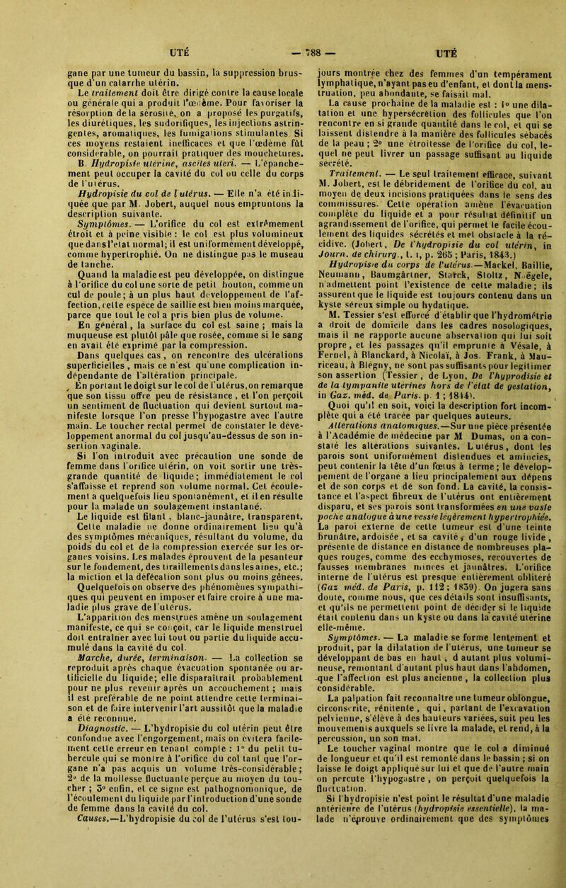 gane par une tumeur du bassin, la suppression brus- que d’un catarrhe utérin. Le traitement doit être dirigé contre la cause locale ou générale qui a produit l’œcètne. Pour favoriser la résorption de la sérosité, on a proposé les purgatifs, les diurétiques, les sudorifiques, les injections astrin- gentes, aromatiques, les fumigations stimulantes Si ces moyens restaient inefficaces et que l'œdème fût considérable, on pourrait pratiquer des mouchetures. B. Hydropisie utérine, ascites uleii. — L’épanche- ment peut occuper la cavité du col ou celle du corps de l’utérus. Hydropisie du col de lulérus. — Elle n’a été indi- quée que par M- Jobert, auquel nous empruntons la description suivante. Symptômes. — L’orifice du col est extrêmement étroit cl à peine visible : le col est plus volumineux quedansl’etal normal; il est uniformément développé, comme hypertrophié. On ne distingue pas le museau de tanche. Quand la maladie est peu développée, on distingue à l'orifice du col une sorte de petit boulon, comme un cul de poule; à un plus haut développement de l’af- fection, cette espèce de saillie est bien moins marquée, parce que tout le col a pris bien plus de volume. En général, la surface du col est saine ; mais la muqueuse est plutôt pâle que rosée, comme si le sang en avait été exprimé par la compression. Dans quelques cas , on rencontre des ulcérations superficielles , mais ce n’est qu'une complication in- dépendante de l'altération principale. En portant ledoiglsur lecol de l'utérus,on remarque que son tissu offre peu de résistance , et l'on perçoit un sentiment de fluctuation qui devient surtout ma- nifeste lorsque l’on presse l’hypogastre avec l'autre main. Le loucher rectal permet de constater le déve- loppement anormal du col jusqu’au-dessus de son in- sertion vaginale. Si l'on introduit avec précaution une sonde de femme dans l'orifice utérin, on voit sortir une très- grande quantité de liquide; immédiatement le col s’affaisse et reprend son volume normal. Gel écoule- ment a quelquefois lieu spontanément, et il en résulte pour la malade un soulagement instantané. Le liquide est filant, blanc-jaunâtre, transparent. Celte maladie ne donne ordinairement lieu qu’à des symptômes mécaniques, résultant du volume, du poids du col et de la compression exercée sur les or- ganes voisins, l.es malades éprouvent de la pesanteur sur le fondement, des liraillemenlsdanslesaines, etc.; la miction et la défécation sont plus ou moins gênees. Quelquefois on observe des phénomènes sympathi- ques qui peuvent en imposer et faire croire aune ma- ladie plus grave de l'utérus. L’apparition des menstrues amène un soulagement manifeste, ce qui se conçoit, car le liquide menstruel doit entraîner avec lui tout ou partie du liquide accu- mulé dans la cavité du col. Marche, durée, terminaison• — La collection se reproduit après chaque évacuation spontanée ou ar- tificielle du liquide; elle disparaitrail probablement pour ne plus revenir après un accouchement; mais il est préférable de ne point attendre celte terminai- son et de faire intervenir l’art aussitôt que la maladie a été reconnue. Diagnostic. — L’hydropisie du col utérin peut être confondue avec l’engorgement, mais on ex ilera facile- ment celte erreur en tenant compte : 1 du petit tu- bercule qui se montre à l'orifice du col tant que l’or- gane n’a pas acquis un volume très-considérable; 2“ de la mollesse fluctuante perçue au moyen du tou- cher ; 5° enfin, et ce signe est pathognomonique, de l’écoulement du liquide par l'introduction d'une sonde de femme dans la cavité du col. Causes.—L’hydropisie du col de l’utérus s’est tou- jours montrée chez des femmes d'un tempérament lymphatique, n’ayant pas eu d’enfant, et donlla mens- truation, peu abondante, se faisait mal. La cause prochaine de la maladie est : I» une dila- tation et une hypersécrétion des follicules que l’on rencontre en si grande quantité dans le col, et qui se laissent distendre à la manière des follicules sébacés de la peau ; 2° une étroitesse de l’orifice du col, le- quel ne peut livrer un passage suffisant au liquide sécrété. Traitement. — Le seul traitement efficace, suivant M. Jobert, est le débridement de l’orifice du col, au moyen de deux incisions pratiquées dans le sens des commissures. Celle opérai ion amène l'évacuation complète du liquide et a pour résultat définitif un agrandissement de l'orifice, qui permet le facile écou- lement des liquides sécrétés et met obstacle à la ré- cidive. (Jobert, De l'hydropisie du col utérin, in Journ. de chirurg., t. i, p. 285 ; Paris, 1843.) Hydropisie du corps de l’utérus.—Maekel, Baillie, Neumann, Baumgârlner, St atek, Slollz, N-.ëgele, n'admettent point l’existence de celte maladie; ils assurent que le liquide est tou jours contenu dans un kyste séreux simple ou hydatique. M. Tessier s’est efforcé d'établir que l’hydrométrie a droit de domicile dans les cadres nosologiques, mais il ne rapporte aucune observation qui lui soit propre, et les passages qu’il emprunte à Vésale, à Fernel, à Blanckard, à Nicolaï, à Jos. Frank, à Mau- rieeau, à Blégny, ne sont pas suffisants pour légitimer son assertion ( Fessier , de Lyon, De l’hyprodisie et de la tympanile utérines hors de l'etat de gestation, in Gaz. méd. de Paris, p 1 ; 1844». Quoi qu’il en soit, voici la description fort incom- plète qui a été tracée par quelques auteurs. Alterations anatomiques.— Sur une pièce présentée à l’Académie de médecine par M Dumas, on a con- staté les altérations suivantes. L utérus, dont les parois sont uniformément distendues et amincies, peut contenir la tête d’un fœtus à terme ; le dévelop- pement de l'organe a lieu principalement aux dépens et de son corps et de son fond. La cavité, la consis- tance et l’aspect fibreux de l’utérus ont entièrement disparu, et scs parois sont transformées en une vaste poche analogue à une vessie légèrement hypertrophiée. La paroi externe de cette tumeur est d'une teinte brunâtre, ardoisée , et sa cavité < d’un rouge livide , présente de distance en distance de nombreuses pla- ques rouges, comme des ecchymoses, recouvertes de fausses membranes nonces et jaunâtres. L’orifice interne de l’utérus est presque entièrement oblitéré (Gaz méd. de Paris, p. 112; 1859) On jugera sans douie, comme nous, que ces détails sont insuffisants, et qu’ils ne permettent point de décider si le liquide était contenu dans un kyste ou dans la cavité utérine elle-même. Symptômes. — La maladie se forme lentement et produit, par la dilatation de l'utérus, une tumeur se développant de bas en haut , d autant plus volumi- neuse, remontant d'autant plus haut dans l'abdomen, que l’affection est plus ancienne , la collection plus considérable. La palpation fait reconnaître une tumeur oblongue, circonscrite, rénitenle , qui, parlant de l’excavation pelvienne, s'élève à des hauteurs variées, suit peu les mouvements auxquels se livre la malade, et rend, à la percussion, un son mal. Le toucher vaginal montre que le col a diminué de longueur et qu'il est remonté dans le bassin ; si on laisse le doigt appliqué sur lui et que de l’autre main on prreute l’hypogastre , on perçoit quelquefois la fluctuation. Si l'hydropisie n’est point le résultat d’une maladie antérieure de l'utérus (hydropisie essentielle), la ma- lade n’éprouve ordinairement que des symptômes